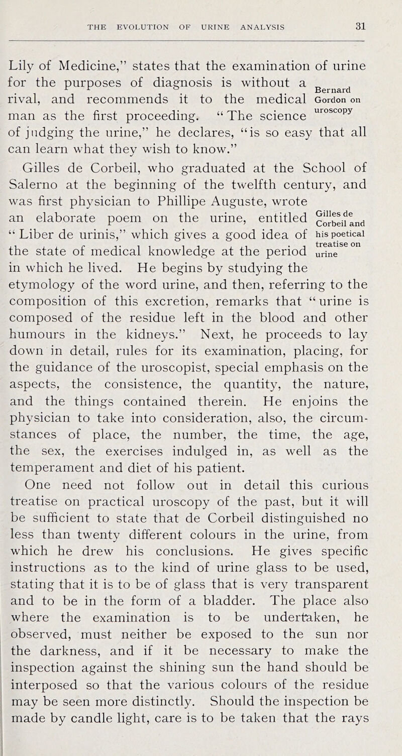 Gilles de Corbeil and his poetical treatise on urine Lily of Medicine,” states that the examination of urine for the purposes of diagnosis is without a rival, and recommends it to the medical Gordon on man as the first proceeding. “ The science of judging the urine,” he declares, “is so easy that all can learn what they wish to know.” Gilles de Corbeil, who graduated at the School of Salerno at the beginning of the twelfth century, and was first physician to Phillipe Auguste, wrote an elaborate poem on the urine, entitled “ Liber de urinis,” which gives a good idea of the state of medical knowledge at the period in which he lived. He begins by studying the etymology of the word urine, and then, referring to the composition of this excretion, remarks that “ urine is composed of the residue left in the blood and other humours in the kidneys.” Next, he proceeds to lay down in detail, rules for its examination, placing, for the guidance of the uroscopist, special emphasis on the aspects, the consistence, the quantity, the nature, and the things contained therein. He enjoins the physician to take into consideration, also, the circum- stances of place, the number, the time, the age, the sex, the exercises indulged in, as well as the temperament and diet of his patient. One need not follow out in detail this curious treatise on practical uroscopy of the past, but it will be sufficient to state that de Corbeil distinguished no less than twenty different colours in the urine, from which he drew his conclusions. He gives specific instructions as to the kind of urine glass to be used, stating that it is to be of glass that is very transparent and to be in the form of a bladder. The place also where the examination is to be undertaken, he observed, must neither be exposed to the sun nor the darkness, and if it be necessary to make the inspection against the shining sun the hand should be interposed so that the various colours of the residue may be seen more distinctly. Should the inspection be made by candle light, care is to be taken that the rays