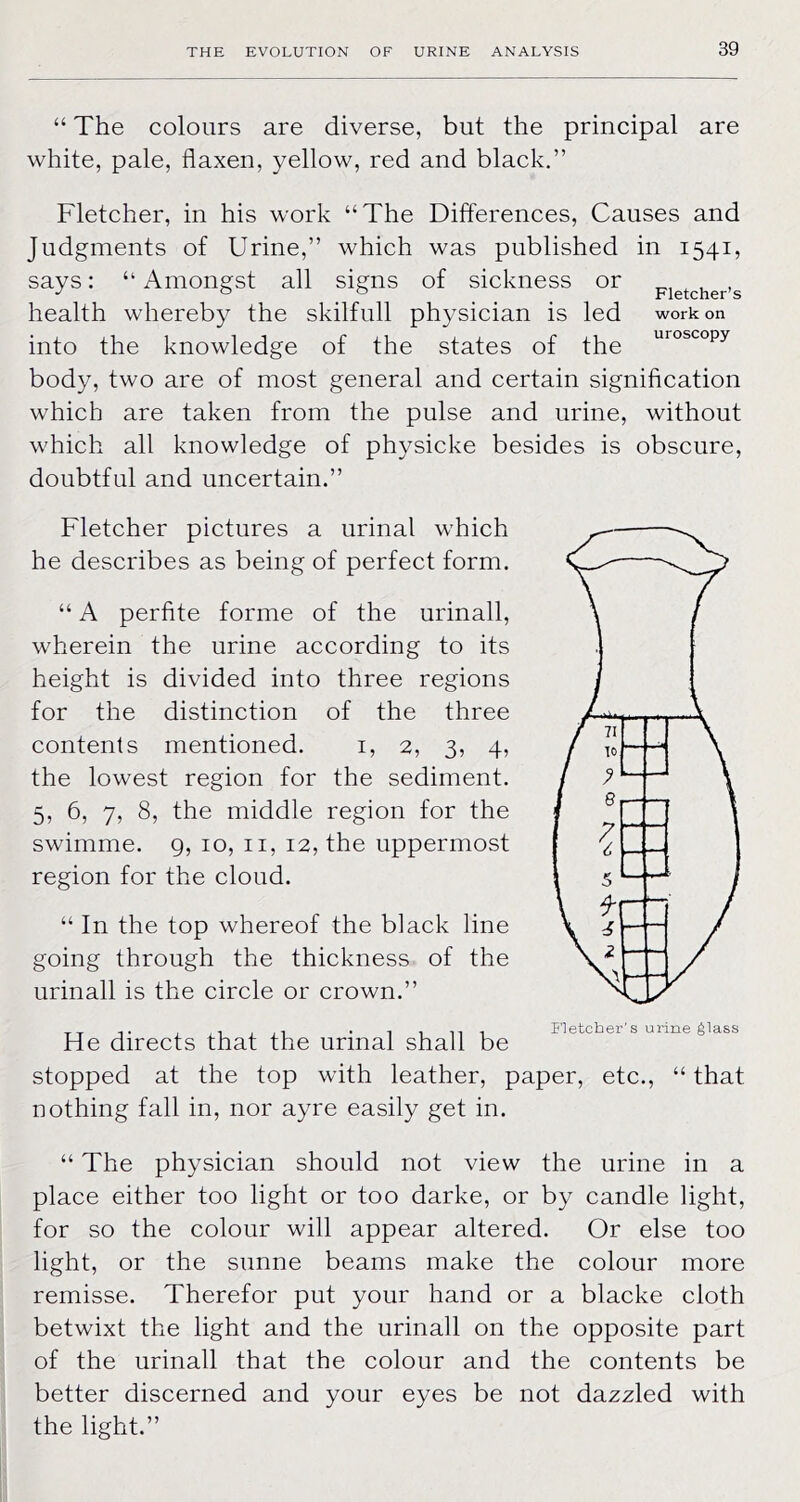 “ The colours are diverse, but the principal are white, pale, flaxen, yellow, red and black,” Fletcher, in his work “The Differences, Causes and Judgments of Urine,” which was published in 1541, says: “ Amongst all signs of sickness or pjetcher’s health whereby the skilfull physician is led work on into the knowledge of the states of the body, two are of most general and certain signification which are taken from the pulse and urine, without which all knowledge of physicke besides is obscure, doubtful and uncertain.” Fletcher pictures a urinal which he describes as being of perfect form. “ A perfite forme of the urinall, wherein the urine according to its height is divided into three regions for the distinction of the three contents mentioned. i, 2, 3, 4, the lowest region for the sediment. 5, 6, 7, 8, the middle region for the swimme. 9, 10, ii, 12, the uppermost region for the cloud. “ In the top whereof the black line going through the thickness of the urinall is the circle or crown.” He directs that the urinal shall be stopped at the top with leather, paper, etc., “ that nothing fall in, nor ayre easily get in. “ The physician should not view the urine in a place either too light or too darke, or by candle light, for so the colour will appear altered. Or else too light, or the sunne beams make the colour more remisse. Therefor put your hand or a blacke cloth betwixt the light and the urinall on the opposite part of the urinall that the colour and the contents be better discerned and your eyes be not dazzled with the light.”