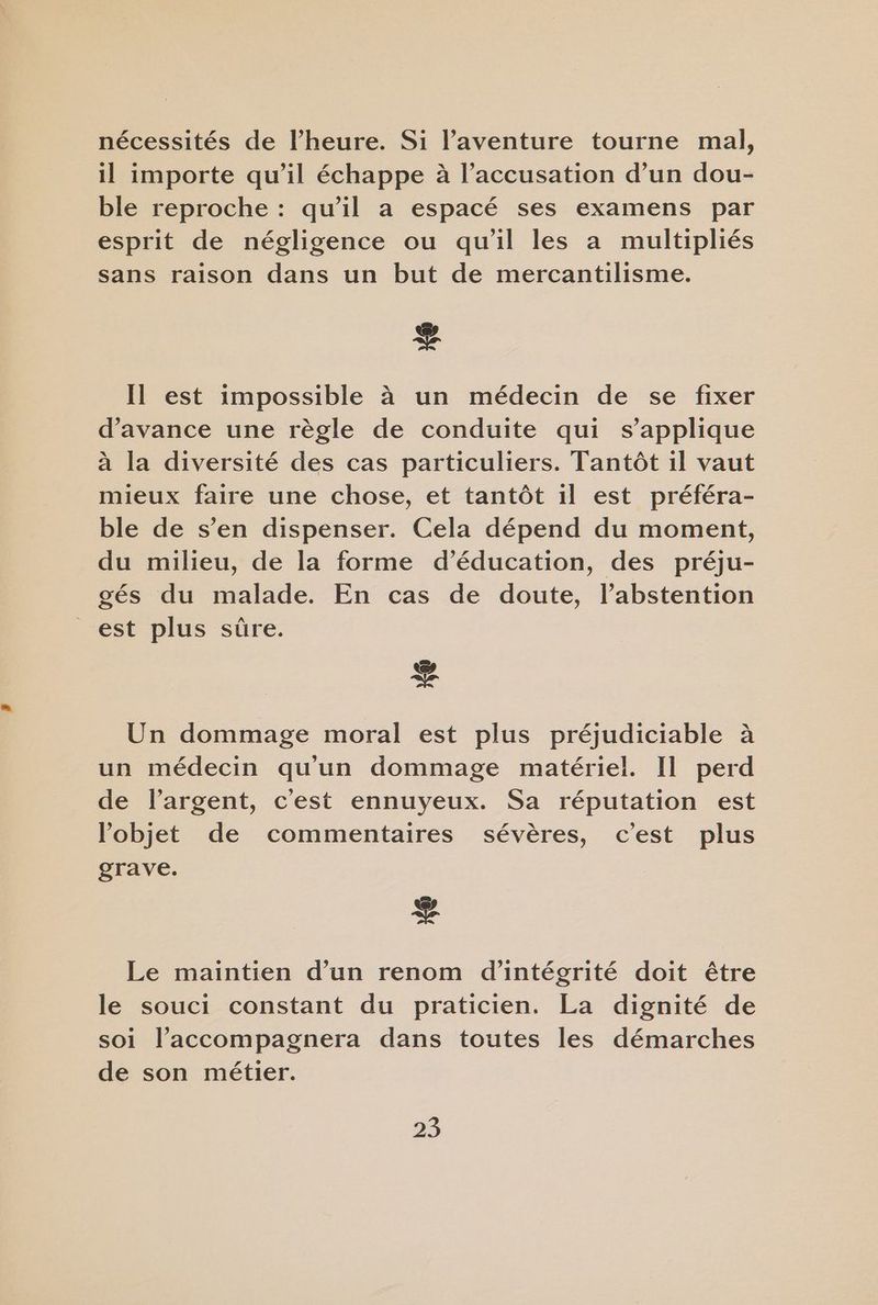 nécessités de l'heure. Si l'aventure tourne mal, il importe qu’il échappe à l’accusation d’un dou- ble reproche : qu’il a espacé ses examens par esprit de négligence ou qu'il les a multipliés sans raison dans un but de mercantilisme. + Il est impossible à un médecin de se fixer d'avance une règle de conduite qui s'applique à la diversité des cas particuliers. Tantôt il vaut mieux faire une chose, et tantôt il est préféra- ble de s’en dispenser. Cela dépend du moment, du milieu, de la forme d’éducation, des préju- gés du malade. En cas de doute, l’abstention est plus sûre. æ Un dommage moral est plus préjudiciable à un médecin qu'un dommage matériel. Il perd de largent, c'est ennuyeux. Sa réputation est l’objet de commentaires sévères, c’est plus grave. + Le maintien d’un renom d’intégrité doit être le souci constant du praticien. La dignité de soi l’accompagnera dans toutes les démarches de son métier.