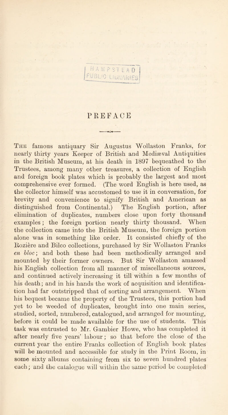 H ;vi P ^ T & 0 I '0 t.- PREFACE i to* The famous antiquary Sir Augustus Wollaston Franks, for nearly thirty years Keeper of British and Mediaeval Antiquities in the British Museum, at his death in 1897 bequeathed to the Trustees, among many other treasures, a collection of English and foreign book plates which is probably the largest and most comprehensive ever formed. (The word English is here used, as the collector himself was accustomed to use it in conversation, for brevity and convenience to signify British and American as distinguished from Continental.) The English portion, after elimination of duplicates, numbers close upon forty thousand examples ; the foreign portion nearly thirty thousand. When the collection came into the British Museum, the foreign portion alone was in something like order. It consisted chiefly of the Roziere and Bilco collections, purchased by Sir Wollaston Franks 671 bloc; and both these had been methodically arranged and mounted by their former owners. But Sir Wollaston amassed his English collection from all manner of miscellaneous sources, and continued actively increasing it till within a few months of his death; and in his hands the work of acquisition and identifica- tion had far outstripped that of sorting and arrangement. When his bequest became the property of the Trustees, this portion had yet to be weeded of duplicates, brought into one main series, studied, sorted, numbered, catalogued, and arranged for mounting, before it could be made available for the use of students. This task was entrusted to Mr, Gambier Howe, who has completed it after nearly five years’ labour; so that before the close of the current year the entire Franks collection of English book plates will be mounted and accessible for study in the Print Room, in some sixty albums containing from six to seven hundred plates each; and the catalogue will within the same period be completed