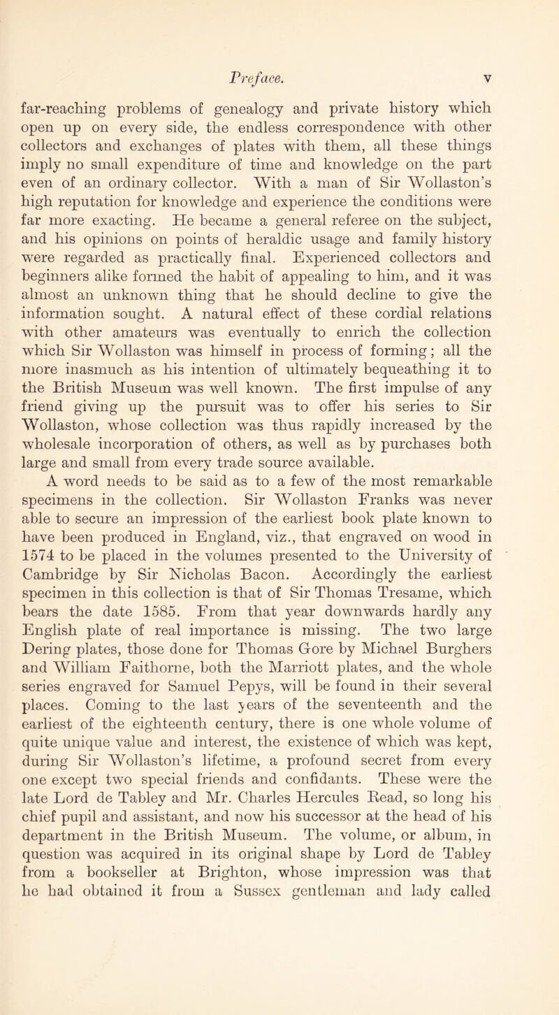 far-reaching problems of genealogy and private history which open np on every side, the endless correspondence with other collectors and exchanges of plates with them, all these things imply no small expenditure of time and knowledge on the part even of an ordinary collector. With a man of Sir Wollaston’s high reputation for knowledge and experience the conditions were far more exacting. He became a general referee on the subject, and his opinions on points of heraldic usage and family history were regarded as practically final. Experienced collectors and beginners alike formed the habit of appealing to him, and it was almost an unknown thing that he should decline to give the information sought. A natural effect of these cordial relations with other amateurs was eventually to enrich the collection which Sir Wollaston was himself in process of forming; all the more inasmuch as his intention of ultimately bequeathing it to the British Museum was well known. The first impulse of any friend giving up the pursuit was to offer his series to Sir Wollaston, whose collection was thus rapidly increased by the wholesale incorporation of others, as well as by purchases both large and small from every trade source available. A word needs to be said as to a few of the most remarkable specimens in the collection. Sir Wollaston Franks was never able to secure an impression of the earliest book plate known to have been produced in England, viz., that engraved on wood in 1574 to be placed in the volumes presented to the University of Cambridge by Sir Nicholas Bacon. Accordingly the earliest specimen in this collection is that of Sir Thomas Tresame, which bears the date 1585. From that year downwards hardly any English plate of real importance is missing. The two large Dering plates, those done for Thomas Gore by Michael Burghers and William Faithorne, both the Marriott plates, and the whole series engraved for Samuel Pepys, will be found in their several places. Coming to the last }/ears of the seventeenth and the earliest of the eighteenth century, there is one whole volume of quite unique value and interest, the existence of which was kept, during Sir Wollaston’s lifetime, a profound secret from every one except two special friends and confidants. These were the late Lord de Tabley and Mr. Charles Hercules Bead, so long his chief pupil and assistant, and now his successor at the head of his department in the British Museum. The volume, or album, in question was acquired in its original shape by Lord de Tabley from a bookseller at Brighton, whose impression was that he had obtained it from a Sussex gentleman and lady called