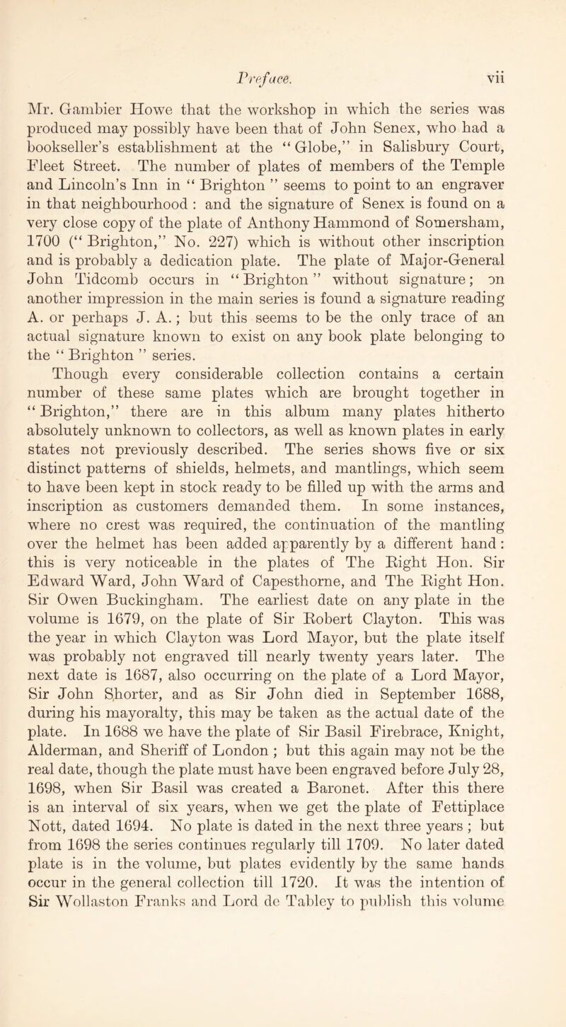 Mr. Gambler Howe that the workshop in which the series was produced may possibly have been that of John Senex, who had a bookseller’s establishment at the “ Globe,” in Salisbury Court, Fleet Street. The number of plates of members of the Temple and Lincoln’s Inn in “ Brighton ” seems to point to an engraver in that neighbourhood : and the signature of Senex is found on a very close copy of the plate of Anthony Hammond of Somersham, 1700 (“ Brighton,” No, 227) which is without other inscription and is probably a dedication plate. The plate of Major-General John Tidcomb occurs in “ Brighton ” without signature; on another impression in the main series is found a signature reading A. or perhaps J. A.; but this seems to be the only trace of an actual signature known to exist on any book plate belonging to the “ Brighton ” series. Though every considerable collection contains a certain number of these same plates which are brought together in “ Brighton,” there are in this album many plates hitherto absolutely unknown to collectors, as well as known plates in early states not previously described. The series shows five or six distinct patterns of shields, helmets, and mantlings, which seem to have been kept in stock ready to be filled up with the arms and inscription as customers demanded them. In some instances, wFere no crest was required, the continuation of the mantling over the helmet has been added apparently by a different hand: this is very noticeable in the plates of The Bight Hon. Sir Edward Ward, John Ward of Capesthorne, and The Bight Hon. Sir Owen Buckingham. The earliest date on any plate in the volume is 1679, on the plate of Sir Bobert Clayton. This was the year in which Clayton was Lord Mayor, but the plate itself was probably not engraved till nearly twenty years later. The next date is 1687, also occurring on the plate of a Lord Mayor, Sir John Shorter, and as Sir John died in September 1688, during his mayoralty, this may be taken as the actual date of the plate. In 1688 we have the plate of Sir Basil Firebrace, Knight, Alderman, and Sheriff of London ; but this again may not be the real date, though the plate must have been engraved before July 28, 1698, when Sir Basil was created a Baronet. After this there is an interval of six years, when we get the plate of Fettiplace Nott, dated 1694. No plate is dated in the next three years ; but from 1698 the series continues regularly till 1709. No later dated plate is in the volume, but plates evidently by the same hands occur in the general collection till 1720. It was the intention of Sir Wollaston Franks and Lord do Tabley to publish this volume