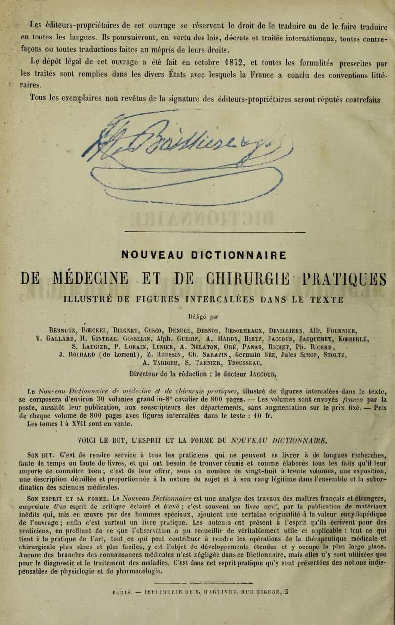 Les éditeurs-propriétaires de cet ouvrage se réservent le droit de le traduire ou de le faire traduire en toutes les langues. Ils poursuivront, en vertu des lois, décrets et traités internationaux, toutes contre- façons ou toutes traductions faites au mépris de leurs droits. Le dépôt légal de cet ouvrage a été fait en octobre 1872, et toutes les formalités prescrites par les traités sont remplies dans les divers États avec lesquels la France a conclu des conventions litté- raires. Tous les exemplaires non revêtus de la signature des éditeurs-propriétaires seront réputés contrefaits. NOUVEAU DICTIONNAIRE DE MÉDECINE ET DE CHIRURGIE' PRATIQUES ILLUSTRÉ DE FIGURES INTERCALÉES DANS LE TEXTE l’édigé par Bersutz, BœcKEE, Buignet, Cusco, Denucé, Desnos, Desormeaux, Deviluers, Alfr. Fournier, T. Gallard, H. Gintrac, Gosselin, Alph. Guérin, A. Hardy, Hirtz, Jaccoud, Jacquemet, Koeuerlé, S. Laugier, P. Lorain, Lunier, A. Nélaton, Oré, Panas, Bichet, Ph. Ricord, J. Rochard (de Lorient), Z. Roussin, Ch. Sarazin, Germain Sée, Jules Simon, Stoltz, A. Tardieu, S. Tarnier, Trousseau. Directeur de la rédaction : le docteur Jaccoud, Le Nouveau Diclionnaire de médecine et de chirurgie pratiques, illustré de figures intercalées dans le texte, se composera d’environ 30 volumes grand in-S cavalier de 800 pages. — Les volumes sont envoyés franco par la poste, aussitôt leur publication, aux souscripteurs des départements, sans augmentation sur le prix fixé. — Prix de chaque volume de 800 pages avec figures intercalées dans le texte : 10 fr. Les tomes I à XVII sont en vente. VOICI LE BDT, L’ESPRIT ET LA FORME DU NOUVEAU DICTIONNAIRE. Son but. C’est de rendre service à tous les praticiens qui ne peuvent se livrer à de longues recherches, faute de temps ou faute de livres, et qui ont besoin de trouver réunis et comme élaborés tous les faits qu’il leur importe de connaître bien; c’est de leur offrir, sous un nombre de vingt-huit à trente volumes, une exposition, une description détaillée et proportionnée à la nature du sujet et à son rang légitime dans l’ensemble et la subor- dination des sciences médicales. Son esprit et sa forme. Le Nouveau Dictionnaire est une analyse des travaux des maîtres français et étrangers, empreinte d’un esprit de critique éclairé et élevé ; c’est souvent un livre npuf, par la publication de matériaux inédits qui, mis en œuvre par des hommes spéciaux, ajoutent une certaine originalité à la valeur encyclopédique de l’ouvrage ; enfin c’est surtout un livre pratique. Les auteurs ont présent à l’esprit qu’ils écrivent pour des praticiens, en profitant de ce que l’observation a pu recueillir de véritablement utile et applicable : tout ce qui tient à la pratique de l'art, tout ce qui peut contribuer à rendie les opérations de la thérapeutique médicale et chirurgicale plus sûres et plus faciles, y est l’objet de développements étendus et y occupe la plus large place. Aucune des branches des connaissances médicales n'est négligée dans ce Dictionnaire, mais elles n’y sont utilisées que pour le diagnostic et le traitement des maladies. C’est dans cet esprit pratique qu’y sont présentées des notions indis- pensables de physiologie et de pharmacologie.