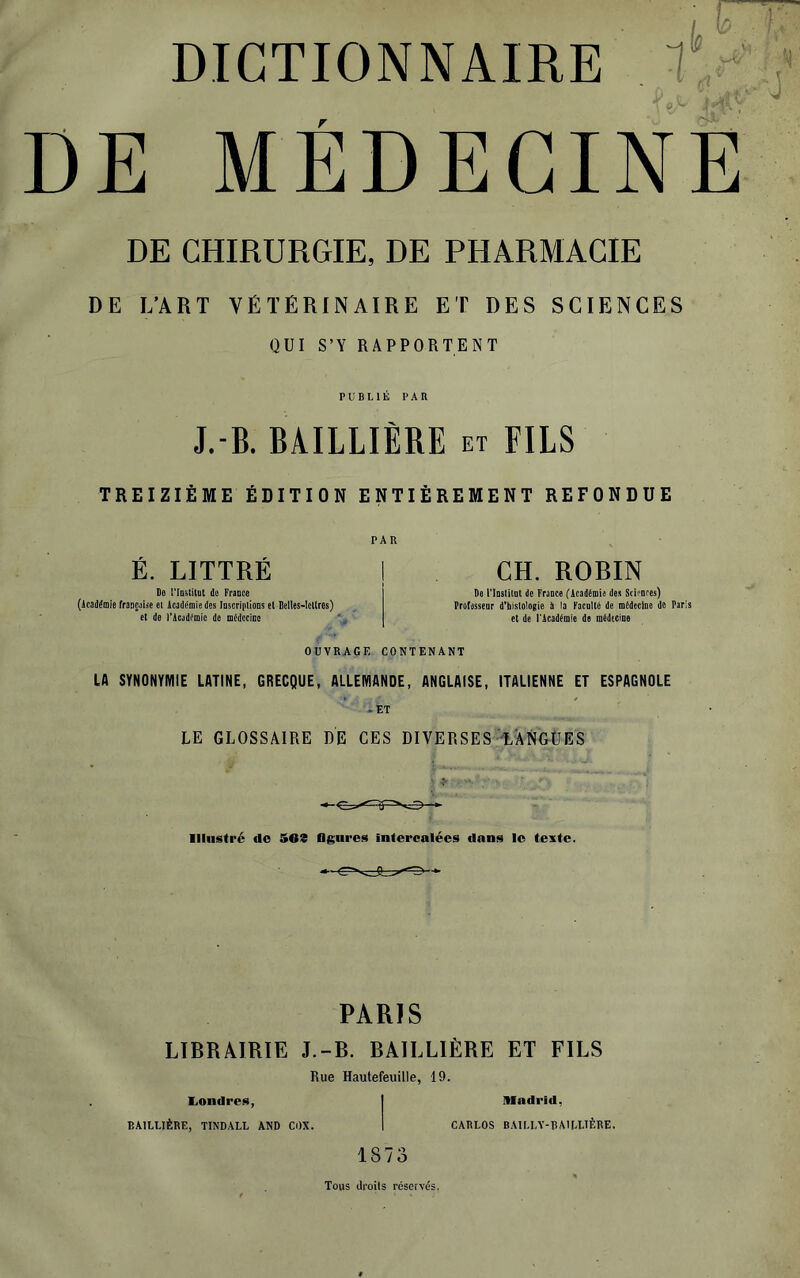 DICTIONNAIRE  C'^ ‘ DE MÉDECINE DE CHIRURGIE, DE PHARMACIE DE L’ART VÉTÉRINAIRE ET DES SCIENCES QUI S’Y RAPPORTENT PUBLIÉ PAR J.-B. BAILLIÈRE et FILS TREIZIÈME ÉDITION ENTIÈREMENT REFONDUE PAR É. LITTRÉ ! De riQstilQl de Fraoce (Académie frauçaDe ei Académie des Inscriplions et Belles-Icl(res) et de l'Académie de médccicc \ CH. ROBIN Be Tlnstilol de Fraote (ÂcadémU des Stifnres) Ptofesseor d'histolegie il la Facaltd de mideclne de Paris et de Tlcaddmle de inddscine OUVRAGE CONTENANT LA SYNONYMIE LATINE, GRECQUE, ALLEMANDE, ANGLAISE, ITALIENNE ET ESPAGNOLE ..ET LE GLOSSAIRE DE CES DIVERSES T.ANGÜES lllnstré do 503 figures intercalées dans le texte. PARIS LIBRAIRIE J.-B. BAILLIÈRE ET FILS Rue Hautefeuille, 19. liOndres, | Madrid, BAILLIÈRE, TINDALL AND CDX. 1 CARLOS BAII.LY-BMLLIÈBE. 1873 Tous droils réservés.