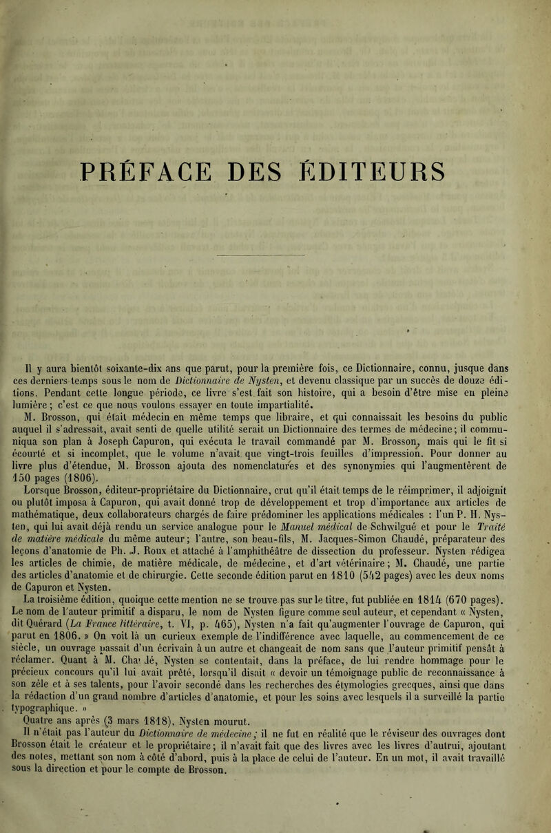 PRÉFACE DES ÉDITEURS 11 y aura bientôt soixante-dix ans que parut, pour la première fois, ce Dictionnaire, connu, jusque dans ces derniers temps sous le nom de Dictionnaire de Nysten, et devenu classique par un succès de douze édi- tions, Pendant cette longue période, ce livre s’est fait son histoire, qui a besoin d’être mise en pleine lumière ; c’est ce que nous voulons essayer en toute impartialité. M. Brosson, qui était médecin en même temps que libraire, et qui connaissait les besoins du public auquel il s’adressait, avait senti de quelle utilité serait un Dictionnaire des termes de médecine; il commu- niqua son plan à Joseph Capuron, qui exécuta le travail commandé par M. Brosson^ mais qui le fit si écourté et si incomplet, que le volume n’avait que vingt-trois feuilles d’impression. Pour donner au livre plus d’étendue, M. Brosson ajouta des nomenclatures et des synonymies qui l’augmentèrent de 150 pages (1806). Lorsque Brosson, éditeur-propriétaire du Dictionnaire, crut qu’il était temps de le réimprimer, il adjoignit ou plutôt imposa à Capuron, qui avait donné trop de développement et trop d’importance aux articles de mathématique, deux collaborateurs chargés de faire prédominer les applications médicales : l’un P. H. Nys- ten, qui lui avait déjà rendu un service analogue pour le Manuel médical de Schwilgué et pour le Traité de matière médicale du même auteur; l’autre, son beau-fils, M. Jacques-Simon Chaudé, préparateur des leçons d’anatomie de Ph. J. Roux et attaché à l’amphithéâtre de dissection du professeur. Nysten rédigea les articles de chimie, de matière médicale, de médecine, et d’art vétérinaire ; M. Chaudé, une partie des articles d’anatomie et de chirurgie. Cette seconde édition parut en 1810 (5-'i2 pages) avec les deux noms de Capuron et Nysten. La troisième édition, quoique cette mention ne se trouve pas sur le titre, fut publiée en 181i (670 pages). Le nom de l'auteur primitif a disparu, le nom de Nysten figure comme seul auteur, et cependant « %sten, dit Quérard (La France littéraire, t. AT, p. à65), Nysten n’a fait qu’augmenter l’ouvrage de Capuron, qui parut en 1806. » On voit là un curieux exemple de l’indifférence avec laquelle, au commencement de ce siècle, un ouvrage passait d’un écrivain à un autre et changeait de nom sans que l’auteur primitif pensât à réclamer. Quant à M. Chai Jé, Nysten se contentait, dans la préface, de lui rendre hommage pour le précieux concours qu’il lui avait prêté, lorsqu’il disait « devoir un témoignage public de reconnaissance à son zèle et à ses talents, pour l’avoir secondé dans les recherches des étymologies grecques, ainsi que dans la rédaction d’un grand nombre d’articles d’anatomie, et pour les soins avec lesquels il a surveillé la partie typographique. » Quatre ans après (3 mars 1818), Nysten mourut. 11 n’était pas l’auteur du Dictionnaire de médecine ; il ne fut en réalité que le réviseur des ouvrages dont Brosson était le créateur et le propriétaire ; il n’avait fait que des livres avec les livres d’autrui, ajoutant des notes, mettant son nom à côté d’abord, puis à la place de celui de l’auteur. En un mot, il avait travaillé sous la direction et pour le compte de Brosson.