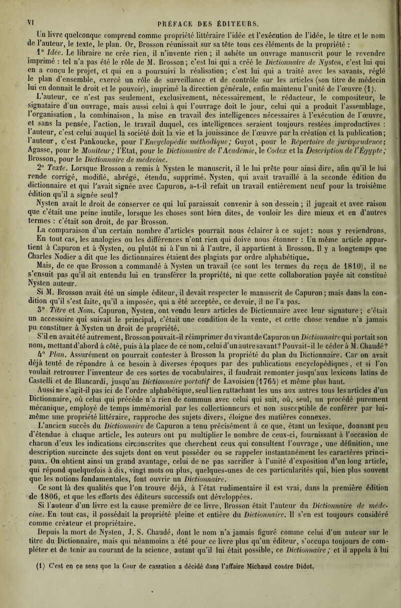 Un livre quelconque comprend comme propriété littéraire l’idée et l’exécution de l’idée, le titre et le nom de l’auteur, le texte, le plan. Or, Brosson réunissait sur sa tête tous ces éléments de la propriété : 1“ Idée. Le libraire ne crée rien, il n’invente rien; il aoliète un ouvrage manuscrit pour le revendre imprimé : tel n’a pas été le rôle de M. Brosson; c’est lui qui a créé le Dictionnaire de Nysten, c’est lui qui en a conçu le projet, et qui en a poursuivi la réalisation; c’est lui qui a traité avec les savants, réglé le plan d’ensemble, exercé un rôle de surveillance et de contrôle sur les articles (son titre de médecin lui en donnait le droit et le pouvoir), imprimé la direction générale, enfin maintenu l’unité de l’œuvre (1). L’auteur, ce n’est pas seulement, exclusivement, nécessairement, le rédacteur, le compositeur, le signataire d’un ouvrage, mais aussi celui à qui l’ouvrage doit le jour, celui qui a produit l’assemblage, 1 organisation, la combinaison, la mise en travail des intelligences nécessaires à l’exécution de l'œuvre, et sans la pensée, l’action, le travail duquel, ces intelligences seraient toujours restées improductives : l’auteur, c’est celui auquel la société doit la vie et la jouissance de l’œuvre par la création et la publication; l’auteur, c’est Pankoucke, pour VEncyclopédie méthodique; Guyot, pour le Répertoire de jurisprudence; Agasse, pour le Moniteur; l’Etat, pour le Dictionnaire de VAcadémie, le Codex et la Description de l’Éyypte; Brosson, pour le Dictionnaire de médecine. 2° Texte. Lorsque Brosson a remis à Nysten le manuscrit, il le lui prête pour ainsi dire, afin qu’il le lui rende corrigé, modifié, abrégé, étendu, supprimé. Nysten, qui avait travaillé à la seconde édition du dictionnaire et qui Pavait signée avec Capuron, a-t-il refait un travail entièrement neuf pour la troisième édition qu’il a signée seul? Nysten avait le droit de conserver ce qui luî paraissait convenir à son dessein ; il jugeait et avec raison que c’était une peine inutile, lorsque les choses sont bien dites, de vouloir les dire mieux et en d’autres termes : c’était son droit, de par Brosson. La comparaison d’un certain nombre d’articles pourrait nous éclairer à ce sujet : nous y reviendrons. En tout cas, les analogies ou les différences n’ont rien qui doive nous étonner : Un même article appar- tient à Capuron et à 'Nysten, ou plutôt ni à l’un ni à l’autre, il appartient à Brosson. Il y a longtemps que Charles Nodier a dit que les dictionnaires étaient des plagiats par ordre alphabétique. Mais, de ee que Brosson a commandé à Nysten un travail (ce sont les termes du reçu de 1810), il ne s’ensuit pas qu’il ait entendu lui en transférer la propriété, ni que cette collaboration payée ait constitué Nysten auteur. Si M. Brosson avait été un simple éditeur, il devait respecter le manuscrit de Capuron; mais dans la con- dition qu’il s’est faite, qu’il a imposée, qui a été acceptée, ce devoir, il ne l’a pas. 3“ Titre et Nom. Capuron, Nysten, ont vendu leurs articles de Dicticnnaire avec leur signature; c’était un accessoire qui suivait le principal, c’était une condition de la vente, et cette chose vendue n’a jamais pu constituer à Nysten un droit de propriété. S’il en avait été autrement, Brosson pouvait-il réimprimer du vivant de Capuron un I)tt‘U'o?i?tairequi portait son nom, mettant d’abord à côté, puis à la place de ce nom, celui d’un autre savant? Pouvait-il le cédera M. Chaudé? ti° Plan. Assurément on pourrait contester à Brosson la propriété du plan du Dictionnaire. Car on avait déjà tenté de répondre à ce besoin à diverses époques par des publications encyclopédiques, et si l’on voulait retrouver l’inventeur de ces sortes de vocabulaires, il faudrait remonter jusqu’aux lexicons latins de Castelli et de Blancardi, jusqu’au Dictionnaire portatif de Lavoisien (176ô) et même plus haut. Aussi ne s’agit-il pas ici de l’ordre alphabétique, seul lien rattachant les uns aux autres tous les articles d’un Dictionnaire, où celui qui précède n’a rien de commun avec celui qui suit, où, seul, un procédé purement mécanique, employé de temps immémorial par les collectionneurs et non susceptible de conférer par lui- même une propriété littéraire, rapproche des sujets divers, éloigne des matières connexes. L’ancien succès du Dictionnaire de Capuron a tenu précisément à ce que, étant un lexique, donnant peu d’étendue à chaque article, les auteurs ont pu multiplier le nombre de ceux-ci, fournissant à l’occasion de chacun d’eux les indications circonscrites que cherchent ceux qui consultent l’ouvrage, une définition, une description succincte des sujets dont on veut posséder ou se rappeler instantanément les caractères princi- paux. On obtient ainsi un grand avantage, celui de ne pas sacrifier à l’unité d’exposition d’un long article, qui répond quelquefois à dix, vingt mots ou plus, quelques-unes de ces particularités qui, bien plus souvent que les notions fondamentales, font ouvrir un Dictionnaire. Ce sont là des qualités que l’on trouve déjà, à l’état rudimentaire il est vrai, dans la première édition de 1806, et que les efforts des éditeurs successifs ont développées. Si l’auteur d’un livre est la cause première de ce livre, Brosson était l’auteur du Dictionnaire de méde- cine. En tout cas, il possédait la propriété pleine et entière du Dictionnaire. Il s’en est toujours considéré comme créateur et propriétaire. Depuis la mort de Nysten, J. S. Chaudé, dont le nom n’a jamais figuré comme celui d’un auteur sur le titre du Dictionnaire, mais qui néanmoins a été pour ce livre plus qu’un éditeur, s’occupa toujours de com- pléter et de tenir au courant de la science, autant qu’il lui était possible, ce Dictionnaire ; et il appela à lui (1) C’est en ce sens que la Cour de cassation a décidé dans l’affaire Micliaud contre Didot,