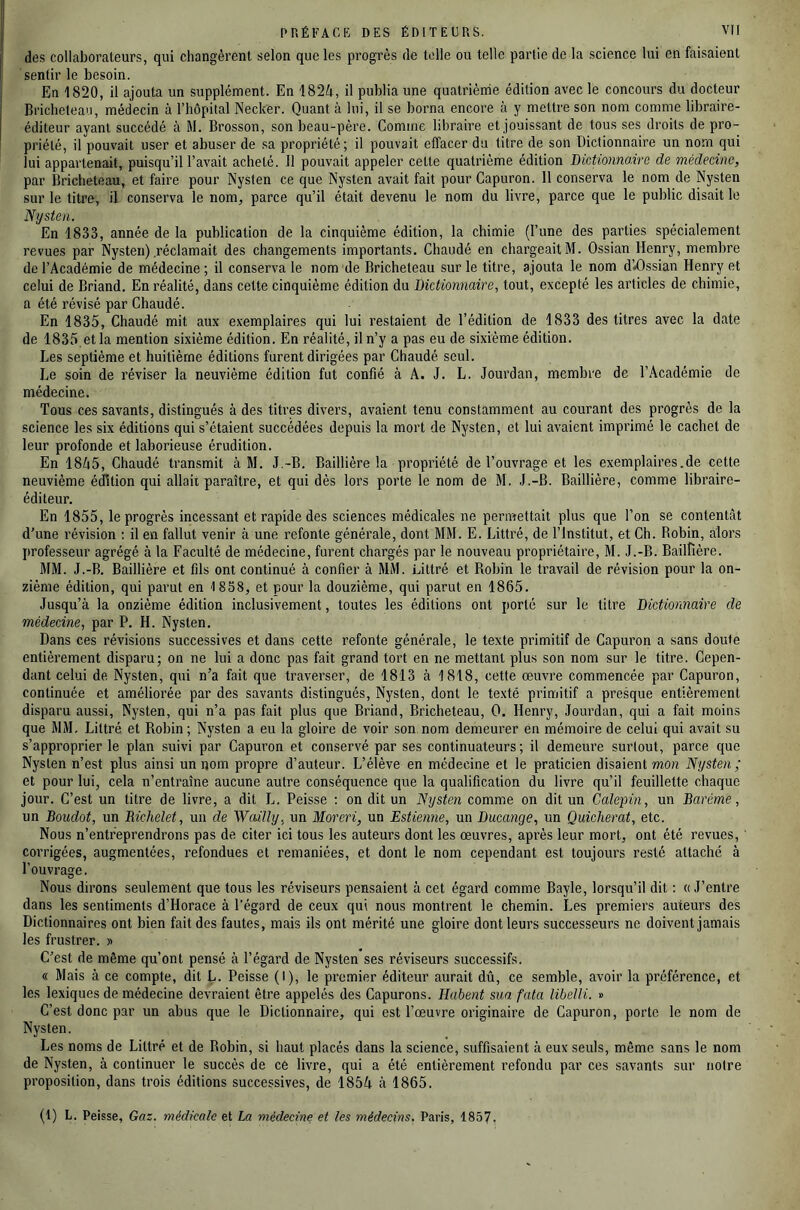 des collaborateurs, qui changèrent selon que les progrès de telle ou telle partie de la science lui en faisaient sentir le besoin. En 1820, il ajouta un supplément. En 182;t, il publia une quatrième édition avec le concours du docteur Brichetean, médecin à l’hôpital Necker. Quant à lui, il se borna encore à y mettre son nom comme libraire- éditeur ayant succédé à M. Brosson, son beau-père. Comme libraire et jouissant de tous ses droits de pro- priété, il pouvait user et abuser de sa propriété; il pouvait effacer du titre de son Dictionnaire un nom qui lui appartenait, puisqu’il l’avait acheté. Il pouvait appeler cette quatrième édition DicAionno,ire de médecine, par Bricheteau, et faire pour Nysten ce que Nysten avait fait pour Capuron. 11 conserva le nom de Nysten sur le titre, il conserva le nom, parce qu’il était devenu le nom du livre, parce que le public disait le Nysten. En 1833, année de la publication de la cinquième édition, la chimie (l’une des parties spécialement revues par Nysten) .réclamait des changements importants. Chaudé en chargeait M. Ossian Henry, membre de l’Académie de médecine ; il conserva le nom de Bricheteau sur le titre, ajouta le nom d’*Ossian Henry et celui de Briand. En réalité, dans cette cinquième édition du Bictionnaire, tout, excepté les articles de chimie, a été révisé par Chaudé. En 1835, Chaudé mit aux exemplaires qui lui restaient de l’édition de 1833 des titres avec la date de 1835, et la mention sixième édition. En réalité, il n’y a pas eu de sixième édition. Les septième et huitième éditions furent dirigées par Chaudé seul. Le soin de réviser la neuvième édition fut confié à A. J. L. Jourdan, membre de l’Académie de médecine. Tous ces savants, distingués à des titres divers, avaient tenu constamment au courant des progrès de la science les six éditions qui s’étaient succédées depuis la mort de Nysten, et lui avaient imprimé le cachet de leur profonde et laborieuse érudition. En 18A5, Chaudé transmit à M. J.-B. Baillière la propriété de l’ouvrage et les exemplaires.de cette neuvième édition qui allait paraître, et qui dès lors porte le nom de M. J.-B. Baillière, comme libraire- éditeur. En 1855, le progrès incessant et rapide des sciences médicales ne permettait plus que l’on se contentât d’une révision : il en fallut venir à une refonte générale, dont MM. E. Littré, de l’Institut, et Ch. Robin, alors professeur agrégé à la Faculté de médecine, furent chargés par le nouveau propriétaire, M. J.-B. BailFière. MM. J.-B. Baillière et fils ont continué à confier à MM. Littré et Robin le travail de révision pour la on- zième édition, qui parut en 1858, et pour la douzième, qui parut en 1865. Jusqu’à la onzième édition inclusivement, toutes les éditions ont porté sur le litre Bictionnaire de médecine, par P. H. Nysten. Dans ces révisions successives et dans cette refonte générale, le texte primitif de Capuron a sans doute entièrement disparu; on ne lui a donc pas fait grand tort en ne mettant plus son nom sur le titre. Cepen- dant celui de Nysten, qui n’a fait que traverser, de 1813 à 1818, cette œuvre commencée par Capuron, continuée et améliorée par des savants distingués, Nysten, dont le texté primitif a presque entièrement disparu aussi, Nysten, qui n’a pas fait plus que Briand, Bricheteau, 0. Henry, Jourdan, qui a fait moins que MM, Littré et Robin; Nysten a eu la gloire de voir son nom demeurer en mémoire de celui qui avait su s’approprier le plan suivi par Capuron et conservé par ses continuateurs; il demeure surlout, parce que Nysten n’est plus ainsi un nom propre d’auteur. L’élève en médecine et le praticien disaient mon Nysten ; et pour lui, cela n’entraîne aucune autre conséquence que la qualification du livre qu’il feuillette chaque jour. C’est un titre de livre, a dit L. Peisse : on dit un Nysten comme on dit un Calepin, un Barème, un Boudot, un Richelet, un de Wcàlly, un Moreri, un Estienne, un Bucange, un Quicherat, etc. Nous n’entreprendrons pas de citer ici tous les auteurs dont les œuvres, après leur mort, ont été revues, corrigées, augmentées, refondues et remaniées, et dont le nom cependant est toujours resté attaché à l’ouvrage. Nous dirons seulement que tous les réviseurs pensaient à cet égard comme Bayle, lorsqu’il dit ; « J’entre dans les sentiments d’Horace à l’égard de ceux qui nous montrent le chemin. Les premiers auteurs des Dictionnaires ont bien fait des fautes, mais ils ont mérité une gloire dont leurs successeurs ne doivent jamais les frustrer. » C’est de même qu’ont pensé à l’égard de Nysten ses réviseurs successifs. « Mais à ce compte, dit L. Peisse (I), le premier éditeur aurait dû, ce semble, avoir la préférence, et les lexiques de médecine devraient être appelés des Capurons. lîabent sua. fata libelli. » C’est donc par un abus que le Dictionnaire, qui est l’œuvre originah’e de Capuron, porte le nom de Nysten. Les noms de Littré et de Robin, si haut placés dans la science, suffisaient à eux seuls, même sans le nom de Nysten, à continuer le succès de ce livre, qui a été entièrement refondu par ces savants sur notre proposition, dans trois éditions successives, de 185A à 1865. (1) L. Peisse, Gaz. médicale et La médecine et les médecins. Paris, 1857.