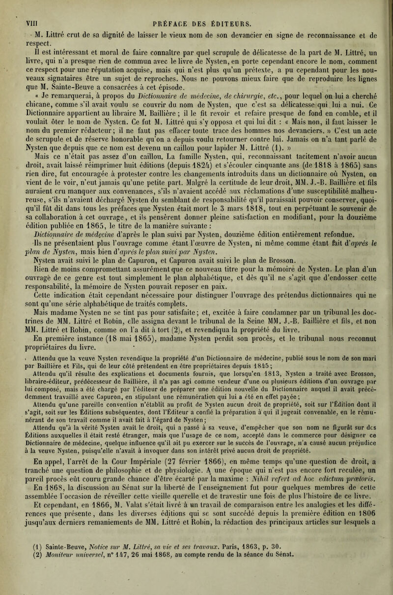 M. Littré crut de sa dignité de laisser le vieux nom de son devancier en signe de reconnaissance et de respect. Il est intéressant et moral de faire connaître par quel scrupule de délicatesse de la part de M. Littré, un livre, qui n’a presque rien de commun avec le livre de Nysten, en porte cependant encore le nom, comment ce respect pour une réputation acquise, mais qui n’est plus qu’un prétexte, a pu cependant pour les nou- veaux signataires être un sujet de reproches. Nous ne pouvons mieux faire que de reproduire les lignes que M. Sainte-Beuve a consacrées à cet épisode. « Je remarquerai, à propos du Dictionnaire de médecine, de chirurgie, etc., pour lequel on lui a cherché chicane, comme s’il avait voulu se couvrir du nom de Nysten, que c’est sa délicatesse qui lui a nui. Ce Dictionnaire appartient au libraire M. Baillière ; il le fit revoir et refaire presque de fond en comble, et il voulait ôter le nom de Nysten. Ce fut W. Littré qui s’y opposa et qui lui dit : « Mais non, il faut laisser le nom du prem.ier rédacteur; il ne faut pas effacer toute trace des hommes nos devanciers. » C’est un acte de scrupule et de réserve honorable qu’on a depuis voulu retourner contre lui. Jamais on n’a tant parlé de Nysten que depuis que ce nom est devenu un caillou pour lapider M. Littré (1). » Mais ce n’était pas assez d’un caillou. La famille Nysten, qui, reconnaissant tacitement n’avoir aucun droit, avait laissé réimprimer huit éditions (depuis 1824) et s’écouler cinquante ans (de 1818 à 1865) sans rien dire, fut encouragée à protester contre les changements introduits dans un dictionnaire où Nysten, on vient de le voir, n’eut jamais qu’une petite part. Malgré la certitude de leur droit, M.M. J.-B. Baillière et fds auraient cru manquer aux convenances, s’ils n’avaient accédé aux réclamations d’une susceptibilité malheu- reuse, s’ils n’avaient déchargé Nysten du semblant de responsabilité qu’il paraissait pouvoir conserver, quoi- qu’il fût dit dans tous les préfaces que Nysten était mort le 3 mars 1818, tout en perpétuant le souvenir de sa collaboration à cet ouvrage, et ils pensèrent donner pleine satisfaction en modifiant, pour la douzième édition publiée en 1865, le titre de la manière suivante : Dictionnaire de médecine d’après le plan suivi par Nysten, douzième édition entièrement refondue. Ils ne présentaient plus l’ouvrage comme étant l’œuvre de Nysten, ni même comme étant fait d'après le plan de Nysten, mais bien d’après le plan suivi par Nysten. Nysten avait suivi le plan de Capuron, et Capuron avait suivi le plan de Brosson. Rien de moins compromettant assurément que ce nouveau titre pour la mémoire de Nysten. Le plan d’un ouvragé de ce genre est tout simplement le plan alphabétique, et dès qu’il ne s’agit que d’endosser celle responsabilité, la mémoire de Nysten pouvait reposer en paix. Cette indication était cependant nécessaire pour distinguer l’ouvrage des prétendus dictionnaires qui ne sont qu’une série alphabétique de traités complets. Mais madame Nysten ne se tint pas pour satisfaite ; et, excitée à faire condamner par un tribunal les doc- trines de MM. Littré et Robin, elle assigna devant le tribunal de la Seine MM, J.-B. Baillière et fds, et non MM. Littré et Robin, comme on l’a dit à tort (2), et revendiqua la propriété du livre. En première instance (18 mai 1865), madame Nysten perdit son procès, et le tribunal nous reconnut propriétaires du livre. . Attendu que la veuve Nysten revendique la propriété d’un Dictionnaire de médecine, publié sous le nom de son mari par Baillière et Fils, qui de leur côté prétendent en être propriétaires depuis 1845; Attendu qu’il résulte des explications et documents fournis, que lorsqu’en 1813, Nysten a traité avec Brosson, libraire-éditeur, prédécesseur de Baillière, il n’a pas agi comme vendeur d’une ou plusieurs éditions d’un ouvrage par lui composé, mais a été chargé par l’éditeur de préparer une édition nouvelle du Dictionnaire auquel il avait précé- demment travaillé avec Capuron, en stipulant une rémunération qui lui a été en effet payée; Attendu qu’une pareille convention n’établit au profit de Nysten aucun droit de propriété, soit sur l’Édition dont il s’agit, soit sur les Éditions subséquentes, dont l’Éditeur a confié la préparation à qui il .jugeait convenable, en le rému- nérant de son travail comme il avait fait à l’égard de Nysten; Attendu qu’à la vérité Nysten avait le droit, qui a passé à sa veuve, d’empêcher que son nom ne figurât sur des Éditions auxquelles il était resté étranger, mais que l’usage de ce nom, accepté dans le commerce pour désigner ce Dictionnaire de médecine, quelque influence qu’il ait pu exercer sur le succès de l’ouvrage, n’a causé aucun préjudice à la veuve Nysten, puisqu’elle n’avait à invoquer dans son intérêt privé aucun droit de propriété. En appel, l’arrêt de la Cour Impériale (27 février 1866), en même temps qu’une question de droit, a tranché une question de philosophie et de physiologie. A une époque qui n’est pas encore fort reculée, un pareil procès eût couru grande chance d’être écarté par la maxime ; Nihil refert ad hoc edictum prætoris. En 1868, la discussion au Sénat sur la liberté de l'enseignement fut pour quelques membres de cette assemblée l’occasion de réveiller celte vieille querelle et de travestir une fois de plus l’histoire de ce livre. Et cependant, en 1866, M. Valat s’était livré à un travail de comparaison entre les analogies et les diffé- rences que présente, dans les diverses édjtions qui se sont succédé depuis la première édition en 1806 jusqu’aux derniers remaniements de MM. Littré et Robin, la rédaction des principaux articles sur lesquels a (1) Sainte-Beuve, Notice sur M. Littré, sa vie et ses travaux. Paris, 1863, p. 30. (2) Moniteur universel, n° 147, 26 mai 1868, au compte rendu de la séance du Sénat.