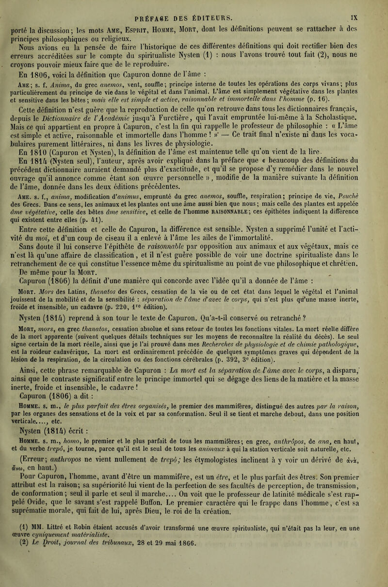 porté la discussion ; les mots Ame, Esprit, Homme, Mort, dont les définitions peuvent se rattacher à des principes philosophiques ou religieux. Nous avions eu la pensée de faire l'historique de ces différentes définitions qui doit rectifier bien des erreurs accréditées sur le compte du spiritualiste Nysten (1) : nous l’avons trouvé tout fait (2), nous ne croyons pouvoir mieux faire que de le reproduire. En 1806, voici la définition que Capuron donne de l’âme : Ame; s. f. Anima, du grec anemos, vent, souffle; principe interne de toutes les opérations des corps vivans; plus particulièrement du principe de vie dans le végétal et dans l’animal. L’ame est simplement végétative dans les plantes et sensitive dans les bêtes ; mais elle est simple et active, raisonnable et immortelle dans l'homme (p. 16). Cette définition n’est guère que la reproduction de celle qu’on retrouve dans tous les dictionnaires français, depuis le Dictionnaire de l’Académie jusqu’à Furetière, qui l’avait empruntée lui-même à la Scholastique. Mais ce qui appartient en propre à Capuron, c’est la fin qui rappelle le professeur de philosophie : « L’âme est simple et active, raisonnable et immortelle dans l’homme ! »' — Ce trait final n’existe ni dans les voca- bulaires purement littéraires, ni dans les livres de physiologie. En 1810 (Capuron et Nysten), la définition de l’âme est maintenue telle qu’on vient de la lire. En 181A (Nysten seul), l’auteur, après avoir expliqué dans la préface que « beaucoup des définitions du précédent dictionnaire auraient demandé plus d’exactitude, et qu’il se propose d’y remédier dans le nouvel ouvrage qu’il annonce comme étant son œuvre personnelle », modifie de la manière suivante la définition de l’âme, donnée dans les deux éditions précédentes. Ame. s. f., anima, modification d’animus, emprunté du grec anemos, souffle, respiration; principe de vie, Psuchè des Grecs. Dans ce sens, les animaux et les plantes ont une âme aussi bien que nous ; mais celle des plantes est appelée âme végétative, celle des bêtes âme sensitive, et celle de l’homme raisonnable; ces épithètes indiquent la différence qui existent entre elles (p. Al). Entre cette définition et celle de Capuron, la différence est sensible. Nysten a supprimé l’unité et l’acti- vité du moi, et d’un coup de ciseau il a enlevé à l’âme les ailes de l’immortalité. Sans doute il lui conserve l’épithète de raisonnable par opposition aux animaux et aux végétaux, mais ce n’est là qu’une affaire de classification, et il n’est guère possible de voir une doctrine spiritualiste dans le retranchement de ce qui constitue l’essence même du spiritualisme au point de vue philosophique et chrétien. De même pour la Mort. Capuron (1806) la définit d’une manière qui concorde avec l’idée qu’il a donnée de l’âme : Mort. Mors des Latins, thanatos des Grecs, cessation de la vie ou de cet état dans lequel le végétal et l’animal jouissent de la mobilité et de la sensibilité : séparation de l'âme d’avec le corps, qui n’est plus qu’une masse inerte, froide et insensible, un cadavre (p. 220, édition). Nysten (181 A) reprend à son tour le texte de Capuron. Qu’a-t-il conservé ou retranché ? Mort, mors, en grec thanatos, cessation absolue et sans retour de toutes les fonctions vitales. La mort réelle diffère de la mort apparente (suivent quelques détails techniques sur les moyens de reconnaître la réalité du décès). Le seul signe certain de la mort réelle, ainsi que je l’ai prouvé dans mes Recherches de physiologie et de chimie pathologique, est la roideur cadavérique. La mort est ordinairement précédée de quelques symptômes graves qui dépendent de la lésion de la respiration, de la circulation ou des fonctions cérébrales (p. 392, 3® édition). Ainsi, cette phrase remarquable de Capuron : La mort est la séparation de l’àme avec le corps, a disparu,' ainsi que le contraste significatif entre le principe immortel qui se dégage des liens de la matière et la masse inerte, froide et insensible, le cadavre ! Capuron (1806) a dit : Homme, s. m., le plus parfait des êtres organisés, le premier des mammifères, distingué des autres la raison, par les organes des sensations et de la voix et par sa conformation. Seul il se tient et marche debout, dans une position verticale...., etc. Nysten (181 A) écrit : Homme, s. m., homo, le premier et le plus parfait de tous les mammifères; en grec, anihrôpos, de ana, en haut, et du verbe trepô, je tourne, parce qu’il est le seul de tous les animaux à qui la station verticale soit naturelle, etc. (Erreur; anthropos ne vient nullement de trepô; les étymologistes inclinent à y voir un dérivé de àvà, «vu, en haut.) Pour Capuron, l’homme, avant d’être un mammifère, est un être, et le plus parfait des êtres. Son premier attribut est la raison; sa supériorité lui vient de la perfection de ses facultés de perception, de transmission, de conformation; seul il parle et seul il marche— On voit que le professeur de latinité médicale s’est rap- pelé Ovide, que le savant s’est rappelé Buffon. Le premier caractère qui le frappe dans l’homme, c’est sa suprématie morale, qui fait de lui, après Dieu, le roi de la création. (1) MM. Littré et Robin étaient accusés d’avoir transformé une œuvre spiritualiste, qui n’était pas la leur, en une œuvre cyniquement matérialiste. (2) Le Droit, journal des tribunaux, 28 et 29 mai 1866.