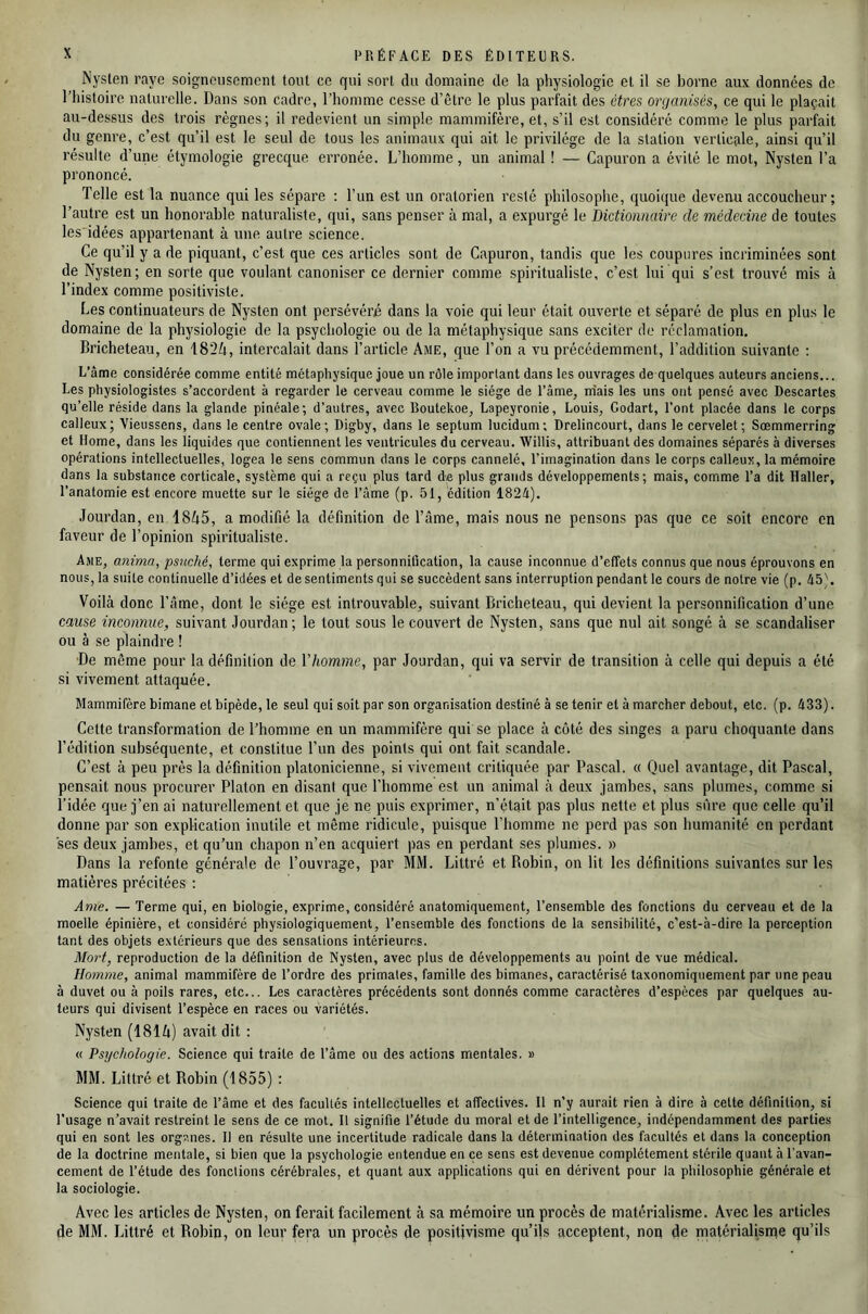 Nysten raye soigneusement tout ce qui sort du domaine de la physiologie et il se borne aux données de l'histoire naturelle. Dans son cadre, l’homme cesse d’être le plus parfait des êtres organisés, ce qui le plaçait au-dessus des trois règnes; il redevient un simple mammifère, et, s’il est considéré comme le plus parfait du genre, c’est qu’il est le seul de tous les animaux qui ait le privilège de la station verticale, ainsi qu’il résulte d’une étymologie grecque erronée. L’homme, un animal ! — Capuron a évité le mot, Nysten l’a prononcé. Telle est la nuance qui les sépare ; l’un est un oratorien resté philosophe, quoique devenu accoucheur; Tautre est un honorable naturaliste, qui, sans penser à mal, a expurgé le Dictionnaire de médecine de toutes les'idées appartenant à une autre science. Ce qu’il y a de piquant, c’est que ces articles sont de Capuron, tandis que les coupures incriminées sont de Nysten; en sorte que voulant canoniser ce dernier comme spiritualiste, c’est lui qui s’est trouvé mis à l’index comme positiviste. Les continuateurs de Nysten ont persévéré dans la voie qui leur était ouverte et séparé de plus en plus le domaine de la physiologie de la psychologie ou de la métaphysique sans exciter de réclamation. Dricheteau, en 1824, intercalait dans l’article Ame, que l’on a vu précédemment, l’addition suivante : L’âme considérée comme entité métaphysique joue un rôle important dans les ouvrages de quelques auteurs anciens... Les physiologistes s’accordent à regarder le cerveau comme le siège de l’âme, m'ais les uns ont pensé avec Descartes qu’elle réside dans la glande pinéale; d’autres, avec Boutekoe, Lapeyronie, Louis, Godart, l’ont placée dans le corps calleux; Vieussens, dans le centre ovale; Digby, dans le septum lucidum; Drelincourt, dans le cervelet; Sœmmerring et Home, dans les liquides que contiennent les ventricules du cerveau. Willis, attribuant des domaines séparés à diverses opérations intellectuelles, logea le sens commun dans le corps cannelé, l’imagination dans le corps calleux, la mémoire dans la substance corticale, système qui a reçu plus tard de plus grands développements; mais, comme l’a dit Haller, l’anatomie est encore muette sur le siège de l’âme (p. 51, édition 1824). Jourdan, en 1845, a modifié la définition de l’âme, mais nous ne pensons pas que ce soit encore en faveur de l’opinion spiritualiste. Ame, anima, psnché, terme qui exprime la personnification, la cause inconnue d’effets connus que nous éprouvons en nous, la suite continuelle d’idées et de sentiments qui se succèdent sans interruption pendant le cours de notre vie (p. 45). Voilà donc l’âme, dont le siège est introuvable, suivant Dricheteau, qui devient la personnification d’une cause inconnue, suivant Jourdan; le tout sous le couvert de Nysten, sans que nul ait songé à se scandaliser ou à se plaindre ! De même pour la définition de Vhomme, par Jourdan, qui va servir de transition à celle qui depuis a été si vivement attaquée. Mammifère bimane et bipède, le seul qui soit par son organisation destiné à se tenir et à marcher debout, etc. (p. 433). Cette transformation de l’homme en un mammifère qui se place à côté des singes a paru choquante dans l’édition subséquente, et constitue l’un des points qui ont fait scandale. C’est à peu prés la définition platonicienne, si vivement critiquée par Pascal. « Quel avantage, dit Pascal, pensait nous procurer Platon en disant que l’homme est un animal à deux jambes, sans plumes, comme si l’idée que j’en ai naturellement et que je ne puis exprimer, n’était pas plus nette et plus sûre que celle qu’il donne par son explication inutile et même ridicule, puisque l’homme ne perd pas son humanité en perdant ses deux jambes, et qu'un chapon n’en acquiert ))as en perdant ses plumes. » Dans la refonte générale de l’ouvrage, par MM. Littré et Robin, on lit les définitions suivantes sur les matières précitées : Anie. — Terme qui, en biologie, exprime, considéré anatomiquement, l’ensemble des fonctions du cerveau et de la moelle épinière, et considéré physiologiquement, l’ensemble des fonctions de la sensibilité, c’est-à-dire la perception tant des objets extérieurs que des sensations intérieures. Mort, reproduction de la définition de Nysten, avec plus de développements au point de vue médical. Homme, animal mammifère de l’ordre des primates, famille des bimanes, caractérisé taxonomiqiiement par une peau à duvet ou à poils rares, etc... Les caractères précédents sont donnés comme caractères d’espèces par quelques au- teurs qui divisent l’espèce en races ou variétés. Nysten (1814) avait dit ; « Psychologie. Science qui traite de l’âme ou des actions mentales. » MM. Littré et Robin (1855) : Science qui traite de l’âme et des facultés intellectuelles et affectives. Il n’y aurait rien à dire à cette définition, si l’usage n’avait restreint le sens de ce mot. Il signifie l’étude du moral et de l’intelligence, indépendamment des parties qui en sont les orgsnes. Il en résulte une incertitude radicale dans la détermination des facultés et dans la conception de la doctrine mentale, si bien que la psychologie entendue en ce sens est devenue complètement stérile quant à l’avan- cement de l’étude des fonctions cérébrales, et quant aux applications qui en dérivent pour la philosophie générale et la sociologie. Avec les articles de Nysten, on ferait facilement à sa mémoire un procès de matérialisme. Avec les articles de MM. Littré et Robin, on leur fera un procès de positivisme qu’ils acceptent, non de matérialisnae qu’ils