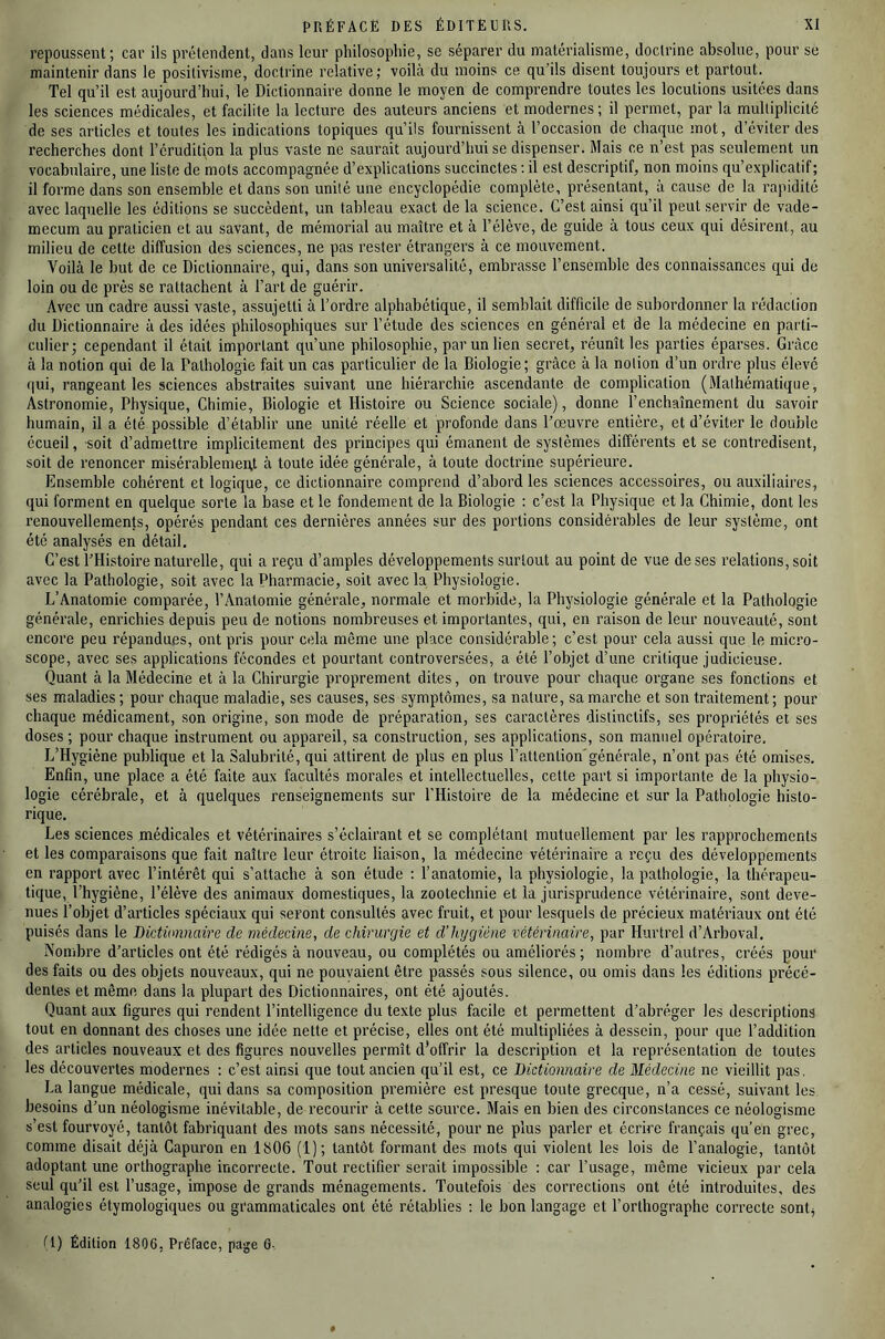 repoussent; car ils prétendent, dans leur philosophie, se séparer du matérialisme, doclrine absolue, pour se maintenir dans le positivisme, doctrine relative; voilà du moins ce qu’ils disent toujours et partout. Tel qu’il est aujourd’hui, le Dictionnaire donne le moyen de comprendre toutes les locutions usitées dans les sciences médicales, et facilite la lecture des auteurs anciens et modernes; il permet, par la multiplicité de ses articles et toutes les indications topiques qu’ils fournissent à l’occasion de chaque mot, d’éviter des recherches dont l’érudition la plus vaste ne saurait aujourd’hui se dispenser. Mais ce n’est pas seulement un vocabulaire, une liste de mots accompagnée d’explications succinctes ; il est descriptif, non moins qu’explicatif; il forme dans son ensemble et dans son unité une encyclopédie complète, présentant, à cause de la rapidité avec laquelle les éditions se succèdent, un tableau exact de la science. C’est ainsi qu’il peut servir de vade- mecum au praticien et au savant, de mémorial au maître et à l’élève, de guide à tous ceux qui désirent, au milieu de cette diffusion des sciences, ne pas rester étrangers à ce mouvement. Voilà le but de ce Dictionnaire, qui, dans son universalité, embrasse l’ensemble des connaissances qui de loin ou de près se rattachent à l’art de guérir. Avec un cadre aussi vaste, assujetti à l’ordre alphabétique, il semblait difficile de subordonner la rédaction du Dictionnaire à des idées philosophiques sur l’étude des sciences en général et de la médecine en parti- culier; cependant il était important qu’une philosophie, par un lien secret, réunît les parties éparses. Grâce à la notion qui de la Pathologie fait un cas particulier de la Biologie; grâce à la notion d’un ordre plus élevé (lui, rangeant les sciences abstraites suivant une hiérarchie ascendante de complication (Mathématique, Astronomie, Physique, Chimie, Biologie et Histoire ou Science sociale), donne l’enchaînement du savoir humain, il a été possible d’établir une unité réelle et profonde dans l’œuvre entière, et d’éviter le double écueil, soit d’admettre implicitement des principes qui émanent de systèmes différents et se contredisent, soit de renoncer misérablement à toute idée générale, à toute doctrine supérieure. Ensemble cohérent et logique, ce dictionnaire comprend d’abord les sciences accessoires, ou auxiliaires, qui forment en quelque sorte la base et le fondement de la Biologie : c’est la Physique et la Chimie, dont les renouvellements, opérés pendant ces dernières années sur des portions considérables de leur système, ont été analysés en détail. C’est l’Histoire naturelle, qui a reçu d’amples développements surtout au point de vue de ses relations, soit avec la Pathologie, soit avec ta Pharmacie, soit avec la Physiologie. L’Anatomie comparée, l’Anatomie générale, normale et morbide, la Physiologie générale et la Pathologie générale, enrichies depuis peu de notions nombreuses et importantes, qui, en raison de leur nouveauté, sont encore peu répandues, ont pris pour cela même une place considérable; c’est pour cela aussi que le micro- scope, avec ses applications fécondes et pourtant controversées, a été l’objet d’une critique judicieuse. Quant à la Médecine et à la Chirurgie proprement dites, on trouve pour chaque organe ses fonctions et ses maladies ; pour chaque maladie, ses causes, ses symptômes, sa nature, sa marche et son traitement; pour chaque médicament, son origine, son mode de préparation, ses caractères distinctifs, ses propriétés et ses doses ; pour chaque instrument ou appareil, sa construction, ses applications, son manuel opératoire, L’Hygiène publique et la Salubrité, qui attirent de plus en plus l’attention'générale, n’ont pas été omises. Enfin, une place a été faite aux facultés morales et intellectuelles, cette part si importante de la physio- logie cérébrale, et à quelques renseignements sur l’Histoire de la médecine et sur la Pathologie histo- rique. Les sciences médicales et vétérinaires s’éclairant et se complétant mutuellement par les rapprochements et les comparaisons que fait naître leur étroite liaison, la médecine vétérinaire a reçu des développements en rapport avec l’intérêt qui s’attache à son étude : l’anatomie, la physiologie, la pathologie, la thérapeu- tique, l’hygiène, l’élève des animaux domestiques, la zootechnie et la jurisprudence vétérinaire, sont deve- nues l’objet d’articles spéciaux qui seront consultés avec fruit, et pour lesquels de précieux matériaux ont été puisés dans le Dictionnaire de médecine, de chirurgie et d’hygiéne vétérinaire, par Hurtrel d’Arboval. Nombre d’articles ont été rédigés à nouveau, ou complétés ou améliorés ; nombre d’autres, créés pour des faits ou des objets nouveaux, qui ne pouvaient être passés sous silence, ou omis dans les éditions précé- dentes et même dans la plupart des Dictionnaires, ont été ajoutés. Quant aux figures qui rendent l’intelligence du texte plus facile et permettent d’abréger les descriptions tout en donnant des choses une idée nette et précise, elles ont été multipliées à dessein, pour que l’addition des articles nouveaux et des figures nouvelles permît d’offrir la description et la représentation de toutes les découvertes modernes : c’est ainsi que tout ancien qu’il est, ce Dictionnaire de Médecine ne vieillit pas, La langue médicale, qui dans sa composition première est presque toute grecque, n’a cessé, suivant les besoins d’un néologisme inévitable, de recourir à cette source. Mais en bien des circonstances ce néologisme s’est fourvoyé, tantôt fabriquant des mots sans nécessité, pour ne plus parler et écrire français qu’en grec, comme disait déjà Capuron en 1806 (1); tantôt formant des mots qui violent les lois de l’analogie, tantôt adoptant une orthographe incorrecte. Tout rectifier serait impossible : car l’usage, même vicieux par cela seul qu’il est l’usage, impose de grands ménagements. Toutefois des corrections ont été introduites, des analogies étymologiques ou grammaticales ont été rétablies : le bon langage et l’orthographe correcte sontj tl) Édition 180G, Préface, page G-