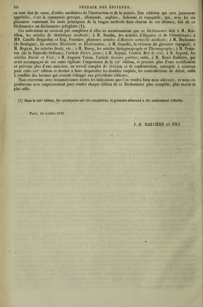 en tout état de cause, d’utiles auxiliaires de l’instruction et de la pensée. Une addition qui sera justement appréciée, c’est la synonymie grecque, allemande, anglaise, italienne et espagnole, qui, avec les six glossaires contenant les mots principaux de la langue médicale dans chacun de ces idiomes, fait de ce Dictionnaire un dictionnaire polyglotte (1). Ces indications ne seraient pas complètes si elles ne mentionnaient que ce Dictionnaire doit à M. Ber- tillon, les articles de Statistique médicale; à M. Boudin, des articles d'IIygiéne et de Climatologie; à MM. Camille Desjardins et Eug. Fournier, plusieurs articles d'Histoire naturelle médicale; à M. Duchenne (de Boulogne), les articles Électricité et Électrisation; à M. Guardia, la révision du glossaire espagnol; à M. Magilot, les articles Dents, etc.; à M. Marey, les articles Sphygmographc et Thermographe ; à M. Penis- ton (de la Nouvelle-Orléans), l’article Fièvre jaune; à M. Raynal, l’article Mal de coït; à M. Segond, les articles Parole et Yofa?/à M. Auguste Voisin, l’article Secours jmblics; eadn, à M. Henri Baillière, qui avait accompagné de ses soins vigilants l’impression de la xii® édition, et procuré plus d’une rectification et prévenu plus d’une omission, un travail complet de révision et de confrontation, entrepris à nouveau pour cette xm“ édition et destiné à faire disparaître les doubles emplois, les contradictions de détail, enfin à combler des lacunes qui avaient échappé aux précédents éditeurs. Nous recevrons avec reconnaissance toutes les indications que l’on voudra bien nous adresser, et nous en profiterons avec empressement pour rendre chaque édition de ce Dictionnaire plus complète, plus exacte et plus utile. (1) Dans la xiif^ édition, les synonymies ont été complétées, le glossaire allemand a été entièrement refondu. Paris, 15 octobre 1872. J.-B. BAILLIÈBE et FILS.