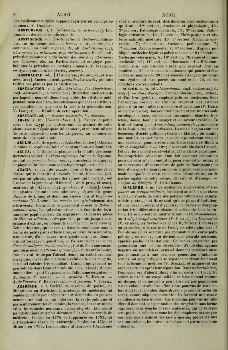 des médicamenls qu’on supposait ag:ir par un principe sa- vonneux. V. Détersif. ABSTERSIOni. s. f. [abstersio, it. astersioné]. Eflet immédiat des remèdes abstergeiits. ABSTINENCE. S. f. [ahstinentia, de abstinere, s’abste- nir, qui lui-rnème vient de tenere, tenir, et abs, de : comme si l'on disait se passer de; ail. EnfhaHung, angl. abstinence, it. astinenza, esp, abstinencia']. En général, privation volontaire : abstinence des plaisirs, abstinence des boissons, etc. = Particulièrement employé pour indiquer la privation de certains aliments. V. Inanition. = Synonyme de diète [àoiTÎa, vyiarsirj]. ABSTRACTIF. adj. [Abstractivus, de abs, de, et tra- | /lere, tirer]. Xweicnwemeni, produits abstractifs, produits i retirés des plantes par la distillation. | ABSTRACTION. S. f. [ail. Abziehen, das Abgeleitete, j angl. abstraction, it. astrazione']. Opération intellectuelle | par laquelle nous étudions les qualités, les attributs indé- , pendamment des êtres, des substances qui ont ces attributs, ces qualités; ce qui ouvre la voie à la généralisation. V. Logique. — Résultat de cette opération. ABSTRAIT, adj. — Science abstraite. V. Science. ABSCS. s. m. [CaMi'a absus, L.]. Espèce de petite casse. Les Egyptiens pulvérisent les graines de .cette plante avec une égale quantité de sucre, et mettent un peu de cette préparation sous les paupières, au commence- ment de leur opbtbalmie. ABULIE. s. f. [de a priv., et pouXsoâai. vouloir]. Absence de volonté; espèce de folie où ce symptôme est dominant. ABIJTA. s. f. Genre de plantes de la famille des méni- spermées (Aublet). h'Abuta rufescens, Aublet de Cayenne, produit le pareira brava blanc, diurétique énergique, employé en infusion contre les bypertropbies du foie. ACACIA, s. m. [de àr.axîo., nom de la gomme et de l’arbre qui la fournit; de àxaxîa, bonté, innocence (dit, soit par antiphrase, à cause des épines qui l’arment, soit à cause de la gomme qu’il fournit) ; de a priv., et xaxo;, mauvais; ail. Akazie, angl. gumtree, it. acazia]. Genre de plantes légumineuses mimosées, séparé du genre Mimosa de Linné, et dont une espèce fournit la gomme arabique (V. Gomme). Les acacias sont généralement des arbris.seaux. On appelle vulgairement acacia le Robinia pseudo-acacia, L., qui est un arbre de la famille des légu- mineuses papilionacées. En exprimant les gousses pilées du Mimosa nilotica, et évaporant le produit jusqu’à con- sistance d’extrait, on obtient le suc d'acacia {acacia vera). Cette substance, qu’on trouve dans le commerce sous la forme de petits pains orbiculaires, est d’un brun noirâtre, sans odeur, d’une saveur astringente et amère. Comme elle est fort rare aujourd’hui, on l’a remplacée par le suc d'acacia indigène [acacia nostras), tiré dn fruit non enepre mûr du prunellier (Prunus-spf/ïova,L.). Suivant Guibourt, l’acacia vrai, traité par l’alcool, donne un acide libre très- énergique, du tannin analogue à celui de la noix de galle, et un sel calcaire Irès-abondant. L’acacia indigène est un peu soluble dans l’eau et insoluble dans l’alcool; il laisse une matière ayant l’apparence de l’albumine coagulée. — ,4. angico. V. Angico. — A. arabica. V. Baulah. — A.deFarnèse. V. Balibabulah. — A.jurema. V. Jubema. ACADÉMIE, s. f. Société de savants, de poètes, de littérateurs ou d’artistes. L’.Académie de médecine fut fondée eu 1820 pour répondre aux demandes du gouver- nement sur tout ce qui intéresse la santé publique et | particulièrement les épidémies, la vaccine, les eaux miné- i raies, les remèdes nouveaux ou secrets, etc. Elle réunit ! les attributions autrefois dévolues à la Société royale de médecine, fondée en 1776 et supprimée en 1793, et : à l’Académie royale de chirurgie, fondée en 1731 et dissoute en 1793. Les membres titulaires de l’Académie I I sont an nombre de cent, distribués en onze sections ainsi qu’il suit : 1'° section. Anatomie et physiologie, 10; 2® section. Pathologie médicale, 13; 3® section, Patho- logie cbirurgicale, 10 ; 4® .seclion, Thérapeutique et his- toire naturelle médicale, 10; 5® section, Médecine opé- ratoire, 7; 6® section. Anatomie pathologique, 7; 7® section, Acconcbeinents, 7; 8® section. Hygiène pu- blique, médecine légale et police médicale, 10 ; 9® section. Médecine vétérinaire, 6 ; 10® section. Physique et chimie médicales, 10; 14® seclion. Pharmacie, 10. Elle com- prend aussi des associés libres qui peuvent être au nombre de 10; des associés nationaux qui pourront être portés au nombre de 20 ; des associés étrangers qui pour- ront également être portés au nombre de 20, et des membres correspondants. ACAJOU, s. m. [ail. Nierenbaum, angl. cashew nut, it. acaju]. — Noix d'acajou. Fruit réniforme, lisse, coriace, et d’un brun grisâtre, employé jadis en médecine. Sous l’enveloppe coriace du fruit se trouvent des alvéoles pleins d’un suc huileux, noir, âcre et caustique (V. Huii.e de noix d'acajou), bornés intérieurement par une seconde enveloppe coriace, renfermant une amande blanche, hui- leuse, douce, bonne à manger et de saveur agréable. Ce fruit est fourni par VAnacardium occidentale, arbre de la famille des térébinthacées. La noix d’acajou contient beaucoup d'acide gallique (Vicira de Mattos), du tannin, une matière extractiforme, un principe colorant vert, et une substance gommo-résineuse. Celte résine est fluide à 15® et congelable à + 10® ; elle est soluble dans l’alcool, l’étber, les acidesJîxes et volatils, et les alcalis caustiques. Ses propriétés vésicantes l’ont fait proposer comme un puissant révulsif : on enduit la peau avec cette résine, et on la recouvre d’un emplâtre de poix de Bourgogne; au bout d’un quart d’heure, on panse la plaie avec une pom- made composée de cérat et de cette même résine, ou de parties égales de cette résine, de cire et d’axonge. — Acajou (lu Sénégal. ’V'. Caïl-Cedrin. ACALÈPHE. S. m. Les Acalèpbes, appelés aussi disco- pliores ou polypo-méduses, formaient autrefois une classe à part, distincte de celle des polypes tubulaires, campa- nulaires, etc., dont ils ne sont qu’une phase d’évolution, et vice versâ. Tous sont digenèses, de formes et d’organi- sation très-dilferentes à chacun des états de leur évolu- tion. Ils se divisent en quatre tribus: les Siphonophores, ou Acalèpbes /Hydrostatiques [Y. Polype), les Médusaires (V. ce mot), les Sertu/aires et les Hydraires. L’embryon ou proscolex, à la sortie de l’œuf, est cilié; plus tard, â Tun de ses pôles se forme par gemmation un corps poly- piforme, ou scolcx, qui devient une vésicule aérienne, appelée poche hydrostatique. Ce scolex engendre par gemmation une colonie strobilaire d’individus agames nageurs ou nourriciers; ceux-ci donnent naissance aussi par gemmation â une dernière génération d’individus sexués, ou proglottis, qui se séparent et vivent isolément sous la forme de méduses (V. Scolex), et acquièrent des organes sexuels après leur séparation. Dans les Sertulaù'es, l’embryon est d’abord libre, cilié au sortir de l’œuf. Ce scolex se lixe à un corps solide; sa base s’étend comme un disque, et donne peu â peu naissance par gemmation à une colonie strobilaire d’individus pourvus de tentacu- les, dont tous les tubes digestifs, sans parois distinctes du corps, communiquent ensemble : ils forment une masse ramifiée à surface durcie. Ces individus pourvus de tube digestif donnent par gemmation des proglottis sans forme régulière, sans boucltc et sans tentacules, qui ne se sépa- rent pas de la colonie comme les siphonophores sexués; ce sont des sacs à œufs et des sacs â sperme, portés les uns ]iar une colonie, les autres exclusivement par une colonie différente.