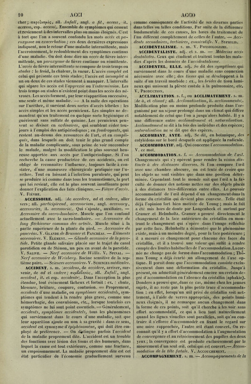 cher; , ail. Anfall, angl. ü fit, access, it. accesso, esp. acceso]. Ensemble de symptômes qui cessent et reviennent à des intervalles plus ou moins éloignés. C’est à tort que l’on a souvent confondu les mots accès et pa- roxysme ou exacerbation ; ces deux dernières expressions indiquent, non le retour d’une maladie intermittente, mais l’accroissement, le redoublement des symptômes continus d’une maladie. On doit donc dire un accès de fièvre inter- mittente, un paroxysme de fièvre continue ou rémittente. L'accès de fièvre intermittente se compose de trois temps ou stades : le froid, la chaleur, la sueur. L’accès complet est | celui qui présente ces trois stades; l’accès est incomplet si ’ un ou deux de ces stades viennent à manquer. L’intervalle I qui sépare les accès est X'apyrexie ou Vintermission. Les trois temps ou stades n’existent point dans les accès des né- ' vroses. Les accès forment, par leur réapparition successive, ' une seule et même maladie. — A la suite des opérations sur l’urèthre, il survient deux sortes d’accès lébriles ; les ; accès simples et les accès pernicieux. Les simples ne de- ! mandent qu’un traitement en quelque sorte hygiénique et guérissent sans sulfate de quinine. Les pernicieux peu- vent se diviser en ordinaires, qui semblent céder tou- ' jours à l’emploi des antipériodiques ; en foudroyants, qui restent au-dessus des ressources de l’art, et en compli- ; qués, dans lesquels on doit tenir le plus grand compte de la maladie complicante, sous peine de voir succomber le malade, malgré la modification le plus souvent heu- reuse apportée aux accès par l’antipériodique. Si l’on recherche la cause productrice de ces accidents, on est obligé de roconnaitre l’influence, toujours facile à con- stater, d’une manœuvre chirurgicale pratiquée sur l’u- rèthre. Tout en laissant à l’infection purulente, qui'peut se produire ici comme dans tous les traumatismes, la part qui lui revient, elle est le plus souvent insuffisante pour donner l’explication des faits cliniques. —Fièvre d’accès. V. Fièvre. ACCESSOIRE, adj. [de accedere, ad et cedere, aller vers; ail. participirend, accessorium, angl. accessory, accessories, it. accessorid]. Qui s’ajoute, auxiliaire. — Accessoire du sacro-lombaire. Muscle que l’on confond actuellement avec le sacro-lombaire. — Accessoire du long fléchisseur commun des orteils. Muscle situé à la partie supérieure de la plante du pied. — Accessoire du pancréas. V. GL.XNDEf/e Brunneret Pancré.xs. —Eléments accessoires. V. Elément. — Glande accessoire de la paro- tide. Petite glande salivaire placée sur le trajet du canal parotidien ou de Sténon, un peu en avant de la parotide. V. Salive. — Nerf accessoire de Witlis. V. Spinal. — Nerf accessoire de Wrisberg. Racine sensitive de la sep- tième paire. — Sciences accessoires. \. Sciences médicales. ACCIDENT, s. m. [accidens, de accidere, arriver, sur- venir, de ad et cadere; a'jp.ëiè-riy.0%, ail. Zufall, angl. accident, it. et esp. accidente]. Dans l’acception la plus étendue, tout événement fâcheux et fortuit : ex. : chute, blessure, brûlure, coupure, contusion. = Proprement, accidents d'une maladie, ou symptômes accidentels, sym- ptômes qui tendent à la rendre plus grave, comme une hémorrhagie, des convulsions, etc., loi'squc toutefois ces symptômes ne lui sont point essentiels. = Généralement, accidents, symptômes accidentels, tous les phénomènes qui surviennent dans le cours d’une maladie, soit que leur apparition ajpute ou non à sa gravité : dans ce sens, accident est synonyme d’épipAé^iomé/îe, qui doit être em- ployé de préférence. — On d^tiuguc parfois Laccident de la maladie proprement dite. L’accident est un trouble des fonctions avec lésion des tissus et des humeurs, dans lequel la cause est tout extérieure, comme, une fracture, un empoisonnement. La maladie proprement dite est cet état particulier de l’économie graduellement survenu couiine conséquence de l’activité de ses diverses parties dans telles ou telles conditions. Par suite de la différence fondamentale de ces causes, les bases du traitement de l’un dilTèrcnt complètement de celles de l’autre. — Acci- dents secondaires, tertiaires, consécutifs. V. Syciiilis. ACCIDENTALISME. S. m. V. PilYSIOLOGlSME. ACCIDENTALISTE. adj. et s. m. — Médecins ucci- dentalistes. Ceux qui étudient et traitent toutes les mala- dies d’après les données de Vaccidentalismc. ACCIDENTEL, ELLE. adj. Se dit des symptômes qui surviennent dans le cours d’une maladie sans connexion nécessaire avec elle ; des tissus qui se développent à la suite d’un travail morbide : ex., les brides de tissu lami- neuxqui unissent la plèvre costale à la pulmonaire, etc. V. Production. ACCLIMATATION. S. f., ou ACCLIMATEMENT, s. m. [de à, et climat ; ail. .icclimatisation, it. acclimamento], Modifitation plus ou moins profonde produite dans l’or- ganisme par un séjour prolongé dans un climat qui dill'ère notablement de celui que l'on a jusqu'alors habité. 11 y a une dilférence entre acclimatement et naturalisation. Acclimatement se dit à la fois des individus et des espèces; naturalisation ne se dit que des espèces, ACCOMBANT, ANTE. adj. Se dit, en botanique, des cotylédons sur le bord desquels est appliquée la radicule. ACCOMMODATIF. adj. Qui concerne Vaccommodation. V. ce mot. ACCOMMODATION, s. f. — Accoaimodation de l'œil. Changements qui s’y opèrent pour rendre la vision dis- tincte à des distances diverses. Si l’on compare l’œil avec une chambre obscure, on est tenté de croire que les objets ne sont visibles que dans une position déter- minée. Cependant tout le monde sait que l’œil a la fa- culté de donner des notions nettes sur des objets placés à des distances très-différentes entre elles. Le pouvoir accommodatif de l’œil dépend d'un changement dans la forme du cristallin qui devient plus convexe. Telle était déjà l’opinion fort bien motivée de Young ; mais le fait a été mis hors de doute par Langenbeck et surtout par Cramer et Helmholtz. Cramer a prouvé directement le cbangemeut de la face antérieure du cristallin en mon- trant le cbangement qui s’opère dans l’image réfléchie par cette face. Helmholtz a démontré que le phénomène existe, mais à un moindre degré, pour la face postérieure ; il a mesuré ce changement pour chacune des faces du cristallin, et il a trouvé une valeur qui suffit à rendre compte des limites habituelles de l’accommodation.Lacor- née ne change pas de forme dans l’accommodation ; Tho- mas Young a déjà écarté un allongement de l’axe op- tique. Il parait donc que l’accommodation consiste exclu- sivement dans une déformation du cristallin, .lusqu’à présent, on admettait généralement encore un certain de- gré d’accommodation en l’absence du cristallin (aphakie). Donders a prouvé que, dans ce cas, même chez les jeunes sujets, il ne reste pas la plus petite trace d’accommoda- tion : en etfet, lorsqu’un œil privé de cristallin voit net- tement, à l’aide de verres appropriés, des points lumi- neux éloignés, il ne remarque aucun changement dans la forme de ces points, soit qu’il cherche à les voir sans etl'ort accommodatif, ce qui a lieu tout naturellement quand les lignes visuelles sont parallèles, soit qu’au con- traire il s’ell’orce d’accommodér en fixant le regard sur une mire rapprochée, l’autre œil étant coinert. On re- connait qu’il y a effort d’accommodation à l’augmentation de convergence et au rétrécissement des pupilles des deux yeux ; la convergence est produite exclusivement par le mouvement d'un seul œil, celui qui est couvert.—yf&cowi- modation de la tête fœtale. V. Accouchement. ACCOMPAGNEMENT, s. m. — Accompagnements de la