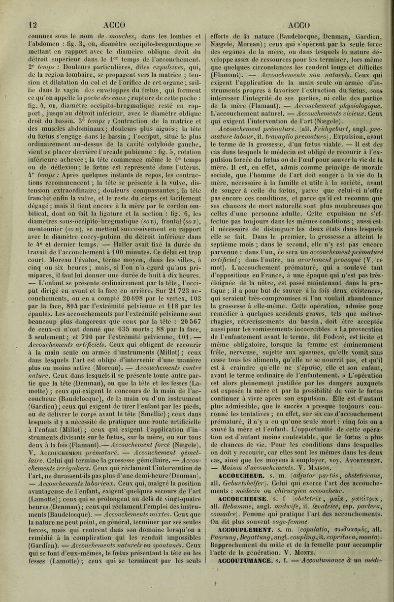 roniiues sous le nom de monchen, dans les lombes et l’abdomen : fîg. 3, OB, diamètre occipito-bregmatique se mettant en rapport avec le diamèire oblique droit du détroit supérieur dans le 1®'' temps de raccoucbemeiit. 2'= temps : Douleurs particulières, dites expuhives, qui, de la région lombaire, se propagent vers la matrice ; ten- sion et dilatation du col et de l’orifice de cet organe ; sail- lie dans le vagin dos enveloppes du fœtus, qui forment ce qu’on appelle \a poche des eaux; rupture de cette poebc : lig. h, OB, diamètre occipito-bregmatique resté en rap- port, jusqu’au détroit inférieur, avec le diamètre oblique droit du bassin. 3“ temps : Contraction de la matrice et des muscles abdominaux; douleurs plus aiguës; la tête du fœtus s’engage dans le bassin ; l’occiput, situé le plus ordinairement au-dessus de la cavité cotyloïde gaucbe, vient se placer derrière l’arcade pubienne : fig. 5, rotation inférieure achevée ; la tête commence même le 4® temps ou de détlexion; le fœtus est représenté dans l’iitéius. h' temps : Après quelques instants de repos, les contrac- tions recommencent ; la tête se présente à la vulve, dis- tension extraordinaire ; douleurs conquassantes ; la tête franebit eufin la vulve, et le reste du corps est facilement dégagé; mais il tient encore à la mère par le cordon om- bilical, dont on fait la ligature et la section : lig. fi, les diamètres sous-occipito-breginatique («ob), frontal (s'o f), mentonnier {sou), se mettent successivement en rapport avec le diamètre coccy-pubien du détroit inférieur dans le et dernier temps. — Haller avait fixé la durée du travail de l’accoucbement à 100 minutes. Ce délai est trop court. Moreau l’évalue, terme moyen, dans les villes, à cinq ou six heures ; mais, si l’on n’a égard qu’aux pri- mipares, il faut lui donner une durée de huit à dix heures. — L’enfant se présente ordinairement par la tête, l’occi- put dirigé en avant et la face en arrière. Sur 21 723 ac- couchements, on en a compté 20 698 par le vertex, 103 par la face, 804 par l’extrémité pelvienne et 118 par les épaules. Les accouchements par l’extrémité pelvienne sont beaucoup plus dangereux que ceux par la tête : 20 567 de ceux-ci u’ont donné que 635 morts; 88 par la face, 3 seulement; et 790 par l’extrémité pelvienne, 101.— Accouchements artificiels. Ceux qui obligent de recourir à la main seule ou armée d’instruments (Millot) ; ceux dans lesquels l’art est obligé d’intervenir d’une manière plus ou moins active (Moreau). — Accouchements contre nature. Ceux dans lesquels il se présente toute autre par- tie que la tête (Deninan), ou que la tête et les fesses (La- motte) ; ceux qui exigent le concours de la main de l’ac- coucheur (Baudelocque), de la main ou d’un instrument (Gardien) ; ceux qui exigent de tirer l’enfant par les pieds, ou de délivrer le corps avant la tête (Smellie) ; ceux dans lesquels il y a nécessité de pratiquer une route artificielle à l’enfant (Millot) ; ceux qui exigent l’application d’in- struments divisants sur le fœtus, sur la mère, ou sur tous deux à la fois (Flamant).— Accouchement forcé (Nægele). V. Accouchement prématuré. — Accouchement gémel- laire. Celui qui termine la grossesse gémellaire. — Accou- chements irréguliers. Ceux qui réclament l’intervention de l’art, ne durassent-ils pas plus d’une demi-heure (Denman). — Accouchements laborieux. Ceux qui, malgré la position avantageuse de l’enfant, exigent'quelques secours de l’art (Lamotle); ceux qui se prolongent au delà de vingt-quatre heures (Denman) ; ceux qui réclament l’emploi des instru- ments (Baudelocque). — Accouchements mixtes. Ceux que la nature ne peut point, en général, terminer par ses seules forces, mais qui rentrent dans son domaine lorsqu’on a remédié à la complication qui les rendait impossibles (Gardien). — Accouchements naturels ou spontanés. Ceux qui se font d’eux-inêmes, le fœtus présentant la tête ou les fesses (Lamotle) ; ceux qui se terminent par les seids efforts de la nature (Baudeloeque, Denman, Gardien, Nægele, Moreau) ; eeux qui s’opèrent par la seule force des organes de la mère, ou dans lesquels la nature dé- veloppe assez de ressources pour les terminer, lors même que quelques circonstances les rendent longs et difficiles (Flamant). — Accouchements non naturels. Ceux qui exigent l’application de la main seule ou armée d’in- struments propres à favoriser l’extraction du fœtus, sans intéresser l’intégrité de ses parties, ni celle des parties de la mère (Flamant). — Accouchement physiologique. L’accouchement naturel. — Accouchements vicieux. Ceux qui exigent l’intervention de l’art (Nægele). Accouchement prématuré, [ail. Frühgeburt, angl. pré- maturé labour, it. travaglio prematuro]. Expulsion, avant le terme de la grossesse, d’un fœtus viable. — 11 est des cas dans lesquels le médecin est obligé de recourir à l’ex- pulsion forcée du fœtus on de l’œuf pour sauver la vie de la mère. Il est, en effet, admis comme principe de morale sociale, que l’homme de l’art doit songer à la vie do la mère, nécessaire à la famille et utile à la société, avant de songer à celle du fœtus, parce que celui-ci n’offro pas encore ces conditions, et parce qu’il est reconnu que ses chancos de mort naturelle sont plus nombreuses que j celles d’une personne adulte. Cette expulsion ne s’ef- j fectue pas toujours dans les mêmes conditions ; aussi est- I il nécessaire de distinguer les deux états dans lesquels j elle se fait. Dans le premier, la grossesse a atteint le I septième mois ; dans le second, elle n’y est pas encore ! parvenue : dans l’un, ce sera un accouchement prématuré ■ artificiel; dans l’autre, un avortement provoqué (V. ce I mot). L’accouchement prématuré, qui a soulevé tant j d’oppositions en France, à une époque qui n’est pas très- éloignée de la nôtre, est passé maintenant dans la pra- tique ; il a pour but de sauver à la fois deux existences, qui seraient très-compromises si l’on voulait abandonner la grossesse à elle-même. Cette opération, admise pour remédier à quelques accidents graves, tels que métror- rhagies, rétrécissements du bassin, doit être acceptée aussi pour les vomissements incoercibles. « La provocation de l’enfantement avant le terme, dit Foderé, est licite et même obligatoire, lorsque la femme est éminemment frêle, nerveuse, sujette aux spasmes, qu’elle vomit sans cesse tous les aliments, qu’elle ne se nourrit pas, et qu’il est à craindre qu’elle ne s’épuise, elle et son enfant, avant le terme ordinaire de l’enfantement. » L’opération est alors pleinement justifiée par les dangers auxquels est exposée la mère et par la possibilité de voir le fœtus continuer à vivre après son expulsion. Elle est d’autant plus admissible, que le succès a presque toujours cou- ronné les tentatives ; en effet, sur six cas d’accouchement prématuré, il n’y a eu qu’une seule mort : cinq fois ou a sauvé la mère et l’enfant. L’opportunité de cette opéra- tion est d’autant moins contestable, que le fœtus a plus de chances de vie. Pour les conditions dans lesquelles on doit y recourir, car elles sont les mêmes dans les deux cas, ainsi que les moyens à employer, voj. Avobtement. — Maison d’accouchements. V. Mai.son. AGGOUGHEUR. s. m. [ad.jutor partùs, obstetricans, ail. Geburtshelfer). Celui qui exerce l’art des accouche- ments : médecin ou chirurgien accoucheur. AGGOGGHEIJSE. S. f [obstctrix , p.aîa, p-atEirpia , j ail. Hebamme, angl. midwife, it. levatrice, esp. parlera, comadré). Femme qui pratique l’art des accouchements. On dit plus souvent sage-femme AGGOGPLEMEniT. s. m. [copulatio, ffuvcfuxap.îç, ail. Paarung, Begattung, angl. coupling,\i, copritura, monta]. Rapprochement du mâle et de la femelle pour accomplir l’acte de la génération. \. Monte. AGGOUTGMAMGE. s. f. — Accoutumance à un médi-