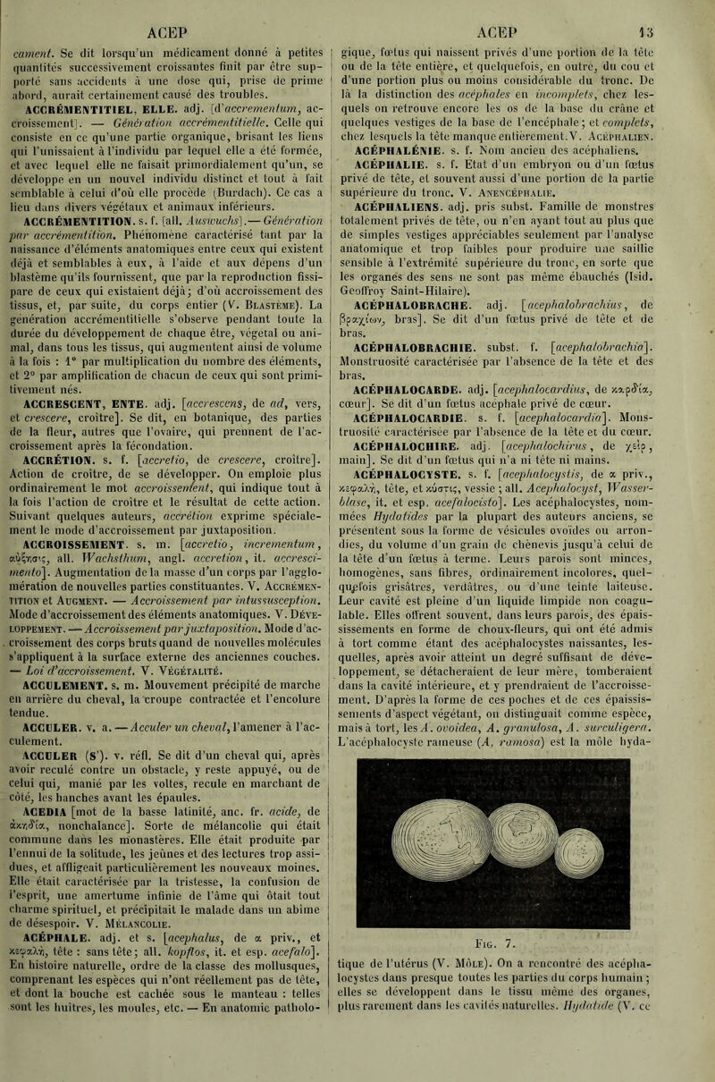 cament. Sc dit lorsqu’un médicament donné à petites quantités successivement croissantes finit par être sup- porté sans accidents à une dose qui, prise de prime abord, aurait certainement causé des troubles. AGGRÉMENTITIEL, ELLE. adj. [d'accremenfum, ac- croissement]. — Génération accrémentitielle. Celte qui consiste en ce qu’une partie organique, brisant les liens qui runissaient à l’individu par lequel elle a été formée, et avec lequel elle ne faisait primordialement qu’un, se développe en un nouvel individu distinct et tout à fait semblable à celui d’où elle procède (Burdacb). Ce cas a lieu dans divers végétaux et animaux inférieurs. AGGRÉMEIVTITION. s. f. [ail. Auswudis].— Génération par accrérnentition. Phénomène caractérisé tant par la naissance d’éléments anatomiques entre ceux qui existent déjà et semblables à eux, à l’aide et aux dépens d’un blastème qu’ils fournissent, que par la reproduction fissi- pare de ceux qui existaient déjà] d’où accroissement des tissus, et, par suite, du corps entier (V. Blastème). La génération accrémentitielle s’observe pendant toute la durée du développement de chaque être, végétal ou ani- mal, dans tous les tissus, qui augmentent ainsi de volume à la fois : 1° par multiplication du nombre des éléments, et 2“ par amplification de chacun de ceux qui sont primi- tivement nés. AGGRESGENT, ENTE. adj. [accresems, de o.d, vers, et crescere, croître]. Se dit, en botanique, des parties de la fleur, autres que l’ovaire, qui prennent de l’ac- croissement après la fécondation. AGGRÉTION. s, f. [accrefio, de crescere, croître]. Action de croître, de se développer. On emploie plus ordinairement le mot accroissement, qui indique tout à la fois l’action de croître et le résultat de cette action. Suivant quelques auteurs, accrétion exprime spéciale- ment le mode d’accroissement par juxtaposition. AGGROISSEAIENT. s. ra. [accretio, incrernentum, ail. Waehsthum, angl. accrétion, li. accresci- meiito'\. Augmentation delà masse d’un corps par l’agglo- mération de nouvelles parties constituantes. V. Accrémen- TiTioN et Augment. — Accroissement par intussnsception. Mode d’accroissement des éléments anatomiques. V. Déve- loppement.—-.4 Mode d’ac- croissement des corps bruts quand de nouvelles molécules s’appliquent à la snrtace externe des anciennes couches. — Loi d’accroissement, Y. Végétalité. ACGGLEMENT. s. m. Mouvement précipité de marche en arrière du cheval, la croupe contractée et l’encolure tendue. AGGGLER. V. a. —Acculer un cheval, l’amener à l’ac- culement. AGGDLER (S’). v. réfl. Se dit d’un cheval qui, après avoir reculé contre un obstacle, y reste appuyé, ou de celui qui, manié par les voltes, recule en marchant de côté, les hanches avant les épaules. AGEDIA [mot de la basse latinité, anc. fr. acide, de àxr.ô'ia, nonchalance]. Sorte de mélancolie qui était commune dans les monastères. Elle était produite par l’ennui de. la solitude, les jeûnes et des lectures trop assi- dues, et affligeait particulièrement les nouveaux moines. Elle était caractérisée par la tristesse, la confusion de l’esprit, une amertume infinie de l’ame qui ôtait tout charme spirituel, et précipitait le malade dans un abîme de désespoir. V. Mélancolie. AGÉPHALE. adj. et s. [acephalus, de a priv., et xsoaXM, tête : sans tête; ail. kopflos, it. et esp. acefalo]. En histoire naturelle, ordre de la classe des mollusques, comprenant les espèces qui n’ont réellement pas de tête, et dont la bouche est cachée sous le manteau : telles sont les huîtres, les moules, etc. — En anatomie patholo- gique, foetus qui naissent privés d’une portion de la tête ou de la tête entière, et quelquefois, en outre, du cou et d’une portion plus ou moins considérable du tronc. De là la distinction des acéphales en incomplets, chez les- quels on retrouve encore les os de la base du crâne et quelques vestiges de la base de l’encéphale; et complets, chez lesquels la tête manque entièrement. V. Acéphalien. AGÉPHALÉNIE. S. f. Nom ancien des acéphaliens. AGÉPHALIE. s. f. État d’un embryon ou d’un fœtus privé de tête, et souvent aussi d’une portion de la partie supérieure du tronc. V. Anencéphalie. AGEPHALIENS. adj. pris subst. Famille de monstres totalement privés de tète, ou n’en ayant tout au plus que de simples vestiges appréciables seulement par l’analyse anatomique et trop faibles pour produire une saillie sensible à l’extrémité supérieui'c du tronc, en sorte que les organes des sens ne sont pas même ébauchés (Isid. Geoffroy Saint-Hilaire). AGÊPHALOBRAGHE. adj. \_acephalohrachms, de Ppa^itov, bras]. Se dit d’un fœtus privé de tête et de bras. AGÉPHALOBRAGHIE. subst. f. \acephalohrachio\. Monstruosité caractérisée par l’absence de la tête et des bras. AGÉPHALOGARDE. adj. [acephalocardius, de xa.pô'îa, cœur]. Se dit d’un fœtus acéphale privé de cœur. AGÉPHALOGARDIE. s. f. [acephalocarclia']. Mons- truosité caractérisée par l’absence de la tête et du cœur. AGÉPHALOGHIRE. adj. [acephalochirus, de y.EÎp, main]. Se dit d’un fœtus qui n’a ni tête ni mains. ACÉPHALOGYSTE. S. f. [acephalocystis, de a priv., XccpaXin, tête, et xûori;, vessie ; ail. Acephalocyst, Wasser- blnse, it. et esp. acefalocisto]. Les acépbalocystes, nom- mées Hydatides par la plupart des auteurs anciens, se présentent sous la forme de vésicules ovoïdes ou arron- dies, du volume d’un grain de chènevis jusqu’à celui de la tête d’un fœtus à terme. Leurs parois sont minces, homogènes, sans fibres, ordinairement incolores, quel- quefois grisâtres, verdâtres, ou d’une teinte laiteuse. Leur cavité est pleine d’un liquide limpide non coagu- lable. Elles olFrent souvent, dans leurs parois, des épais- sissements en forme de choux-fleurs, qui ont été admis à tort comme étant des acéphalocystes naissantes, les- quelles, après avoir atteint un degré suffisant de déve- loppement, se détacheraient de leur mère, tomberaient dans la cavité intérieure, et y prendraient de l’accroisse- ment. D’après la forme de ces poches et de ces épaissis- sements d’aspect végétant, on distinguait comme espèce, mais à tort, les A. ovoidea, A. granulosa, A. surculigern. L’acéphalocyste rameuse (A. ramosa) est la môle hyda- tique de l’utérus (V. Môle). On a rencontré des acépha- locystes dans presque toutes les parties du corps humain ; elles se développent dans le tissu même des organes, plus rarement dans les cavités naturelles. Hydatide (V. ce
