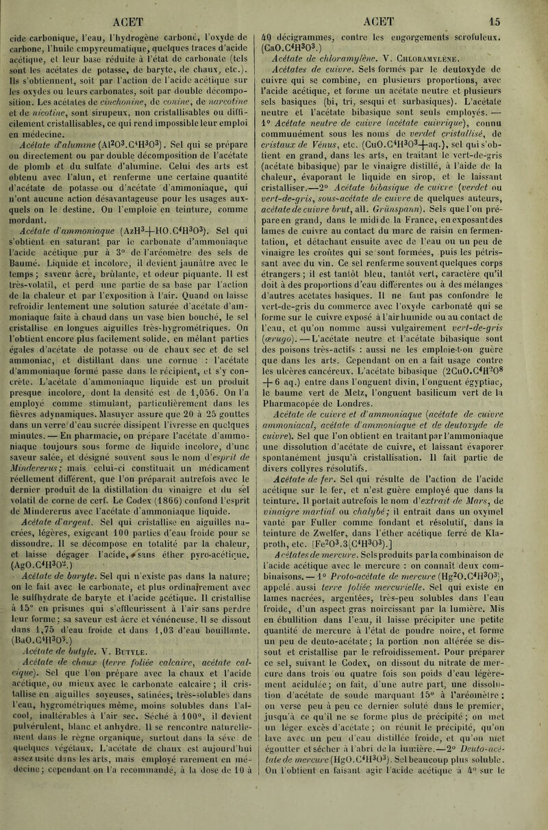 cicle carboiiiquOj l’eau, l'hydrogène carboné, l’oxyde de carbone, l’huile einpyreuniatique, quelques traces d’acide acétique, et leur base réduite à l’état de carbonate (tels sont les acétates de potasse, de baryte, de chaux, etc.). Ils s’obtiennent, soit par l’action de l'acide acétique sur les oxydes ou leurs carbonates, soit par double décompo- sition. Les acétates de cinchoniue, de œnine, de nurcotine et de nicotine, sont sirupeux, non cristallisables ou diffi- cileinent cristallisables, ce qui rend impossible leur emploi en médecine. Acétate d’n/wmzwe (Al^O^.C’H^O^). Sel qui se prépare ou directement ou par double décomposition de l’acétate de plomb et du sulfate d’alumine. Celui des arts est obtenu avec l’alun, et renferme une certaine quantité d'acétate de potasse ou d’acétate d'ammoniaque, qui n’ont aucune action désavantageuse pour les usages aux- quels on le destine. On l’emploie en teinture, comme mordant. Acétate iVammoniaque (AzH^-f-HO.C'^H^O^). Sel qui s’obtient en saturant par le carbonate d’ammoniaque l’acide acétique pur à 3“ de rarcomètre des sels de Bauiné. Liquide et incolore, il devient jaunâtre avec le temps; saveur âcre, brûlante, et odeur piquante. 11 est très-volatil, et perd xmc partie de sa base par l’action de la chaleur et par l’exposition à l’air. Quand on laisse refroidir lentement une solution saturée d’acétate d’am- moniaque faite à chaud dans un vase bien bouché, le sel cristallise en longues aiguilles très-hygrométriques. On l’obtient encore plus facilement solide, en mêlant parties égales d’acétate de potasse ou de chaux sec et de sel ammoniac, et distillant dans une cornue : l’acétate d’ammoniaque formé passe dans le récipient, et s’y con- crète. L’acétate d'ammoniaque liquide est un produit presque incolore, dont la densité est de 1,05G. On l’a employé comme stimulant, paidiculièrement dans les fièvres adynainiques. Masuyer assure que 20 à 25 gouttes dans un verre d’eau sucrée dissipent l’ivresse en quelques minutes. — En pharmacie, on prépare l’acétate d’ammo- niaque toujours sous forme de liquide incolore, d'une saveur salée, et désigné souvent sous le nom (['esprit de Mindererus; mais celui-ci constituait un médicament réellement différent, que l’on préparait autrefois avec te dernier produit do la distillation du vinaigre et dn sél volatil de corne de cerf. Le Codex (1866) confond l’esprit de Mindererus avec l’acétate d’ammoniaque liquide. Acétate d'argent. Sel qui cristallise en aiguilles na- crées, légères, exigeant 100 parties d’eau froide pour se dissoudre. 11 se décompose en totalité par la chaleur, et laisse dégager l’acide, ♦ sans éther pvro-acéticue. (AgO.CWO’A) Acétate de baryte. Sel qui n’existe pas dans la nature; on le fait avec le carbonate, et plus ordinafrement avec le sulfhydrate de baryte et l’acide gcétique. 11 cristallise à 15“ en prismes qui s’effleurissent à l’air sans perdre leur forme ; sa saveur est âcre et vénéneuse. 11 se dissout dans 1,75 d’eau froide et dans 1,03 d’eau bouillante. (BaO.C^HSQL) Acétate de hutyle. V. Bctyle. Acétate de chaux {terre foliée calcaire, acétate cal- cique). Sel que l’on pré|iare avec la chaux et l’acide acétique, ou mieux avec le carbonate calcaire ; il cris- tallise en aiguilles soyeuses, satinées, très-solubles dans l’eau, hygrométriques même, moins solubles dans l’al- cool, inaltérables à l’air sec. Séché à 100®, il devient puhérulent, blanc et anhydre. 11 se rencontre natnrelle- nieiit dans le règne organique, surtout dans la sève de quehiucs végétaux. L’acétate de chaux est aujourd’hui assez usité dans les arts, mais employé rarement en mé- decine; cependant on l’a recommandé, à la dose de 10 à âO décigrammes, contre les engorgements scrofuleux. (GaO.GWQS.) Acétate de chloramylène. V. Gulouamylène. Acétates de cuivre. Sels formés par le deutoxyde de cuivre qui se combine, en plusieurs proportions, avec l’acide acétique, et forme un acétate neutre et plusieurs sels basiques (bi, tri, sesqui et surbasiques). L’acétate neutre et l’acétate bibasique sont seuls employés. — 1® Acétate neutre de cuivre {acétate cuivrique), connu communément sous les noms de verdet cristallisé, de cristaux de Vénus, etc. (GuO.G^H*0*-[-aq.), sel qui s’ob- tient en grand, dans les arts, en tr.aitant le vert-de-gris (acétate bibasique) par le vinaigre distillé, à l’aide de la chaleur, évaporant le liquide en sirop, et le laissant cristalliser.—2® Acétate bibasique de cuivre {verdet ou vert-de-gris, sous-acétate de cuivre de quelques auteurs, acétate de cuivre èrwf, ail. Grünspann). Sels quel’on pré- pareen grand, dans le midi de la France, en exposantdes lames de cuivre au contact du marc de raisin en fermen- tation, et détachant ensuite avec de l’eau ou un peu de vinaigre les croûtes qui se sont formées, puis les pétris- sant avec du vin. Ge sel renferme souvent quelques corps étrangers; il est tantôt bleu, tantôt vert, caractère qu’il doit à des proportions d’eau différentes ou à des mélanges d’autres acétates basiques. 11 ne faut pas confondre le vert-de-gris du commerce avec l’oxyde carbonaté qui se forme sur le cuivre exposé àl’airhumide ou au contact de l’eau, et qu’ou nomme aussi vulgairement vert-de-gris {œrugd).—L’acétate neutre et l’acétate bibasique sont des poisons très-actifs : aussi ne les emploie-t-on guère que dans les arts. Gependant on en a fait usage contre les ulcères cancéreux. L’acétate bibasique (2GuO.G'‘H'-0* -j-6 aq.) entre dans l’onguent divin, l’onguent égyptiac, le baume vert de Metz, l’onguent basilicum vert de la Pharmacopée de Londres. Acétate de cuivre et d'ammoniaque {acétate de cuivre ammoniacal, acétate d'ammoniaque et de deutoxyde de cuivre). Sel que l’on obtient en traitantparl’ammoniaque une dissolution d'acétate de cuivre, et laissant évaporer spontanément jusqu’à cristallisation. Il fait partie de divers collyres résolutifs. Acétate de fer. Sel qui résulte de l’action de l’acide acétique sur le fer, et n’est guère employé que dans la teinture. Il portait autrefois le nom d'extrait de Mars, de vinaigre martial ou chalybé; il entrait dans un oxymel vanté par Fullcr comme fondant et résolutif, dans la teinture de Zwelfer, dans l’éther acétique ferré de Kla- proth, etc. [Fe203.3(G^H303).] Acétates de mercure. Sels produits par la combinaison de l’acide acétique avec le mercure ; on connaît deux com- binaisons.— 1® Proto-acétate de wercMce (Hg^O.G^H^O^), appelé aussi terre foliée mercurielle. Sel qui existe en lames nacrées, argentées, très-peu solubles dans l’ean froide, d’un aspect gras noircissant par la lumière. Mis en ébullition dans l’eau, il laisse précipiter une petite quantité de mercure à l’état de poudre noire, et forme un peu de deuto-acétate; la portion non altérée se dis- sout et cristallise par le refroidissement. Pour préparer ce sel, suivant le Codex, on dissout du nitrate de mer- cure dans trois ou quatre fois sou poids d’eau légère- ment acidulée; on fait, d’une autre part, une dissolu- tion d'acétate de soude marquant 15 à l’aréomètre ; on verse peu à peu ce dernier soluté dans le premier, jusqu'à ce qu’il ne se forme plus de précipité; on met un léger excès d’acétate ; on réunit le précipité, qu’on lave avec un peu d’eau distillée froide, et qu’on met égoutter et sécher à l’abri delà lumière.—2® Deuto-ucé- tntede wwc«/'e(Hgü.G^H^O^). Sel beaucoup plus soluble. On l'obtient en faisant agir l'acide acéti(iuc à 4® sur le