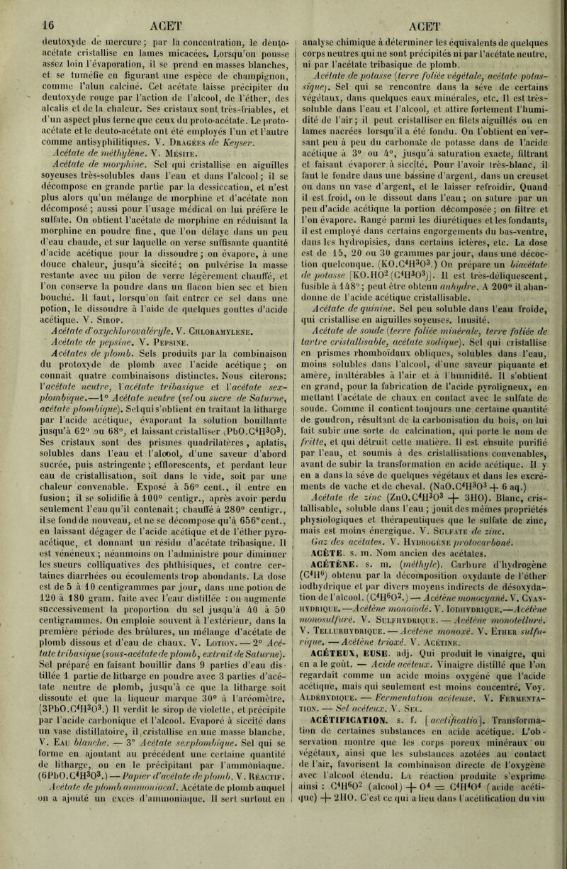 16 ACET (ieutoxyde de mercure; par la concentration, le denlo- acélate cristallise en laines micacées. Lorsqu’on pousse assez loin l’évaporation, il se prend en masses blanches, et se tuméfie en figurant une espèce de champignon, comme l’alun calciné. Cet acétate laisse précipiter du deutoxyde rouge par l’action de l’alcool, de l'éther, des alcalis et de ta chaleur. Ses cristaux sont frès-fi-iables, et d’un aspect plus terne que ceux du proto-acétate. Le proto- acétate et le dcuto-acétate ont été employés l'nn et l’antre comme antisyphilitiqnes. V. Dragées (h; Kei/ser. Acétate de méthylène. V. Mésite. Acétate de morphine. Sel qui cristallise en aiguilles soyeuses très-solubles dans l’eau et dans l’alcool; il se décompose eu grande partie par la dessiccation, et n’est plus alors qu’un mélange de morphine et d’acétate non décomposé ; aussi pour l’usage médical on lui préfère le sulfate. On obtient l’acétate de morphine en réduisant la morphine en poudre fine, que l’on délaye dans un peu d’eau chaude, et sur laquelle on verse suffisante quantité d’acide acétique pour la dissoudre; on évapore, à une douce chaleur, jus(|u’à siccité; on pulvérise la masse restante a\ec nu pilon de verre légèrement chauffé, et l’on conserve la poudre dans un llacoii bien sec et bien bouché. Il faut, lorsqu’on fait entrer ce sel dans une potion, le dissoudre à l’aide de quelques gouttes d’acide acétique. V. Sirop. Acétate d'oxychlurovaléryle. V. Chloramylène. Acétate de pepsine. V. Pepsia'e. Acétates de plomb. Sels produits par la combinaison du protoxjde de plomb avec l’acide acétique; on connait quatre combinaisons distinctes. Nous citerons: \'acétate neutre, Vacétate tribasique et ['acétate sex- plombique.—1“ Acétate neutre (set ou sucre de Saturne, acétate ploinbique). Selquis’ohlient en traitant la litharge par l’acide acétique, évaporant la solution bouillante jusqu’à 62“ ou 68“, et laissant cristalliser ^PbO.G^H^O^j. Ses cristaux sont des prismes quadrilatères, aplatis, solubles dans l’eau et l’aloool, d’une saveur d’abord sucrée, puis astringente ; efflorcscents, et perdant leur eau de cristallisation, soit dans le vide, soit par une chaleur convenable. Exposé à 56“ cent., il entre en fusion; il se solidifie à 100“ centigr., après avoir perdu seulement l’eau qu’il contenait; cbaulTé à 280“ centigr., il se fond de nouveau, et ne se décompose qu’à 656 cent., en laissant dégager de l’acide acétique et de l’éther pyro- acétique, et donnant un résidu d’acétate tribasique. Il est vénéneux ; néanmoins on l’administre pour diminuer les sueurs colliquatives des phthisiques, et contre cer- taines diarrhées ou écoulements trop abondants. La dose est de 5 à 10 centigrammes par Jour, dans une potion de 120 à 180 grain, faite avec l’eau distillée : on augmente successivement la proportion du sel jusqu’à àO à 50 centigrainmes. On emploie souvent à l’extérieur, dans la première période des brûlures, un mélange d’acétate de plomb dissous et d’eau de chaux. V. Lotiox. — 2“ Acé- tate tribasique (sous-acétate de plomb, extrait de Saturne). Sel préparé en faisant bouillir dans 9 parties d’eau dis- tillée 1 partie de litharge en poudre avec 3 parties d’acé- tate neutre de plomb, jusqu’à ce que la litharge soit dissoute et que la liqueur inaniuc 30” à l'aréomètre. (3PbO.C^Il3o3.) Il verdit le siroji devioletle, et précipite par l’acide carbonique et l’alcool. Evaporé à siccité dans un vase distillatoire, il cristallise en une masse blanche. V. Eau blanche. — 3 Acétate sexplombique. Sel qui se forme en ajoutant au précédent nue certaine quantité de litharge, ou en le précipitant par l’ammoniaque. (OPbO.C^H^O®.) — Pa])ier d’acétate deplnnd). V. Héactif. .Icétate de jiloia.b ammoniacal. Acétate de plomb auquel on a ajouté un excès d’ammoniaque. 11 sert surtout en ACET ! analyse chimique à déterminer les équivalents de quelques corps neutres qui ne sont précipités ni par l’acétate neutre, | ni par l’acétate tribasique de plomb. Acétate de potasse (terre foliée végétale, acétate potas- sique). Sel qui se l’encontre dans la sève de certains végétaux, dans quelques eaux minérales, etc. Il est très- i, soluble dans l’eau et l’alcool, et attire fortement l’bumi- i dité de l’air; il peut cristalliser en filets aiguillés ou en i lames nacrées lorsqu’il a été fondu. On l’obtient en ver- ; saut peu à peu du carbonate de potasse dans de l’acide acétiipie à 3“ ou à”, jusqu’à saturation exacte, filtrant ' et faisant évaporer à siccité. Pour l’avoir Irès-blanc, il faut le fondre dans une biissine d’argent, dans un creuset ' ou dans un vase d’argent, et le laisser refroidir. Quand il est froid, on le dissout dans l’eau; on sature par un peu d’acide acétique la portion décomposée ; on filtre et l’on évapore. Rangé parmi les diurétiques et les fondants, il est employé dans certains engorgements du bas-ventre, dans les bydropisies, dans certains ictères, etc. La dose est de 15, 20 on 30 grammes par jour, dans une décoc- ^ tion quelconque. (KO.C^H^O^.) On prépare un biacétate dépotasse [KO.HO-Il est très-déliquescent, fusible à 148”; peut être obtenu anhydre. A 200“ il aban- donne de l’acide acétique crislallisablc. Acétate de quinine. Sel peu soluble dans l’eau froide, ' qui cristallise en aiguilles soyeuses. Inusité. Acétate de soude (terre foliée minérale, terre foliée de tartre cristallisable, acétate sodique). Sel qui cristallise l en prismes rhombo'idaux obliques, solubles dans l’eau, moins solubles dans l’alcool, d'iiiic saveur piquante et amère, inaltérables à l’air et à rimmidité. Il s’obtient en grand, pour la fabrication de l’acide pyroligneux, en mettant l’acétate de chaux en contact avec le sulfate de soude. Comme il contient toujours une certaine quantité de goudron, résultant de la carbonisation du bois, on lui I fait subir une sorte de calcination, qui porte le nom de fritte, et qui détruit cette matière. Il est ensuite purifié j par l’eau, et soumis à des cristallisations convenables, I avant de subir la transformation en acide acétique. Il y f en a dans la sève de quelques végétaux et dans les excré- 1 ments de vache et de cheval. (NaO.C^H^O^ -f- 6 aq.) Acétate de zinc (ZnO.C^H^O® 3HO). Blanc, cris- j tallisablc, soluble dans l’eau; jouit des mêmes propriétés I physiologiques et thérapeutiques que le sulfate de zinc, ' mais est moins énergique. 'V. Sui.fate de zinc. Gaz des acétates. \. Hydrogèxk protocarboné. AGÈTE. s. m. Nom ancien des acétates. ACÉTÈIVE. s. m. (méthyle). Garbure d’hydrogène (CM1®J obteim par la décomposition oxydante de l’étber iodbydrique et par divers moyens indirects de désoxyda- tion do l’alcool. (C^H®02.) — Acétène monocyané. V. Cvax- HYDRiQUE.—Acétène monoiodé. V. Iodiiyorique.—Acétène monosnlfuré. V. Sulfhydrique. — Acétène nvmotelluré. V. Telluriiydrique. — Acétène monoxé. V. Ether sulfu- rique. — Acétène trioxé. V. Acétink. AGÉTEIIX, EUSE. adj. Qui produit le vinaigre, qui , en a le goût. — Acide acéteux. Vinaigre distillé que l’on ! regardait comme un acide moins oxygéné que l’acide I acétique, mais qui seulement est moins concentré. Voy. ; Ai.déuydioue. — Ferment(dion acétense. V. Fkhmexta- ’ Tiüx. — Sel acéteux. \. Sf.c. AGÉTIEIGATION. s. f. \ (icefi'ficatio'\. Transforma- tion de certaines substances en acide acétique. L’ob- 1 servation montre que les corps poreux minéraux ou [ végétaux, ainsi que les substances azotées au contact i de l’air, favorisent la combinaison directe de l’oxygène avec l'alcool étendu. La réaction produite s’exprime | ainsi: G<H®0'- (alcool)-}-= G''H<0‘* (acide acéti- j (lue) -(- 2110. G'est ce ipii a lieu dans l'acélilication du vin I I I