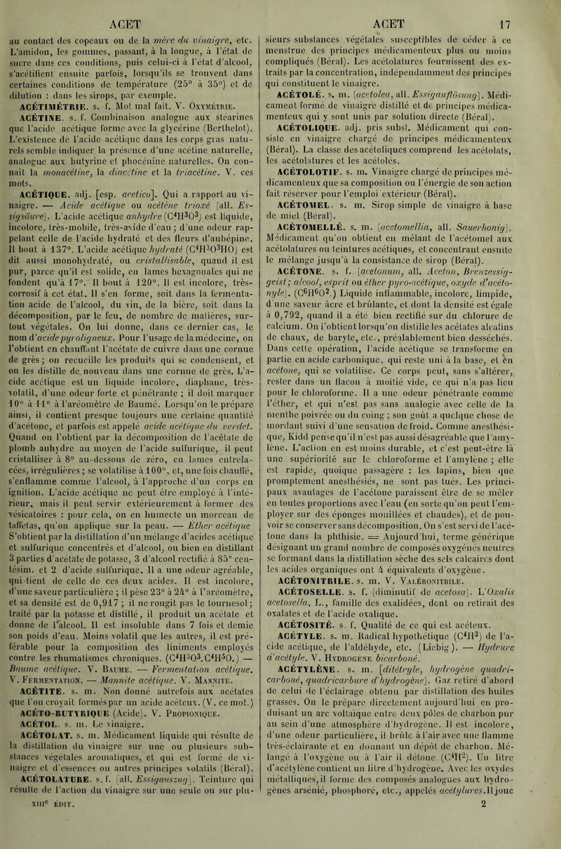 au contact des copeaux ou de la mère (la vinaigre, etc. L’amidon, les gommes, passant, à la longue, à l’état de sucre dans ces conditions, puis celui-ci à l’état d’alcool, s’acétilieni ensuite parl'ois, lorsqu’ils se trouvent dans certaines conditions de température (25“ à 35°) et de dilution : dans les sirops, par exemple. ACÉTIMÉTRIE. s. I'. Mot mal fait. V. Oxymétrie. ACÉTIIME. s. f. Combinaison analogue aux stéarines que l’acide acétique forme avec la glycérine (Berllielot). L’existence de l’acide acétique dans les corps gras natu- rels semble indiquer la présence d’une acétine naturelle, analogue aux butyrinc et pbocénine naturelles. On con- naît la monacéline, la diacHine et la iriacétine. V. ces mots. ACÉTIOEE. adj. [csp. acetico\. Qui a rapport au vi- naigre. — Acide acétique ou acétène trioxé [ail. Es- sirjsüuve]. L’acide acétique anhydre est liquide, incolore, Irès-mobile, très-avide d’eau ; d’une odeur rap- pelant celle de l’acide liyclralé et des fleurs d’aubépine, il bout à 137“. L’acide acétique/i/yrfrafé (G^H^O^HO) est dit aussi monohydraté, ou cristaUisable, quand il est pur, parce qu’il est solide, en lames licxagoiiates qui ne fondent qu’à 17°. 11 bout à 120°. 11 est incolore, très- corrosif à cet état. 11 s’en forme, soit dans la fermenta- tion acide de l’alcool, du vin, de la bière, soit dans la décomposition, par le feu, de nombre de matières, sur- tout végétales. On lui donne, dans ce dernier cas, le nom A’acide pyroligneux. Pour l’usage de la médecine, on l’obtient en cliautfant l’acétate de cuivre dans une cornue de grès; on recueille les produits qui sc condensent, et on les distille de nouveau dans une cornue de grès. L’a- cide acétique est un liquide incolore, diapbanc, très- volalil, d’une odeur forte et pénétrante ; il doit marquer 10° à 11“ à l’aréomèlrc de Baumé. Lorsqu’on le prépare ainsi, il contient presque toujours une certaine quantité d’acétone, et parfois est appelé acide acétique du verdet. Quand on l’obtient par la décomposition de l’acélalc de plomb anhydre au moyen de l’acide sulfurique, il peut cristalliser à 8° au-dessous de zéro, eu lames entrela- cées, irrégulières ; se volatilise à 100“, et, une fois cbaull'é, s’enflamme comme l’alcool, à l’approche d’un corps en ignition. L’acide acétique ne peut être employé à l’inté- rieur, mais il peut servir extérieurement à former des vésicatoires : pour cela, on en humecte un morceau de tafiétas, qu'on appti(|uc sur la peau. — Éther acétique S’obtient par la distillation d’un mélange d’acides acétique et sulfurique concentrés et d’alcool, ou bien en distillant 3 parties d'acétate de potasse, 3 d'alcool rectifié à 85 cen- tésim. et 2 d’acide sulfurique. 11 a une odeur agréable, qui tient de celle de ces deux acides. Il est incolore, d’une saveur particulière ; il pèse 23° à 2à° à l’aréomètre, et sa densité est de 0,917 ; il ne rougit pas le tournesol; traité par la potasse et distillé, il produit un acétate et donne de l’alcool. 11 est insoluble dans 7 fois et demie son poids d’eau. Moins volatil que les autres, il est pré- férable pour la composition des linimenls employés contre les rhumatismes chroniques. (G'^H^OS.G'^H^O.) — Baume acétique. V. Baume. — Fermentation acétirque. V. Fermentation. — Mannile acétique. 'V. Mannite. ACÉTITE. s. m. Non donné autrefois aux acétates que l’on croyait formés par un acide acéteux. (V. ce mot.) ACÉTO-BETYRIOEE (Acide). \. Propionique. ACÉTOL. s. m. Le vinaigre. ACÉTOLAT. s. m. Médicament liquide qui résulte de la distillation du vinaigre sur une ou plusieurs sub- stances végétales aromatiques, et qui est formé de vi- naigre et d’essences ou autres principes volatils (Béral). AC.BTOLATURE. s. f. \o\\. Essi.gau^fzug']. Teinture qui résulte de l’action du vinaigre sur une seule ou sur plu- sieurs substances végétales susceptibles de céder à ce menstrue des principes médicamenteux plus ou moins compliqués (Béral). Les acétolatures fournissent des ex- trails par la concentration, indépendamment des principes qui constituent le vinaigre. ACÉTOLÉ. s. m. [acetolea, oW. Essigauflôsung]. Médi- cament formé de vinaigre distillé et de principes médica- menteux qui y sont unis par solution directe (Béral). ACÉTOLIOEE. adj. pris subst. Médicament qui con- siste en vinaigre chargé de principes médicamenteux (Béral). La classe des acétoliques comprend les acétolats,. les acétolatures et les acétolés. ACÉTOLOTIF. S. m. Vinaigre chargé de principes mé- dicamenteux que sa composition ou l’énergie de son action fait réserver pour l’emploi extérieur (Béral). ACÉTOMEL. s. m. Sirop simple de vinaigre à base de miel (Béral). AGÉTOAIELLÉ. S. m. \acetomellia, ail. Sauerhonig]. Médicament qu’on obtient en mêlant de l’acétomel aux acétolatures ou teintures acétiques, et concentrant ensuite le mélange jusqu’à la consistance de sirop (Béral). ACÉTONE. S. f. [acetonum, ail. Aceton, Brenzetssig- geist; alcool, e.iprit ou éther pyro-acétique, oxyde d’acéto- nyle], (G®H®02.) Liquide inflammable, incolore, limpide, d'une saveur âcre et brûlante, et dont la densité est égale à 0,792, quand il a été bien rectifié sur du chlorure de calcium. On l’obtient lorsqu’on distille les acétates alcalins de chaux, de baryte, etc,, préalablement bien desséchés. Dans cette opération, l’acide acétique sc transforme en partie en acide carbonique, qui reste uni à la base, et en acétone, qui sc volatilise. Ge corps peut, sans s’altérer, rester dans un flacon à moitié vide, ce qui n’a pas lieu pour le chloroforme. 11 a une odeur pénétrante comme l’éther, et qui iTest pas sans analogie avec celle de la menthe poivrée ou du coing ; son goût a quelque chose de mordant suivi d’une sensation de froid. Gomme anesthési- que, lÂidd pense qu’il n’est pas aussi désagréable que l’amy- lèue. L’action en est moins durable, et c’est peut-être là une supériorité sur le chloroforme et l’amylène ; elle est rapide, quoique passagère : les lapins, bien que promptement anesthésiés, ne sont pas tués. Les princi- paux avantages de l’acétone paraissent être de sc mêler en toutes proportions avec l’eau (en sorte qu’on peut l’em- ployer sur des éponges mouillées et chaudes), et de pou- voir sc conserver sans décomposition. On s’est servi de l’acé- tone dans la phthisie. — Aujourd’hui, terme générique désignant nu grand nombre do composés oxygénés neutres sc formant dans la distillation sèche des sels calcaires dont les acides organiques ont 4 équivalents d’oxygène. AGÉTONITRILE. S. m. V. ValÉronitrile. AGÉTOSELLE. S. f. [diminutif de acetosa]. Idüxalis acetosella, L., famille des exalidées, dont on retirait des oxalates et de l’acide oxalique. AGÉTOSITÉ. s. f. Qualité de ce qui est acéteux. AGÉTYLE. s. m. Itadical hypothétique (G'*H^) de l’a- cide acétique, de l’aldéhyde, etc. (Liebig). — Hydrurc d’acétyle. V. Hydrogène bicarboné. ACÉTYLÈNE, s. m. [ditétryle, hydrogène quadri- carboné, quadricarbure d’hydrogène]. Gaz retiré d’abord de celui de l’éclairage obtenu par distillation des huiles grasses. On le prépare directement aujourd’hui en pro- duisant un arc voltaïque entre deux pôles de charbon pur au sein d’une atmosphère d’hydrogène. 11 est incolore, d’une odeur particulière, il brûle à l’air avec une flamme très-éclairante cl en donnant un dépôt de charbon. Mé- langé à l’oxygène ou à l’air il détone (C^H’-^). Un litre d’acétylène contient un litre d’hydrogène. Avec les oxydes niétalliqnes,il forme des composés analogues aux hydro- gènes arsénié, phosphoré, etc., appelés acétylures.M '^ono