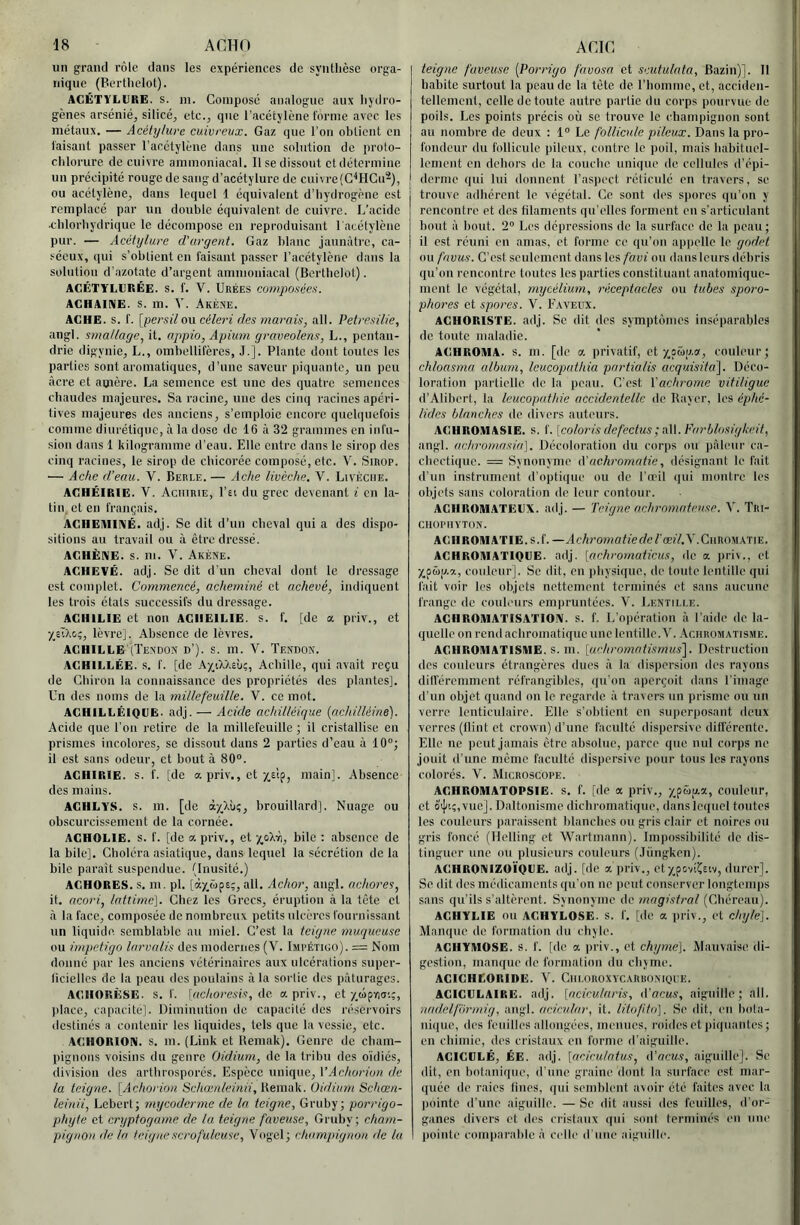 un grand rôle dans les expériences de syntlièse orga- nique (Berthelot). ACÉTYLURE. S. lu. Compose analogue aux liydro- gènes arsénié, silice, etc., que l’acétylène forme avec les métaux. — Acélylure cuivreux. Gaz que l’on obtient en faisant passer l’acétylène dans une solution de proto- chlorure de cuivre ammoniacal. 11 se dissout et détermine un précipité rouge de sang d’acétylure de cuivre(C^HCu2), ou acétylène, dans lequel 1 équivalent d’hydrogène est remplacé par un double équivalent de cuivre. L’acide •chlorhydrique le décompose en reproduisant 1 acétylène pur. — Acétylure d'urgent. Gaz blanc jaunâtre, ca- séeux, qui s’obtient en faisant passer l’acétylène dans la solution d’azotate d’argent ammoniacal (Berthelot). ACÉTY'Ll'RÉE. S. f. V. Urées eo7npoaées. AGHAINE. S. m. V. Akène. AGHE. s. f. [persilOVL céleri des marais, ail. Petresilie, angl. smallage, it. appio, Apimn graveolens, L., pentaii- drie digynie, L., omhellifères, J.]. Plante dont toutes les parties sont aromatiques, d’une saveur piquante, un peu âcre et amère. La semence est une des quatre semences chaudes majeures. Sa racine, une des cinq racines apéri- tives majeures des anciens, s’emploie encore quchiuefois comme diurétique, à la dose de 16 à 32 grammes en infu- sion dans 1 kilogramme d’eau. Elle entre dans le sirop des cinq racines, le sirop de chicorée composé, etc. V. Sirop. — Aclie d’eau. V. Berle. — Ache livèche. V. Livèche. AGHÉIRIE. V. Aciurie, l’£i du grec devenant i en la- tin, et en français. ACIIEMIIVÉ. adj. Se dit d’un cheval qui a des dispo- sitions au travail ou à être dressé. AGHÈNE. s. m. V. Akène. AGHEVÉ. adj. Se dit d'un cheval dont le dressage est complet. Commencé, acheminé et achevé, indiquent les trois états successifs du dressage. AGHILIE et non AGIIEILIE. s. f. [de a priv., et XsIXo;, lèvre]. Absence de lèvres. AGHILLE (Tendon d’). s. m. V. Tendon. AGHILLÉE. s. f. [de kyM.ihç,, Achille, qui avait reçu de Chiron la connaissance des propriétés des plantes]. Un des noms de la millefeuille. V. ce mot. ACHILLÉIQGE. adj. — Acide achilléique {nchilléiné). Acide que l’on retire de la millefeuille ; il cristallise en prismes incolores, se dissout dans 2 parties d’eau à 10”; il est sans odeur, et bout à 80”. AGHIRIE. s. f. [de a priv., et main]. Absence des mains. AGHLYS. s. m. [de brouillard]. Nuage ou obscurcissement de la cornée. ACHOLIE. s. f. [de a. priv., et yp>A\, bile : absence de la bile]. Choléra asiatique, dans lequel la sécrétion de la bile parait suspendue. (Inusité.) ACHORES. s. m. pl. [ày_£)pe;, ail. Achor, angl. achores, it. ttcori, lattimc]. Chez les Grecs, éruption à la tète et à la face, composée de nombreux petits ulcères fournissant un liquide semblable au miel. C’est la teigne muqueuse ou impétigo larvalis des modernes (V. Impétigo). = Nom donné par les anciens vétérinaires aux ulcérations super- licielles de la peau des poulains à la sortie des pâturages. AGIIORÈSE. s. f. [achorcsis, <\c. a priv., et y^ûpna'.;, place, capacité]. Uiminution de capacité des réservoirs destinés a contenir les liquides, tels que la vessie, etc. ACHORION. s. m. (Link et Uemnk). Genre de cham- pignons voisins du genre Oidium, de la tribu des oïdiés, division des artlirosporés. Espèce unique, VAchorion de la teigne. [Achorion Schœnleinii,)i.emoL\i.. Oidium Schœn- leinii, Lebert; mxjcodcrme de la teigne, Gruby; porrigo- phyte et cryptogatne de la teigne faveuse, Gruby; cham- pignon de la teigne scrofuleuse, Vogel; chnmirignon de lu teigtie faveuse [Porrigo favosa et seutulnta, Bazin)]. 11 habite surtout la peau de la tète de l’homme, et, acciden- tellement, celle de toute autre partie du corps pourvue de poils. Les points précis où se trouve le champignon sont au nombre de deux : 1” Le follicule pileux. Dans la pro- fondeur du follicule pileux, contre le poil, mais babituol- lement en dehors de la couche unique de cellules d’épi- j derme qui lui donnent l’aspect réticulé en travers, se trouve adhérent le végétal. Ce sont des sjiores qu’on y rencontre et des lilamcnts qu’elles forment en s’articulant bout à liout. 2” Les dépressions de la surface do la peau; il est réuni on amas, et forme ce qu’on appelle le godet ou fnvus. C’est seulement dans les favi ou dausleurs débris qu’on rencontre toutes les parties constituant anatomique- ment le végétal, mycélium, niceptacles ou tubes sporo- phores et spores. Y. E.xveux. AGHORISTE. adj. Se dit dos symptômes iuséparables de toute maladie. AGHROMA. s. m. [de a privatif, et couleur; chloasmn album, Icucopathia pnrtialis acquisita^. Déco- loration partielle de la jieau. C’est Vachrome vitiligue d’Aliberl, la leucoputhie accidentelle de Baver, les éphé- lides blanches de ilivers auteurs. AGHROMASIE. s. f. [coloris defectus; n\\. Farblosigkeit, angl. aehromasin]. Décoloration du corps ou pâleur ca- chectique. = Synonyme à'uchromutie, désignant le fait d’un instrument d'optique ou de l’ndi (pn montre les objets sans coloration do leur contour. ACHROMATEGX. adj. — Teigne achromnteuse. Y. Tri- CHOPIIYTON. AGIlROlMATIE.s.f. —ylc/iromofferfcfœf/.Y.CnROMATiE. AGHROMATIOGE. adj. [achrornaticus, de a Jiriv., et XpMfz.'z, couleur]. Se dit, en ))bysique, de toute lentille (jui fait voir les objets nettement terminés et sans aucune frange de couleurs empruntées. V. Lentii.i.e. AGHROIUATISATION. s. f. L’opération â l’aide de la- quelle on rend achromatique une lentille. Y. Achromatisme. AGIIROMATISIUE. s. m. [uehromntismus'\. Destruction des couleurs étrangères dues â la dispersion des rayons dilféremmont rcfrangibles, ((u'on aperçoit dans l’image d’un objet quand on le regarde â travers un prisme ou un verre lenticulaire. Elle s’obtient en superposant deux verres (tlint et crovvn) d’une faculté dispersive différente. Elle ne peut jamais être absolue, parce que nul corps ne jouit d’une meme faculté dispersive pour tous les rayons colorés. Y. Microscope. AGHROMATOPSIE. S. f. [de a priv., xp&fz.a, couleur, et oi[t;,vue]. Daltonisme diebromatique, dans lequel toutes les couleurs paraissent blanches ou gris clair et noires ou gris foncé (Helling et Wartmann). Impossibilité de dis- tinguer une ou plusieurs couleurs (.Tùngken). AGHRQNIZOÏQGE. adj. [de a iiriv., etxpovi^stv, durer]. Se dit des médicaments qu'on ne peut conserver longtemps sans qu'ils s’altèrent. Synonyme de magistral (Cbéreau). ACHYLIE ou ACHYLOSE. s. f. [de a priv., et chyle]. Manque de formation du chyle. AGIIYMOSE. s. f. [de a priv., et chyme]. Mauvaise di- gestion, manque do formation du chyme. AGIGHEORIDE. Y. Giu.oroxvcarboniqee. AGIGULAIRE. adj. [aciculnris, A'acus, aiguille; ail. nadelformig, angl. acicular, it. litofito]. Se dit, en bola- nique, des feuilles allongées, menues, roides et piquantes; en chimie, des cristaux en forme d’aiguille. AGIGGLÉ, ÉE. adj. [acicuintus, tVacus, aiguillej. Se dit, eu botanique, d’une graine dont la surface est mar- quée de raies fines, qui semblent avoir été faites avec la pointe d’une aiguille. — Se dit aussi des feuilles, d’or- ganes divers et des cristaux (|ui sont terminés en une pointe comparable â celle d'une aiguille.