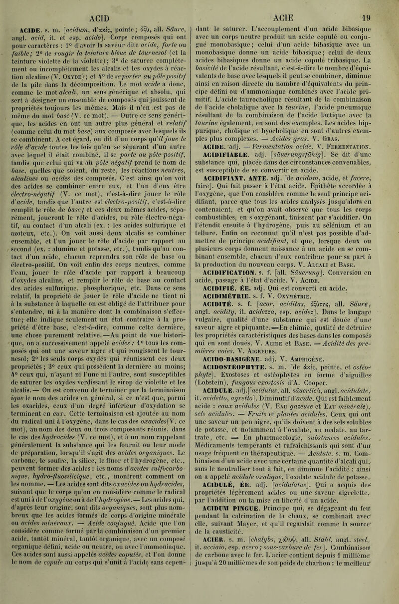 ACID ACIDE, s. m. [acidurn, d’axt;, pointe; à?ù, ail. Sâure, an;;l. acid, it. et csp. acido]. Corps composés qui ont pour caractères : 1“ d’avoir la saveur dite acide, forte ou faible; 2“ de rougir la teinture bleue de tôurnesol (et la teinture violette de la violette) ; 3“ de saturer complète- ment ou incomplètement les alcalis et les oxydes à réac- tion alcaline (V. Oxyde) ; et ti° de se porter au pôle positif de la pile dans la décomposition. Le mot acide a donc, comme le mot alcali, un sens g’énérique et absolu, qui sert à désii^ner un ensemble de composés qui jouissent de propriétés toujours les memes. Mais il n’en est pas de même du mot base (V. ce mot). — Outre ce sens généri- que, les acides en ont un autre plus général et relatif (comme celui du mot base) aux composés avec lesquels ils se combinent. A cet égard, on dit d’un corps i{w.'iljoue le rôle d’acide toutes les fois qu’en se séparant d’'un autre avec lequel il était combiné, il se porte au pôle positif, tandis que celui qui va ali pôle négatif prend le nom de base, quelles que soient, du reste, les réactions neutres, alcalines ou acides des composés. C’est ainsi qu’on voit des acides se combiner entre eux, et l’un d’eux être électro-négatif (V. ce mot), c’est-à-dire jouer le rôle ô'acide, tandis que l’autre est électro-positif, c’est-à-dire remplit le rôle de base; et ces deux mêmes acides, sépa- rément, joueront le rôle d’acides, ou rôle électro-néga- tif, au contact d’un alcali (ex. : les acides sulfurique et azoteux, etc.). On voit aussi deux alcalis se combiner ensemble, et l’un jouer le rôle d’acide par rapport au second (ex. : alumine et potasse, etc.), tandis qu’au con- tact d’un acide, cbacun reprendra son rôle de base ou électro-positif. On voit enfin des corps neutres, comme l’eau, jouer le rôle d’acide par rapport à beaucoup d’oxydes alcalins, et remplir le rôle de base au contact des acides sulfurique, pbosphorique, etc. Dans ce sens relatif, la propriété do jouer le rôle d’acide ne tient ni à la substance à laquelle on est obligé de l’attribuer pour s’entendre, ni à la manière dont la combinaison s’effec- tue; elle indique seulement un état contraire à la pro- priété d’être base, c’est-à-dire, comme cette dernière, une chose purement relative.—Au point de vue histori- que, on a successivement appelé acides ; 1“ tous les com- posés qui ont une saveur aigre et qui rougissent le tour- nesol; 2“ les seuls corps oxydés qui réunissent ces deux propriétés ; 3“ ceux qui possèdent la dernière au moins; li° ceux qui, n’ayant ni l’une ni l’autre, sont susceptibles de saturer les oxydes verdissant le sirop de violette et les alcalis.— On est convenu de terminer par la terminaison ique le nom dos acides on général, si ce n’est que, parmi les oxacides, ceux d’un degré inférieur d’oxydation se terminent en eux. Cette terminaison est ajoutée au nom du radical uni à l’oxygène, dans le cas des oxacidesÇV. ce mot), au nom des deux ou trois composants réunis, dans le cas des hydracides (V. ce mot), et à un nom rappelant généralement la substance qui les fournit ou leur mode de préparation, lorsqu’il s’agit dos acides organiques. Le carl)one, le soufre, la silice, le fluor et l'hydrogène, etc., peuvent former dos acides : les noms ô'acides sulfucarbo- nique. hydro-fluosilicique, etc., montrent comment on les nomme. — Les acides sont dits oxacides ou hydracides, suivant que le corps qu’on en considère comme le radical est uni à de l'oxygène ou à de l'hydrogène. — Les acides qui, d’après leur origine, sont dits organiques, sont plus nom- breux que les acides formés de corps d’origine minérale ou acides minéraux. — Acide conjugué. Acide que l’on considère comme formé par la combinaison d’un premier acide, tantôt minéral, tantôt organique, avec un composé organique défini, acide ou neutre, ou avec rammoniaque. Ces acides sont aussi appelés acides copulés, et l’on donne ACIE 19 dant le saturer. L’accouplement d’un acide bibasique avec un corps neutre produit un acide copule ou conju- gué monobasique ; celui d’un acide bibasique avec un monobasique donne un acide bibasique ; celui de deux acides ))ibasiques donne un acide copule tribasique. La basicité de l’acide résultant, c’est-à-dire le nombre d’équi- valents de base avec lesquels il peut se combiner, diminue ainsi en raison directe du nombre d’équivalents du prin- cipe défini ou d’ammoniaque combinés avec l’acide pri- mitif. L’acide taurocholiqiie résultant de la combinaison de l’acide cholaliquc avec la taurine, l'acide pneumique résultant de la combinaison de l’acide lactique avec la taurine également, en sont des exemples. Les acides hip- purique, cholique et hyocholique en sont d’autres exem- ples plus complexes. — Acides gras. V. Gras. ACIDE, adj. — Fermentation acide. V. Fermentation. ACIDIFIABLE. adj. {sauerungsfahig']. Se dit d’une substance qui, placée dans des circonstances convenables, est susceptible de se convertir en acide. ACIDIFIANT, ANTE. adj. [de acidurn, acide, et facere, faire]. Qui fait passer à l’état acide. Épithète accordée à l’oxygène, que l’on considéra comme le seul principe aci- difiant, parce que tous les acides analysés jusqu’alors ert contenaient, et qu’on avait observé que tous les corpâ combustibles, en s’oxygénant, finissent par s’acidifier. On l’étendit ensuite à l’hydrogène, puis au sélénium et au tellure. Enfin on reconnut qu’il n’est pas possible d’ad- mettre de principe acidifiant, et que, lorsque deux ou plusieurs corps donnent naissance à un acide en se com- binant ensemble, chacun d’eux contribue pour sa part à la production du nouveau corps. V. Alcali et Base, ACIDIFICATION, s. f. [ail. Sciuerung']. Conversion en acide, passage à l’état d’acide. V. Acide. ACIDIFIÉ, ÉE. adj. Qui est converti en acide. ACIDIMÉTRIE. S. f. V. OxYMÉTRIE. ACIDITÉ, s. f. [acor, aciditas, ô?utvi5, ail. Sâure^ angl. acidity, it. acidezza, csp. acidez). Dans le langage' vulgaire, qualité d’une substance qui est douée d’une' saveur aigre et piquante.=En chimie, qualité de détruire' les propriétés caractéristiques des bases dans les composés qui en sont doués. Y. Acide et Base. — Acidité des pre- mières voies. V. Aigreurs. ACIDO-BASIGÈNE. adj. V. Amphigène. ACIDOSTÉOPHYTE. s. m. [de à»!;, pointe, et ostéo- phyte']. Exostoses et ostéophytes en forme d’aiguilles (Lobstein), fungous exostosis d’A. Gooper. ACIDULE. adj.j[û’ci(/«te, ail. süuerlich, •AXi^l.ncidulate, it. acidetto, agretto']. Diminutif d’aefrfe. Qui est faiblement acide : eaux acidulés (V. Eau gazeuse et Eau minérale), sels acidulés. — Fruits et plantes acidulés. Ceux qui ont une saveur un peu aigre, qu’ils doivent à des sels solubles de potasse, et notamment à l’oxalatc, au malate, au tar- trate, etc. = En pharmacologie, substances acidulés. Médicaments temiiérants et rafraîchissants qui sont d’un' usage fréquent en thérapeutique. — Acidulé, s. m. Com- binaison d’un acide avec une certaine quantité d’alcali qui, sans le neutraliser tout à fait, en diminue l’acidité : ainsi on a appelé acidulé oxalique, l’oxalate acidulé de potasse.- ACIDULÉ, ÉE. adj. [acidulatus]. Qui a acquis des propriétés légèrement acides ou une Saveur aigrelette,- par l’addition ou la mise en liberté d’un acide. ACIDUAI PINGUE. Principe qui, se dégageant du feiT pendant la calcination de la chaux, se combinait avec elle, suivant Mayer, et qu’il regardait comme la source de la causticité. ACIER, s. m. [chalybs, ail. Stahl, angl. sieef, il. ucciaio, esp. acero; sous-carbure de fei-]. Combinaison' de carbone avec le fer. L’acier contient depuis 1 millième