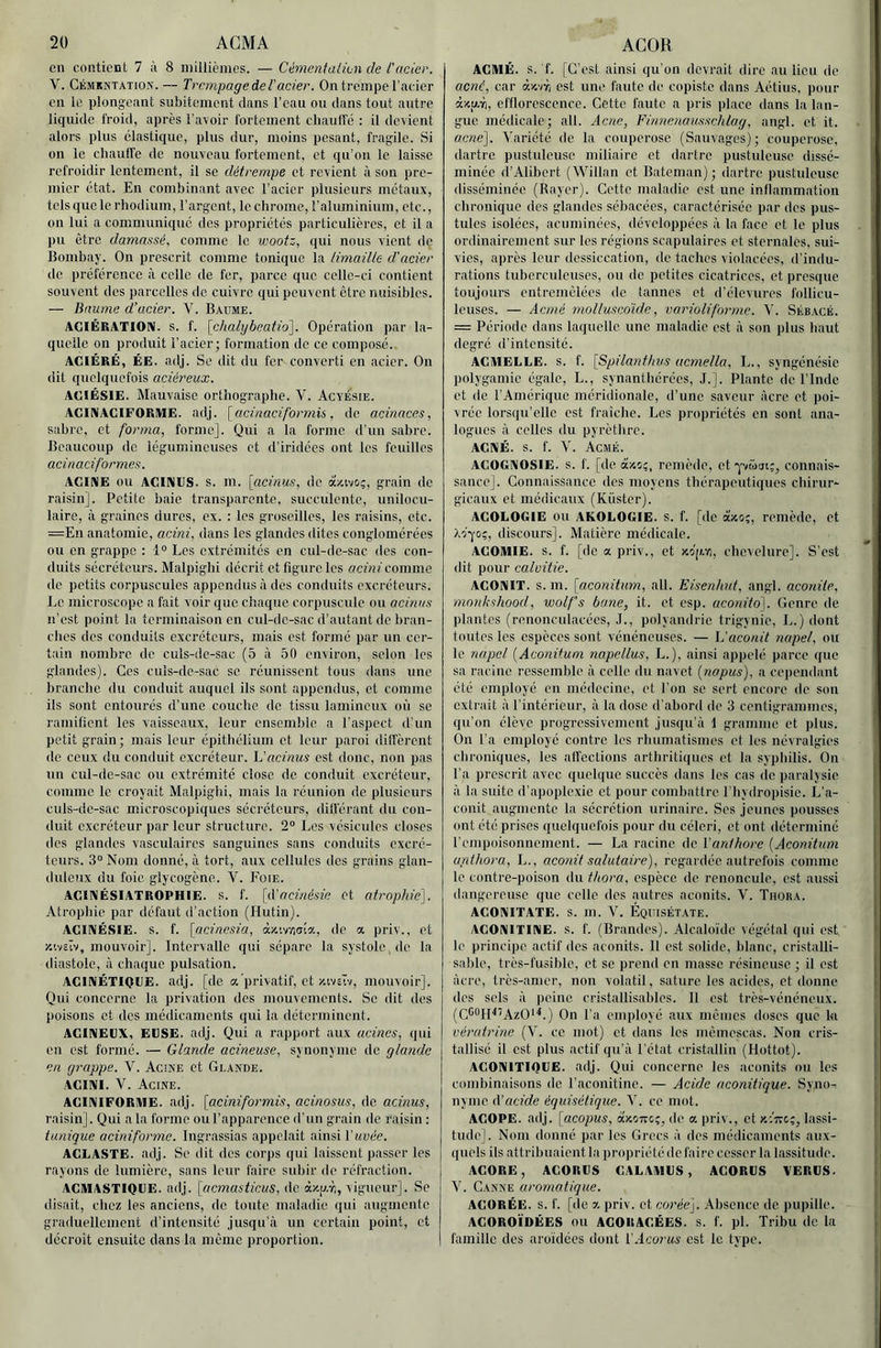 en contient 7 ù 8 millièmes. — Cémenialion de l'acier. V. Cémkktation. — TrempageàeVacier. On trempe l’acier en le plongeant subitement dans l’eau ou dans tout autre liquide froid, après l’avoir fortement cliauffé : il devient alors plus élastique, plus dur, moins pesant, fragile. Si on le chaulTc de nouveau fortement, et qu'on le laisse refroidir lentement, il se détrempe et revient à son pre- mier état. En combinant avec l’acier plusieurs métaux, tels que le rhodium, l’argent, le chrome, l’aluminium, etc., on lui a communiqué des propriétés particulières, et il a pu être damassé, comme le wootz, qui nous vient de Bombay. On prescrit comme tonique la limaille d'acier do préférence à celle de fer, parce que celle-ci contient souvent des parcelles de cuivre qui peuvent être nuisibles. — Baume d’acier. V. Baume. AGIÉRATlOni. s. f. [chalybeatid]. Opération par la- quelle on produit l’acier; formation de ce composé. AGIÉRË, ÉE. adj. Se dit du fer converti en acier. On dit quelquefois aciéreux. AGIÉSIE. Mauvaise orthographe. V. AcyÉsie. ACIKAGIFORMË. adj. [acinaciformis, de acinaces, sabre, et forma, forme]. Qui a la forme d’un sabre. Beaucoup de légumineuses et d’iridées ont les feuilles aci natif ormes. ACIRIE ou AGINGS. s. m. [acinus, de àüivo;, grain de raisin]. Petite baie transparente, succulente, unilocu- laire, à graines dures, ex. : les groseilles, les raisins, etc. =En anatomie, acini, dans les glandes dites conglomérées ou en grappe : 1° Les extrémités en cul-de-sac <les con- duits sécréteurs. Malpighi décrit et figure les flcfnf comme de petits corpuscules appendus à des conduits excréteurs. Le microscope a fait voir que chaque corpuscule ou acinus n’est point la terminaison en cul-de-sac d’autant de bran- ches des conduits excréteurs, mais est formé par un cer- tain nombre de culs-de-sac (5 à 50 environ, selon les glandes). Ces culs-de-sac se réunissent tous dans une brandie du conduit auquel ils sont appendus, et comme ils sont entourés d’une couche de tissu lamincnx où se ramilient les vaisseaux, leur ensemble a l'aspect d’un petit grain; mais leur épithélium et leur paroi dilfèrcnt do ceux du conduit excréteur, h'acinus est donc, non pas un cul-dc-sac ou extrémité close de conduit excréteur, comme le croyait Malpighi, mais la réunion de plusieurs culs-de-sac microscopiques sécréteurs, dilférant du con- duit excréteur par leur structure. 2“ Les vésicules closes des glandes vasculaires sanguines sans conduits excré- teurs. 3“ Nom donné, à tort, aux cellules des grains glan- duleux du foie glycogène. V. Foie. AGINÉSIATROPHIE. s. f. [à'ncinésie et atrophie']. Atrophie par défaut d’action (Hutin). ACIIVÉSIE. s. f. [acinesia, àx'.vïiiri'a, de a priv., et r.ivsïv, mouvoir]. Intervalle qui sépare la systole, de la diastole, à chaque pulsation. AGIIMÉTIOGE. adj. [de a privatif, et y.ivstv, mou\oir]. Qui concerne la privation des mouvements. Se dit des poisons et des médicaments qui la déterminent. AGINEÜX, EGSE. adj. Qui a rapport aux ucines, qui en est formé. — Glande acineuse, synonyme de glande en grappe. V. Acine et Glande. AGIIVI. V. Acine. AGINIFORME. adj. [aciniformis, acinosus, de acinus, raisin]. Qui a la forme ou l’apparence d'un grain de raisin : tunique aciniforme. Ingrassias appelait ainsi Vuvée. AGLASTE. adj. Se dit des corps qui laissent passer les rayons de lumière, sans leur faire subir de réfraction. AGMASTIOGE. adj. [ucmasticus, de àx-p.-r,, vigueur]. Se (lisait, chez tes anciens, de toute maladie qui augmente graduellement d’intensité jusqu’à un certain point, et décroît ensuite dans la même proportion. AGMÉ. s. f. [C'est ainsi qu'on devrait dire au lieu de acné, car dx'/r, est une faute de copiste dans Aétius, pour d<p.r), efflorescence. Cette faute a pris place dans la lan- gue médicale; ail. Acné, Finneuausschlag, angl. et it. acné]. Variété de la couperose (Sauvages); couperose, dartre pustuleuse miliaire et dartre pustuleuse dissé- minée d’Alibert (Willan et Bateman); dartre pustuleuse disséminée (Rayer). Cette maladie est une inflammation chronique des glandes sébacées, caractérisée par des pus- tules isolées, acuminées, développées à la face et le plus ordinairement sur les régions scapulaires et sternales, sui- vies, après leur dessiccation, de taches violacées, d’indu- rations tuberculeuses, ou de petites cicatrices, et presque toujours entremêlées de tannes et d’élevures hdlicu- leuses. — Acmé rnolluscdide, varioliforme. V. Sébacé. = Période dans laquelle une maladie est à son plus haut degré d’intensité. AGMELLE. S. f. \Spila7ithvs acmella, L., syngénésie polygamie égale, L., synanthérées, .1.]. Plante de l’Indc et de l'Amérique méridionale, d’une saveur âcre et poi- vrée lorsqu’elle est fraîche. Les propriétés en sont ana- logues à celles du pyrèthre. ACXÉ. S. f. V. ÀcMÉ. AGOGAOSIE. s. f. [de àzo;, remède, et connais- sance]. Connaissance des moyens thérapeutiques chirur- gicaux et médicaux (Kiister). ACOLOGIE ou AKOLOGIE. S. f. [de àxo;, remède, et Aoyo;, discours]. Matière médicale. AGOMIE. s. f. [de a priv., et xoicr,, chevelure]. S’est dit pour calvitie. AGONIT, s. m. [aconitum, ail. Eisenhnt, angl. aconile, mnnkshood, wolf's bane, it. et esp. aconito]. Genre de plantes (renonculacées, .1., polyandrie trigynie, L.) dont toutes les espèces sont vénéneuses. — L'aconit napel, ou le napel {Aconitum nopellus, L.), ainsi appelé parce que sa racine ressemble à celle du navet (nopus), a cependant été employé en médecine, et l’on se sert encore do son extrait à l’intérieur, à la dose d’abord de 3 centigrammes, qu’on élève progressivement jusqu'à i gramme et plus. On l’a employé contre les rhumatismes et les névralgies chroniques, les affections arthritiques et la syphilis. On l’a prescrit avec quelque succès dans les cas de paralysie à la suite d’apoplexie et pour combattre l’hydropisie. L’a- conit augmente la sécrétion urinaire. Ses jeunes pousses ont été prises quelquefois pour du céleri, et ont déterminé l’empoisonnement. — La racine de l'anthore {Aconitum urdliora, L., aconit salutaire), regardée autrefois comme le contre-poison du thora, espèce de renoncule, est aussi dangereuse que celle des autres aconits. V. Thora. AGONITATE. s. m. V. Équisétate. ACOATTINE. s. f. (Brandes). Alcaloïde végétal qui est le principe actif des aconits. 11 est solide, blanc, crlstalli- sa!)le, très-fusible, et se prend en masse résineuse ; il est âcre, très-amer, non volatil, sature les acides, et donne des sels à peine cristallisables. 11 est très-vénéneux. (C^'^lR'AzO''*.) On l’a employé aux mêmes doses que la vératrine (V. ce mot) et dans les mêmcscas. Non cris- tallisé il est plus actif qu’à l’état cristallin (Hottot). AGOnilTIQGE. adj. Qui concerne les aconits ou les combinaisons de l’aconitine. — Acide aconitique. Syno- nyme A’acide équisétique. V. ce mot. AGOPE. adj. [acopus, axoTreç, de a priv., et k-.'îtc;, lassi- tude]. Nom donné par les Grecs à des médicaments aux- quels ils attribuaient la propriété de faire cesser la lassitude. AGORE, AGORCS GALAMGS, AGORGS VERUS. V. Canne aromatique. AGORÉE. s. f. [de z priv. et Corée]. Absence de pupille. AGOROÏDÉES ou AGORAGEES. s. f. pl. Tribu de la famille des aroïdccs dont l'.lcorics est le type.