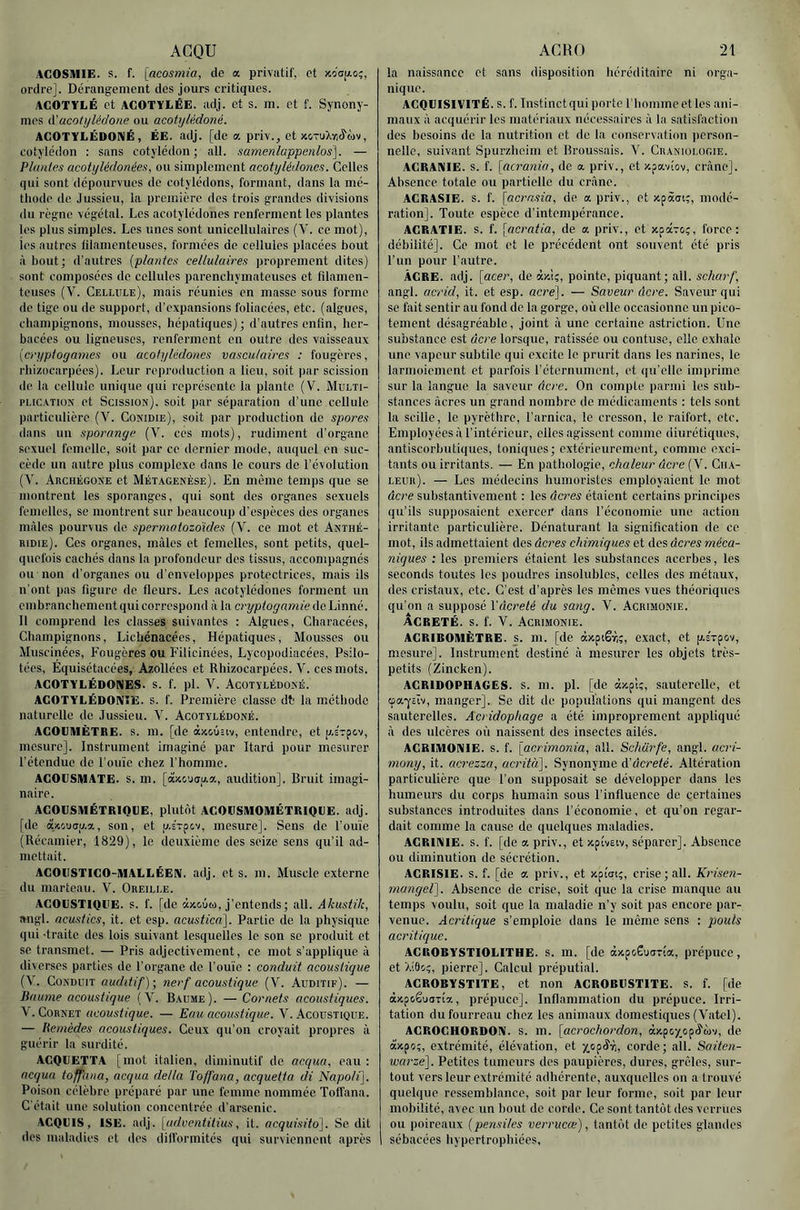 ACQU ACOSIUIE. s. f. [acosmia, de a privatif, et xc'cïjao;, ordre]. Dérangement des jours critiques. ACOTÏLÉ et ACOTYliÉE. adj. et s. m. et f. Synony- mes à’acotyléfJone ou acoiylédoné. ACOTYLÉDONÉ, ÉE. adj. [de œ priv., et )ccTuXy,^iMV, cotylédon : sans cotylédon; ail. mmenlappenlos]. — Plantes acotylédonées, ou simplement acotylédoncs. Celles qui sont dépourvues de cotylédons, formant, dans la mé- thode de. Jussieu, la première des trois grandes divisions du règne végétal. Los acotylédoncs renferment les plantes les plus simples. Les unes sont unicellulaircs (V. ce mot), ies autres filamenteuses, formées de cellules placées bout à bout ; d'autres {plantes cellulaires proprement dites) sont composées de cellides parenchymateuses et filamen- teuses (V. Cellule), mais réunies en masse sous forme de tige ou de support, d’expansions foliacées, etc. (algues, champignons, mousses, hépatiques) ; d’autres enfin, her- bacées ou ligneuses, renferment en outre des vaisseaux [cryptogames ou acotylédoncs vasculaires : fougères, rhizocarpees). Leur reproduction a lieu, soit par scission de la cellule unique qui représente la plante (V. Multi- pi.ic.vTiON et Scission), soit par séparation d’une cellule particulière (V. Cokidie), soit par production de spores dans un sporange (V. ces mots), rudiment d’organe, sexuel femelle, soit par ce dernier mode, auquel en suc- cède un autre plus complexe dans le cours de l’évolution (V. .4rchégone et Mét.xgenèse). En même temps que se montrent les sporanges, qui sont des organes sexuels femelles, se montrent sur beaucoup d’espèces des organes mâles pourvus de spermatozoïdes (V. ce mot et Anthé- ridie). Ces organes, mâles et femelles, sont petits, quel- quefois cachés dans la profondeur des tissus, accompagnés ou non d’organes ou d’enveloppes protectrices, mais ils n'ont pas figure de fleurs. Los acotylédoncs forment un embranchement qui correspond à la cryptogamie île Linné. 11 comprend les classes suivantes ; Algues, Characées, Champignons, Lichénacées, Hépatiques, Mousses ou Muscinées, Fougères ou Filicinées, Lycopodiacées, Psilo- tées, Equisétacées, Azollées et Rhizocarpées. V. ces mots. ACOTYLÉDOniES. s. f. pl. V. Acotylédoné. AGOTYLÉDONîE. S. f. Première classe db la méthode naturelle de Jussieu. V. Acotylédoné. ACOUMÈTBE. s. m. [de àx&ûîiv, entendre, et p.s'rpcv, mesure]. Instrument imaginé par Itard pour mesurer l’étendue de l’ouïe chez l’homme. AGOIJSMATE. s. m. audition]. Bruit imagi- naire. AGOGSIHÉTRIOGE, plutôt AGOGSIUOMÉTRIQGE. adj. [de azouou.a, son, et p.sVpcv, mesure]. Sens de l’ouïe (Récamier, 1829), le deuxième des seize sens qu’il ad- mettait. AGOllSTIGO-MALLÉEN. adj. et s. m. Muscle externe du marteau. V. Oreille. AGOGSTIQUE. s. f. [de «yeuw, j’entends ; ail. Akustik, angl. acustics, it. et esp. acustica]. Partie de la physique qui -traite des lois suivant lesquelles le son se produit et se transmet. — Pris adjectivement, ce mot s’applique à diverses parties de l’organe de l’ouïe : conduit acoustique (V. Conduit auditif)-, nerf acoustique (V. Auditif). — Baume acoustique (V. B.vume). —Cornets acoustiques. V. Cornet acoustique. — Eau acoustique. V. Acoustique. — Remèdes acoustiques. Ceux qu’on croyait propres à guérir la surdité. AGQGETTA [mot italien, diminutif de acqua, eau : acqua toffana, acqua délia Toffana, acquetta di ’Napolf]. Poison célèbre préparé par une femme nommée Toffana. C’était une solution concentrée d’arsenic. AGQGIS, ISE. adj. [adventitius, it. acquisito]. Se dit des maladies et des dill’ormités qui surviennent après AC H O 21 la naissance et sans disposition héréditaire ni orga- nique. ACQIJISIVITÉ. s. f. Instinct qui porte l’homme et les ani- maux à acquérir les matériaux nécessaires â la satisfaction des besoins de la nutrition et de la conservation person- nelle, suivant Spurzheim et Broussais. V. Cbaniologie. ACRAKIE. s. f. [acrania, do a. priv., et xpaviov, crâne]. Absence totale ou partielle du crâne. AGRASIE. s. f. [aernsia, de a priv., et xpàai;, modé- ration]. Toute espèce d’intempérance. AGRATIE. s. f. [acratia, de a priv., et xpavo?, force: débilité]. Ce mot et le précédent ont souvent été pris Fun pour l’autre. ÀGRE. adj. [acer, de àx!;, pointe, piquant; ail. scharf, angl. acrid, it. et esp. acre]. — Saveur âcre. Saveur qui se fait sentir au fond de la gorge, où elle occasionne un pico- tement désagréable, joint â une certaine astriction. Une substance est âcre lorsque, ratissée ou contusc, elle exhale une vapeur subtile qui excite le prurit dans les narines, le larmoiement et parfois l’éternument, et qu’elle imprime sur la langue la saveur âcre. On compte parmi les sub- stances âcres un grand nombre do médicaments : tels sont la scille, le pyrèthre, l’arnica, le cresson, le raifort, etc. Employées â l’intérieur, elles agissent comme diurétiques, antiscorbutiques, toniques; extérieurement, comme exci- tants ou irritants. — En pathologie, chaleur âcre (V. Cha- leur). — Les médecins humoristes employaient le mot âcre substantivement : les âcres étaient certains principes qu’ils supposaient exercer dans l’économie une action irritante particulière. Dénaturant la signification de ce mot, ils admettaient des âcres chimiques et des âcres méca- niques : les premiers étaient les substances acerbes, les seconds toutes les poudres insolubles, celles des métaux, des cristaux, etc. C’est d’après les mêmes vues théoriques qu’on a supposé Vâcreté du sang. V. Acrimonie. AGRETÉ. s. f. V. Acrimonie. AGRIROIUÈTRE. S. m. [de àxpiêr,;, exact, et p.sTp&v, mesure]. Instrument destiné â mesurer les objets très- petits (Zincken). AGRID0PHA6ES. s. m. pl. [de «xpU, sauterelle, et œa-j-slv, manger]. Se dit de populations qui mangent des sauterelles. Acridophage a été improprement appliqué â (les ulcères où naissent des insectes ailés. AGRIlUOniIE. s. f. [acrimonia, ail. Scharfe, angl. acri- mony, it. acrezza, acritiï]. Synonyme Aâcreté. Altération particulière que l’on supposait se développer dans les humeurs du corps humain sous l’influence de certaines substances introduites dans l’économie, et qu’on regar- dait comme la cause de quelques maladies. AGRINIE. s. f. [de a priv., et xpiveiv, séparer]. Absence ou diminution de sécrétion. AGRISIE. s. f. [de a priv., et xpicri;, crise; ail. Krisen- mangeï]. Absence de crise, soit que la crise manque au temps voulu, soit que la maladie n’y soit pas encore par- venue. Acritique s’emploie dans le même sens : pouls acritique. AGROBYSTIOliITHE. s. m. [de àxpc.Êu<jT(a, prépuce, et >.!9oç, pierre]. Calcul préputial. AGRORYSTITE, et non AGROBUSTITE. s. f. [de àxp&ê'jaTÎa, prépuce]. Inflammation du prépuce. Irri- tation du fourreau chez les animaux domestiques (Vatel). AGROGHORDOni. S. m. [acrochordon, àxpcy_opô'(dv, de àxpo;, extrémité, élévation, et corde; ail. Saiten- wcn'ze]. Petites tumeurs des paupières, dures, grêles, sur- tout vers leur extrémité adhérente, auxquelles on a trouvé quelque ressemblance, soit par leur forme, soit par leur mobilité, avec un bout de corde. Ce sont tantôt des verrues ou poireaux [pensiles verrucœ), tantôt de petites glandes sébacées hypertrophiées.