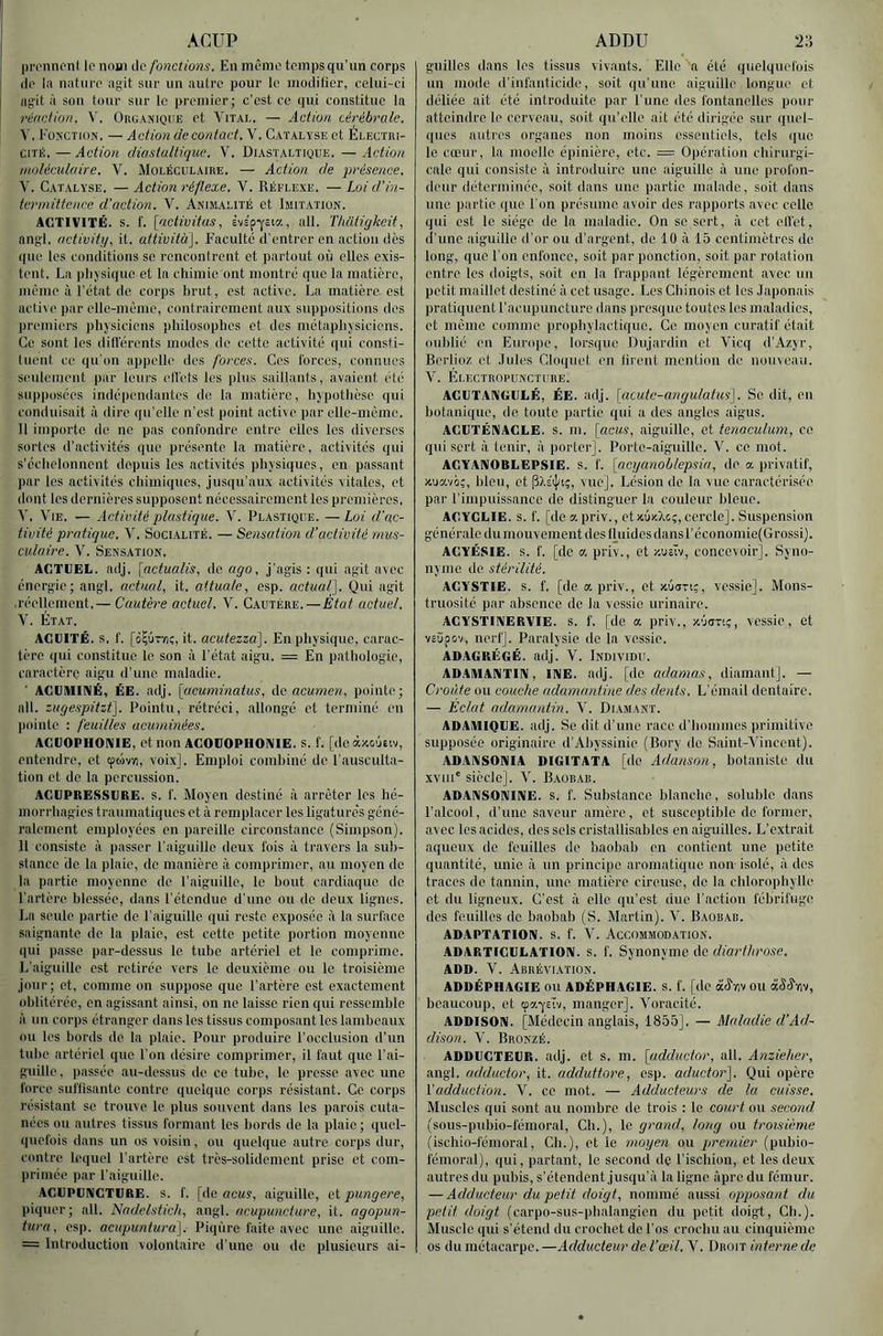 ACUP pn'iincnt le nom de fonctions. En meme tempsqu’un corps de la nature agit sur un autre pour le modifier, celui-ci agit à son tour sur le premier; c’est ce qui constitue la réaction. V, Organique et Vital. — Action cérébrale. V. Fonction, — Action de contact. V. Catalyse et Électri- cité. — Action diastaltique. V. Diastaltique. — Action moléculaire. V. Moléculaire. — Action de présence. V. Catalyse. — Action réflexe. V. Réflexe. — Loi d’in- termittence d’action. V. Animalité et Imitation. ACTIVITÉ, s. f. [activitas, èvs'p'Ycia, ail. Thatigkeit, ang'l. activiti/, it. attività]. Faculté d’entrer en action dès que les conditions se rencontrent et partout où elles exis- tent. La physique et la chimie ont montré que la matière, même à l'état de corps hrut, est active. La matière est active par elle-même, contrairement aux suppositions des premiers physiciens philosophes et des métaphysiciens. Ce sont les dillércnts modes de cette activité qui consti- tuent ce qu’on appelle des forces. Ces l'orces, connues seulement par leurs ellets les plus saillants, avaient été supposées indépendantes do la matière, hypothèse qui conduisait à dire qu’elle n’est point active par elle-même. Il importe de ne pas confondre entre elles les diverses sortes d’activités que présente la matière, activités qui s’échelonnent depuis les activités physiques, en passant par les activités chimiques, jusqu’aux activités vitales, et dont les dernières supposent nécessairement les premières. V, Vie. — Activité plastique. V. Plastique. — Loi d'ac- tivité pratique. V. Socialité. — Sensation d’activité mus- culaire. V. Sensation. ACTUEL, adj. [nctualis, de ago. j’agis ; qui agit avec énergie; angl. actual, it. attuale, esp. actualf\. Qui agit •réellement. — Cuütère actuel. V. Cautère.—Étot actuel. V. État. ACUITÉ, s. f. [iÇÛTïiç, it. acutezza]. En physique, carac- tère qui constitue le son à l’état aigu. = En pathologie, caractère aigu d’une maladie. ■ ACUMINÉ, ÉE. adj. [acuminatus, de acumen, pointe; ail. zugespitzt]. Pointu, rétréci, allongé et terminé eu pointe : feuilles acuminées. ACUOPHONIE, et non ACOUOPIiOiVIE. s. f. [deàxoÙEiv, entendre, et (pùv/i, voix]. Emploi combiné de l’ausculta- tion et de la percussion. ACUPRESSURE. s. f. Moyen destiné à arrêter les hé- morrhagies traumatiques et à remplacer les ligature's géné- ralement employées en pareille circonstance (Simpson). Il consiste à passer l’aiguille deux fois à travers la sub- stance de la plaie, de manière à comprimer, au moyen de la partie moyenne de l’aiguille, le bout cardiaque de l’artère blessée, dans l’étendue d’une ou de deux lignes. La seule partie de l’aiguille qui reste exposée à la surface saignante de la plaie, est cette petite portion moyenne qui passe par-dessus le tube artériel et le comprime. L'aiguille est retirée vers le deuxième ou le troisième jour; et, comme on suppose que l’artère est exactement oblitérée, en agissant ainsi, on ne laisse rien qui ressemble à un corps étranger dans les tissus composant les lambeaux ou les bords de la plaie. Pour produire l’occlusion d’un tube artériel que l’on désire comprimer, il faut que l’ai- guille , passée au-dessus de ce tube, le presse avec une force suffisante contre quelque corps résistant. Ce corps résistant sc trouve le plus souvent dans les parois cuta- nées ou autres tissus formant les bords de la plaie; quel- quefois dans un os voisin, ou quelque autre corps dur, contre lequel l’artère est très-solidement prise et com- primée par l’aiguille. AGUPUniGTCRE. s. f. [de rtcuY, aiguille, et pungere, piquer; ail. Nadelsticli., angl. acupuncture, it. agopun- tura, esp. acupunturd]. Piqûre faite avec une aiguille. ADDU 2:'. guilles dans les tissus vivants. Elle a été quelquefois un mode d’infanticide, soit qu’une aiguille longue et déliée ait été introduite par l’une dos fontanelles pour atteindre le cerveau, soit qu’elle ait été dirigée sur quel- ques autres organes non moins essentiels, tels que le cœur, la moelle épinière, etc. = Opération chirurgi- cale qui consiste à introduire une aiguille à une profon- deur déterminée, soit dans une partie malade, soit dans une partie que l’on présume avoir dos rapports avec celle qui est le siège de la maladie. On sc sert, à cet ell’et, d’une aiguille d’or ou d’argent, de 10 à 15 centimètres de long, que l’on enfonce, soit par ponction, soit par rotation entre les doigts, soit en la frappant légèrement avec un petit maillet destiné à cet usage. Les Chinois et les Japonais pratiquent l’acupuncture dans presque toutes les maladies, et môme comme prophylactique. Ce moyen curatif était oulilié en Europe, lorsiiue Dujardin et Vicq d’Azyr, Berlioz et Jules Cloquet en liront mention de nouveau. V. Electropuncture. AGUTANGULÉ, ÉE. adj. [acutc-angulatus]. Se dit, en botanique, de toute partie qui a des angles aigus. ACUTÉNAGLE. S. m. [acus, aiguille, et tenaculum, ce qui sert à tenir, à porter]. Porte-aiguille. V. ce mot. AGYANOBLEPSIE. S. f. [acyanoblepsia, de a privatif, xuavo;, lileu, et pXstJa;, vue]. Lésion de la vue caractérisée par l’impuissance de distinguer la couleur bleue. AGYGLIE. s. f. [de apriv., etxuz.Xcç, cercle]. Suspension générale du mouvement des Ihiides dans l’économie(Grossi}. ACYÉSIE. s. f. [de a. priv., et xuelv, concevoir]. Syno- nyme do stérilité. AGYSTIE. s. f. [de a priv., et xuan;, vessie]. Mons- truosité par absence de la vessie urinaire. AGYSTIIVERVIE. s. f. [de a priv., X'javi;, vessie, et veùpov, nerf]. Paralysie de la vessie, ADAGRÉGÉ. adj. V. Individu. ADAIUANTIIV, INE. adj. [de adamas, diamant]. — Croûte ou couche adamantine des dents. L’émail dentaire. — Éclat adamantin. V. Diamant. ADAIMIQUE. adj. Se dit d’une race d’hommes primitive supposée originaire d’Aliyssinie (Bory de Saint-Vincent). ADAIMSOniIA DIGITATA [de Adanso)t, botaniste du xviii' siècle]. V. Baobab. ADAIMSONINE. s. f. Substance blanche, soluble dans l’alcool, d’une saveur amère, et susceptible de former, avec les acides, des sels cristallisables en aiguilles. L’extrait aqueux de feuilles do baobab en contient une petite quantité, unie à un principe aromatique non isolé, à des traces de tannin, une matière cireuse, de la chlorophylle et du ligneux. C’est à elle qu’est due l’action fébrifuge des feuilles de baobab (S. Martin). V. Baobab. ADAPTATION, s. f. V. ACCOMMODATION. ADARTiGULATIOni. s. f. Synonyme de diartlirose. ADD. V. Abréviation. ADDÉPIIAGIE ou ADÉPHAGIE. s. f. [do àJ’-iiv ou «âiS’Yiv, beaucoup, et cpa-ysèv, manger]. Voracité. ADDISON. [Médecin anglais, 1855], — Maladie d’Ad- dison. V. Bronzé. ADDUGTEUR. adj. et s. m. [adductor, ail. Anzieher, angl. adductor, it. adduttore, esp. aductor]. Qui opère Vadduction. V. ce mot. — Adducteurs de la cuisse. Muscles qui sont au nombre de trois : le court ou second (sous-pubio-fémoral. Ch.), le grand, long ou troisième (ischio-féinoral, Ch.), et le moyen ou premier (pubio- fémoral), qui, partant, le second de l’ischion,, et les deux autres du pubis, s’étendent jusqu’à la ligne âpre du fémur. — Adducteur du petit doigt, nommé aussi opposant du petit doigt (carpo-sus-phalangien du petit doigt. Ch.). Muscle qui s’étend du crochet de l’os crochu au cinquième