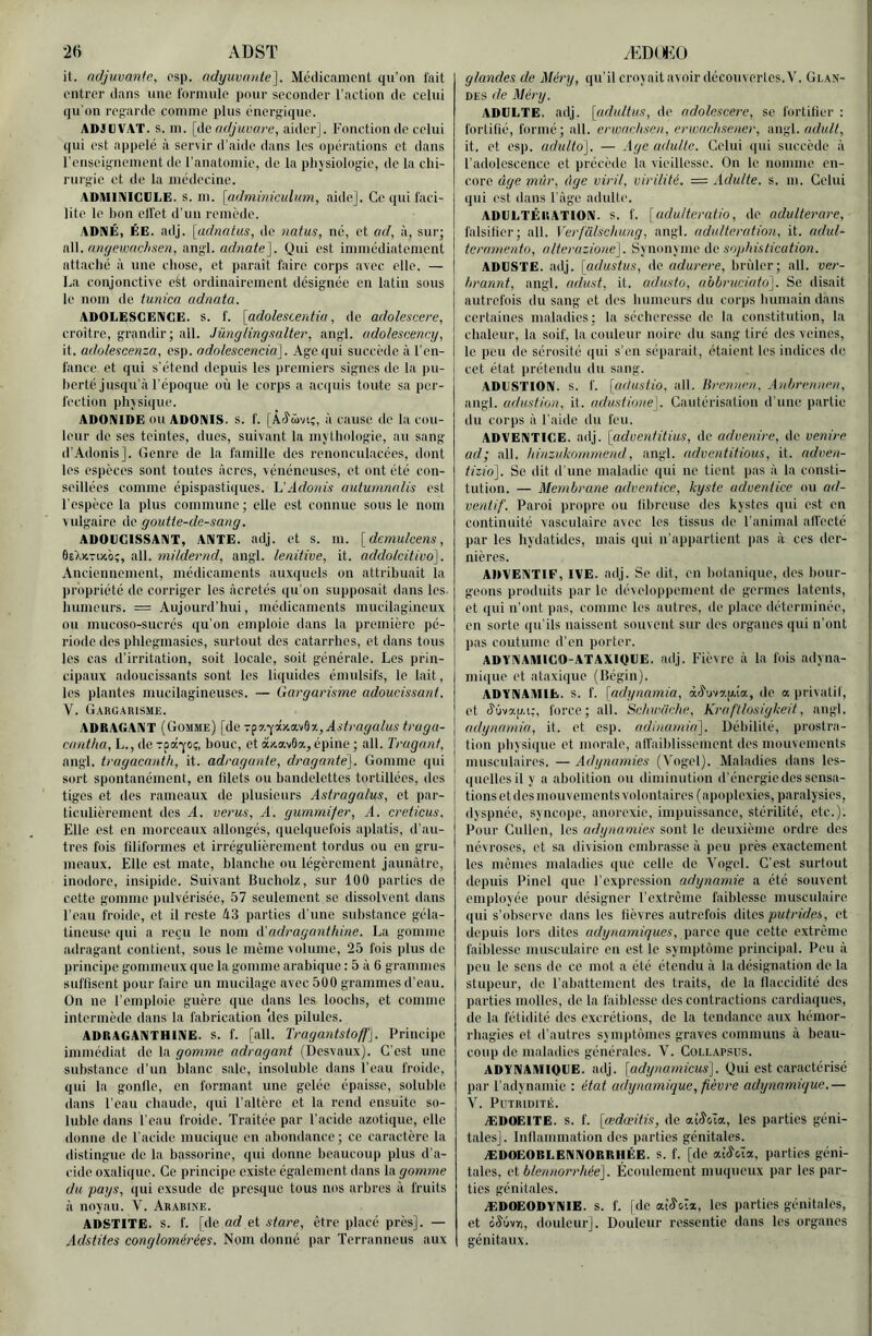 ADST it. ndjuvanle, psp. adyuvnnte]. Mcdicnmcnt qu’on l'ait entrer dans une formule pour seeonder l’action de celui qu'on regarde comme plus énergique. ADJüVAT. s. m. [do adjuuare, aider]. Fonction de celui qui est appelé à servir d’aide dans les opérations et dans l’enseignement de l’anatomie, de la plijsiologie, de la clü- rurg'ie et de la médecine. ADiUiniiCCLE. s. m. {(idminicuhcm, aide]. Ce qui faci- lite le bon elfet d’un remède. ADNÉ, ÉE. adj. [adnatus, de natus, né, et ad, à, sur; nW. nngewaclisen, angl. arfwate]. Qui est immédiatement attaché à une chose, et parait faire corps avec elle. — La conjonctive est ordinairement désignée en latin sous le nom do tunica adnata. ADOLESCENCE, s. f. [adolescerdiu, de adolescere, croître, grandir; ail. Jünglingsalter, angl. adolescency, it, adolescenza, esp. adolescmciâ\. Age qui succède à l’en- fance et qui s’étend depuis les premiers signes de la pu- i herté jusqu’à l’époque où le corps a acquis toute sa per- fection phjsique. ADOniIDE ou ADONIS. S. f. [À^üviç, à cause de la cou- leur de ses teintes, dues, suivant la mythologie, au sang d’.Adonis]. Genre de la famille des renonculacées, dont les espèces sont toutes âcres, vénéneuses, et ont été con- seillées comme épispastiques. VAdonis autumnnlis est l’espèce la plus commune ; elle est connue sous le nom vulgaire de goutte-de-sang. ADOUCISSANT, ANTE. adj. et s. m. [demulcens, BeXutovo;, ail. mildernd, angl. lenüive, it. addolcitivo], .Vncicnnement, médicaments auxquels on attribuait la propriété de corriger les àcrctés qu’on supposait dans les. liumeurs. = Aujourd’hui, médicaments mucilagineux ou mucoso-sucrés qu’on emploie dans la première pé- riode des phlegmasies, surtout des catarrhes, et dans tous les cas d’irritation, soit locale, soit générale. Les prin- cipaux adoucissants sont les liquides émulsifs, le lait, les plantes mucilagineuscs. — Gargarisme adoucissant. V. Gargarisme. ADRAGANT (Gomme) [de 7f>.'{'iKci.'tH,Astragalus traga- cnntlia, L., de Tpa-jo;, bouc, et àx,avâa,, épine ; ail. Tragant, angl. tragacnnth, it. adraganie, draganté]. Gomme (|ui sort spontanément, en filets ou bandelettes tortillées, des ! tiges et des rameaux de plusieurs Astragalus, et par- ticulièrement des A. verus, A. gummifer, A. creticus. Elle est en morceaux allongés, quelquefois aplatis, d’au- tres fois filiformes et irrégulièrement tordus ou en gru- meaux. Elle est mate, blanche ou légèrement jaunâtre, inodore, insipide. Suivant Bucholz, sur 100 parties de cette gomme pulvérisée, 57 seulement se dissolvent dans l’eau froide, et il reste 43 parties d’une substance géla- tineuse qui a reçu le nom A'adragantidne. La gomme adragant contient, sous le même volume, 25 fois plus de principe gommeux que la gomme arabique : 5 â 6 grammes suffisent pour faire un mucilage avec 500 grammes d’eau. On ne l’emploie guère que dans les looclis, et comme intermède dans la fabrication 'des pilules. ADRAGANTHINE. S. f. [ail. Tragantsioff], Principe immédiat de la gomme adragant (Desvaux). C’est une substance d’un blanc sale, insoluble dans l’eau froide, qui la gonlle, en formant une gelée épaisse, soluble dans l’eau chaude, qui l’altère et la rend ensuite so- luble dans l’eau froide. Traitée par l’acide azotique, elle donne de l'acide inucique en abondance; ce caractère la distingue de la hassorine, qui donne beaucoup plus d’a- cide oxalique. Ce principe existe également dans la gomme du pays, qui exsude de presque tous nos arbres â fruits â noyau. V. Arabine. ADSTITE. s. f. [de ad et store, être placé près]. — Adstites conglomérées. Nom donné par Terranneus aux æd()h:o glandes de Aléry, qu’il croyait avoir découvertes. V. Glan- des de Méry. ADULTE, adj. [adultiis, de adolescere, se fortifier : fortifié, formé; ail. erwnchsen, erwaehsener, inv^X. ndult, it. et esp. adulto^. — Age adulte. Celui qui succède â l’adolescence et précède la vieillesse. On le. nomme en- core âge mûr, âge viril, virilité. — Adulte, s. m. Celui qui est dans l'âge adidte. ADULTÉRATION, s. f. \adulteratio, de adulterare, falsifier; ail. Verfülschung, angl. adultération, it. adid- teramento, alterazione']. Synonyme de sophistication. ADUSTE. adj. [adustus, de adurere, brûler; ail. ver- hrannt, angl. adust, it. adusto, aobruciato]. Se disait autrefois du sang et des bumeurs du corps humain dans certaines maladies; la sécheresse de la constitution, la chaleur, la soif, la couleur noire du sang tiré des veines, le peu de sérosité qui s’en séparait, étaient les indices de, cet état prétendu du sang. •ADUSTION. s. f. [adustio, ail. lirrnnrn, Auhrennen, angl. adustion, it. adustione]. Cautérisation d'une partie du corps â l’aide du feu. ADVENTICE, adj. [adventitius, de advenire, de venirc ad; ail. hinzukomrnend, angl. adventitious, it. adven- tizio']. Se dit d’une maladie qui ne tient pas â la consti- tution. — Membrane adventice, kyste adventice on ad- ventif. Paroi propre ou fibreuse des kystes qui est en continuité vasculaire avec les tissus de l’animal all’ecté par les hydatides, mais qui n’appartient pas â ces der- nières. ADVENTIF, IVE. adj. Se dit, en botanique, des bour- geons produits par le développement de germes latents, et qui n’ont pas, comme les autres, de place déterminée, en sorte qu'ils naissent souvent sur des organes qui n’ont pas coutume d’en porter. ADYNAMICO-ATAXIQUE. adj. Fièvre â la fois adyna- mique et ataxique (Bégin). ADYNAMIE, s. f. [adynamia, àê'uvap.ia, do a privatif, et (i'Ovap.i:, force; ail. Schwiiche, Kraf’tlosigkeit, angl, adynamia, it. et esp. aditiamia']. Débilité, prostra- tion physique et morale, alfaiblissement des mouvements musculaires. — Adynamies (Vogel). Maladies dans les- quelles il y a abolition ou diminution d’énergie dos sensa- tions et des mouvements volontaires (apoplexies, paralysies, dyspnée, syncope, anorexie, impuissance, stérilité, etc.). Pour Cullen, les adynamies sont le deuxième ordre des névroses, et sa division embrasse â peu près exactement les mêmes maladies que celle do Vogel. C’est surtout depuis Pinel que l’expression adynamie a été souvent employée pour désigner l’extrême faiblesse musculaire qui s’observe dans les fièvres autrefois dites putefrfes, et depuis lors dites adynamiques, parce (pie cette extrême faiblesse musculaire en est le symptôme principal. Peu à peu le sens de ce mot a été étendu â la désignation de la stupeur, de l’abattement des traits, de la llaccidité dos parties molles, de la faiblesse des contractions cardiaques, de la fétidité des excrétions, de la tendance aux hémor- rhagies et d'autres symptômes graves communs â beau- coup de maladies générales. V. Collapsus. ADYNAMIQUE. adj. [adynamicus]. Qui est caractérisé par l’adynamie : état adynamique, fièvre adxjnamique.— V. Putridité. ÆDOEITE. s. f. [œdeeitis, de ai^oia, les parties géni- tales]. Inllammation des parties génitales. ÆDOEOBLENNORRIIÉE. s. f. [de a;ô'’cîa, parties géni- tales, ci blennorrhée]. Écoulement muqueux par les par- ties génitales. ÆDOEODYNIE. s. f. [de «.{S'Ai., les parties génitales, et iSbin, douleur]. Douleur ressentie dans les organes génitaux.