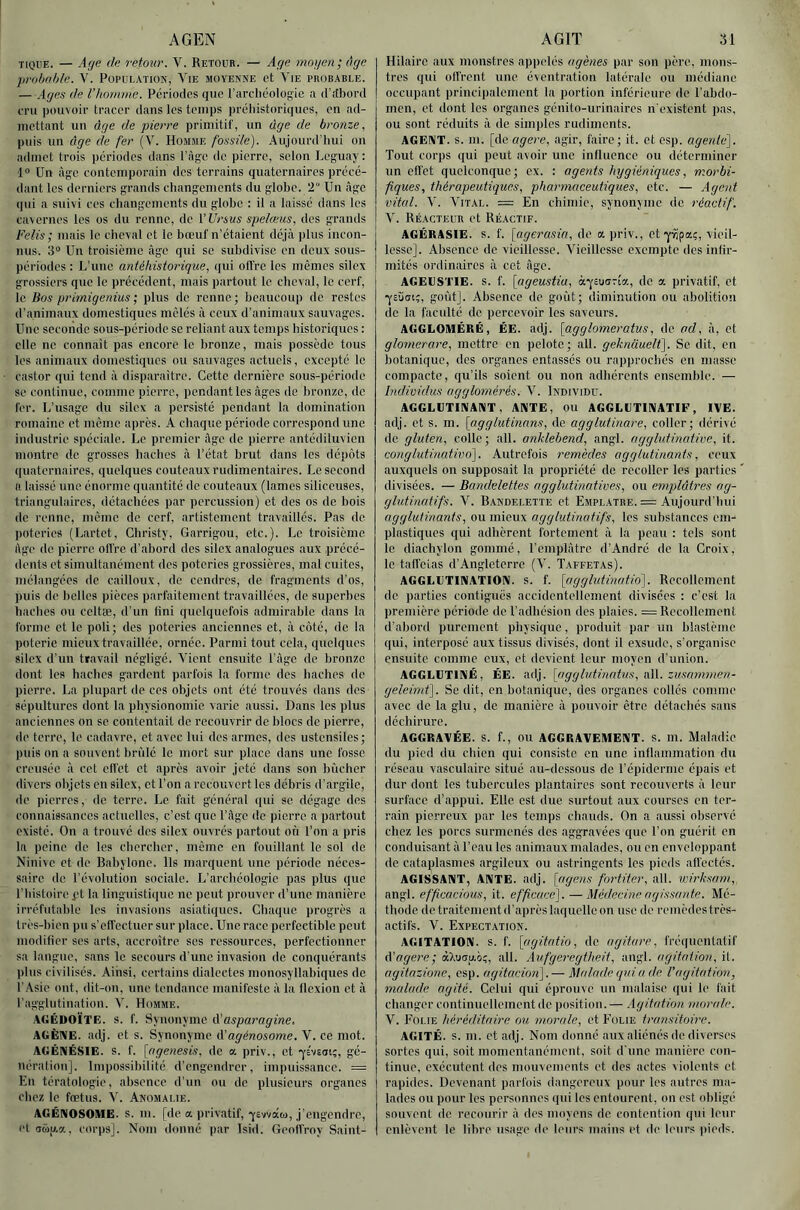 AGEN TIQUE. — A(je de retour. V. Retour. — Aç/e inojjen; âge probnhle. V. Poi'UUATiOK, Yie moyenne et Vie probable. — Ages de l’homme. Périodes que l’arctiéologic ii d’ftbord eru pouvoir tracer dans les temps préliistoriques, en ad- mettant un âge de pierre primitif, un âge de bronze, puis un âge de fer A'- Homme fossile). Aujourd’liui on admet trois périodes dans l'Age de pierre, selon Heguay : ■1“ Un Age contemporain des terrains quaternaires précé- dant les derniers grands changements du globe. 2 Un Age qui a suivi ces changements du globe : il a laissé dans les cavernes les os du renne, de VUrsus spelœus, des grands Felis ; mais le cheval et le bœuf n’étaient déjA plus incon- nus. 3“ Un troisième Age qui se subdivise en deux sous- périodes : L’une antéhistorique, qui offre les mêmes silex grossiers que le précédent, mais partout le cheval, le cerf, le Bos primigenius ; plus de renne; beaucoup de restes d’animaux domestiques mêlés A ceux d’animaux sauvages. Une seconde sous-période se reliant aux temps historiques : elle ne connaît pas encore le bronze, mais possède tous les animaux domestiques ou sauvages actuels, excepté le castor (|ui tend A disparaître. Cette dernière sous-période se continue, comme pierre, pendant les Ages de bronze, de fer. L’usage du silex a persisté pendant la domination romaine et même après. A chaque période correspond une industrie spéciale. Le premier Age de pierre, antédiluvien montre de grosses haches A l’état brut dans les dépôts quaternaires, quelques couteaux rudimentaires. Le second a laissé une énorme quantité de couteaux (lames siliceuses, triangulaires, détachées par percussion) et des os de bois do renne, mémo de cerf, artistement travaillés. Pas de poteries (Lartet, Christy, Garrigou, etc.). Le troisième Age do pierre off re d’abord des silex analogues aux précé- dents et simultanément des poteries grossières, mat cuites, mélangées de cailloux, do cendres, de fragments d'os, puis de belles pièces parfaitement travaillées, de superbes haches ou ccltæ, d’un lini quelquefois admirable dans la forme et le poli; des poteries anciennes et, A côté, de la poterie mieux travaillée, ornée. Parmi tout cela, quelques silex d’un travail négligé. Vient ensuite l’Age de bronze dont les haches gardent parfois la forme des haches de pierre. La plupart de ces objets ont été trouvés dans des sépultures dont la physionomie varie aussi. Dans les plus anciennes on se contentait de recouvrir de blocs de pierre, de terre, le cadavre, et avec lui des armes, des ustensiles ; puis on a souvent bn'ilc le mort sur place dans une fosse creusée A cet effet et après avoir jeté dans son bûcher divers objets en silex, et l’on a recouvert les débris d’argile, de pierres, de terre. Le fait général qui se dégage des connaissances actuelles, c’est que l’Age de pierre a partout existé. On a trouvé des silex ouvrés partout où l’on a pris la peine de les chercher, même en fouillant le sol de Ninive et de Babylone. Ils marquent une période néces- saire de révolution sociale. L’archéologie pas plus que l'histoire pt la linguistique ne peut prouver d’une manière irréfutable les invasions asiatiques. Chaque progrès a très-hicn pu s’effectuer sur place. Une race perfectible peut modifier ses arts, accroître ses ressources, perfectionner sa langue, sans le secours d'une invasion de conquérants plus civilisés. Ainsi, certains dialectes monosyllabiques de l’Asie ont, dit-on, une tendance manifeste A la flexion et A l’agglutination. V. Homme. AGÉDOÏTE. s. f. Synonyme i\'asparagine, AGÈIVE. adj. et s. Synonyme A'agénosome. V. ce mot. AGÉNÉSIE. S. f. [agenesis, do a priv., et 'yîvEoi;, gé- nération], Impossibilité d’engendrer, impuissance. = En tératologie, absence d’un ou de plusieurs organes chez le fœtus. V. Anomalie. AGÉNOSOME. s. m. [de a privatif,-YEvvaa), j’engendre, et !î(dp,a, corps]. Nom donné par Isid. Geoffroy Saint- AGIT 31 Hilaire aux monstres appelés ugènes par son père, mons- tres qui offrent une éventration latérale ou médiane occupant principalement la portion inférieure de l’abdo- men, et dont les organes génito-urinaires n'existent pas, ou sont réduits A de sim))les rudiments. AGENT, s. m. [de agere, agir, faire; it. et es]). agente). Tout corps qui peut avoir une influence ou déterminer un effet quelconque; ex. : ageids hygiéniques, morbi- fiques, thérapeutiques, pharmaceutiques, etc. — Agent vital. A'. Vital. = En chimie, synonyme de réactif. V. Réacteur et Réactif. AGÉRASIE. s. f. [agerasia, do a priv., et'yïipaç, vieil- lesse]. Absence de vieillesse. Vieillesse exempte des infir- mités ordinaires A cet Age. AGEESTIE. s. f. [ageustia, à-fEuarta, de a privatif, et 'yEÙdt;, goût]. Absence de goût; diminution ou abolition de la faculté de percevoir les saveurs. AGGLOMÉRÉ, ÉE. adj. [agglomeratus, de ad. A, et glorncrare, mettre en pelote; ail. geknauelt]. Se dit, en botanique, des organes entassés ou rapprochés en niasse compacte, qu’ils soient ou non adhérents ensemble. — Individus agglomérés. V. Individu. AGGLUTINANT, ANTE, ou AGGLUTINATIF, IVE. adj. et s. m. [ag g lut inans, de agglutinare, coller; dérivé do gluten, colle; ail. anklebend, angl. agglutinative, it. conglutinativo]. Autrefois remèdes agglutinants, ceux auxquels on supposait la propriété de recoller les parties divisées. — Bandelettes agglutinatives, ou emplâtres ag- glutinatifs. V. Bandelette et Emplâtre. = Aujourd’hui agglutinants, ou mieux agglutina.tifs, les substances em- plastiquos qui adhèrent fortement A la peau : tels sont le diachylon gommé, l’emplAtro d’André de la Croix, le taffetas d’Angleterre (V. Taffetas). AGGLUTIN.ATION. s. f. [agglutinatio]. Recollement de parties contiguës accidentellement divisées : c’est la première période de l’adhésion dos plaies. = Recollement d’abord purement physique, produit par un blastème qui, interposé aux tissus divisés, dont il exsude, s’organise ensuite comme eux, et devient leur moyen d’union. AGGLUTINÉ, ÉE. adj. [(igghdinntus, aW. zusannnen- geleind). Se dit, on botanique, des organes collés comme avec do la glu, de manière A pouvoir être détachés sans déchirure. AGGRAVÉE, s. f., ou AGGRAVEMENT, s. m. Maladie du pied du chien qui consiste en une inflammation du réseau vasculaire situé au-dessous de répiderme épais et dur dont les tubercules plantaires sont recouverts A leur surface d’appui. Elle est due surtout aux courses on ter- rain pierreux par les temps chauds. On a aussi observé chez les porcs surmenés des aggravées que l’on guérit en conduisant A Tcau les animaux malades, ou en enveloppant de cataplasmes argileux ou astringents les pieds affectés. AGISSANT, ANTE. adj. [agens fortiter, ail. wirksam, angl. efficacious, it. efficace). — Médecine agissante. Mé- thode de traitement d'après laquelle on use de reinèdostrès- actifs. V. Expectation. AGITATION, s. f. [fjgitatio, de agiiare, fréquenlatif â'agere; àXuau.i);, ail. Aufgeregtheit, angl. agitation, il. agitnzione, esp. agitacion).— Malade qui a de l'agitation, malade agité. Celui qui éprouve un malaise qui le fait changer continuellement de position. — Agitation monde. V. Folie héréditaire ou morale, et E'olie transitoire. AGITÉ, s. m. et adj. Nom donné aux aliénés do diverses sortes qui, soit momentanément, soit d'une manière con- tinue, exécutent des mouvements et des actes violents et rapides. Devenant parfois dangereux pour les autres ma- lades ou pour les personnes qui les entourent, on est obligé souvent de recourir A des moyens de contention qui leur enlèvent le libre usage de leurs mains et de hoirs pieds.