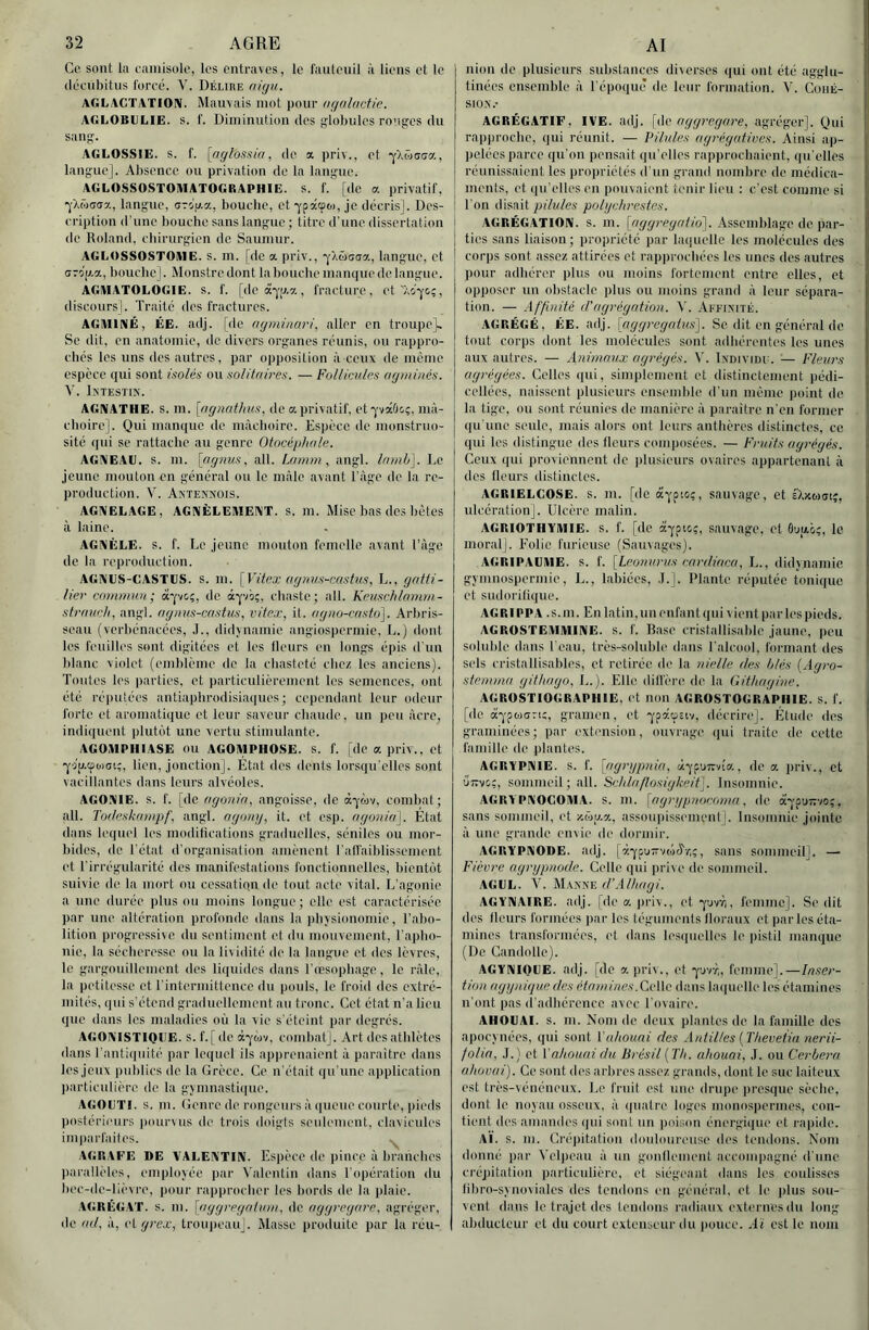 Ce sont la eainisolo, les entraves, le l'autcuil à liens et le (léeiibitns Ibreé. V. Délire niyn,. AGLACÏATIOIV. Mauvais mot pour nqnlncüc. AGLOBULIE. S. f. Diminution des globules rouges du sang. AGLOSSIE. s. f. [aÿ/o.Mm, de a priv., et •j'X&aGa, langue]. Absence ou privation de la langue. AGLOSSOSTOAIATOGRAPHIE. s. 1'. [de a privatif, Yaw(7<i7., langue, OTip.a, bourbe, et -ypacpo), je dccrisl. Des- cription d’une bouche sans langue ; titre d'une dissertation do Roland, cliirurgien de Sauinur. AGLOSSOSTOIHE. s. in. [de a priv., •y/.ûcaa, langue, et (jro'p.a, bouche]. Monstre dont la bouche manque de langue. AGIUATOLOGIE. s. f. [de à-j'iL7., fracture, ct'Xo'^^ç, discours). Traité des fractures. AGMINÉ, ÉE. adj. [de (lyniinari, aller en troupe]. Se dit, en anatomie, de divers organes réunis, ou rappro- chés les uns des autres, par opposition à ceux de même espèce qui sont isolés ou soUtnires. — Follicules agminés. V. Intestin. AGNATHE. s. m. [ugnatlms, de a privatif, etq'vaûo;, mà- clioire]. Qui manque de màclioire. Espèce de monstruo- sité qui se rattache au genre Otocéplinle. AGNEAU, s. m. [fignus, ail. Lfninn , angl. Irimb]. Le jeune mouton en général ou le mâle avant Tàge de la re- production. V. Antennois. AGNELAGE, AGNÈLEIMENT. s. m. Mise bas des bêtes à laine. AGNÉLE. s. f. Le jeune mouton femelle avant l’agc de la reproduction. AGNES-CASTES. S. m. [Vitex (ig?ius-c(ishit, I.., gatti- lier commun; â'jtc', de âpb;, chaste; ail. Keuschlrimm- sti-fiucli, angl. ngnus-castus, vitex, il. (igmi-cristo]. Arbris- seau (verbénacées, .T., didvnamie angios|)crmie, L.) dont les feuilles sont digitées et les fleurs en longs épis d'un blanc viidet (emblème de la chasteté chez les anciens). Toutes les |)arties, et particulièrement les semences, ont été réputées antiapbrodisiaques; cependant leur odeur forte et aromatique et leur saveur cbaude, un peu âcre, indiquent plutôt une vertu stimulante. AGOMPIIIASE ou AGOMPHOSE. S. f. [de a priv., et 'yiu.tpoKjt;, lien, jonction]. État des dents lorsqu'elles sont vacillantes dans leurs alvéoles. AGONIE, s. f. [de agonin, angoisse, de àqwv, combat; ail. Toflesknmpf, angl. ogoinj, it. et csp. ngonia]. État dans lequel les modilications graduelles, séniles ou mor- bides, de Tétat d'organisation amènent l’alfaiblissement et l’irrégularité des manifestations fonctionnelles, bientôt suivie de la mort ou cessatiqn de tout acte vital. L'agonie a une durée plus ou moins longue; elle est caractérisée par une altération profonde dans la pbvsionoinie, l’abo- lition progressive du sentiment et du mouvement, l'apho- nie, la sécheresse ou la lividité de la langue et des lèvres, le gargouillement des liquides dans l’œsopbage, le râle, la petitesse et l'intermittence du pouls, le froid des extré- mités, qui s’étend graduellement an tronc. Cet état n'a lieu que dans les mabulies où la vie s'éteint par degrés. agonistique, s. f. [de à-^'Mv, combat]. Art des athlètes dans l’antiquité par lequel ils aiiprenaient à paraître dans les jeux publics de la Grèce. Ce n’était ipi une application particulière de la gjninastique. AGOETI. s. m. (îenre de rongeurs à (|uene courte, pieds postérieurs |)ourvus de trois doigts seulement, clavicules imparfaites. AGRAFE DE VALENTIN. Espèce de pince à branches parallèles, employée par Valentin dans Tiqiération du bec-de-lièvre, pour rapprocher les bords de la plaie. AGRÉGAT, s. m. [nggt'egnium. de aggregore, agréger, de (ul, à, cigrex, troupeau]. Masse produite par la réu- nion de plusieurs substances diverses (|ui ont été agglu- tinées ensemble à l'époque de leur formation. V. ConÉ- SIO.N.- AGRÉGATIF, IVE. adj. [de aggregore, agréger]. Qui rapproche, qui réunit. — Pilules agrégatives. Ainsi ap- Ijclécs parce qu’on pensait qu’elles rapprochaient, qu elles réunissaient les propriétés d'un grand nombre de médica- ments, et (lu’elles en pouvaient tenir lieu : c’est comme si I Ton disait pilules polgchrestes. I AGRÉGATION. S. m. [c/^ÿreÿcif/o]. Assemblage de par- î ties sans liaison; propriété par laquelle les molécules des j corps sont assez attirées et rapprochées les unes des autres pour adhérer plus ou moins fortement entre elles, et opposer un obstacle plus ou moins grand à leur sépara- tion. — Af'l'inité (Vagrégation. V. Affinité. AGRÉGÉ, FIE. adj. {aggregatus^. Se dit en général de tout corps dont les molécules sont adhérentes les unes aux autres. — Animaux agrégés. V. Individu. — Fleurs agrégées. Celles qui, simplement et distinctement pédi- cellées. naissent plusieurs ensemble d'un même point de j la tige, ou sont réunies de manière à paraître n’en former j qu’une seule, mais alors ont leurs anthères distinctes, ce ! qui les distingue des fleurs composées. — Fruits agrégés. Ceux qui proviennent de |)lusieurs ovaires appartenant à j des fleurs distincles. AGRIELCOSE. s. m. [de âypio;, sauvage, et D.xwat;, ulcération]. Ulcère malin. AGRIOTHYIllIE. s. f. [de a'ypic;, sauvage, et 0'jpt.ô?, le. moral]. Folie furieuse (Sauvages). AGRIPAEVIE. s. f. [Leonurus cnrdinca, L., didynamic gymnospermie, L., labiées, .T.]. Plante réputée tonique et sudorifique. AGRIPPA .s.m. En latin,un enfant qui vient par les pieds. AGROSTEVIMINE. s. f. Rase cristallisable jaune, peu soluble dans l'eau, très-soluble dans l’alcool, formant des sels cristallisables, et retirée de la nielle des blés [Agro- stemma githago, L.). Elle dill'ère de la Githagine. AGROSTIOGRAPHIE, et non AGROSTOGRAPHIE. s. f. [de a-j'pwGTij, gramen, et 'j'pâtpciv, décrire]. Étude des graminées; par extension, ouvrage ipii traite de cette famille de plantes. AGRYPNIE. s. f. [agnjptda, àq'puTvvta, de a priv., et uttvg;, sommeil; ail. Scldaflosigkeit]. Insomnie. AGRYPNOCOÎHA. s. m. {agriipnocoma. de à';'pu77'/o;. sans sommeil, et y.àu.y., assoupissement]. Insomnie jointe à une grande envie de dormir. AGRYPNODE. adj. |à-^pii-vwciV,;, sans sommeil]. —• Fièvre agrgpnode. Celle qui prive de sommeil. AGEL. V. UkTStiv. d’Alhagi. AGYNAIRE. adj. [de a |)riv., etyavà, femme]. Se dit des fleurs formées par les téguments floraux et par les éta- mines transformées, et dans lesquelles le pistil manque (De Candolle). AGYNIQEE. adj. [de a priv,, et •yuvr,, femme].—Inser- tion aggnùpte des étamines. Celle dans laquelle les étamines n'ont pas d'adhérence avec l'ovaire. AHOEAI. s. m. Nom de deux jilantes de la famille des apocvnées, qui sont Vahouni des Ardilles [Thevetia nerii- folia, .1.) et V ahouni du Brésil (Th. allouai, .1. ou Cerbera uhüvui). Ce sont des arbres assez grands, dont le suc laiteux est très-vénéneux. I.e fruit est une drupe presque sèche, dont le noyau osseux, à quatre loges monospermes, con- tient des amandes qui sont un poison énergique et lapide. a'i. s. m. Créiiitation douloureuse des tendons. Nom donné pai- Veliieau à un gonllement accompagné d’une créjiitation particulière, et siégeant dans les coulisses fibro-sv noviales des tendons en général, et le plus sou- vent dans le trajet des tendons radiaux externes du long abducteur et du court extenseur du jiouce. Aï est le nom