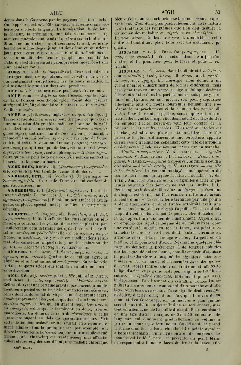 AIGU donné dans la Gascogne par les paysans à cette maladie. On l’appelle aussi loi. Elle survient à la suite d’une vio- lence ou (l’cfTorts fatigants. La tuméfaction, la douleur, la chaleur, la crépitation, une fois commencées, aug- mentent généralement pendant quatre à six ou huit jours. Si aucune imprudence n’est commise, le mal, se main- tenant au même degré jusqu’au douzième ou quinzième jour, prend ensuite la voie de la résolution. Traitement : repos, immobilité des membres; applications émollientes d’abord, résolutives ensuite ; compression modérée à l’aide d’un bandage roulé. AIDi^S. s. m. pl. [oi £)7îïip£Tc,ûvT£;]. Ceux qui aident le chirurgien dans ses opérations. = En vétérinaire, ceux qui contiennent, assujettissent les animaux malades, ou qui assistent le praticien dans scs opérations. AIGE. s. f. Forme incorrecte pour ægis. V. ce mot. AIGLE. S. m. — Aigle de mer [Sciœna aquila. Cuv. ex. L.). Poisson acanthoptérygicn voisin des perches, atteignant 1™,50; alimentaire. V. Ombre. — Bois d’aigle. V. Bois d’aloès. AIGRE, adj. [ail. sauer, angl. sour, it. agro, esp. ag7io]. Terme vague dont on se sert pour désigner ce qui exerce une impression désagréable, soit sur l’organe du goût, en l’affectant à la manière des acides (sàveur aigre, li- quide aigre)-, soit sur celui de l’odorat, en produisant le même effet sur lui [odeur aig^-c) ; soit sur celui de l’ou’ie, en faisant naître la sensation d’un son perçant [voix aigi-e, son aigre)] ce qui manque de liant, soit au moral [espi-it aigre, caractère aigre), soit au physique.—Métaux aigres. Ceux qu’on ne peut forger parce qu’ils sont' cassants et se brisent sous le choc du marteau. AIGRE-DOUX, OECE. adj. [dulcanurrus, it. agrodolce, csp. agridulce]. Qui tient de l’acide et du doux. . AIGRELET, ETTE. adj. [acidulus]. Un peu aigre. — Saveur uigi'elette. Ex. : celle d’une eau qui contient du gaz acide carbonique. AIGREMOIKE. S. f. [Agrimonia eupatoria, L., dodé- candrie digynie, L., rosacées, .1. ; ail. Odennennig, angl. agrimony, it. agrimonki]. Plante un peu amère et astrin- gente, employée spécialcmcht pour faire des gargarismes détersifs. AIGRETTE. S. f. [pappm, ail. Fedei'chen, angl. tuft, \i. pennachino]. Petite touffe de filaments simples ou plu- meux qui couronne les graines de certaines plantes, par- ticulièrement dans la famille des synanthérées. L’aigrette est ou sessile, on pédicellée ; eWa est on soyeuse, on pa~ léacée, ou écailleuse, etc.; et de ces modifleations résul- tent des caractères imporlants pour la distinction des genres. — Aigrette électrique. Y. Électrique. AIGREUR, s. f. [acor, ail. Sciure, angl. sourness, it. ayrezza, esp. agrura). Qualité de ce qui est aigre, au physique et surtout au rnoviA.—Aigreurs. En pathologie, certains rapports acides qui sont le résultat d’une mau- vaise digestion. AIGU, Ufi. adj. [acutus, pointu, o'Çj;, ail. akut, hitzig, angl. acute, it. ncuio, esp. agudo). — Maladies aiguës. Celles qui, ayant une certaine gravité, parcourent prompte- ment leurs périodes. On les divisait autrefois en subaiguës, celles dont la durée est de vingt et un à quarante jours; aiguës proprement dites, celles qui durent quatorze jours ; sub-très-aiguës, celles qui en durent sept ; très-aiguës, ou suraiguës, celles qui se terminent en deux, trois ou quare jours. On donnait le nom Ac. chroniques à celles quise prolongent au dehà du quarantième, jour. Mais cette distinction scolastique ne saurait être rigoureuse- ment admise dans la pratique; car, par exemple, une lièvre intermittente tierce est toujours une maladie aiguë, même après vingt-cinq ou trente accès; une affection tuberculeuse est, dès son début, une maladie chronique, XIII* ÉDIT. AIGU 33 bien qu'elle puisse quelquefois se terminer avant le qua- rantième. C’est donc plus particulièrement de la nature et de l’intensité des symptômes que l’on doit déduire la distinction des maladies en aiguës et en chroniques. — Douleur aiguë. Douleur très-vive et semblable à celle qui résulterait d’une plaie faite avec un instrument pi- quant. AlGUA'VER. V. a. [de l’anc. franç. aigue, eau].—Ai- guaijer un cheval, he faire entrer dans l’eau jusqu’au ventre, et l’y promener pour le laver et pour le ra- fraîchir. AIGUILLE, s. f. [acus, dont le diminutif acicula a donné aiguille -, paa»!;, (isÀovvi, ail. Nadel, angl. needle, it. ago, esp. aguja]. En chirurgie, nom donné à un grand nombre d’instruments de formes différentes, mais consistant tous en une verge ou tige métallique destinée à être introduite dans les parties molles, soit pour y con- duire une ligature ou une mèche, soit pour y séjourner elle-même plus ou moins longtemps pendant que s’o- pèrent le rapprochement et la réunion des parties di- visées. L’or, l’argent, le platine, sont employés à la con- fection des aiguilles lorsqu’elles demandent de la flexibilité; on emploie l’acier lorsqu’on veut leur donner de la roideiir et les rendre acérées. Elles sont ou droites ou courbes, cylindriques, plates ou triangulaires; leur tête présente le plus ordinairement une ouverture appelée œil ou chus ; quelquefois cependant cette tète est arrondie ou échancrée. Quelques-unes sont fixées sur un manche. — Aiguille à acupuncture. V. Acupuncture. — Aiguille aimantée. V. Magnétisme et Inclinaison. — Ba.ume d’ai- guille. V. Baume.—Aiguille à appareil. Aiguille à coudre ordinaire.—Aiguille asiatique. V. Asiatique. —Aiguille à bec-de-lièvre. Instrument employé dans l’opération du bec-de-lièvre, pour pratiquer la suture entortillée (V. Su- ture). Ambroise Paré sc servait d’aiguilles d’acier angu- leuses, ayant un chas dont on ne voit pas l’utilité. J. L. Petit employait des aiguilles d’or ou d’argent, présentant à chaque extrémité une tête renflée ; il les introduisait à l’aide d’une sorte de lardoire terminée par une pointe à deux tranchants, et dont l’autre extrémité avait une. fente dans laquelle il engageait l’aiguille On a aussi fait usage d’aiguilles dont la pointe pouvait être détachée de la tige après l’introduction de l’instrument. Aujourd’hui on emploie des aiguilles longues de 40 millimètres, dont une extrémité, aplatie en fer de lance, est pointue et tranchante sur les bords, et dont l’autre extrémité est arrondie et sans tête; leur tige est d’or, d’argent ou de platine, et la pointe est d’acier. Néanmoins quelques chi- rurgiens donnent la préférence à de longues épingles d’Allemagne, dé cuivre étamé, dont ils ont soin d’aiguiser la pointe. Charrière a imaginé des aiguilles d’acier ter- minées en fer de lancé, et renfermées dans des gaines d’argent ; après l’introduction de l’instrument, on retire la tige d'acier, et la gaine reste pour supporter les flls do suture. — Aiguille à cataracte. Instrument pour opérer la dépression, l’abaissement du cristallin. Toutes les ai- guilles à abaissement se composent d’un manche et d une tige. Autrefois on se servait d’une aiguille droite conique et déliée, d’acier, d’argent ou d’or, que l’on vissait, moment d’en faire usage, sur un manclie à pans qui lui servait aussi d’étui. Aujourd’hui on se sert encore, sur- tout c-n Allemagne, de l’aiguille droite de Becr, consistant en une tige d’acier conique, de 27 à 40 millimètres de longueur, qui, diminuant graduellement de volume à partir du manche, se termine eu s’aplatissant, et prend la forme d’un fer de lance rhoinboïdal à pointe aiguë et à bords trancliants, d’une ligne environ de longueur. Le manche est taillé à pans, et présente un point blanc correspondant à l’une des faces du fer de la lance, afin 3