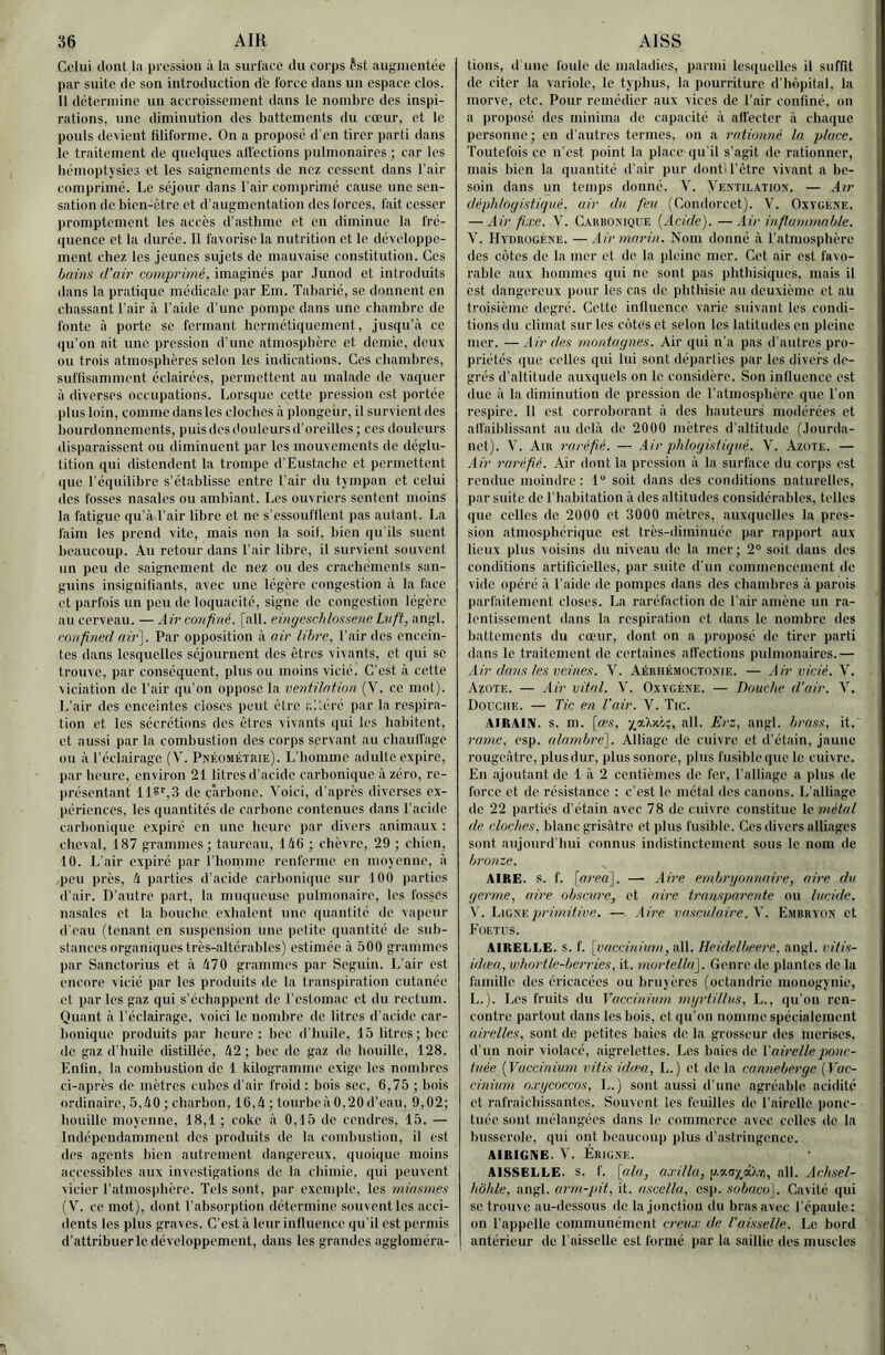 Celui dont la pression à la surl'aee du corps fsl augmentée par suite de son introduction d‘c force dans un espace clos. 11 détermine un accroissement dans le nombre des inspi- rations, une diminution dos battements du cœur, et le pouls devient liliforme. On a propose d’en tirer parti dans le traitement de quelques all'ections pulmonaires ; car les hémoptysies et les saignements de nez cessent dans l’air comprimé. Le séjour dans l’air eomprimé cause une sen- sation de bien-être et d’augmentation des forces, fait cesser promptement les accès d’asthme et en diminue la fré- quence et la durée. Il favorise la nutrition et le développe- ment chez les jeunes sujets de mauvaise constitution. Ces bains d’air comprimé, imaginés par .Tunod et introduits dans la pratique médicale par Em. Tabarié, se donnent en chassant l’air à l’aide d’une pompe dans une chambre de fonte à porto se formant hermétiquement, jusqu’à ce qu’on ait une pression d’une atmosphère et demie, doux ou trois atmosphères selon les indications. Ces chambres, suffisamment éclairées, permettent au malade de vaquer à diverses occupations. Lorsque cotte pression est portée plus loin, comme dansles cloches à plongeur, il survient des i)ourdonnomonts, puis dos douleurs d’oreilles; ces douleurs disparaissent ou diminuent par les mouvements de déglu- tition qui distendent la trompe d’Eustache et permettent (|uc l’équilibre s’établisse entre l'air du tympan et celui dos fosses nasales ou ambiant. Les ouvriers sentent moins la fatigue qu’à l’air libre et ne s’ossoufllent pas autant. La faim les prend vite, mais non la soit, bien qu'ils suent l>oaucoup. Au retour dans l’air libre, il survient souvent un peu do saignement de nez ou dos crachements san- guins insignifiants, avec une légère congestion à la face et parfois un peu de loquacité, signe de congestion légère au cerveau. — Air confiné, [ail. eingeschlossene Laft, angl. ronfined air']. Par opposition à air libre, l’air des encein- tes dans lesquelles séjournent des êtres vivants, et qui se trouve, par conséquent, plus ou moins vicié. C’est à cette viciation de l’air qu’on oppose la veniilation (V. ce mot). L’air des enceintes closes peut être altéré par la respira- tion et les sécrétions des êtres vivants qui tes habitent, et aussi par la combustion des corps servant au chaulfage ou à l’éclairage (V. Pkéométrie). L’homme adulte expire, par heure, environ 21 litres d'acide carbonique à zéro, re- présentant 118'',3 de çârbone. Voici, d’après diverses ex- jiériences, les quantités de carbone contenues dans l’aeide carbonique expiré en une heure par divers animaux : cheval, 187 grammes; taureau, 14ü ; chèvre, 29 ; chien, 10. L'air expiré par l’homme renferme en moyenne, à peu près, h parties d'acide carbonique sur 100 parties d’air. D’autre part, la muqueuse pulmonaire, les fosses nasales et la bouche exhalent une quantité de vapevir d’eau (tenant en suspension une petite quantité de sub- stances organiques très-altcrahles) estimée à 500 grammes par Sanctorius et à 470 grammes par Seguin. L’air est encore vicié par les produits de ta transpiration cutanée et par les gaz qui s’échappent de l’estomac et du rectum. Quant à l’éclairage, voici le nombre de litres d’acide car- honique produits par heure: bec d'huile, 15 litres; bec de gaz d’huile distillée, 42; bec de gaz do houille, 128. Enfin, la combustion de 1 kilogramme exige les nombres ci-après de mètres cubes d’air froid : bois soc, 6,75 ; bois ordinaire, 5,40; charbon, 16,4; tourbe à 0,20 d’eau, 9,02; houille moyenne, 18,1; coke à 0,15 de cendres, 15, — Indépendamment dos produits do la combustion, il est dos agents bien autrement dangereux, quoique moins accessibles aux investigations de la ebimie, (pii peuvent vicier l’atmosphère. Tels sont, par exemple, les miasmes (V. ce mot), dont l’absorption détermine souvent les acci- dents les plus graves. C’est à leur influence qu’il est permis d’attribuer le développement, dans les grandes aggloméra- lions, d une foule de maladies, parmi lesciuelles il suffit de citer la variole, le typhus, la pourriture d’hôpital, la morve, etc. Pour remédier aux vices de l’air confiné, on a propose ries miniina de capacité à affecter à chaque personne; en d’autres termes, on a rationné la place. Toutefois ce n’est point la place'qu'il s’agit de rationner, mais bien la quantité d’air pur dont l’être vivant a be- soin dans un temps donné. Y. Vextilation. — Air déphloyistiqué, air du feu (Condorcet). V. Oxygène. — Air fixe. V. Carbonique (Acide). —Air inflammable. V. Hydrogène. —Air marin. Nom donné à l’atmosphère des côtes de la mer et de, la pleine mer. Cet air est favo- rable aux hommes qui ne sont pas phthisiques, mais il est dangereux pour tes cas de phthisie au deuxième et au troisième degré. Cette influence varie suivant les condi- tions du climat sur les côtes et selon les latitudes en pleine mer. — Air des montagnes. Air qui n’a pas d’antres pro- priétés que celles qui lui sont départies par les divers de- grés d’altitude auxquels on le considère. Son influence est due à la diminution de pression de ratmosphère que l’on respire. Il est corroborant à des hauteurs modérées et alfaiblissant au delà de 2000 mètres d’altitude (.lourda- net). V. Air raréfié. — .iir phloyi.stiqné. V. Azote. — Air raréfié. Air dont la pression à la surface du corps est rendue moindre : 1 soit dans des conditions naturelles, par suite de l’habitation à des altitudes considérables, telles que celles de 2000 et 3000 mètres, auxquelles la pres- sion .atmosphérique est très-diminuée par rapport aux lieux plus voisins du niveau de la mer; 2“ soit ilans des conditions artificielles, par suite d’un commencement de vide opéré à l’aide de pompes dans des chambres à parois parfaitement closes. La raréfaction de l’air amène un ra- lentissement dans la respiration et dans le nombre des battements du cœur, dont on a proposé de tirer parti dans le traitement de certaines affections pulmonaires.— Air dans les veines. V. Aérhémoctonie. — Air vicié. V. Azote. — Air vital. V. Oxygène. — Douche d’air. V. Douche. — Tic en l’air. V. Tic. AIRAIN, s. m. [œs, ,all. Erz, angl. brass, it.' rame, esp. alambre]. Alliage de cuivre et d’étain, jaune rougeâtre, plus dur, plus sonore, plus fusible que le cuivre. En .ajoutant de 1 à 2 centièmes de fer, l’alliage a plus de force et de résistance : c’est le métal des canons. L’alliage de 22 parties d’étain avec 78 de cuivre constitue le métal de cloches, blanc grisâtre et plus fusible. Ces divers alliages sont aujourd'hui connus indistinctement sous le nom de bronze. AIRE. s. f. [ai'ea]. — Aire embryonnaire, aire du germe, aire obscure, et aire transpareide ou lucide. V. Ligne primitive. — .iire vasculaire. \. Embryon et Foetus. AIRELLE, s. f. [vaccinium, ait. Heidelbeere, angl. vitis- idiea, whortle-berries, it. mortella]. Genre de plantes de la famille des éricacées ou bruyères (oclandrie monogynie, L.). Les fruits du Vaccinium myrtillus, L., qu’on ren- contre partout dans les bois, et qu’on nomme spécialement airelles, sont de petites baies de la grosseur des merises, d’un noir violacé, aigrelettes. Les baies de T airelle ponc- tuée (Vaccinium vitis idcea, L.) et de la canneberge (Toc- cinium oxycoccos, L.) sont aussi d’une agréable acidité et rafraichissantes. Souvent les feuilles de l’airelle ponc- tuée sont mélangées dans le commerce avec celles de la busserole, qui ont beaucoup plus d’astringence. AIRIGNE. V. Érigne. AISSELLE, s. f. \fda, axilla, p.aoxâXvi, ail. .ichsel- hbhle, angl. arm-pit, it. ascella, esp. sobaco]. Cavité qui se trouve au-dessous de la jonction du bras avec l'épaule: on rappelle communément creux de Vaisselle. Le bord antérieur de l’aisselle est formé pur la saillie des muscles