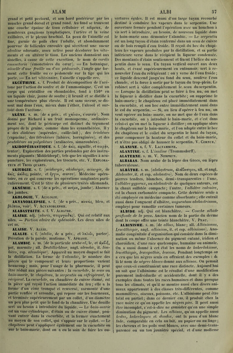 ALAM »ran(l et petit pectoral, et son bord postérieur par les muscles grand dorsal et grand rond. Au fond se trouvent une couche épaisse de tissu cellulaire et adipeux, de nombreux ganglions lymphatiques, l’artère et la veine axillaires, et le plexus brachial. La peau de l’aisselle est fine, garnie de poils chez l’adulte, et abondamment pourvue de follicules enroulés qui sécrètent une sueur alcaline odorante, assez active pour décolorer les vête- ments et en altérer le tissu. Les anciens donnaient aux aisselles, à cause de cette excrétion, le nom de cordis enmnctoria (émonctoires du cœur). = En botanique, amelle d'une feuille ou diun pédo7icule, l’angle que for- ment cette feuille ou ce pédoncule sur la tige qui les porte. = En art vétérinaire, l’aisselle s’appelle ars. AKGËTHINE. s. f. Produit de décomposition de l’acé- tone par l’action du soufre et de l’ammoniaque. C’est un ' corps qui cristallise en rhomboïdes, fond à 150“ en un liquide clair, jaune de soufre; il brunit et se distille à une température plus élevée. Il est sans saveur, se dis- sout mal dans l’eau, mieux dans l’éther, l’alcool et sur- tout dans l'acétone. AKÈNE, s. m. [de a. priv., et -/.atviiv, s’ouvrir]. Nom donné par Richard à un fruit monosperme, ordinaire- ment sec, dont le péricarpe est distinct du tégument propre de la graine, comme dans les synanthérées. 11 y a des diakènes (aspérules, caille-lait ), des triakènes (capucine), des tétrakènes (labiées, borraginées), et dos pentakènes oiipolyakènes (araliacées, siniaroubées). AKIDOPÉIRASTIQDE. S. f. [de àxl;, aiguille, etTeipàv, tenter]. Exploration des parties profondes par des instru- ments piquants (Middeldorpf), tels que les aiguilles à acu- puncture, les explorateurs, les trocarts, etc. V. Explora- teur et Trois quarts. AKIURGIE. s. f. \acidu7'gie, akidurgie, aciut'gie, de à'AÎ;, àxîâo;, pointe, et é'pi-ovj œuvre]. Médecine opéra- toire, en ce qui concerne les opérations sanglantes parti- culièrement. C’est le titre de plusieurs traités allemands. AKNÉMIE, s. f. [de a priv., et nvriu.-/;, jambe]. Absence des jambes. AKOLOGIE. V. Acologie. AKYANOBLEPSIE. s. f. [de a priv., xuavoç, bien, et pXs-Trciv, voir]. V. Acvanoblepsie. ALABASTRITE. S. f. V. AlbATRE. AL AIRE. adj. [nff/j’fs, irTcfu-yuiJ'ir);]. Qui est relatif aux ailes. — Portion alaii'e du sphénoïde. Les deux ailes de cet os. ALAISE. V. Aléze. ALALIE. s. f. \alalia, de a priv., et XaXelv, parler]. Privation de la parole, mutisme. V. Aphasie. ALAMBIC, s. m. [de la particule arabe of, le, et àu.êi?, pot, marmite ; ail. Bestillirhlase, angl. alemhic^ it. lirn- hicco, esp. alambique\. Appareil au moyen duquel se fait la distillation. La forme de Valamhic, le nombre des pièces qui le composent et leurs proportions varient beaucoup ; mais, pour l’usage de la pharmacie, il peut être réduit aux pièces suivantes : la cucurbite, le seau ou bain-mai'ie. le chapiteau, le sei'pentin ou réfrigérant, le récipient. \ACUciwbite, ou chaudière de cuivre étamé, est la pièce qui reçoit Tactfon immédiate du feu; elle a la forme d’un cône tronqué et renversé, surmonté d’une partie renflée et arrondie, qui repose sur les fourneaux, et terminée supérieurement par un collet, d’un diamètre un peu plus petit que le fond do la chaudière. Une douille sert au besoin à introduire du liquide. — Le bain-marie est un vase cylindrique, d’étain ou de cidvre étamé, pou- vant entrer dans la cucurbito, et la former exactement au moyen de son collet, ((ui s’appuie sur le collet. — Le chapiteau peut s’appliquer également sur la cûcurbite ou sur le baiu-marie, dont on a eu le soin de faire les ou- ALBl 37 vertures égales. Il est muni d’un large tuyau recourbé destiné à conduire les vapeurs dans le serpentin. Une ouverture fermée pendant l’opération avec un bouchon à vis sert à introduire, au besoin, de nouveau liquide dans le bain-marie sans démonter l’alambic. — Le sei'pentin est un long tuyau d’étain renfermé dans un seau de cuivre ou do bois rempli d’eau froide. 11 reçoit du bec du chapi- teau les vapeurs produites par la distillation, et sa partie inférieure verse dans le récipient la liqueur condensée. Des montants d’étain soutiennent et fixent l’hélice du ser- pentin dans le seau. Un tuyau ventical ouvert aux deux bouts, et évasé supérieurement en entonnoir, sert à re- nouveler Teau du réfrigérant : on y verso de Teau froide; ce liquide descend jusqu’au fond du seau, soulève Teau chaude, et la force à sortir par le tuyau du trop-plein. Le robinet sert à vider complètement le seau du serpentin. — Lorsque la distillation peut se faire à feu nu, on met la liqueur à distiller dans la cucurbito; on supprime le bain-marie ; le chapiteau est placé immédiatement dans la cucurbite, et son bec entre immédiatement aussi dans le col du serpentin. — Si, au lieu d’opérer à feu nu, on veut opérer au bain- marie, on ne met que do Teau dans la cucurbite, on y introduit le bain-marie, et c’est dans celui-ci qu’on met la liqueur à distiller; on applique alors le chapiteau sur le bain-marie, et Ton adapte entre le bec du chapiteau et le collet du serpentin le haut du tuyau, pour compenser la hauteur du collet et du bain-marie, et n’être pas obligé de hausser le serpentin. V. Cornue. ALANINE. 8. f. V. Lactammine. ALANTINE. S. f. h'inuline (Trommsdorff). ALATERNE. S. m. V. Nerprun. ALBARAS. Nom arabe de la lèpre des Grecs, ou lèpre tuberculeuse. ALBÂTRE, s. m. [alabasti'um, àXâêaaTpov, ail. et angl. Alabaster, it. et esp. alabastro'l. Nom de deux espèces de pierres tendres, blanches, demi-transparentes : Tune, ValbûU'e ggpseux, ovL alabastrite de quelques auteurs, est la chaux sulfatée compacte; l’autre, \albâtre calcaire, est la chaux carbonatée compacte. Cette derhière seule a été employée en médecine comme absorbante ; elle entrait aussi dans Tonguent d’albâtre, unguentum alabastrinum, employé pour ramollir certaines tumeurs. ALBIDE. adj. Qui est blanchâtre. — Couche albide profonde de la peau. Ancien nom de la partie du derme dont la coupe offre une teinte blanchâtre. V. Peau. ALBINISME, s. m. [de albus, blanc; ail. Albinismus, Leucüthiopie, angl. albinisni, it. et esp. albinismo'\. Ano- malie congénitale d’organisation qui consiste dans la dimi- nution ou même l’absence du pigment cutané, iridien et choroïdien, d’une race quelconque, humaine ou animale. On a aussi donné à cet état les noms de kakerlakisme, leucéthiopie, leucopathie, leucose. Pendant longtemps on a cru que les nègres seuls en ofl'raient des exemples : dt là lé nom de nègres blancs donné aux albinos. On pensait que ceux-ci constituaient une race distincte. Aujourd’hui on sait que l’albinisme est le résultat d’une modification purement individuelle et accidentelle, dont il y a des exemples dans toutes les races humaines et dans presque tous les climats, et qu’il se montre aussi chez divers ani- maux appartenant à des classes très-dill'érentes, comme mammifères, oiseaux, poissons, etc. L’albinisme peut être total ou partiel ; dans ce dernier cas, il produit chez la race noire ce qu’on appelle les nègres pies. Il peut aussi être incomplet, c'est-à-dire ne consister qu’en une simple diminution du pigment. Les albinos, qu’on appelle aussi bedas, kakerlaques et dondos, ont la peau d’un blanc fade, comparable en cela au lait, au papier ou au linge; les cheveux et les poils sont blancs, avec une demi-trans- parence ou un ton jaunâtre spécial, et d’une mollesse