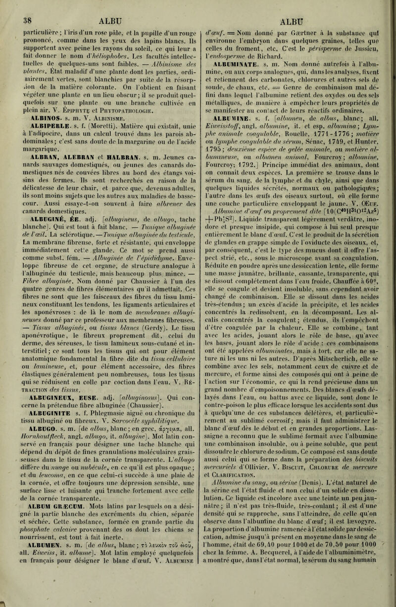 particiiiièro ; l'iris d'un rose pâle, et la pupille d'un rouge prononcé, comme dans les yeux des lapins blancs. Ils supportent avec peine les rayons du soleil, ce qui leur a l'ait donner le nom A’liéliophobes. Les facultés intellec- tuelles de quelques-uns sont faibles. — Albiniame des vlnntes. État maladif d’une plante dont les parties, ordi- aaireinent vertes, sont blanchies par suite de la résorp- .ion de la matière colorante. On l'obtient en faisant végéter une plante en un lieu obscur ; il se produit quel- quefois sur une plante ou une branche cultivée en plein air. V. Épiphvtç et Phytop.vthoi.ogie. ALBINOS, s. m. V. Albinisme. ALBIPERLE. s. f. (Moretti). Matière qui existait, unie à l’adipocire, dans un calcul trouvé dans les parois ab- dominales; c’est sans doute de la margarine ou de l’acide margarique. ALBRAN, ALEBRAN et HALBRAN. s. m. .Jeunes ca- nards sauvages domestiqués, ou jeunes des canards do- mestiques nés de couvées libres au bord des étangs voi- sins des fermes. Ils sont recberebés en raison de la délicatesse de leur chair, et parce que, devenus adultes, ils sont moins sujets que les autres aux maladies de basse- cour. Aussi essaye-t-on souvent à faire albrener des canards domestiques. ALBUGINÉ, ÉE. adj. {(tlbugineus, de ctlbugo, tache blanche]. Qui est tout à fait blanc. — Tunique nlbuginée de l'œil. La sclérotique. — Tmique nlbuginée du testicule. La membrane fibreuse, forte et résistante, qui enveloppe immédiatement cet'e glande. Ce mot se prend aussi comme subst. fém. —Albuginéc de l'épididyme. Enve- loppe fibreuse de cet organe, de structure analogue à l’albuginée du testicule, mais beaucoup plus mince. — Fibre nlbuginée. Nom donné par Chaussier à l’un des quatre genres de fibres élémentaires qu'il admettait. Ces fibres ne sont que les faisceaux des fibres du tissu laini- neux constituant les tendons, les ligaments articulaires et les aponévroses : de là le nom de membranes albugi- neuses donné par ce professeur aux membranes fibreuses. — Tissus alhuginés, ou tissus blancs (Gerdy). Le tissu aponévrotique, le fibreux proprement dit, celui du derme, des séreuses, le tissu lamineux sous-cutané et in- terstitiel; ce sont tous les tissus qui ont pour élément an.atomique fondamental la fibre dite du tissu cellulaire ou Inmineuse, et, pour élément accessoire, des fibres élastiques généralement peu nombreuses, tous les tissus qui se réduisent en colle par coction dans l’eau. V. Ré- TBACTION des tissus. ALBIIGINELX, EUSE. adj. [nlbuginosus]. Qui con- cerne la prétendue fibre albuginée (Chaussier). ALBUGINITE s. f. Phlegmasie aiguë ou chronique du tissu atbugiué ou fibreux. ’V. Sorcocèle syphilitique. ALBCGO. s. m. [de ci/ôma’, blanc ; en grec, apysp,*, ail. lto7’nhnutfleck, angl. olbugo, it. albugine]. Mot latin con- servé en fr.ançais pour désigner une tache blanche qui dépend du dépôt de fines granulations moléculaires grais- seuses dans le tissu de la cornée transparente, h'albugo iliffère du nunge ou nubécule, en ce qu’il est plus opaque ; et du leucomn, en ce que celui-ci succède à une plaie de la cornée, et offre toujours une dépression sensible, une surface lisse et luisante qui tranche fortement avec celle de la cornée transparente. ALBUM GR/EGUM. Mots latins par lesquels on a dési- gné la partie blanche des excréments du chien, séparée et séchée. Cette substance, formée en grande partie du phosphate calcaire provenant des os dont les chiens se nourrissent, est tout à fait inerte. ALBUMEN, s. m. [de nlbus, hlanc ; to )-e'j/.cv toü taoû, ail. Ë iweiss, it. allmme]. Mot latin employé quelquefois en français pour désigner le blanc d’œuf. Y. Albumine d'œuf. = Nom donné par Gærtner à la substance qui environne l’embryon dans quelques graines, telles que celles du froment, etc. C’est le pèrisperme de Jussieu, \endosperme de Richard. ALBUMINATE. s. in. Nom donné autrefois à l’albu- mine, ou aux coiqis analogues, qui, dans les analyses, fixent et retiennent des carbonates, chlorures et autres sels de soude, de chaux, etc. = Genre de comhinaison mal dé- fini dans lequel l’albumine retient des oxydes ou dos sels métalliques, de manière à empêcher leurs propriétés de se manifester au contact de leurs réactifs ordinaires. ALBU BINE. s. f. [albumen., de allnis, blanc; ail. Eiweisstoff, M\^\. albumine, it. et esp. albumina •, Lym- phe animale coagulable. Rouelle, 1771 - 1776 ; wioffére ou lymphe coagulable du .sérum, Sénac, 17à9, et Hunter. 1795; deuxième espèce de gelée animale, ou matière al- bimnneuse, ou albumen animal, Fourcroy; albumine, Fourcroy; 1 792.J Principe immédiat des animaux, dont on connait deux espèces. La première se trouve dans le sérum du sang, de la lymphe et du chyle, ainsi que dans quelques liquides sécrétés, normaux ou pathologiqifes ; l’autre dans les œufs des oiseaux surtout, où elle forme une couche particulière enveloppant le jaune. V. OEüf. Albumine d'œuf o\\proprement dite [10(C^®H*‘0*2A7.*) -|-PhiS2]. Liquide transparent légèrement verdâtre, ino- dore et presque insipide, qui compose à lui seul presque entièrement le blanc d’œuf. C'est le produit de la sécrétion de glandes en grappe simple de l'oviducte des oiseaux, et, par conséquent, c’est le type des mucus dont il offre l’as- pect strié, etc., sous le microscope avant sa coagulation. Réduite en poudre après une dessiccation lente, elle forme une masse jaunâtre, brillante, cassante, transparente, qui se dissout complètement dans l’eau froide. Chauffée â 60°, elle se coagule et devient insoluble, sans cependant avoir changé de combinaison. Elle se dissout dans les acides très-étendus ; un excès d’acide la précipite, et les acides concentrés la rcdissolvent, en la décomposant. Les al- calis concentrés la coagulent; étendus, ils l’empêchent d’être coagulée par la chaleur. Elle se combine, tant avec les acides, jouant alors le rôle de base, qu’avec les bases, jouant alors le rôle d’acide : ces combinaisons ont été appelées nlbuminates, mais â tort, car elle ne sa- ture ni les uns ni les autres. D’après Mitscherlich, elle se combine avec les sels, notamment ceux de cuivre et de mercure, et forme ainsi des composés qui ont â peine de l’action sur l’économie, ce qui la rend précieuse dans un grand nombre d’empoisonnements. Des blancs d’œufs dé- Layés dans l’eau, ou battus avec ce liquide, sont donc le contre-poison le plus efficace lorsque les accidents sont dus â quelqu’une de ces substances délétères, et particuliè- rement au sublimé corrosif; mais il faut administrer le blanc d’œuf dès le début et en grandes proportions. Las- saigne a reconnu que le sublimé formait avec l’albumine une combinaison insoluble, ou â peine soluble, que peut dissoudre le chlorure desodium. Ce composé est sans doute aussi celui qui se forme dans la préparation des biscuits mercuriels d’Ollivier. V. Biscuit, CiiLOitunE de mercure et Clarific.ation. Albumine du sang, onséinne (Denis). L’état naturel do la sérine est l’état fluide et non celui d’un solide en disso- lution. Ce liquide est incolore avec une teinte un peu jau- nâtre; il n’est pas très-tluide, très-coulant; il est d’une densité qui se rapproche, sans l’atteindre, de colle qu’on observe dans l’albuirtine du blanc d’œuf ; il est lævogyre. La proportion d’albumine ramonée â l’état solide par dessic- cation, admise jusqu’à présent en moyenne dans le sang de, riiomme, était de 69,40 pour 1000 et de 70,50 pour 1000 chez la femme. A. Becquerel, â l’aide de l’albuminimètre, a montré que, dans l’ét.at normal, le sérum du sang humain