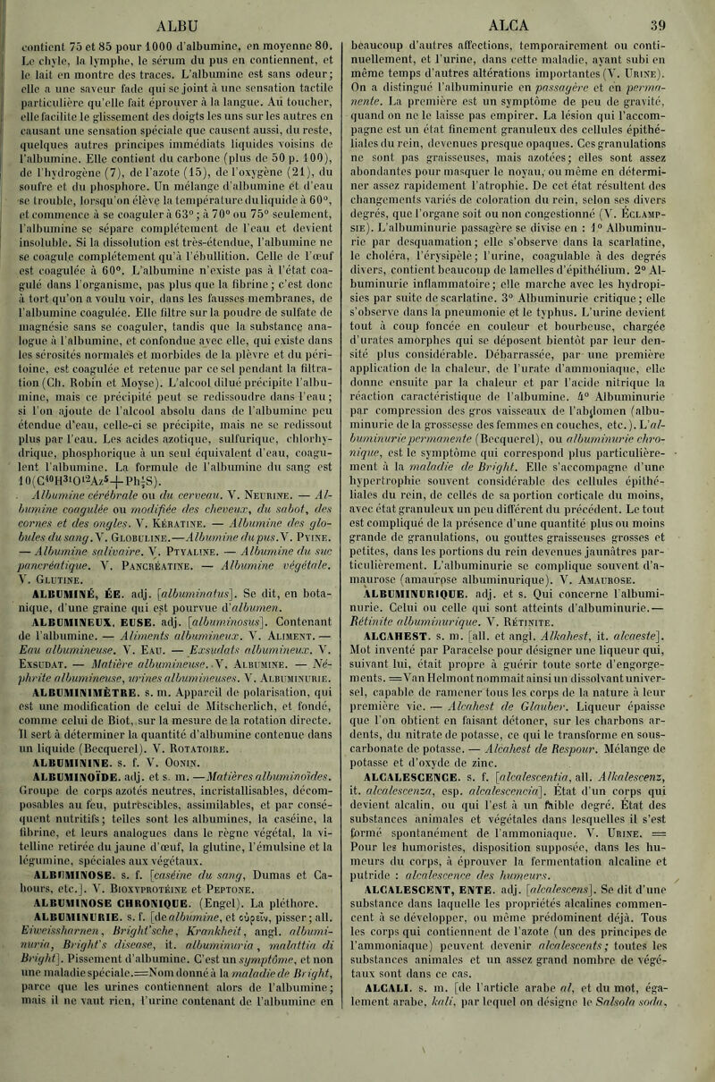 ALBU L'ontient 75 et 85 pour 1000 d'albumino, en moyenne 80. Le chyle, la lymphe, le sérum du pus en contiennent, et le lait en montre des traces. L’alhumine est sans odeur; elle a une saveur fade qui se Joint à une sensation tactile particulière qu’elle fait éprouver à la langue. Ad toucher, elle facilite le glissement des doigts les uns sur les autres en causant une sensation spéciale que causent aussi, du reste, quelques autres principes immédiats liquides voisins de l'alhumine. Elle contient du carbone (plus de 50 p. 100), de l'hydrogène (7), de l’azote (15), de l’oxygène (21), du soufre et du phosphore. Un mélange d’albumine et d’eau se trovd)le, lorsqu'on élève latenipéraluroduliquideà 60“, et commence à se coaguler à 63“ ; à 70“ ou 75“ seulement, l’alhumine se sépare complètement de l’eau et devient insoluble. Si la dissolution est très-étendue, l’alhumine ne. se coagule complètement qu’à l’ébullition. Celle de l’œuf est coagulée à 60“. L’albumine n’existe pas à l’état coa- gulé dans l’organisme, pas plus que la fibrine; c’est donc à tort qu’on a voulu voir, dans les fausses membranes, de l’alhumine coagulée. Elle filtre sur la poudre de sulfate de magnésie sans se coaguler, tandis que la substance ana- logue à l'albumine, et confondue avec elle, qui existe dans les sérosités normales et morbides de la plèvre et du péri- toine, est coagulée et retenue par ce sel pendant la filtra- tion (Ch. Robin et Moyse). L’alcool dilué précipite l’albu- mine, mais ce précipité peut se redissoudre dans l’eau; si l’on ajoute de l’alcool absolu dans de l'albumine peu étendue d’eau, celle-ci se précipite, mais ne se redissout plus par l’eau. Les acides azotique, sulfurique, chlorhy- drique, phosphorique à un seul équivalent d’eau, coagu- lent l’albumine. La formule de l’albumine du sang est 10(C«H3‘O‘2AzS+Ph|S). Alhumine cérébrale ou du cerveau. V. Neurise. — Al- bumine coagulée ou modifiée des cheveux, du sabot, des cornes et des ongles. V. Kératine. — Albumine des glo- bules du sang.Y. Globuline.—Albumine du pus.Y. Pyine. — Albumine salivaire. V. Ptyaline. — Albumine du suc pancréatique. V. Pancréatine. — Albumine végétale. V. Glutine. ALBVIMIIMÉ, ÉE. adj. [albuminatus']. Se dit, en bota- nique, d’une graine qui est pourvue A'albumen. ALBUHIIIVEIJX, EIJSE. adj. [albuminosus']. Contenant de l’albumine. — Aliments albumineux. V. Aliment. — Eau albumineuse. V. Eau. — Exsudais albumineux. V. Exsudât. — Matière albumineuse. .Y. Albumine. — 'Né- phrite albumineuse, urines albumineuses. V. Albuminurie. ALBUMinilAlÈTRE. s. m. Appareil de polarisation, qui est une modification de celui de Mitscherlich, et fondé, comme celui de Biot, sur la mesure de la rotation directe. Il sert cà déterminer la quantité d’albumine contenue dans un liquide (Becquerel). V. Rotatoire. ALBGMINIIVE. S. f. V. OONIN. ALBB.IIINOÏDE. adj. et s. m. —Matières albuminoïdes. Groupe de corps azotés neutres, incristallisables, décom- posables au feu, putrescibles, assimilables, et par consé- quent nutritifs; telles sont les albumines, la caséine, la fibrine, et leurs analogues dans le règne végétal, la vi- telline retirée du jaune d’œuf, la glutine, l’émulsine et la légumine, spéciales aux végétaux. ALBIIIUINOSE. s. f. {caséine du sang, Dumas et Ca- Iioiirs, etc.]. V. Bioxvprotéihe et Peptone. ALBUMINOSE CHRONIQUE. (Engel). La pléthore. ALBUMINURIE, s. f. [Aaalbumine, et cjpeïv, pisser; ail. Eiweissharnen, Bright’sche, Krankheit, angl. albumi- nuria, Bright’s disea.se, it. albuminuria, rnalattin di Bright]. Pissement d’albumine. Cest iin symptôme, et non une maladie spéciale.=Nom donné à la maladie de Bright, parce que les urines contiennent alors do l’albumine; mais il ne vaut rien, l’urine contenant de l’albumine en ALCA 39 beaucoup d’autres affections, temporairement ou conti- nuellement, et l’urino, dans cette maladie, ayant subi en même temps d’autres altérations importantes (V. Urine). On a distingué l’albuminurie en passagère et en perma- nente. La première est un symptôme de peu de gravité, quand on ne le laisse pas empirer. La lésion qui l’accom- pagne est un état finement granuleux des cellules épithé- liales du rein, devenues presque opaques. Ces granulations ne sont pas graisseuses, mais azotées; elles sont assez abondantes pour masquer le noyau,’ ou même en détermi- ner assez rapidement l’atrophie. De cet état résultent des changements variés do. coloration du rein, selon ses divers degrés, que l’organe soit ou non congestionné (V. Eclamp- sie). L’albuminurie passagère se divise en : 1“ Albuminu- rie par desquamation; elle s’observe dans la scarlatine, le choléra, l’érysipèle; l’urine, coagulable à dos degrés divers, contient beaucoup de lamelles d’épithélium. 2“ Al- buminurie inflammatoire; elle marche avec les hydropi- sies par suite de scarlatine. 3“ Albuminurie critique; elle s’observe dans la pneumonie et le typhus. L’urine devient tout à coup foncée en couleur et bourbeuse, chargée d’urates amorphes qui se déposent bientôt par leur den- sité plus considérable. Débarrassée, par une première application de la chaleur, de Eu rate d’amiiioniaque, elle donne ensuite par la chaleur et par l’acide nitrique la réaction caractéristique de l’albumine. Albuminurie par compression des gros vaisseaux de l’abjlomen (albu- minurie de la grossesse des femmes on couches, etc. ). L’«/- buminuriepermanente (Becquerel), ou albuminurie chro- nique, est le symptôme qui correspond plus particulière- ment à la maladie de Bright. Elle s’accompagne d’une hypertrophie souvent considérable des cellules épithé- liales du rein, do celles de sa portion corticale du moins, avec état granuleux un peu différent du précédent. Le tout est compliqué de la présence d’une quantité plus ou moins grande de granulations, ou gouttes graisseuses grosses et petites, dans les portions du rein devenues jaunâtres par- ticulièrement. L’albuminurie se complique souvent d’a- maurose (amaurpse albuminurique). V. Amaurose. ALBUMINURIQUE, adj. et s. Qui concerne l'albumi- nurie. Celui ou celle qui sont atteints d’albuminurie.— Rétinite albuminurique. Y. Rétinite. ALCAHEST. S. m. [ail. et angl. Alkahest, it. alcaeste']. Mot inventé par Paracelse pour désigner une liqueur qui, suivant lui, était propre à guérir toute sorte d’engorge- meuts. =VanHelmont nommait ainsi un dissolvant univer- sel, capable de ramener tous les corps de la nature à leur première vie. — Alcahest de Glauber. Liqueur épaisse que l’on obtient en faisant détoner, sur les charbons ar- dents, du nitrate de potasse, ce qui le transforme en sous- carbonate de potasse. — Alcahest de Bespour. Mélange de potasse et d’oxyde de zinc. ALCALESCENCE, s. f. [aIcalesce7itia, ail. Alkalescenz, it. alcalescenza, csp. a.lcalescencia']. État d’un corps qui devient alcalin, ou qui l’est à un ftiible degré. État des substances animales et végétales dans lesquelles il s’est formé spontanément de l’ammoniaque. V. Urine. = Pour les humoristes, disposition supposée, dans les hu- meurs du corps, à éprouver la fermentation alcaline et putride : alcalescence des humeurs. ALCALESCENT, ENTE. adj. [alcalescens]. Se dit d’une substance dans laquelle les propriétés alcalines commen- cent à se développer, ou même prédominent déjà. Tous les corps qui contiennent de l’azote (un des principes de l’ammoniaque) peuvent devenir alcalescents ; toutes les substances animales et un assez grand nombre de végé- taux sont dans ce cas. ALCALI, s. m. [de l'article, arabe al, et du mot, éga- lement arabe, kali, par lequel on désigne le Salsola soda.