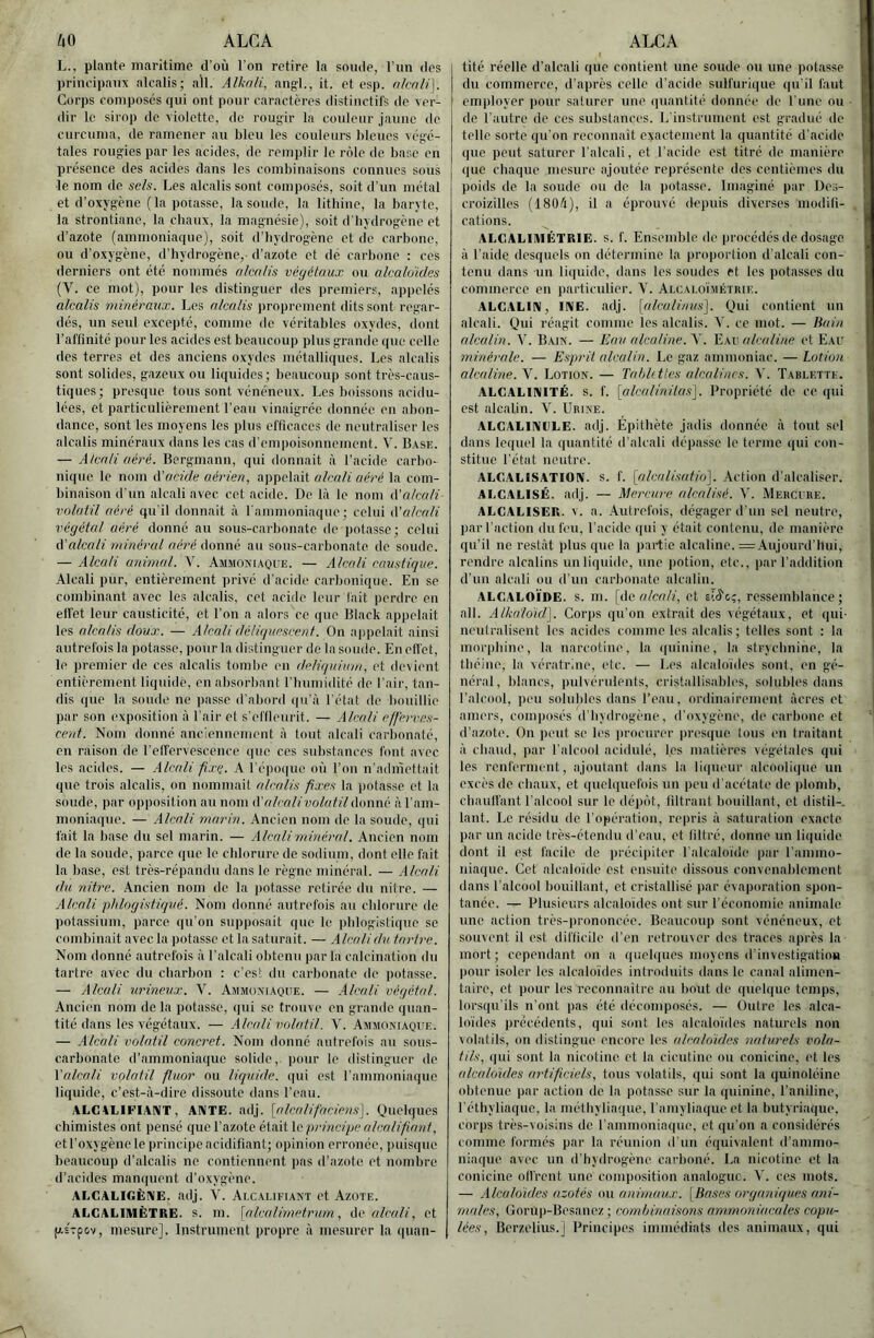 UO ALCA L., plante maritime d’où l’on retire la soude, l’un des principaux alcalis; ail. Alknli, ang’l., it. et esp. nknli\. Corps composes qui ont pour caractères distinctifs de ver- dir le sirop de violette, de roug-ir la coideur jaune de curcunia, de ramener au bleu les couleurs bleues \6gc- tales roug'ies par les acides, de remplir le rôle de base en présence des acides dans les combinaisons connues sous le nom de sels. Les alcalis sont composés, soit d'un métal et d’oxygène ( la potasse, la soude, la litbine, la baryte, la strontiane, la cbaux, la magnésie), soit d'hydrogène et d’azote (ammoniaque), soit d’iiydrogènc et de carbone, ou d’oxygène, d’hydrogène,- d’azote et dé carbone : ces derniers ont été nommés alcoh's végétaux ou alcaloMes {Y. ce mot), pour les distinguer des premiers, appelés alcalis minéraux. Les alcalis proprement dits sont regar- dés, un seul excepté, comme de véritables oxydes, dont l’aflinité pour les acides est beaucoup plus grande que celle des terres et des anciens oxydes métalliques. Les alcalis sont solides, gazeux ou liquides; beaucoup sont très-caus- tiques; presque tous sont vénéneux. Les boissons acidu- lées, et particulièrement l’eau vinaigrée donnée en abon- dance, sont les moyens les plus efficaces de neutraliser les alcalis minéraux dans les cas d’empoisonnement. V. B.vse. — Atcaii aéré. Bergmanu, qui donnait à l'acide carbo- nique le nom à'acide aérien, appelait alcali aéré la com- binaison d’un alcali avec cet acide. De là le nom ééalcali volatil aéré qu’il donnait à l ammoniaque; celui tValcali végétal aéré donné au sous-carbonate de potasse; celui A'alcali minéral aéré Aowné au sous-carbonate de soude. — Alcali animal. V. Ammoni.-voi'e. — Alcali caustique. Alcali pur, entièrement privé d’acide carbonique. En se combinant avec les alcalis, cet acide leur lait perdre en ell’et leur causticité, et l’on a alors ce que Black appelait les alcalis doux. — Alcali déliquescent. On appelait ainsi autrefois la potasse, pour la distinguer de la soude. En effet, le jjremier de ces alcalis tombe en deliquiuai, et devient entièrement liquide, en absorbant l’bumidité de l’air, tan- dis que la soude ne passe d’abord i|u’à l’état de bouillie par son exposition à l’air et s’eflleurit. — Alcali efferves- cent. Nom donné anciennement à tout alcali carl)onalé, en raison de l’elfervescence que ces substances font avec les acides. — .Alcali fixe.. A l’épo(|ue où l’on n’adnîettait que trois alcalis, on nommait alcalis fixes la potasse et la soude, par opposition au nom A'alcali volatil donné à l’am- moniaque. — Alcali marin. Ancien nom de la soude, qui fait la base du sel marin. — .Alcaliminéral. Ancien nom de la soude, parce que le chlorure de sodium, dont elle fait la base, est très-répandu dans le règne minéral. — .Alcali du nitre. .Ancien nom de la jvotasse retirée du nilre. — Alcali phlogistiqué. Nom donné autrefois au chlorure de potassium, parce qu’on supposait que le ivblogislique se combinait avec la |)otasse et la saturait. — .Alcalidu tartre. Nom donné autrefois à l’alcali obtenu parla calcination du tartre avec du charbon : c’es! du carbonate de potasse. — Alcali urineux. V. Ammoniaque. — .Alcali végétal. Ancien nom delà potasse, (jui se trouve en grande quan- tité dans les végétaux. — .Alcali volatil. V. Ammoniaque. — .Alcali volatil concret. Nom donné autrefois au sous- carbonate d’ammoniaque solide, |)our le distinguer de Valcali volatil fluor ou liquide, qui est rammoniaquo liquide, c’est-à-dire dissoute dans l’eau. ALCALIFIANT, ANTE. adj. [alcalifaciens]. Quelques chimistes ont pensé que l’azote était le principe alcali faut, et l’oxygène le principe acidifiant; opinion erronée, imisque beaucoup d’alcalis ne contiennent jias d’azote et nombre d’acides manquent d’oxygène. ALGALIGÈNE. adj. V. Alcai.ifiant et Azote. ALGALIIUÊTRE. s. m. \alcalimetrum, Ac alcali, et p.sTpov, mesure]. Instrument propre à mesurer la i|nan- ALCA I tité réelle d’alcali que contient une soude ou une potasse du commerce, d’après celle d’acide sulfurique (|u’il faut employer ])our saturer une quantité donnée do l’une ou de l’autre de ces substances. L’instrument est gradué do telle sorte qu’on reconnaît exactement la quantité d’acide que peut saturer l’alcali, et l’acide est titré de manière que chaque mesure ajoutée représente des centièmes du poids de la soude ou de la potasse. Imaginé par Dos- croizilles (1804), il a éprouvé depuis diverses modili- cations. ALCALIMÉTRIE, s. f. Ensemble de procédés de dosage à l’aide desquels on détermine la proportion d’alcali con- tenu dans un liquide, dans les soudes et les potasses du commerce en particulier. V. Aixaloïmétrie. ALCALIN, INE. adj. [alcalinus]. Qui contient nn alcali. Qui réagit comme les alcalis. V. ce mot. — Hain alcalin. V. Bain. — Eau alcaline. \. alcaline et Eau minérale. — Esprit alcalin. Le gaz ammoniac. — Lotion alcaline. V. Lotion. — Tabkttes alcalines. V. Tablette. ALCALINITÉ, s. f. [alcalinilas']. Propriété de ce qui est alcalin. V. Urine. ALGALINIILE. adj. Epithète jadis donnée à tout sel dans lequel la quantité d’alcali dépasse le terme qui con- stitue l’état neutre. ALCALISATION, s. f. [alcalisatio]. Action d’alcaliser. ALGALISÉ. adj. — Mercure alcalisé. Y. Mercure. ALCALISER. v. a. .Autrefois, dégager d’un sel neutre, par l’action du feu, l’acide qui y était contenu, de manière qu’il ne restât plus que la partie alcaline. =,\ujourd’tlui, rendre alcalins un liquide, une potion, etc., par l’addition d’un alcali ou d’un carbonate alcalin. ALCALOÏDE, s. m. \Ac alcali, et ressemblance; ail. Alkaldid]. Corps qu’on extrait des végétaux, et qui- neutralisent les acides comme les alcalis; telles sont ; la morpliiue, la narcotine, la (|uinine, la strychnine, la théine, la vérafrine, etc. — Les alcaloïdes soûl, en gé- néral, blancs, pulvérulents, cristallisablcs, sidubles dans l’alcool, peu solubles dans l’eau, ordinairemeut àeres et amers, composes (l’hydrogène, d’oxygène, de carbone et d’azote. On lient se les procurer presque tous en traitant à chaud, par l’alcool acidulé, les matières végétales qui les renferment, ajoutant dans la li(|ueur alcoolique un excès de cbaux, et qncb|uefois un peu d’acétate de plond), cbaulfaiit l’alcool sur le dépôt, filtrant bouillant, et distil-. tant. Le résidu do l’opération, repris à saturation exacte par un acide très-étendu d’eau, et liltré, donne un liquide dont il est facile de jirécipiter l’alcaloïde par l’ammo- niaque. Cet alcaloïde est ensuite dissous convenalilement dans l’alcool bouillant, et cristallisé par évaporation spon- tanée. — Plusieurs alcaloïdes ont sur l’économie animale une action très-prononcée. Beaucoup sont vénéneux, et souvent il est difficile d’en retrouver des traces après la mort; cependant on a ((uel(|nos moyens d’investigatioa pour isoler les alcaloïdes introduits dans le canal alimen- taire, et pour les reconnaître au bout di' queb|ue temps, lorsqu’ils n’ont jias été décomposés. — Outre les alca- loïdes précédents, qui sont les alcaloïdes naturels non volatils, on distingue encore les (dcaloïdes naturels vola- tils, qui sont la nicotine et la cicutine ou conicinc, et les alcaldidcs artificiels, tous volatils, qui sont la quinoléine obtenue par action de la potasse sur la quinine, l’aniline, l’étliyliaque, la métbyliaque, l’amyliaque et la butyriaque, cor])s très-voisins de l’ammoniaque, et qu’on a considérés comme formés par la réunion d’un équivalent d’ammo- niaque avec un d'hydrogène carboné. La nicotine et la conicine olfrcnt une composition analogue. V. ces mots. — Alcaloïdes azotés ou animaux. [Hases organiques ani- males, Gorup-Besanez; combinaisons ammoniacales copu- lées, Berzelius.] Principes immédiats des animaux, qui