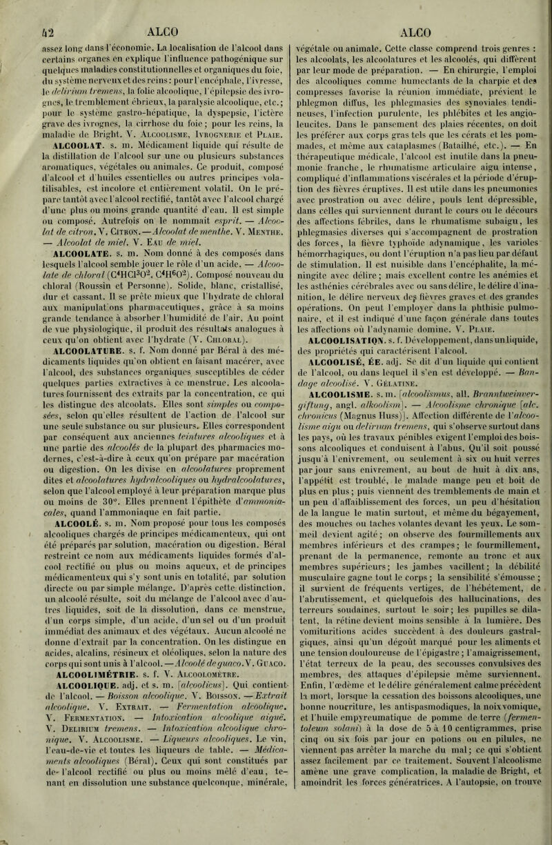 ht ALCO nssoz lonp: ilans l'cconomio. La localisation de l’alcool dans certains organes en explique l’influence pathogénique sur quelques maladies constitutionnelles et organiques du foie, du sjstcine nerveux et des reins : pour l’encéphale, l’ivresse, le ddirium iremens, la folie alcoolique, l’épilepsie îles ivro- gnes, le trenihleinent éhrieux, la paralysie alcoolique, etc.; pour le système gastro-hépatique, l;i dyspepsie, l’ictère grave des ivrognes, la cirrhose du foie ; pour les reins, la maladie de. Bright. V. Alcoolisme, Ivrognerie et Pl.vie. ALCOOLAT, s. m. Médicament liquide qui résulte de la distillation de l'alcool sur une ou plusieurs substances aromatiques, végétales ou animales. Ce produit, composé d’alcool et d'huiles essentielles ou autres principes vola- tilisahles, est incolore et entièrement volatil. On le pré- pare tantôt avec l’alcool rectifié, tantôt avec l’alcool chargé d’une plus nu moins grande quantité d’eau. 11 est simple ou composé. Autrefois on le nommait rspr'it. — Alcoo- lat de citron,\. Citron.—Alcoolat de menthe. V. Menthe. — Alcoolat de miel. V. Eau de miel. ALGOOLATE. S. m. Nom donné à des composés dans lesquels l'alcool semble jouer le rôle d’un acide. — Alcoo- late de chloral (C^HCl^O'^. C^H®0‘^). Composé nouveau du chloral (Roussin et Personne). Solide, blanc, cristallisé, dur et cassant. 11 se prête mieux que l'hydrate de chloral aux manipulât ons pharmaceutiques, grâce à sa moins grande tendance à absorber riuiinidité de l’air. Au point de vue phy siologique, il produit des résultivts analogues à ceux qu’on obtient avec l’hydrate (V. Chloral). ALCOOLATCRE. s. f. Nom donné par Béral à des mé- dicaments liquides qu’on obtient en faisant macérer, avec l'alcoid, des substances organiques susceptibles de céder quelques parties extractives à ce menstrue. Les alcoola- tures fournissent des extraits par la concentration, ce qui les distingue des alcoolats. Elles sont simples ou compo- sées, selon qu’elles résultent de l’action de l’alcool sur une seule substance ou sur plusieurs. Elles correspondent par conséquent aux anciennes teintures alcooliques et à une partie des alcoolés de la plupart des pharmacies mo- dernes, c’est-à-dire à ceux qu’on prépare par macération ou digestion. On les divise en alcoolatures proprement dites et alcoolatures hijdralcooliques ou hydralcoolatures, selon que l’alcool employ é à leur préparation marque plus ou moins de 30”. Elles prennent l’épithète A'ammonia- cales, quand l’ammoniaque en fait partie. ALCOOLÉ. s. m. Nom proposé pour tous les composés alcooliques chargés do principes médicamenteux, qui ont été préparés par solution, macération ou digestion. Béral restreint ce nom aux médicaments liquides formés d’al- cool rectifié nu plus ou moins aqueux, et de principes médicamenteux qui s’y sont unis en totalité, par solution directe ou par simple mélange. D’après cette distinction, un alcoolé résulte, soit du mélange de l’alcool avec d’au- tres liquides, soit de la dissolution, dans ce menstrue, d'un corps simple, d’un acide, d'un sel ou d’un produit immédiat des animaux et des végétaux. Aucun alcoolé ne donne d’extrait par la concentration. On les distingue en acides, alcalins, résineux et oléoliques, selon la nature des corps qui sont unis à l’alcool. —Alcoolé deyuaco.Y. Guaco. ALGOOLIAIÉTRIE. S. f. 'V. Alcoolométre. ALCOOLIQUE, adj. et s. m. [alcoolicus]. Qui contient- de l’alcool. — Boisson alcoolique. V. Boisson.—Extrait alcoolique. V. Extrait. — Fermentation alcoolique, \. Eermentation. — Intoxication alcoolique aiguë. V. Delirium tremens. — Intoxication alcoolique chro- nique. V. Alcoolisme. — Liqueurs alcooliques. Le vin, l’eau-de-vie et toutes les liqueurs do table. — Médica- ments alcooliques (Béral). Ceux qui sont constitués par de-l'alcool rectifié ou plus ou moins mêlé d’eau, te- nant en dissolution une substance quelconque, minérale. ALCO végétale ou animale. Cette classe comprend trois genres : les alcoolats, les alcoolatures et les alcoolés, qui diffèrent par leur mode de préparation. — En chirurgie, l’emploi des alcooliques comme humectants de la charpie et dos compresses favorise la réunion immédiate, prévient le phlegmon dilfus, les phlcgmasies des synoviales tendi- neuses, l’infection purulente, les phlébites et les angio- leueites. Dans le pansement des plaies récentes, on doit les préférer aux corjis gras tels que les cérats et les pom- mades, et même aux cataplasmes (Batailhé, etc.). — En thérapeutique médicale, l’alcool est inutile dans la pneu- monie franche, le rhumatisme articulaire aigu intense, complique d’inflammations viscérales et la période d’érup- tion des fièvres éruptives. 11 est utile dans les pneumonies avec prostration ou avec délire, iiouls lent dépressible, dans celles qui surviennent durant le cours ou le décours des afl'ections fébriles, dans le rhumatisme subaigu, les phlcgmasies diverses qui s'accompagnent de prostration des forces, la fièvre typhoïde adynamique, les varioles hémorrhagiques, ou dont l’éruption n’a pas lieu par défaut de stimulation. Il est nuisilile dans l’encéphalite, la mé- ningite avec délire; mais excellent contre les anémies et les asthénies cérébrales avec ou sans délire, le délire d'ina- nition, le délire nerveux dcf lièvres graves et des grandes opérations. On peut l'employer dans la phthisie pulmo- naire, et il est indiqué d'une façon générale dans toutes les affections où l’ailynamie domine. V. Plaie. ALCOOLISATIQIN. s. f. Développement, dansunliquide, des propriétés qui caractérisent l'alcool. ALCOOLISÉ, ÉE. adj. Se dit d’un liquide qui contient de l’alcool, ou dans lequel il s’en est développé. — Ban- dage alcoolisé. V. Gélatine. ALCOOLISME, s. m. [alcoolismus, ail. Branntweinrer- giftung, angl. alkoolism]. — Alcoolisme chronique \(dc. chronicus (Magnus lluss)j. Alfcction différente de l'alcoo- lisme aigu ou delirnirn tremens, qui s’observe surtout dans les pays, où les travaux pénibles exigent l’emploi des bois- sons alcooliques et conduisent à l’abus. Qu’il soit poussé jusqu’à l'enivrement, ou seulement à six ou huit verres par jour sans enivrement, au bout de huit à dix ans, l’appétit est troublé, le malade mange peu et boit de plus en plus ; puis viennent des tremblements de main et un peu d’affaiblissement des forces, un peu d'hésitation delà langue le matin surtout, et même du bégayement, des mouches ou taches volantes devant les yeux. Le som- meil devient agité ; on observe des fourmillements aux membres inférieurs et des crampes ; le fourmillement, prenant de la permanence, remonte au tronc et aux menihres supérieurs; les jambes vacillent; la débilité musculaire gagne tout le corps ; la sensibilité s’émousse ; il survient de fréquents vertiges, de l'hébétement, de l’abrutissement, et quelquefois des hallucinations, des terreurs soudaines, surtout le soir; les pupilles se dila- tent, la rétine devient moins sensible à la lumière. Des Vomituritions acides succèdent à des douleurs gastral- giques, ainsi qu'un dégoût marqué pour les aliments et une tensiondoulourense de l’épigastre; l’amaigrissement, l’état terreux de la peau, des secousses convulsives des membres, des attaques d’épilepsie même surviennent. Enfin, l’œdème et ledélirc généralement calme précèdent la mort, lorsque la cessation des boissons alcooliques, une bonne nourriture, les antispasmodiques, la noixvomique, et l’huile empyreumatique de pomme Ac ierve (fermen- toleurn solani) à la dose do 5 à 10 centigrammes, prise cinq ou six fois par jour en potions ou en pilules, ne viennent pas arrêter la marche du mal; ce qui s’obtient assez facilement par ce traitement. Souvent l'alcoolisme amène une grave complication, la maladie de Bright, et amoindrit les forces génératrices. A l’autopsie, on trouve