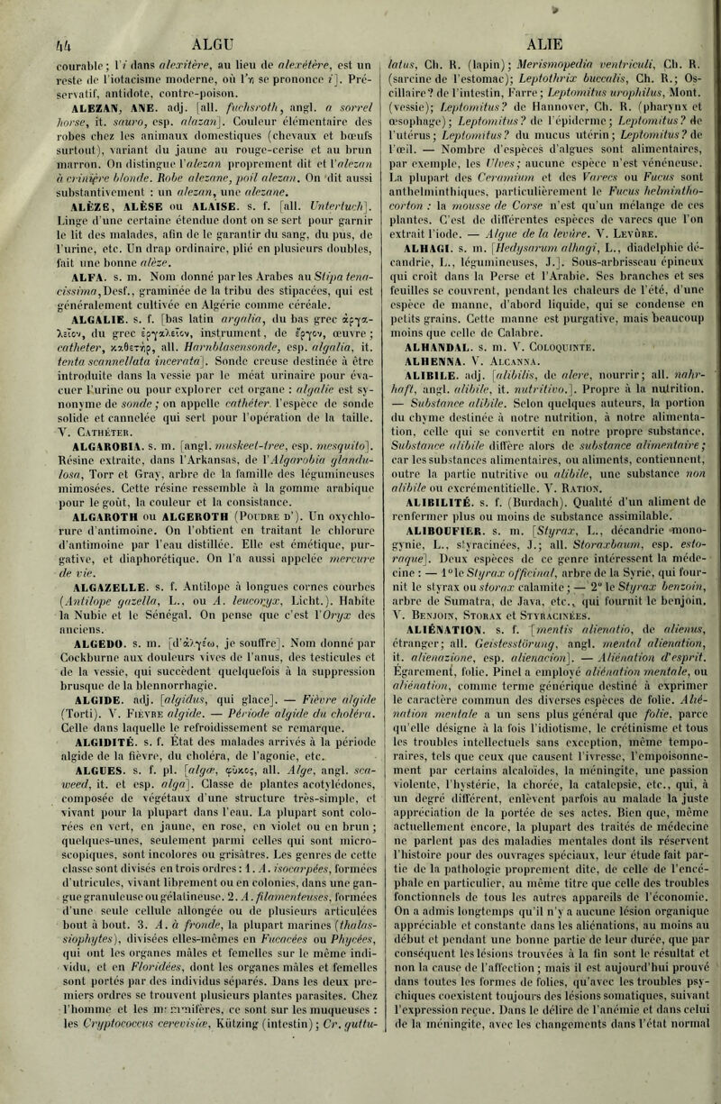 hk ALGU courable; 1 ? ilans alexitèt'e, au lieu de alexéière, est un reste de l’iotacisme moderne, où Tyi se prononce î]. Pré- servatif, antidote, contre-poison. ALEZAN, AIME. adj. |all. fuchsroth, ang:l. a sorrel horse, it. snuro, csp. nlazari\. Couleur élémentaire des robes clicz les animaux domestiques (chevaux et bœufs surtout), variant du jaune au rouge-cerise et au brun marron. On distingue l'o/es^n proprement dit QiVnleznn üevinifre blonde. Robe alezane, poil alezan. On dit aussi substantivement ; un alezan, une alezane. ALÊZE, ALÈSE ou ALAISE, s. f. [ail. Untertueli], Linge d'une certaine étendue dont on se sert pour garnir le lit des malades, afin de le garantir du sang, du pus, de Lurine, etc. Un drap ordinaire, plié en plusieurs doubles, fait une bonne alèze. ALFA. s. m. Nom donné parles Arabes auSfi’yja feïU7- cissimn,Mesi'., graminée de la tribu des stipacées, qui est généralement cultivée en .Algérie comme céréale. ALGALIE. s. f. [bas latin argalia, du bas grec àpqa- XcTov, du grec Èp-^'a).eïcv, instrument, de êp^ov, œuvre; cathéter, xxOsTrip, ail. Harnblasemoncle, esp. algalia, it. tenta scannellata incei'ata]. Sonde creuse destinée à être introduite dans la vessie par le méat urinaire pour éva- cuer l’urine ou pour explorer cet organe : algalic est sy- nonyme de sonde ; on appelle cathéter, l’espèce de sonde solide et cannelée qui sert pour l’opération de la taille. Y. Cathéter. ALGAROBIA. s. m. [angl. niuskeel-iree, esp. mesquito']. Résine extraite, dans l’Arkansas, de XAlgarobia glnndu- losa, Torr et Gray, arbre de la famille des légumineuses mimosées. Cette résine ressemble à la gomme arabique pour le goût, la couleur et la consistance. ALGAROTH OU ALGEROTH (PoruRE d’). Un oxychlo- rure d'antimoine. On l’obtient en traitant le chlorure d’antimoine par l’eau distillée. Elle est émétique, pur- gative, et diaphorétique. On l’a aussi appelée mercure de vie. ALGAZELLE. s. f. Antilope à longues cornes courbes {Antilope gazella, L., ou A. leucorjjx, Liclit.). Habite la Nubie et le Sénégal. On pense que c’est XOryx des anciens. ALGEDO. s. m. [d’à'A-yî'ü), je souffre]. Nom donné par Cockburne aux douleurs vives de l’anus, des testicules et de la vessie, qui succèdent quelquefois à la suppression brusque de la blennorrhagie. ALGIDE, adj. [algidus, qui glace]. — Fièvre algide (Torti). V. Fièvre algide. — Période algide du choléra. Celle dans laquelle le refroidissement se remarque. ALGIDITÉ. s. f. Etat des malades arrivés à la période algide de la fièvre, du choléra, de l'agonie, etc. ALGUES, s. f. pl. [algœ, cpûxo;, ail. Alge, angl. sca- weed, it. et esp. alga]. Classe de plantes acotylédones, composée de végétaux d’une structure très-simple, et vivant pour la plupart dans l’eau. La plupart sont colo- rées en vert, en jaune, en rose, en violet ou en brun ; quelques-unes, seulement parmi celles qui sont micro- scopiques, sont incidores ou grisâtres. Les genres de cette classe sont divisés en trois ordres : 1. ,4. isocarpées, formées d'utricules, vivant librement ou en colonies, dans une gan- gue granuleuse ou gélatineuse. 2. A. filamenteuses, formées d’une seide cellule allongée ou de plusieurs articulées bout à bout. 3. A. à fronde, la plupart marines (thalas- siophytes), divisées elles-mêmes en Fucncées ou Phycées, (|ui ont les organes mâles et femelles sur le même indi- vidu, et en Floridées, dont les organes mâles et femelles sont portés par des individus séparés. Dans les deux pre- miers ordres se trouvent plusieurs plantes parasites. Chez l’homme et les im mmifères, ce sont sur les muqueuses : les Çryptococcus cerevisiœ, Kiitzing (intestin) ; Cr.guttu- ALIE latus, Ch. R. (lapin) ; ventriciili. Ch. R. (sarcine de l’estomac); Leptothrix buccalis, Ch. R.; Os- cillairc? de l'intestin, Farre; Leptomitns urophilus, Mont, (vessie); l.eptonntus? de Hannover, Cb. R. (pharynx et œ'sophage); Leptomitus? de l'épiderme; Leptomitus? de l’utérus; Leptomitus? du mucus utérin; Leptomitus? Ac l'œil. — Nombre d’espèces d’algues sont alimentaires, par exemple, les Flves; aucune espèce n'est vénéneuse. La plupart des Cerarnium et des Varecs ou Fucus sont antbelminthiques, particulièrement le Fucus helmintho- corton : la mousse de Corse n'est (|u’un mélange de ces plantes. C’est de difl'érentes espèces de varecs que l’on extrait l’iode. — Algue de la levure. Y. Levure. ALHAGI. s. m. \Hedysarum alhagi, L., diadelphie dé- candrie, L., légumineuses, J.]. Sous-arbrisseau épineux qui croît dans la Perse et l’Arabie. Scs branches et ses feuilles se couvrent, pendant les chaleurs de l’été, d’une espèce de manne, d’abord liquide, qui se condense en petits grains. Cette manne est purgative, mais beaucoup moins que celle de Calabre. ALHANDAL. s. m. Y. Coloquinte. ALHENNA. V. AlcaMNA. ALIBILE. adj. [alibilis, de alere, nourrir; ail. nahr- haft, angl. alibile, it. nutritivo.']. Propre à la nutrition. — Substance alibile. Selon quelques auteurs, la portion du chyme destinée à notre nutrition, à notre alimenta- tion, celle qui se convertit en notre propre substance. Substance alibile did’èrc alors de substance alimentaire ; car les substances alimentaires, ou aliments, contiennent, outre la partie nutritive ou alibile, une substance non alibile ou excrémentiticllc. Y. Ration. ALIBILITÉ. s. f. (Burdach). Qualité d’un aliment de renfermer plus ou moins de substance assimilable. ALIBOUFIER. s. m. [Styrax, L., décandrie mono- gynie, L., styracinées, J.; ail. Storaxbaum, esp. esto- raque\. Deux espèces de ce genre intéressent la méde- cine : — l“lc Styrax officinal, arbre de la Syrie, qui four- nit le styrax ou storax calamite ; — 2“ le Styrax benzoin, arbre de Sumatra, de .lava, etc., qui fournit le benjoin, Y. Benjoin, Storax et Styracinées. ALIÉNATION, s. f. [mentis alienatio, de alienus, étranger; ail. Geistesstürung, angl. mental alienation, it. alienazione, esp. alienaciori]. — Aliénation d'esprit. Egaremcn{, folie. Pinel a employé aliénation mentale, ou aliénation, comme terme générique destiné à exprimer le caractère commun des diverses espèces de folie. Alié- nation mentale a un sens plus général que folie, parce qu’elle désigne à la fois l’idiotisme, le crétinisme et tous les troubles intellectuels sans exception, même tempo- raires, tels que ceux que causent l’ivresse, l’empoisonne- ment par certains alcalo'ides, la méningite, une passion violente, l’hystérie, la chorée, la catalepsie, etc., qui, à un degré dill’érent, enlèvent parfois au malade la juste appréciation de la portée de ses actes. Bien que, même actuellement encore, la plupart des traités de médecine ne parlent pas des maladies mentales dont ils réservent l’histoire pour des ouvrages spéciaux, leur étude fait par- tie de la pathologie proprement dite, de celle de l’encé- phale en particulier, au même titre que celle des troubles fonctionnels de tous les autres appareils de l’économie. On a admis longtemps qu’il n’y a aucune lésion organique appréciable et constante dans les aliénations, au moins au début et pendant une bonne partie de leur durée, que par conséquent les lésions trouvées â la fin sont le résultat et non la cause de l’affection; mais il est aujourd’hui prouvé dans toutes les formes de folies, qu’avec les troubles psy- chiques coexistent toujours des lésions somatiques, suivant l’expression reçue. Dans le délire de l’anémie et dans celui de la méningite, avec les changements dans l’état normal