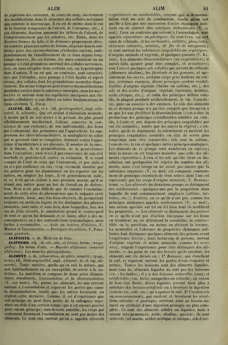 !| ALIM 1 de réplotion des vaisseaux, de cours du sang-, surviennent I des modifications dans la structure des cellules nerveuses I que constate le microscope. 11 en est de même dans le cas i de la fixation temporaire de l’alcool, de l’atropine, etc., à I CCS éléments, fixation amenant les délires de l’alcool, de î rempoisonnement par les solanées, etc. Enfin, dans les ! diverses formes de folie et de démence proprement dites, on constate plusieurs sortes de lésions, siégeant danslasub- stance grise des circonvolutions cérébrales surtout, indé- pendamment du Ramollissement de ce tissu depuis long- temps observé. De ces lésions, les unes consistent en un I passage à l'état granuleux anormal des cellules nerveuses, avec ou sans atrophie dans certains cas, ou hypertrophie dans d’autres. 11 en est qui, au contraire, sont caractéri- sées par l’atrophie, avec passage à l’état hyalin et aspect cireux, des cellules dont les granulations normales dispa- raissent. En même temps on peut trouver des modifications morbides variées dans la substance amorphe, dans les myé- locytes et surtout dans les capillaires interposés aux élé- ments cellulaires et aux fibres ou tubes fondamentaux du tissu cérébral. V. Folie. ALIÉNÉ, ÉE. adj. et s. [ail. geütesgestw't, angl. alie- nated, it. a/ienato]. Qui est atteint d’aliénation mentale. A. moins qu’il ne soit arrivé à la période du plus grand affaiblissement intellectuel, l’aliéné conserve la con- science de son existence, de son individualité, des lieux qui l’entourent, des personnes qui l’approchent. La sup- pression dos idées intermédiaires, la multiplicité de celles qui se pressent sans se compléter, donnent seules l’appa- rence d’incohérence à ses discours. 11 montre do la ruse, de la finesse, de la préméditation, .de la persévérance dans l’exécution ; aussi n’a-t-il pas conscience de son état morbide et proteste-t-il contre sa réclusion. 11 se rend compte de l'état de ceux qui l’entourent, et par suite a ou n’a pas confiance en eux; trop vivement absorbé par ses pensées pour les abandonner ou les reporter sur les .autres, ou adopter les leurs, il vit généralement isolé, et ce n’est qu’en cédant à une pression morale qu’il se réunit aux autres pour un but de travail ou de distrac- tion. Rien n’est plus difficile que de simuler l’enchainc- ment de cette série de phénomènes que le vulgaire croit incohérents. Aussi, une fois bien observés, ils permettent toujours au médecin légiste de les distinguer des phrases absurdes, sans suite et sans lien, dans lesquelles, lors des cas de folia simulée, le simulateur prend le contre-pied de tout ce qu’on lui demande et se laisse aller à des in- conséquences ou à des contradictions systématiques, mais faciles .à reconnaître. — Asile ou maison d'aliénés. V. Maison et Colonisation.— Paralysie des aliénés. V. Para- lysie générale. ALIÉNISTE, s. m. Médecin de fous. ALIFORIUE. adj. [de ala, aile, et forma, forme; Trrapu- En forme d’aile. — Muscles aliformes {niusculi uliformes). Les muscles ptérygoïdiens. ALIMENT, s. m. [alimentum, de alere, nourrir; Tp'.ipri, citIcv, ail. Nnhrungsmittel, angl. aliment, it. et esp. nli- mento]. Toute matière, quelle qu’en soit la nature, qui sert habituellement ou est susceptible do servir à la nu- trition. La nutrition se compose de deux actes élémen- taires simultanés, \’as.sirnilation et la désassimilation (V. CCS mots). Or, parmi les aliments, les uns servent surtout à l’assimilation et réparent les pertes que c.ause la désassimil.Ttion, tandis que les autres favorisent ou règlent cette dernière. Comme il est d’expérience que nul principe ne peut faire partie de la subst^ince orga- nisée au delà d’un certain temps (qui n’est encore précisé pour aucun principe) sans devenir nuisible, les corps qui seulement favorisent l’assimilation ne sont pas moins des aliments. Ce sont eüx surtout qu’on a appelés aliments ALIM li5 respiratoires ou combustibles, croyant que la désassimi- lation était un acte de combustion, tandis qu'on sait qu’elle a lieu par une succession d’actes chimiques indi- rects ou de contact dits catalyses dédoublantes (V. ce mot). Ceux au contraire qui servent à l’assimilation, sont appelés réparateurs o\xplastiques. Ce sont Veau, qui sert aussi de véhicule, et les carbonates, sulfates, pkosyh.ates, chlorures calcaires, alcalins, de fer et de manganèse ', ce sont surtout les substances coagulables ou organiques, d’origine animale et végétale, et quelques graisses (V. Ra- tion). Les aliments désassimilateurs (ou respiratoires ; il aurait fallu ajouter pour être complet, et urinaioires) sont l’eau et quelques sels .solubles qui servent do véhicule (chlorures alcalins), les féculents et les gommes, et spé- cialement les sucres, certains corps gras huileux ou soli- des, certaines essences, divers principes neutres cristul- lisables d’origine végétale (théine ou caféine, etc.), des sels et des acides d’origine végétale (tartrates, malates, acide citrique, etc.), et enfin des principes définis vola- tils, la plupart produits artificiellement, le vin, l’eau-de- vie, pure ou associée à dos essences. Le rôle des aliments do CO dernier groupe n’a pu être compris que lorsqu’on a su que les uns la désassimilation (c’est-à-dire la production des principes cristallisables solubles ou vola- tils, à l’aide et aux dépens des principes coagulables qui ont été assimilés), tandis que les autres la règlent ; c’est- à-dire qu’ils la diminuent, la ralentissent et mettent les principes coagulables assimilés en état do servir plus longtemps sans être renouvelés : tels sont la caféine, l’eau-de-vie, le vin et quelques autres principes analogues. Les aliments de ce groupe sont nombreux en espèces; mais la masse en est toujours moindre que colle des ali- ments réparateurs. L’eau et les sels qu elle tient en dis- solution ont quelquefois été rejetés du nombre des ali- ments, mais c’est lorsqu’on ne savait pas encore que la substance organisée (V. ce mot) est composée constam- ment de principes essentiels de trois ordres dont l'un est représenté par les corps d’origine minérale. V. Respira- toire. — Les aliments du deuxième groupe se distinguent des médicaments : quelques-uns par la proportion dans laquelle ils sont communément employés (caféine, tar- trates, etc.); d’autres, en ce qu’ils n’ont pas, comme les principes analogues appelés médicaments (V. ce mot), une action spéciale sur tel ou tel tissu dont ils modifient les propriétés. — ’Lci. aliments se distinguent des pofvons en ce qu’ils n’ont pas d’action énergique sur les tissus en troublant ou en détruisant la sensibilité, la contrac- tilité ou la nutrition, ou même on altérant la texture. La neutralité et l’absence de propriétés chimiques sail- lantes font distinguer quelques aliments des poisons avant l’cxpérienec directe ; mais beaucoup de poisons, surtout d'origine végétale et même minérale (comme les arse- nics) , exigent l’expérience pour être distingués des ali- ments. — Au point de vue des besoins qu’ils satisfont, les aliments ont été divisés en : 1“ Boissons, qui étanchent I la soif, et réparent surtout les pertes d’eau évaporée et urinée. Toutes les boissons sont des aliments liquides, mais tous les aliments liquides ne sont pas des boissons (ex. : les huiles); il y a des boissons naturelles (eaux) et artificielles (vin, bière) auxquelles on rattache, en raison de leur état fluide, divers liquides servant bien plus à satisfaire des besoins artificiels ou à fa^oriser la digestion (eau-de-vie, café, etc.) qu’à apaiser la soif. 2° Condiments ou assaisonnements, qui excitent et favorisent les sécré- tions salivaire et gastrique, satisfont ainsi au besoin n.a- turel ou artificiel d'une digestion prompte ou plus com- plète. Ce sont dos aliments solides ou liquides, mais à saveur très-prononcée, acide, alcaline, spéciale; ils sont naturels (sel marin, acides acétique et citrique, sels d’ori-