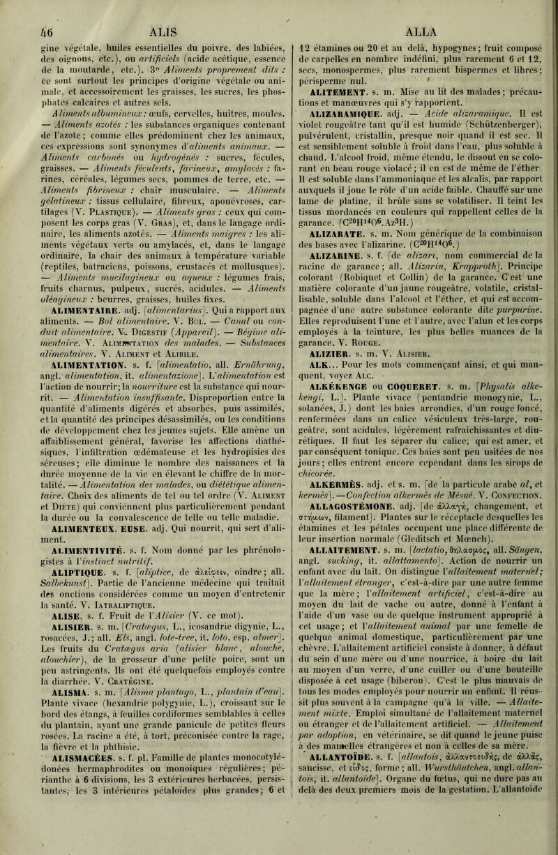 W ALIS gine végétale, huiles essentielles du poivre, des labiées, des oignons, etc.), ou artificiels (acide acétique, essence de la moutarde, etc.). S Aliments pi'oprement dits : ce sont surtout les principes d’origine végétale ou ani- male, et accessoirement les graisses, les sucres, les phos- phates calcaires et autres sels. Aliments albumineux : œvih, cervelles, huîtres, moules. — Aliments azotés : les substances organiques contenant de l’azote ; comine elles prédominent chez les animaux, ces expressions sont synonymes lüaliments animaux. — Aliments carbonés ou hydrogénés : sucres, fécules, graisses. — Aliments féculents, farineux, amylacés : fa- rines, céréales, légumes secs, pommes de terre, etc. — Aliments fibrineux ; chair musculaire. — Aliments gélatineux : tissus cellulaire, fibreux, aponévroses, car- tilages (V. Plastique). — Aliments gras : ceux qui com- posent les corps gras (V. Gras), et, dans le langage ordi- naire, les aliments azotés. — Aliments maigres : les ali- ments végétaux verts ou amylacés, et, dans le langage ordinaire, la chair des animaux à température variable (reptiles, batraciens, poissons, crustacés et mollusques). — Aliments mucilagineux ou aqueux : légumes frais, fruits charnus, pulpeux, sucrés, acidulés. — Aliments oléagineux : beurres, graisses, huiles fixes. ALIMENTAIRE, adj. [alimentarius]. Qui a rapport aux aliments. — Bol alimentaire. V. Bol. — Canal ou con- duit alimentaire. Digestif [Appareil). — Régime ali- mentaire. y. ALiMBçfTATiON des malades. — Substances alimentaires. V. Alimekt et Alibile. ALIMENTATION, s. f. [alimentatio, ail. Ernahrung, angl. alimentation, it. alimentazione). \dalimentation est l’action de nourrir; la nourriture est la substance qui nour- rit. — Alimentation insuffisante. Disproportion entre la quantité d’aliments digérés et absorbés, puis assimilés, et la quantité des principes désassimilés, ou les conditions de développement chez les jeunes sujets. Elle amène un afTaiblissemcnt général, favorise les affections diathé- siques, l’infiltration œdémateuse et les hydropisies des séreuses; elle diminue le nombre des naissances et la durée moyenne de la vie en élevant le chiffre de la mor- talité. — Alimentation des malades, ou diététique alimen- taire. Choix des aliments de tel ou tel ordre (V. Aliment et Diète) qui conviennent plus particulièrement pendant la durée ou la convalescence de telle ou telle maladie. ALIMENTELX. EÜSE. adj. Qui nourrit, qui sert d’ali- ment. ALIMENTIVITÉ. s. f. Nom donné par les phrénolo- gistes à Vinstinct nutritif. ALIPTIQUE. s. f. [aliptice, de àXsicpeiv, oindre; ail. Salbekunsf]. Partie de l’ancienne médecine qui traitait des onctions considérées comme un moyen d’entretenir la santé. V. Iatbaliptique. ALISE, s. f. Fruit de VAlisier (V. ce mot). ALISIER, s. m. [Cratægus, L., icosandrie digynie, L., rosacées, J.; ail. Els, angl. lote-tree, it. loto, esp. aimer]. Les fruits du Cratægus aria [alisier blanc, alouche, alouchier), de la grosseur d’une petite poire, sont un peu astringents. Ils ont été quelquefois employés contre la diarrhée. V. Cratégine. ALISMA. s. m. [Alisma planta go, h., qjlantam d’eau]. Plante vivace (hcxandric polygynie, L.), croissant sur le bord des étangs, <à feuilles cordiformes semblables à celles du plantain, ayant une grande panicule de petites fleurs rosées. La racine a été, à tort, préconisée contre la rage, la fièvre et la phthisie. | ALISMAOÉES. S. f. pl. Famille de plantes monocotylé- | donées hermaphrodites ou monoïques régulières; pé- j rianthe à 6 divisions, les 3 extérieures herbacées, persis- j tantes, les 3 intérieures pétaloïdes plus grandes; 6 et j ALLA i 12 étamines ou 20 et au delà, hypogynes; fruit composé j do carpelles en nombre indéfini, plus rarement 6 et 12, secs, monospermes, plus rarement bispermes et libres; 1 périsperme nul. • j ALITEMENT, s. m. Mise au lit des malades ; précau- | lions et manœuvres qui s’y bapportent. | ALIZARAMIQLE. adj. — Acide alizaramique. Il est | violet rougeâtre tant qu’il est humide (Schiitzenberger), | pulvérulent, cristallin, presque noir quand il est sec. 11 ■ est sensiblement soluble à froid dans l’eau, plus soluble à j chaud. L’alcool froid, même étendu, le dissout en se colo- i rant en beau rouge violacé; il en est de meme de l’éther. 11 est soluble dans l’ammoniaque et les alcalis, par rapport auxquels il joue le rôle d’un acide faible. Chauffé sur une lame de platine, il brûle sans se volatiliser. Il teint les tissus mordancés en couleurs qui rappellent celles de la garance. (C2«H‘<06.Az3H.) ALIZARATE. S. m. Nom générique de la combinaison des bases avec l’alizarine. (C^H'^0®.) ALIZARINE. s. f. [de alizari, nom commercial de la racine de garance; ail. Alizarin, Ki'ajjproth]. Principe colorant (Robiquet et Collin) de la garance. C’est une ) matière colorante d’un jaune rougeâtre, volatile, cristal- ' lisable, soluble dans l’alcool et l’éther, et qui est accom- , pagnée d’une autre substance colorante dite purpurine. , Elles reproduisent l’une et l'autre, avec l’alun et les corps employés à la teinture, les plus belles nuances de la garance. V. Rouge. ALIZIER. s. m. V. Alisier. ALK... Pour les mots commençant ainsi, et qui man- quent, voyez Alc. ; ALKÉKENGE ou GOQUERET. S. m. [Physalis alke- kengi, L.]. Plante vivace ( pentandric monogynie, L., solanées, J.) dont les baies arrondies, d’un rouge foncé, j renfermées dans un calice vésiculeux très-large, rou- geâtre, sont acidulés, légèrement rafraîchissantes et diu- : rétiques. Il faut les séparer du calice; qui est amer, et j par conséquent tonique. Ces baies sont peu usitées de nos j jours; elles entrent encore cependant dans les sirops de ’ chicorée. ALKERMÈS. adj. et s. m. [de la particule arabe al, et j kermès].—Confection alkerrnès de Mésué. V. Confection. ALLAGOSTÉMONE. adj. [de àXXa-jïi, changement, et | (irr,p,b)v, filament]. Plantes sur le réceptacle desquelles les étamines et les pétales occupent une place différente de leur insertion normale (Glcditsch et Mœnch). ALLAITEMENT, s. m. [A/cfafio, ânXaajAoç, a\\. Saitgen, angl. sucking, it. allattamentd]. Action de nourrir un enfant avec du lait. On distingue Y allaitement mateimel; Y allaitement étranger, c’est-à-dire par une autre femme que la mère; YOillaitement artificiel, c’est-à-dire au moyen du lait de vache ou autre, donné à l’enfant à l’aide d’un vase ou de quelque instrument approprié à cet usage; et Y allaitement animal par une femelle de quelque animal domestique, particulièrement par une 1 chèvre. L’allaitement artificiel consiste à donnqr, à défaut du sein d’une mère ou d’une nourrice, à boire du lait au moyen d'un verre, d’une cuiller ou d’une bouteille disposée à cet usage (biberon]. C’est le plus mauvais de tous les modes employés pour nourrir un enfant. Il réus- sit plus souvent à la campagne qu’à la ville. — Allaite- ment mixte. Emploi simultané de l’allaitement maternel ou étranger et de Fallaitcment artificiel. — Allaitement par adoption, en vétérinaire, se dit quand le jeune puise I à des maiitellcs étrangères et non à celles de sa mère. I ALLANTOÏDE, s. f. [allantois, àXXavroEKj'iri;, de âXXàç, j saucisse, et forme ; ail. Wursthautchen, a.n^\.allan- I tois, it. allantoide]. Organe du fœtus, qui ne dure pas au delà des deux premiers mois de la gestation. L’allantoïde