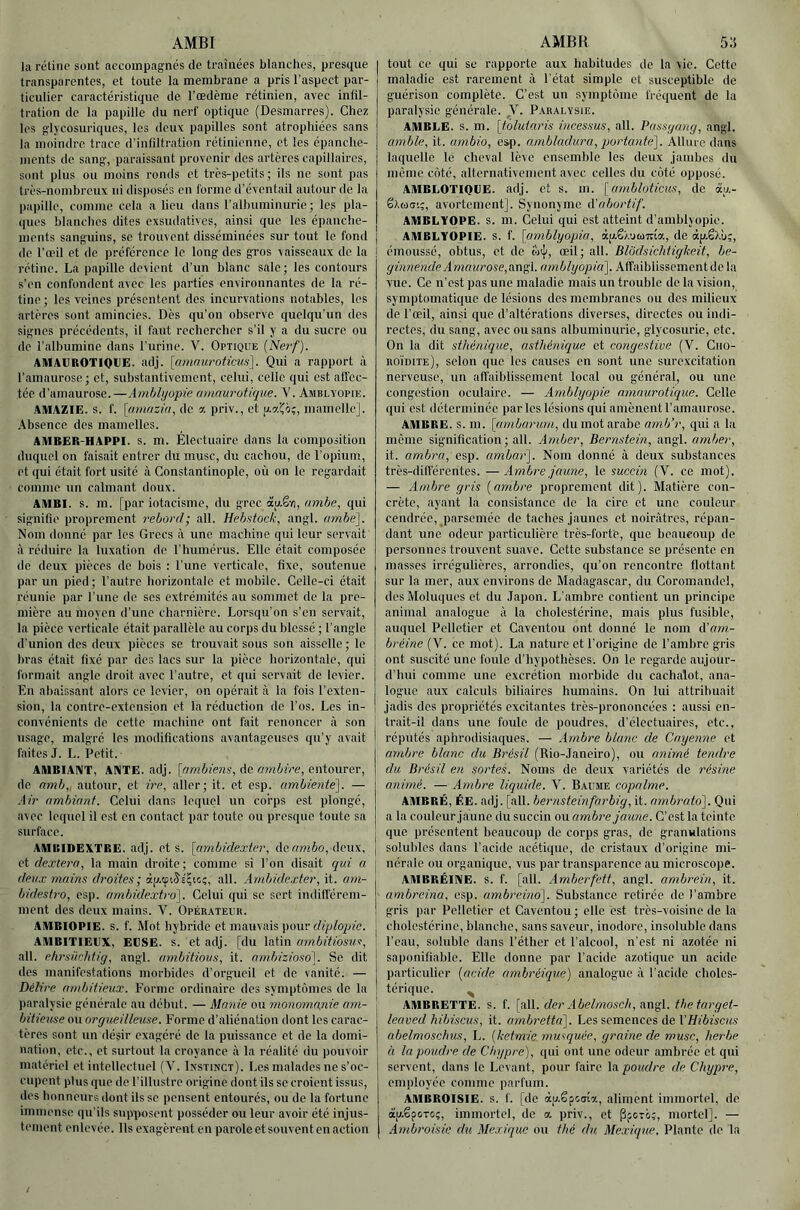 la rétine sont aeeoinpagnés de traînées blanches, presque transparentes, et toute la membrane a pris l’aspect par- ticulier caractéristique de l’œdème rétinien, avec infil- tration de la papille du nerf optique (Desmarres). Chez les glycosuriques, les deux papilles sont atrophiées sans la moindre trace d’infiltration rétinienne, et les épanche- ments de sang, paraissant provenir des artères capillaires, sont plus ou moins ronds et très-petits ; ils ne sont pas très-nombreux ni disposés en forme d’éventail autour de la papille, comme cela a lieu dans l’albuminurie; les pla- ques blanches dites exsudatives, ainsi que les épanche- ments sanguins, se trouvent disséminées sur tout le fond de l’œil et de préférence le long des gros vaisseaux de la j rétine. La papille devient d’un blanc sale; les contours s’en confondent avec les parties environnantes de la ré- tine ; les veines présentent des incurvations notables, les artères sont amincies. Dès qu’on observe quelqu’un des signes précédents, il faut rechercher s’il y a du sucre ou de l’albumine dans l’urine. V. Optique (Nerf). AIUAUROTIQUE. adj. [nmmavticiis]. Qui a rapport à l’amaurose; et, substantivement, celui, celle qui est affec- tée d'amaurose.—Amhhjo'pie rnnnurotique. V. Amblyopie. AMAZIE. s. f. [(rtnazia, de a priv., et u.a'Co;, mamelle]. .Absence des mamelles. AMBER-HAPPI. s. m. Électuaire dans la composition duquel on faisait entrer du musc, du cachou, de l’opium, et qui était fort usité à Constantinople, où on le regardait comme un calmant doux. AMBI. s. m. [par iotacisme, du grec àu.êïi, amhe, qui signifie proprement rebord; ail. Hehstoeb, angl. ambe^. Nom donné par les Grecs à une machine qui leur servait à réduire la luxation de l’humérus. Elle était composée de deux pièces de bois : l’une verticale, fixe, soutenue par un pied; l’autre horizontale et mobile. Celle-ci était réunie par l’une de ses extrémités au sommet de la pre- mière au moyen d’nne charnière. Lorsqu’on s’en servait, la pièce verticale était parallèle au corps du blessé ; l'angle d’union des deux pièces se trouvait sous son aisselle ; le bras était fixé par des lacs sur la pièce horizontale, qui formait angle droit avec l’autre, et qui servait de levier. En abaissant alors ce levier, on opérait à la fois l’exten- sion, la contre-extension et la réduction do l’os. Los in- convénients de cette machine ont fait renoncer à son usage, malgré les modifications avantageuses qu’y avait faites J. L. Petit. AMBIANT, ANTE. adj. [ambiens, Ac ambire, eniomev, de m7ib, autour, et ire, aller; it. et esp. ambiente], — Air (tmbinnf. Celui dans lequel un corps est plongé, avec lequel il est en contact par toute ou presque toute sa surface. AMIEIDEXTBE. adj. et s. [umbidexter, àcambo, deux, et dextern, la main droite; comme si l’on disait qui n deux mains droites; àp.tptSÉçic;, ail. Ambidexter, it. am- bidesf.ro, esp. ambidextro]. Celui qui se sert indilî'érem- ment des deux mains. V. Opérateur. AMBIOPIE. s. f. Mot hybride et mauvais pour diplopie. AMBITIEUX, EESE. s. et adj. [du latin nrnbitiosus, ail. ehrsikhtig, angl. ambitions, it. ombizioso]. Se dit des manifestations morbides d’orgueil et de vanité. — Délire ambitieux. Forme ordinaire des symptômes de la paralysie générale au début. — Manie ou monomo,nie am- '• bilieuse ou orgueilleuse. Forme d’aliénation dont les carac- tères sont un désir exagéré de la puissance et de la domi- nation, etc., et surtout la croyance à la réalité du pouvoir | matériel et intellectuel (V. Ixstinct). Les malades ne s’oc- ! cupent plus que do l’illustre origine dont ils se croient issus, des honneurs dont ils se pensent entourés, ou de la fortune immense qu'ils supposent posséder ou leur avoir été injus- tement enlevée. Ils exagèrent en parole et souvent en action tout ce qui se rapporte aux habitudes de la vie. Cette maladie est rarement à l'état simple et susceptible de guérison complète. C’est un symptôme fréquent de la paralysie générale. V. Paralysie. AMBLE, s. m. [tbluiaris itæessus, ail. Passgang, angl. amble, it. umbio, Ci|). ambhuhira, portante]. Allure dans laquelle le cheval lève ensemble les deux jambes du même côté, alternativement avec celles du côté opposé. AMBLOTIQUE. adj. et s. m. [ambloticus, de àa- êAua'.;, avortement]. Synonyme à’abortif. AMBLYOPE, s. m. Celui qui est atteint d’amblyopie. AMBLYOPIE. s. f. [atnblyopia, àjzêÀ'jtüTria, de àp.ëXù;, émoussé, obtus, et de œil; ail. Blbdsichtigkeit, be- ginnende Amaurose, angl. amblyopia]. Affaiblissement do la vue. Ce n’est pas une maladie mais un troidile de la vision, symptomatique de lésions des membi'anes ou des milieux de l’œil, ainsi que d’altérations diverses, directes ou indi- rectes, du sang, avec ou sans albuminurie, glycosurie, etc. On la dit sthénique, asthénique et congestive (V. Ciio- roïdite), selon que les causes en sont une surexcitation nerveuse, un affaiblisscmont local ou général, ou une congestion oculaire. — Amblyopie amaurotique. Celle qui est déterminée par les lésions qui amènent l’amaurose. AMBRE, s. m. [umbarurn, du mot arabe amb’r, qui a la même signification; ail. Amber, Bernstein, angl. arnber, it. ambra, esp. ambar]. Nom donné à deux substances très-différentes. —Ambt'e jaune, le succin (V. ce mot). — Ambre gris [ambre proprement dit). Matière con- crète, ayant la consistance de la cire et une couleur cendrée, parsemée de taches jaunes et noirâtres, répan- dant une odeur particulière très-forté, que beaucoup de personnes trouvent suave. Cette substance se présente en masses irrégulières, arrondies, qu’on rencontre flottant sur la mer, aux environs de Madagascar, du Coromandel, desMoluques et du Japon. L’ambre contient un principe animal analogue à la cholestérine, mais plus fusible, auquel Pelletier et Caventou ont donné le nom d’ow,- bréine (V. ce mot). La nature et l’origine de l’ambre gris ont suscité une foule d’hypothèses. On le regarde aujour- d’hui comme une excrétion morbide du cachalot, ana- logue aux calculs biliaires humains. On lui attribuait jadis des propriétés excitantes très-prononcées : aussi en- trait-il dans une foule de poudres, d’électuaires, etc., réputés aphrodisiaques. — Ambre blanc de Cayenne et ambre blanc du Brésil (Rio-Janeiro), ou animé tendre du Brésil en sortes. Noms de doux variétés de résine animé. — Ambre liquide. V. Baume copalme. AMBRÉ, ÉE. adj. [ail. bernsteinfarbig, it. ainbrato]. Qui a la couleur jaune du succin ou ambre jaune. C’est la teinte , que présentent beaucoup de corps gras, de granulations j solubles dans l’acide acétique, de cristaux d’origine mi- nérale ou organique, vus par transparence au microscope. AMBRÉINE. s. f. [ail. Amberfett, angl. ambrein, it. ambreiritt, esp. ambreino]. Substance retirée de l’ambre gris par Pelletier et Caventou; elle est très-voisine de la cholestérine, blanche, sans saveur, inodore, insoluble dans l’eau, soluble dans l’éther et l’alcool, n’est ni azotée ni saponifiable. Elle donne par l’acide azotique un acide particulier [acide ambréique) analogue à l’acide choles- térique. ^ AMBRETTE. s. f. [ail. der Abelmosch, angl. thetarget- leaved hibiscus, it. ambretta]. Les semences de \’Hibiscus ubelmoschus, L. [ketmie musquée, graine de musc, herbe à la poudre de Chypre), qui ont une odeur ambrée et qui servent, dans le Levant, pour faire la poudre de Chypre, employée comme parfum. AMBROISIE, s. f. [de àu.êpcaia, aliment immortel, de àp.êpcTcç, immortel, de a priv., et pptre;, mortel], — Ambroisie du Mexique ou thé du Mexique, Plante de la