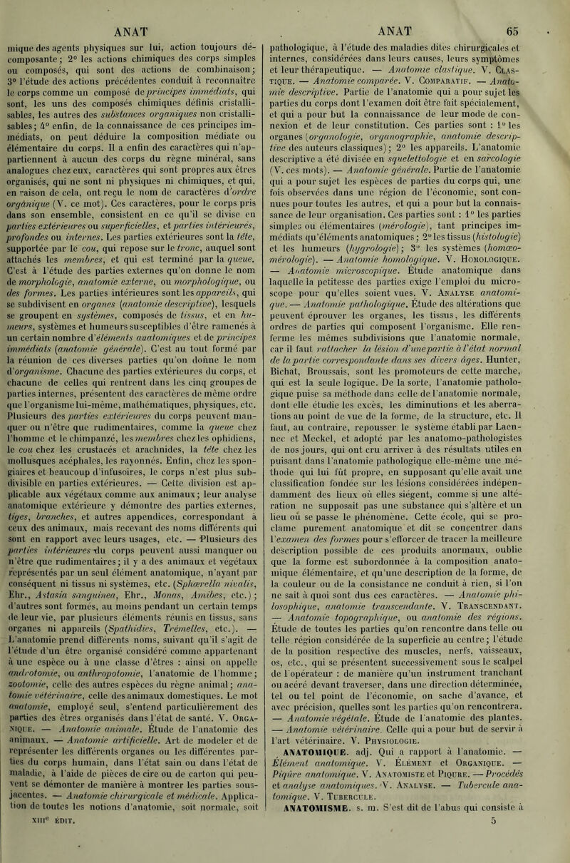 iiiiquo des agents physiques sur lui, action toujours dé- eoinposante ; 2° les actions chimiques des corps simples ou composes, qui sont des actions de combinaison ; 3“ l’étude des actions précédentes conduit à reconnaitre le corps comme un composé de principes immédiats^ qui sont, les uns des composés chimiques définis cristalli- sîibles, les autres des substances organiques non cristalli- sablesj li° enfin, de la connaissance de ces principes im- médiats, on peut déduire la composition médiate ou élémentaire du corps. 11 a enfin des caractères qui n'ap- partiennent à aucun des corps du règne minéral, sans analogues chez eux, caractères qui sont propres aux êtres organisés, qui ne sont ni physiques ni chimiques, et qui, en raison de cela, ont reçu le nom de caractères A’ordre orgànique (V. ce mot). Ces caractères, pour le corps pris dans son ensemble, consistent en ce qu’il se divise en parties extérieures ou superficielles, et parties intérieurés, profondes ou internes. Les parties extérieures sont la tête, supportée par le cou, qui repose sur le tronc, auquel sont attachés les membres, et qui est terminé par la queue. C’est à l’étude des parties externes qu’on donne le nom de morphologie, anatomie externe, ou morphologique, ou des formes. Les parties intérieures nmi la appareils, qui se subdivisent en organes [anatomie descriptive), lesquels se groupent en systèmes, composés de tissus, et en hu- meurs, systèmes et humeurs susceptibles d’être ramenés à un certain nombre d’éléments anatomiques et de principes immédiats [anatomie générale). C'est au tout formé par la réunion de ces diverses parties qu’on donne le nom d'organisme. Chacune des parties extérieures du corps, et chacune de celles qui rentrent dans les cinq groupes de parties internes, présentent des caractères do même ordre que l'organismelui-mème, mathématiques, physiques, etc. Plusieurs des parties extérieures du corps peuvent man- quer ou n’être que rudimentaires, comme la queue chez l’homme et le chimpanzé, Xamembres chez les ophidiens, le cou chez les crustacés et arachnides, la tête chez les mollusques acéphales, les rayonnés. Enfin, chez les spon- giaires et beaucoup d’infusoires, le corps n’est plus suh- divisiblc en parties extérieures. — Cette division est ap- plicable aux végétaux comme aux animaux ; leur analyse anatomique extérieure y démontre des parties externes, tiges, branches, et autres appendices, correspondant à ceux des animaux, mais recevant des noms dill’érents qui sont en rapport avec leurs usages, etc. — Plusieurs des parties intérieures xlu corps peuvent aussi manquer ou n'ètrc que rudimentaires; il y a des animaux et végétaux représentés par un seul élément anatomique, n’ayant par conséquent ni tissus ni systèmes, etc. [Sphœrella nivalis, Ydvt., Astasia sanguinea, Ehr., Monas, Amibes, etc.); d’autres sont formés, au moins pendant un certain temps de leur vie, par plusieurs éléments réunis en tissus, sans organes ni appareils [Sqmthidies, Trémelles, etc.). — L’anatomie prend différents noms, suivant qu’il s’agit de l'étude d'un être organisé considéré comme appartenant à une espèce ou à une classe d’êtres ; ainsi on appelle androtomie, uu antlmopotomie, l’anatomie de l’homme; zootomie, celle des autres espèces du règne animal; ana- tomie vétérinaire, celle des animaux domestiques. Le mot anatomie, employé seul, s’entend particulièrement des parties des êtres organisés dans l’état de santé. Y. Orga- xiQiTE. — Anatomie animale. Etude de l’anatomie des animaux, -r- Anatomie artificielle. Art de modeler et de représenter les différents organes ou les différentes par- ties du corps humain, dans l’état sain ou dans l’état de maladie, à l’aide de pièces de cire ou de carton qui peu- vent se démonter de manière à montrer les parties sous- jacentes. — Anatomie chirurgicale et médicale. Applica- tion de toutes les notions d'anatomie, soit normale, soit pathologique, à l’étude des maladies dites chirurgicales et internes, considérées dans leurs causes, leurs symptômes et leur thérapeutique. — Anatomie élastique. V. Glas- tique. — Anatomie comparée. V. Comparatif. — Anato- mie descriptive. Partie de l’anatomie qui a pour sujet les parties du corps dont l'examen doit être fait spécialement, et qui a pour but la connaissance de leur mode de con- nexion et de leur constitution. Ces parties sont : l“les organes [organologie, oryanographie, anatomie descrip- tive des auteurs classiques) ; 2“ les appareils. L’anatomie descriptive a été divisée en squelettologie et en sarcologie (V. ces mots). — Anatomie générale. Partie de l’anatomie qui a pour sujet les espèces de parties du corps qui, une fois observées dans une région do l’économie, sont con- nues pour toutes les autres, et qui a pour but la connais- sance de leur organisation. Ces parties sont : 1“ les parties simples ou élémentaires (mérologie), tant principes im- médiats qu’élénients anatomiques ; 2“ les tissus [histologie) et les humeurs [hygrologie] ; 3 les systèmes [homœo- mérologie). —Anatomie homologique. V. Homologique. — Anatomie microscopique. Etude anatomique dans laquelle la petitesse des parties exige l’emploi du micro- scope pour qu’elles soient vues. V. Analyse anatomi- que. — Anatomie pathologique. Étude des alterations que peuvent éprouver les organes, les tissus, les différents ordres de parties qui composent l’organisme. Elle ren- ferme les mêmes subdivisions que l’anatomie normale, car il faut rattacher la lésion d’une partie à l’état normal de la partie correspondante dans ses divers âges. Hunter, Bichat, Broussais, sont les promoteurs de cette marche, qui est la seule logique. De la sorte, l’anatomie patholo- gique puise sa méthode dans celle de l’anatomie normale, dont elle étudie les excès, les diminutions et les aberra- tions au point de vue de la forme, de la structure, etc. 11 faut, au contraire, repousser le système établi par Lacn- nec et Meckcl, et adopté par les anatomo-pathologistes de nos jours, qui ont cru arriver à des résultats utiles en puisant dans l’anatomie pathologique elle-même une mé- thode qui lui fût propre, en supposant qu’elle avait une classification fondée sur les lésions considérées indépen- damment des lieux où elles siègent, comme si une alté- ration ne supposait pas une substance qui s’altère et un lieu où se passe le phénomène. Cette école, qui se pro- clame purement anatomique et dit se concentrer dans V examen des formes pour s’efforcer de tracer la meilleure description possible de ces produits anormaux, oublie que la forme est subordonnée à la composition anato- mique élémentaire, et qu'une description de la forme, de la couleur ou de la consistance ne conduit à rien, si l’on ne sait à quoi sont dus ces caractères. — Anatomie phi- losophique, anatomie transcendante. V. Transcendant. — Anatomie topographique, ou anatomie des régions. Étude de toutes les parties qu’on rencontre dans telle ou telle région considérée de la superficie au contre ; l’étude de la position respective des muscles, nerfs, vaisseaux, os, etc., qui se présentent successivement sous le scalpel de l’opérateur : de manière qu’un instrument tranchant ou acéré devant traverser, dans une direction déterminée, tel ou tel point de l’économie, on sache d’avance, et avec précision, quelles sont les parties qu’on rencontrera. — Anatomie végétale. Étude de l’anatomie des plantes. — Anatomie vétérinaire. Celle qui a ])our but de servir à l’art vétérinaire. V. Physiologie. AniATOtlIQUE. adj. Qui a rapport à l’anatomie. — Elément anatomique. V. Élément et Organique. — Piqûre anatomique. V. Anatomiste et Piqûre. —Procédés ei analyse anatomiques. -X. Analyse. — Tubercule ana- tomique. V. Tubercule. ANATOMISME. S. m. S’est dit de l’abus qui consiste à 5 Xlll“ ÉDIT.