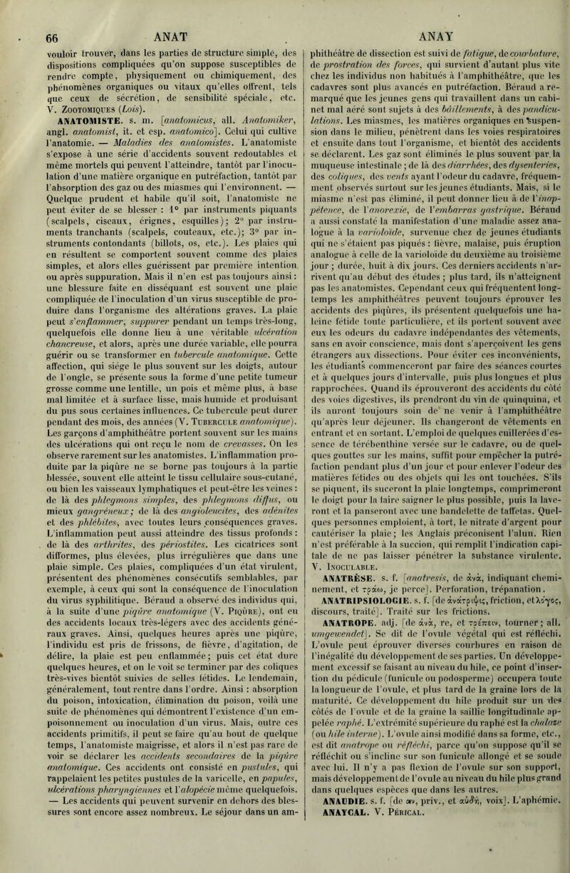 vouloir trouver, clans les parties de structure simple, des dispositions compliquées qu’on suppose susceptibles de rendre compte, physiquement ou chimiquement, des phénomènes org^aniques ou vitaux qu’elles ollrent, tels que ceux de sécrétion, de sensibilité spéciale, etc. V. ZOOTOMIQUES [Lois). ANATOMISTE, s. m. [anatomicus, ail. Aimtomiker, angl. anatoniist, it. et osp. nnatomico]. Celui qui cultive l’anatomie. — Maladies des anatomistes. L’anatomiste s’expose à une série d’accidents souvent redoutables et même mortels qui peuvent l’atteindre, tantôt par l’inocu- lation d’une matière organique en putréfaction, tantôt par l’absorption des gaz ou des miasmes qui l'environnent. — Quelque prudent et habile qu’il soit, l’anatomiste ne peut éviter de se blesser : 1® par instruments piquants (scalpels, ciseaux, érignes, esquilles); 2 par instru- ments tranchants (scalpels, couteaux, etc.); 3“ par in- struments contondants (billots, os, etc.). Les plaies qui en résultent se comportent souvent comme des plaies simples, et alors elles guérissent par première intention ou après suppuration. Mais it n’en est pas toujours ainsi : une blessure faite en disséquant est souvent une plaie compliquée de l'inoculation d’un virus susceptible de pro- duire dans l’organisme des altérations graves. La plaie peut s'enflammer, suppurer pendant un temps très-long, quelquefois elle donne lieu à une véritable ulcération chancreuse, et alors, après une durée variable, elle pourra guérir ou se transformer en tubercule anatomique. Cette affection, qui siège le plus souvent sur les doigts, autour de l’ongle, se présente sous la forme d’une petite tumeur grosse comme une lentille, un pois et meme plus, à b.asc mal limitée et à surface lisse, mais humide et produisant du pus sous certaines influences. Ce tubercule peut durer pendant des mois, des années {Y. Tubercule anatomique). Les garçons d’amphithéâtre portent souvent sur les mains des ulcérations qui ont reçu le nom de crevasses. On les observe rarement sur les anatomistes. L’inflammation pro- duite par la piqûre ne se borne pas toujours à la partie blessée, souvent elle atteint le tissu cellulaire sous-cutané, ou bien les vaisseaux ljmphati(iues et peut-être les veines : de là Aci phlegmons simples, des phlegmons diffus, ou mieux gangréneux -, de là des angioleucites, des adénites et des phlébites-, avec toutes leurs conséquences graves. L’inflammation peut aussi atteindre des tissus profonds : de là des arthrites, des périostites. Les cicatrices sont difformes, plus élevées, plus irrégulières que dans une plaie simple. Ces j)laies, compliquées d’un état virulent, présentent des phénomènes consécutifs semblables, par exemple, à ceux qui sont la conséquence de l'inoculation du virus syphilitique. Béraud a observé des individus qui, à la suite d’une pfq'iiue anatomique {\. Piqûre), ont eu des accidents locaux très-légers avec des accidents géné- raux graves. Ainsi, quelques heures après une piqûre, l’individu est pris de frissons, de fièvre, d’agitation, de délire, la plaie est peu enflammée; puis cet état dure quelques heures, et on le voit se terminer par des coliques très-vives bientôt suivies de selles létides. Le lendemain, généralement, tout rentre dans l’ordre. Ainsi : absorption du poison, intoxication, élimination du poison, voilà une suite de phénomènes qui démontrent l'existence d’un em- poisonnement ou inoculation d’un virus. Mais, outre ces accidents primitifs, il peut se faire qu’au bout do quelque temps, l’anatomiste maigrisse, et alors il n’est pas rare de voir se déclarer les accidents secondaires de la piqûre anatomique. Ces accidents ont consisté en pustules, qui rajipelaicnt les petites pustules de la varicelle, en papules, ulcérations pharyngiennes et Valopécie même quelquefois. — Les accidents qui peuvent survenir en dehors des bles- sures sont encore assez nombreux. Le séjour dans un am- pbithéàtre de dissection est suivi de fatigue, de courbature, de prostratmi des forces, qui survient d’autant plus vite chez les individus non habitués à l’amphithéâtre, que les cadavres sont plus avancés en putréfaction. Béraud a re- marqué que les jeunes gens qui travaillent dans un cabi- net mal aéré sont sujets à des bâillements, à des pandicu- lations. Les miasmes, les matières organiques on ^mspen- sion dans le milieu, pénètrent dans les voies respiratoires et ensuite dans tout l’organisme, et bientôt dos accidents se. déclarent. Les gaz sont éliminés le plus souvent par. la muqueuse intestinale ; de là des diarrhées, dos dysenteries, des coliques, des vents ayant l'odeur dn cadavre, fréquem- ment observés surtout sur les jeunes étudiants. Mais, si le miasme n’est pas éliminé, il peut donner lieu à de l'inap- pétence. de l'anorexie, de l'embarras gastrique. Béraud a aussi constaté la manifestation d'une maladie assez ana- logue à la variololde, survenue chez de jeunes étudiants qui ne s’étaient pas piqués : fièvre, malaise, puis éruption analogue à celle de la varioloïde du deuxième au troisième jour ; durée, huit à dix jours. Ces derniers accidents n’ar- rivent qu'au début des études ; plus tard, ils n’atteignent pas les anatomistes. Cependant ceux qui fréquentent long- temps les amphithéâtres peuvent toujours éprouver tes accidents des piqûres, ils présentent quelquefois une ba- leine fétide toute particulière, et ils portent souvent avec eux les odeurs du cadavre indépendantes des vêtements, sans en avoir conscience, mais dont s’aperçoivent les gens étrangers aux dissections. Pour éviter ces inconvénients, les étudiants commenceront par faire des séances courtes et à quelques jours d'intervalle, puis plus longues et plus rapprochées. Quand ils éprouveront des accidents du côté des voies digestives, ils prendront du vin de quinquina, et ils auront toujours soin de ne venir à ramphithéâtre qu’après leur déjeuner. Ils changeront de vêtements en entrant et en sortant. L’emploi de quelques cuillerées d'es- sence de térébenthine versée sur le cadavre, ou de quel- ques gouttes sur les mains, suffit pour empêcher la putré- faction pendant plus d’un jour et pour enlever Todeur des matières fétides nu des objets qui les ont touchées. S’ils se piquent, ils suceront la plaie longtemps, comprimeront le doigt pour la laire saigner le plus possible, puis la lave- ront et la panseront avec une bandelette de taffetas. Quel- ques personnes emploient, à tort, le nitrate d’argent pour cautériser la plaie; les Anglais préconisent l’alun. Rien n'est préférable à la succion, qui remplit l’indication capi- tale de ne pas laisser pénétrer la substance virulente. V. Inoculable. ANATRÈSE. s. f. \(inatresis, de àvà, indiquant chemi- nement, et Toâo), je perce]. Perforation, trépanation. ANATRIPSIOLOGIE. S. f. [de avarpuj/i;, friction, etXi'yoi;, discours, traité]. Traité sur les frictions. ANATROPE. adj. (de àvà, re, et tseitsiv, tourner; ail. umgewendet]. Se dit de l’ovule végétal qui est réfléchi. L’ovxdc peut éprouver diverses courbures en raison de l'inégalité du développement de ses parties. Un développe- ment excessif se faisant au niveau du hile, ce point d’inser- tion du pédicule (funicule ou podosperme) occupera toute la longueur de l'ovule, et plus tard de la graine lors de la maturité. Ce développement du hile produit sur un des côtés de l ovule et de la graine la saillie longitudinale ap- pelée raphé. L’extrémité supérieure du raphé est la chulaze (ou hile interne). L’ovule ainsi modifié dans sa forme, etc., est dit anatrope on réfléchi, p.irce qu’on suppose qu'il se réfléchit ou s’incline sur son funicule allongé et se soude avec lui. Il n’y a pas flexion de Tovule sur son support, mais développement de l’ovule au niveau du hile plus grand dans quelques espèces que dans les autres. ANAUDIE. s. f. [de av, priv., et aùi^ifi, voix]. L’aphémie. ANAYGAL. ’V. Pérical.