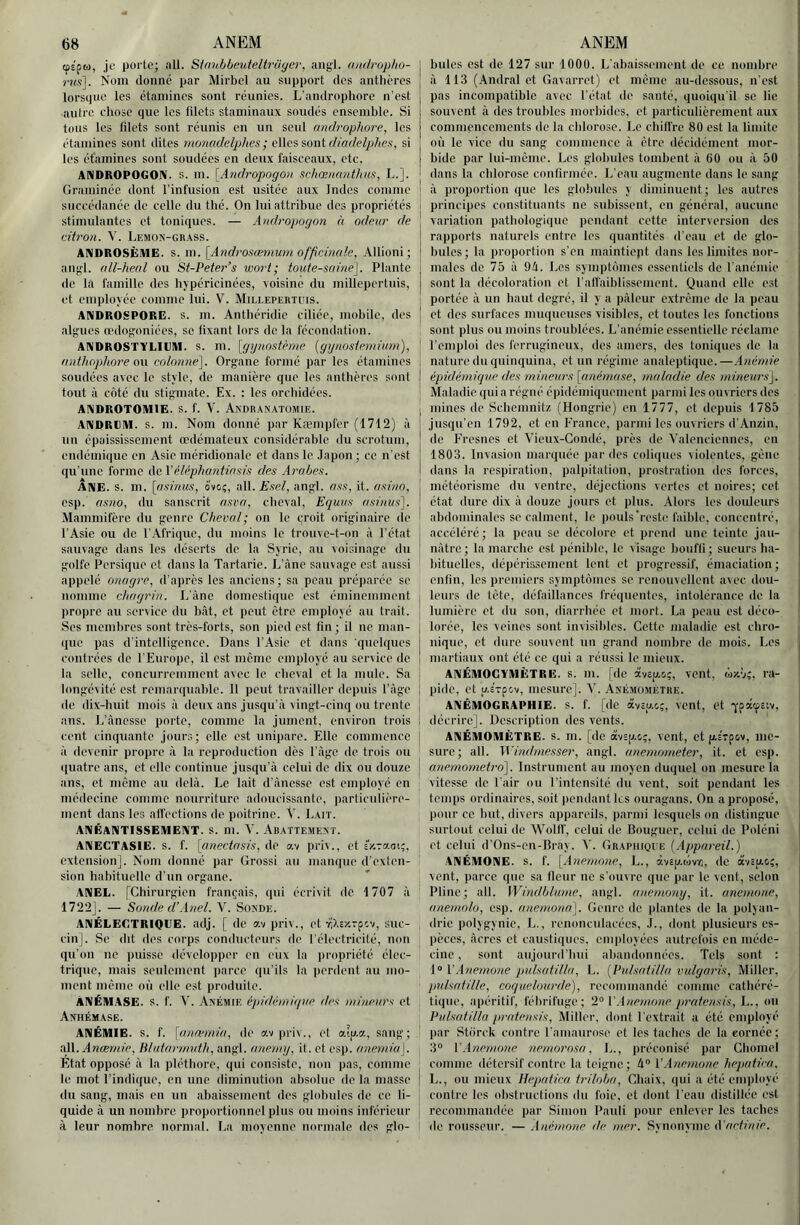 cpÉpu, Je porte; ail. Stnubbeuteltrüyer, aiig'l. onilruphu- mç]. Nom donne par Mirbel au support des anthères lorscpie les étamines sont réunies. L'androphorc n’est autre chose que les lilets staminaux soudés cnsemhle. Si tous les filets sont réunis en un seul rtiuh'ophore, les étamines sont dites monadelphes; elles sont diadelphes, si les étamines sont soudées en deux faisceaux, etc. ANDROPOGON. S. in. [Andj'opogon schœiiant/ius, L.]. Graminée dont l’infusion est usitée aux Indes comme succédanée de celle du thé. On luiattrihue des propriétés stimulantes et toniques. — Andropogon à odeur de citron. V. Lemok-grass. ANDROSÈIUE. s. m. [Androsæmurn officmde, Allioni; an;;'l. oll-hecd ou St-Peter’s wort; tonte-saine]. Plante de la famille des hypéricinées, voisine du millepertuis, et employée comme lui. V. Millepertuis. ANDROSPORE. S. m. Anthéridie ciliée, mohilc, des alp:ues œdogoniées, se fixant lors de la fécondation. ANDROSTYLIUM. S. m. [gynostèrne {gynostevtinrn), nntlwphore OM colonnd]. Organe formé par les étamines soudées avec le style, de manière que les anthères sont tout à côté du stigmate. Ex. : les orchidées. AIMDROTOMIE. s. f. V. Akdranatümie. ANDREM. s. m. Nom donné par Kæmpfer (1712) à un épaississement œdémateux considérahlc du scrotum, endémiiiuc en Asie méridionale et dans le .Japon; ce n’est qu’une forme de l'éléphantinsis des Ai'obes. ANE. S. m. \(isinus, ove;, all.Esel, angl. nss, it. asinn, csp. as7io, du sanscrit asva, cheval, Equns asinus]. Mammifère du genre Cheval; on le croit originaire de l’Asie ou de l’Afrique, du moins le trouve-t-on à l’état sauvage dans les déserts de la Syrie, au voisinage du golfe Persique et dans la Tartarie. L’Ane sauvage est aussi appelé onagre, d’après les anciens ; sa peau préparée se nomme chagrin. L’Ane domestique est éminemment jiropre au service du hàt, et peut être employé au trait. Scs memhrcs sont très-forts, son pied est fin ; il ne man- que pas d’intelligence. Dans l’Asie et dans quelques contrées de l’Europe, il est meme employé au service de la selle, concurremment avec le cheval et la mule. Sa longévité est remarquable. 11 peut travailler depuis l’Age de dix-huit mois A deux ans jusqu’à vingt-cinq ou trente ans. Ij’ànosse porte, comme la jument, environ trois cent cinquante jours; elle est unipare. Elle commence A devenir propre A la reproduction dès l’Age de trois ou ((uatre ans, et elle continue jusqu’à celui de dix ou douze ans, et même au delà. Le lait d’Anesse est employé en médecine comme nourriture adoucissante, particulière- ment dans les all’ections de poitrine. V. Lait. ANÉANTISSEMENT, s. m. V. Abattemext. ANEGTASIE. s. f. [anectasis, de av priv., et îv.-mi;, extension]. Nom donné par Grossi au manque d’exten- sion habituelle d’un organe. ANEE. (Chirurgien français, qui écrivit de 1707 à 1722J. — Sonde d’.Inet. V. Soxde. ANÉLEGTRIQIJE. adj. [ de av priv., et YiXsr.rpcv, suc- cin]. Se dit des corps conducteurs de l'électricilé, non qu’on ne puisse développer en eux la jiropriété élec- trique, mais seulement parce qu’ils la iierdent au mo- ment même où elle est produite. ÀNÉMASE. s. f. V. Axémie ii)idé)niqiie des tninenrs et Anhémase. ANÉMIE, s. f. \anwinia, de av|)ri\., et aip.a, sang; dSS.. Anœmie, IMutarmidh, angl. aneiny, it. et esp. anémia]. Etat opposé A la pléthore, qui consiste, non pas, comme le mot l’indique, en une diminution absolue de la masse du sang, mais en un abaissement des ghduiles de ce li- quide à un nombre proportionnel plus ou moins inférieur A leur nombre normal, l.a moyenne normale des glo- billes est de 127 sur lOOü. L’abaissement de ce nombre A 113 (Andral et Gavarret) et même au-dessous, n’est pas incompatible avec l’état de santé, quoiqu’il se lie souvent A des troubles morbides, et particulièrement aux commencements de la chlorose. Le chilfrc 80 est la limite où le vice du sang commence A être décidément mor- bide par lui-même. Les globules tombent A 60 ou A 50 dans la chlorose confirmée. L’eau augmente dans le sang A proportion que les globules y diminuent; les autres principes constituants ne subissent, en général, aucune variation pathologique pendant cette interversion des rapports naturels entre les quantités d’eau et de glo- bules; la proportion s’en maintiept dans les limites nor- males de 75 A 94. Les symptômes essentiels de l'anémie sont la décoloration et rafiaiblissement. Quand elle est portée A un haut degré, il y a pAleur extrême de la peau ! et des surfaces muqueuses visibles, et toutes les fonctions sont plus ou moins troublées. L’anémie essentielle réclame ' l’emploi dos ferrugineux, des amers, des toniques de la ! nature du quinquina, et un régime analeptique.—Anémie ! épidémique des mineurs [(mémase, maladie des mineurs], '> Maladie qui a régné épidémiquement parmi les ouvriers des i ] mines de Schenmitz (Hongrie) en 1777, et depuis 1785 I jusqu’en 1792, et on France, parmi les ouvriers d’Anzin, ! de Fresnes et Vienx-Gondé, près de Valenciennes, en ^ 1803. Invasion marquée par des coliques violentes, gêne I dans la respiration, palpitation, prostration des forces, I météorisme du ventre, déjections vertes et noires; cet j état dure dix A douze jours et plus. Alors les douleurs ' abdominales se calment, le pouls'reste faible, concentré, accéléré ; la peau se décolore et prend une teinte jau- ! nôtre; la marche est pénible, le visage bouffi; sueurs ha- bituelles, dépérissement lent et progressif, émaciation ; enfin, les premiers symptômes se renouvellent avec dou- j leurs de tête, défaillances fréquentes, intolérance de la lumière et du son, diarrhée et mort. La peau est déco- lorée, les veines sont invisibles. Cette maladie est chro- nique, et dure souvent un grand nombre de mois. Les | martiaux ont été ce qui a réussi te mieux. ANÉMOCYMÈTRE. S. m. (de àvep.c;, vent, (dz-v?, ra- pide, et p.sTpov, mesure]. V. Axé.viométre. ANÉMOGRAPHIE. S. f. [de âvîu.c,;, vent, Ct q-pâcf£iv, décrire]. Description des vents, i ANÉMOMÈTRE, s. m. [de avsu.o;, vent, et (ASTpov, me- sure; ail. M'indmesser, angl. anemometer, it. et esp. I anemometro]. Instrument au moyen duquel on mesure la vitesse de l'air ou l’intensité du vent, soit pendant les temps ordinaires, soit jiendant les ouragans. On a proposé, pour ce but, divers appareils, parmi lesquels on distingue surtout celui de Wollf, celui de lîouguer, celui de Pidéni ct celui d'Ons-en-Brav. V. Grapiiioue [Appareil.) ANÉMONE, s. f. [Anemnne, L., àvep.wvri, de av£[AOC, , vent, parce que sa fleur ne s’ouvre que par le vent, selon Pline; ail. WindbUune, angl. anemony, it. anemone, aneawlo, esp. anemona]. Genre de plantes de la poljan- drie polygynie, L., renonculacées, J., dont plusieurs es- pèces, Acres ct caustiques, employées autrefois en méde- cine , sont aujourd’hui abandonnées. Tels sont : 1“ l\\nemu7ie pulsatilla, L. {Pulsatilla vidgan's, Miller, prdsatille, coquelourde), recommandé comme cathéré- tique, apéritif, fébrifuge; 2° l'.inemone pratensis, L., ou Pulsatilla pratensis, Miller, dont l’extrait a été employé par Stôrck contre l’anianrose et les taches de la «ornée; 3° V.ltiemone nemo7'osa, L., préconisé par Chomel I comme détersif contre la teigne; 4“ l'.inemone hepatiea. 1 L., ou mieux Hepatiea triloba, Chaix, qui a été employé contre les obstructions dn foie, et dont l’eau distillée est recommandée par Simon Pauli pour enlever les taches ' de rousseur. — .Inémone de mer. Synonyme A'artiuie.