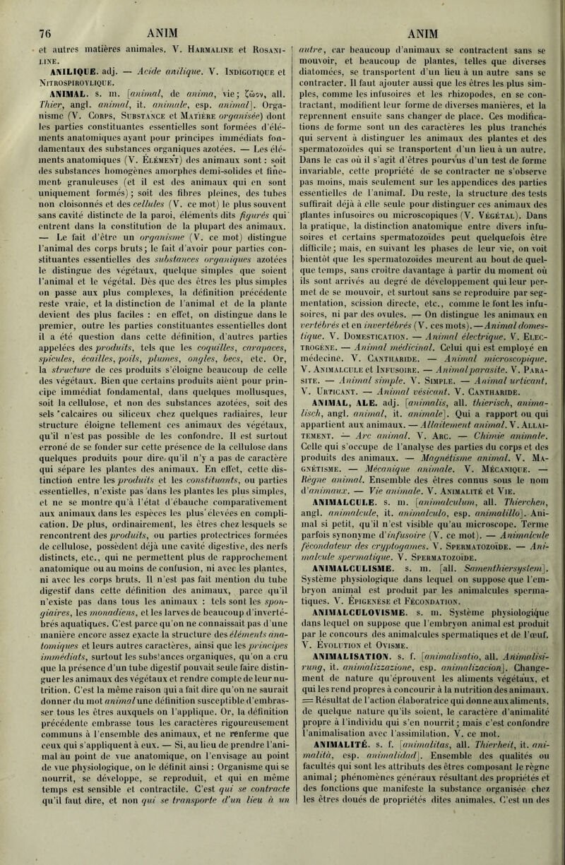 et autres matières animales. V. Harmaline et Rosasi- ' 1.1XE. ANILIQUE. aclj. — ,4c/rfe anilique. V. Indigotique et Nitrospirovlique. ANIMAL, s. m. [animal, de anima, vie; ail. Thier, angl. animal, it. animale, esp. animal]. Orga- nisme (V. Corps, Substance et Matière organisée) dont les parties eonstituantes essentielles sont formées d'élé- ments anatomiciues ayant pour principes immédiats fon- damentaux des substances organiques azotées. — Les élé- ments anatomiques (V. Élément) des animaux sont : soit des substances homogènes amorphes demi-solides et fine- ment granuleuses (et il est des animaux qui en sont uniquement formés) ; soit des fibres pleines, des tubes non cloisonnés et des cellules (V. ce mot) le plus souvent sans cavité distincte de la paroi, éléments dits figurés qui' entrent dans la constitution de la plupart des animaux. — Le fait d’ètre un organisme (V. ce mot) distingue l’animal des corps bruts; le fait d’avoir pour parties con- stituantes essentielles des substances organiques azotées le distingue des végétaux, quelque simples que soient l’animal et le végétal. Dès (juc des êtres les plus simples on passe aux plus complexes, la définition précédente reste vraie, et la distinction de l'animal et de la plante devient des plus faciles : en cil'et, on distingue dans le premier, outre les parties constituantes essentielles dont il a été question dans ectte définition, d'autres parties appelées des produits, tels que les coquilles, carapaces, spiculés, écailles, poils, plumes, ongles, becs, etc. Or, la structure de ces produits s’éloigne beaucoup de celle des végétaux. Bien que certains produits aient pour prin- cipe immédiat fondamental, dans quelques mollusques, soit la cellulose, et non des substances azotées, soit des sels 'calcaires ou siliceux chez quelques radiaires, leur structure éloigne tellement ces animaux des végétaux, qu’il n’est pas possible de les confondre. Il est surtout erroné de se fonder sur cette présence de la cellulose dans quelques produits pour dire, qu’il n’y a pas de caractère qui sépare les plantes des animaux. En efi’et, cette dis- tinction entre \ci produits et les constituants, ou parties essentielles, n’existe pas dans les plantes les plus simples, et ne se montre qu’à l’état d’ébauebc comparativement ■aux animaux dans les espèces les plus'élev ées en compli- eation. De plus, ordinairement, les êtres chez lesquels se rencontrent des ou parties protectrices formées de cellulose, possèdent déjà une cavité digestive, des nerfs distincts, etc., qui ne permettent plus de rapprochement anatomique ou au moins deeonfusion, ni avec les plantes, ni avec les corps bruts. Il n’est pas fait mention du tube digestif dans cette définition des animaux, parce qu’il n’existe pas dans tous les animaux : tels sont les spon- giaires, les monadiens, et les larves de beaucoup d’inverté- brés aquatiques. C’est parce qu’on ne connaissait pas d’une manière encore assez eyacte la structure des élémeids ana- tomiques et leurs autres caractères, ainsi que les principes immédiats, surtout les substances organiques, qu’on a cru que la présence d’un tube digestif pouvait seule faire distin- guer les animaux des végétaux et rendre compte de leur nu- trition. C’est la même raison qui a fait dire qu’on ne saurait donner du mot animal une définition susceptible d’embras- ser tous les êtres auxquels on l’applique. Or, la définition précédente embrasse tous les caractères rigoureusement communs à l’ensemble des animaux, et ne renferme que ceux qui s’appliquent à eux. — Si, au lieu de prendre i’ani- mal au point de vue anatomique, on l’envisage au point de vue physiologique, on le définit ainsi : Organisme qui se nourrit, se développe, se reproduit, et qui on même temps est sensible et contractile. C’est qui se contracte qu’il faut dire, et non qid se transporte d’un lieu h un autre, car beaucoup d’animaux se contractent sans se mouvoir, et beaucoup de plantes, telles que diverses diatomées, se transportent d’un lieu à un autre sans se contracter. Il faut ajouter aussi que les êtres les plus sim- ples, comme les infusoires et les rbizopodes, en se con- tractant, modifient leur forme de diverses manières, et la reprennent ensuite sans changer de place. Ces modifica- tions de forme sont un des caractères les plus tranchés qui servent à distinguer les animaux des plantes et des spermatozoïdes qui se transportent d’un lieu à un autre. Dans le cas où il s’agit d’êtres pourvus d’un test de forme invariable, cette propriété de se contracter ne s’observe pas moins, mais seulement sur les appendices des parties essentielles de l’animal. Du reste, la structure des tests suffirait déjà à elle seule pour distinguer ces animaux des plantes infusoires ou microscopiques (V. Végétal). Dans la pratique, la distinction anatomique entre divers infu- soires et certains spermatozoïdes peut quelquefois être difficile; mais, en suivant les phases de leur vie, on voit bientôt que les spermatozoïdes meurent au bout de quel- que temps, sans croître davantage à partir du moment où ils sont arrivés au degré de développement qui leur per- met de se mouvoir, et surtout sans se reproduire par seg- mentation, scission directe, etc., comme le font les infu- soires, ni par des ovules. :— On distingue les animaux en vertébrés et en invertébrés (V. ces mots). —Animal domes- tique. V. Domestication. — Animal électrique. V. Elec- TROGÉNE. — Animal médicinal. Celui qui est employé en médecine. ’V. Cantharide. — Animal microscopique. V. Animalcule et Infusoire. — Animal parasite. V. Para- site. — Animal simple. V. Simple. — Animal urticant. V. Urticant. — Animal vésicant. V. Cantharide. ANIMAL, ALE. adj. [animalis, ail. thierisch, anirna- lisch, angl. animal, it. animale]. Qui a rapport ou qui appartient aux animaux. — Allaitement anùnal.Y.ku.k\- TEMENT. — Arc animal. V. Arc. — Chimie animale. Celle qui s’occupe de l’analyse des parties du corps et des produits des animaux. — Magnétisme animal. V. Ma- gnétisme. — Mécanique animale. V. Mécanique. — liègne animal. Ensemble des êtres connus sous le nom A’animaux. — Vie animale. V. Animalité et Vie. ANIMALCLLE. S. m. [animaladum, ail. Tliierchen, angl. animalcule, it. animulculo, esp. anirnalillo]. Ani- mal si petit, qu’il n’est visible qu’au microscope. Terme parfois synonyme d’infusoire (V. ce mot). — Animalcule fécondateur des crgptogamcs. V. Spermatozoïde. — Ani- malcule spermatique. V. Spermatozoïde. ANIMALCLLISME. s. m. [ail. Samenthiersystem]. Système physiologique dans lequel on suppose que l’em- bryon animal est produit par les animalcules sperma- tiques. V. Épigenése et Fécondation. ANIMALGDLOVISME. s. m. Système pbysiologiïjue dans lequel on suppose que l’embryon animal est produit par le concours des animalcules spermatiques et de l’œuf. V. Évolution et Ovisme. ANIMALISATION. S. f. [unimalisatio, ail. Ariimalisi- rung, it. aninializzazione, esp. aninializacion]. Change- ment de nature qu’éprouvent les aliments végétaux, et qui les rend propres à concourir à la nutrition des animaux. = Résultat de l’action élaboratrice qui donne aux aliments, de quelque nature qu’ils soient, le caractère d’animalité propre à l’individu qui s’en nourrit; mais c’est confondre l’animalisation avec l’assimilation. ’V. ce mot. ANIMALITÉ, s. f. [animalitas, ail. Thierheit, it. ani- malitù, esp. animalidud]. Ensemble des qualités ou facultés qui sont les attributs des êtres composant le règne animal; phénomènes généraux résultant des propriétés et des fonctions que manifeste la substance organisée chez les êtres doués de propriétés dites animales. C’est un des