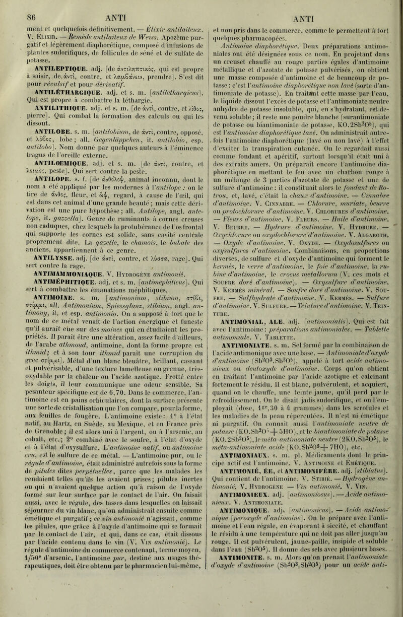 ment et quelquefois définitivement. — Élixir antilaitevx. V. Élixir. — Remède antilaiteux de Weiss. Apozèinc jnir- gatif et légèrement diaphorétique, composé d’infusions do plantes sudorifiques, de follicules de séné et de sulfate do potasse. AlVTIIiEPTIOÜE. adj. [de àvrtXviTrTixo;, qui est propre à saisir, de.àv-'i, contre, et Xau,Sâvtw, prendre]. S’est dit pour révulsif et pour dérivatif. AIVTILÉTHARGIQIJE. adj. et s. m. [antüetharqicus]. Qui est propre à comliattre la léthargie. AIVTILITHIOEE. adj. et s. m. [deàvTt, contre, et/iOo:, pierre]. Qui combat la formation des calculs ou qui les dissout. AIVTILOBE. s. m. \antilobiu7n, de àvTt, contre, opposé, et Xéêoç, lobe; ail. Gegenlappchen, it. antilohin. esp. antüobo]. Nom donné par quelques auteurs à rémiiience tragus (le l’oreille externe. ANTILOEIUIQUE. adj. et s. m. [de avri, contre, et Xoip.i;, peste]. Qui sert contre la peste. ANTILOPE, s. f. [de àvûo'XotJi,,animal inconnu, dont le nom a été appliqué par les modernes il Vantilope ; on le tire de âv9o;, fleur, et o)i|/, regard, à cause de l'iril, qui est dans cet animal d’une grande beauté ; mais cette déri- vation est une pure hypothèse ; ail. Antilope, angl. ante- lope, it. gazzella]. Genre de ruminants à cornes creuses non caduques, chez lesquels la protubérance de l’os frontal qui supporte les cornes est solide, sans cavité centrale proprement dite. La gazelle, le chamois, le bubale des anciens, appartiennent à ce genre. ANTILYSSE. adj. [de àvr't, contre, et Xôsdœ, rage]. Qui sert contre la rage. ANTIlMAlUIlfONlAQUE. V. Hydrogèîie antimonié. ANTIMÉPHITIOIJE. adj. et s. m. [antimephiücns^. Qui sert à combattre les émanations méphitiques. ANTIMOINE, s. m. [antimonium, stibium, arîêt, aTip.p.!, ail. Antimonium, Spiessglanz, stibium, angl. an- timomj, it. et esp. antinionio. On a supposé à tort que le nom de ce métal venait de l’action énergique et funeste qu’il aurait eue sur des mornes qui en étudiaient les pro- priétés. Il paraît être une altération, assez facile d’ailleurs, de l’arabe athmoud, antimoine, dont la forme propre est ïthmid; et à son tour ithmid paraît une corruption du grec (jTi'p.o.t]. Métal d’un blanc Ideuàtre, brillant, cassant et pulvérisable, d’une texture lamelleuse ou grenue, très- oxydable par la chaleur ou l’acide azotique. Frotté entre les doigts, il leur comiiiiinique une odeur sensible. Sa pesanteur spécifique est de 6,70. Dans le commerce, l’an- timoine est en pains orbiculaircs, dont la surface [irésentc une sortede cristallisation que l’on compare, pourlaforme, aux feuilles de fougère. L’antimoine existe: 1“ à l’état natif, au Hartz, en Suède, au Mexique, et en France près de Grenoble ; il est alors uni à l’argent, ou à l'arsenic, au cobalt, etc.; 2*^ combiné avec le soufre, à l’état d’oxyde et à l’état d’oxysulfure. h’antirnoine natif, ou antimoine cru, e.st te sulfure de ce métal. — L’antinioine pur, ou le régule d’antimovie, était administre autrefois sous la forme i\e pilules ditcÿ perpétuelles, parce que les malades les rendaient telles qu’ils les avaient prises; pilules inertes ou qui n’avaient quelque action qu’à raison de l'oxyde formé sur leur surface par le contact de l'air. On faisait aussi, avec le régule, des tasses dans lesquelles on laissait séjourner du vin blanc, qu’on administrait ensuite comme émétique et purgatif ; ce vin antimonié n’agissait, comme les pilules, que grâce à l’oxyde d’antimoine qui se formait par le contact de l'air, et qui, dans ce cas, était dissous par l’acide contenu dans le vin (V. X’ix antimonié). Le régule d’antimoine du commerce contenant, terme moyen, 1/50® d’arsenic, l’antimoine pur, destiné aux usages thé- rapeutiques, doit être obtenu par le pharmacien lui-même. et non pris dans le commerce, comme le permettent à tort quelques pharmacopées. Antimoine diaphorétique. Deux préparations antimo- niales ont été désignées sous ce nom. En projetant dans un creuset cbaulfé au rouge parties égales d'antimoine métallique et d’azotate de potasse pulvérisés, on obtient une masse composée d’antimoine et de beaucoup de po- tasse : c’est Vantimoine diaphorétique non lavé (sorte d’an- timoniate de potasse). En traitmit cette masse par l’eau, le liquide dissout l’excès de potasse et l’antimoniate neutre anhydre de potasse insoluble, qui, on s’hydratant, est de- I venu soluble; il reste une poudre blanche (surantimoniate j de potasse ou biantiinoniate de potasse, K0.2Sb’^0^), qui est {'antimoine diaphorétique lavé. On administrait autre- . fois l’antimoine diaphorétique (lavé ou non lavé) à l’efl'et d’exciter la transpiration cutanée. On le regardait aussi comme fondant et apéritif, surtout lorsqu’il était uni à des extraits amers. On préparait encore l’antimoine dia- phorétique en mettant le feu avec un charbon rouge à un mélange de 3 parties d’azotate de potasse et une de sulfure d’antimoine : il constituait alors le fondant de Ro- trou, et, lavé, c’était la chaux d’antimoine. — Cinnal're d’antimoine. V. Cinn.viire. — Chlorure, muriate, beurre on protochlorure d’antimoine.'^. Chlorures d’antimoine. — Fleurs d’antimoine. V. Fleurs. — Huile d’aidimoine. V. Beurre. — Hgdrure d’antimoine. V. Hydhure. — Oxychlorure ou oxydochlonire d’antimoine. V. Algaroth. — O.ryde d’antimoine. V. Oxyde. — Qxydosulfures ou oxysulfures d’antimoine. Combinaisons, en proportions diverses, do sulfure et d’oxjde d’antimoine qui forment le kermès, le veri'e d’antimoine, le foie d’antimoine, la ru- bine d’antimoine, le crocus metullorum (V. ces mots et Soufre doré d’antimoine). — Oxysulfure d’antimoine. V. Kermès minéral. — Soufre doré d’antimoine. V. Sou- fre. — Sulfliydrate d’antimoine. V. Kermès. — Sulfure d’antimoine. V. Sulfure. — Teinture d’antimoine. V. Tein- ture. ANTIMONIAL, ALE. adj. [antimonialis]. Qui est fait avec l’antimoine: préparutioiis antimoniales. — Tablette antimoniale. Y. Tablette. ANTIMONIATE. s. m. Sel formé par la combinaison de l'acide antimonique avec une base. — Antimoniate d'oxyde d’antimoine (Sb'-^O^.Sb^O^), appelé à tort acide antimo- nieux ou deutoxyde d’antimoine. Corps ([u’on obtient en traitant l’antimoine par l'acide azotique et calcinant fortement le résidu. 11 est blanc, pulvérulent, et acquiert, quand on le chauffe, une teinte jaune, qu'il perd par le refroidissement. On le disait jadis sudorifique, et on l’em- ployait (dose, 18r,30 à h grammos) dans les scrofules et les maladies de la peau répercutées. 11 n’est ni émétique ni purgatif. On connaît aussi {'antimoniate neutre de potasse (K0.Sb20’’-j-5H0), et le biantirnoniate de potasse (K0.2Sh’^0®[, {cméta-antimoniate ueutre (2K0.Sb20^), le méta-a.ntimoniate oeù/c (KO.Sb^O^-j-7HO), etc. ANTIMONIALX. S. m. pl. Médicaments dont le prin- cipe actif est l’aiitimoine. V. .Antimoine et Emétique. ANTIMONIE, ÉE, et ANTIMONIFÈRE. adj. \stibiatvs]. Qui contient de l’antimoine. V. Stibié. — Hydrogène an- timonié. V. Hydrogène — {’in antimonié. V. Vin. ANTIMONIELX. adj. [antimoniosus']. —Acide antimo- nieux. V. .Antimoniate. ANTIMONIQUE. adjx [antimonicus\. —Acide antimo- nique [peroxyde d’antimoine]. On le prépare avec l’anti- moine et l’eau régale, en évaporant à siccité, et chauffant le résidu à une température qui ne doit pas aller jusqu’au rouge. Il est pulvérulent, jaune-paille, insipide et soluble dans l’eau (Sb'-O^). Il donne des sels avec plusieurs bases. ANTIMONITE. s. m. Alors qu'on prenait {’antimoniate d’oxyde <t’antimoine (Sb-O^.Sb'-^O^) pour un acide nnti-