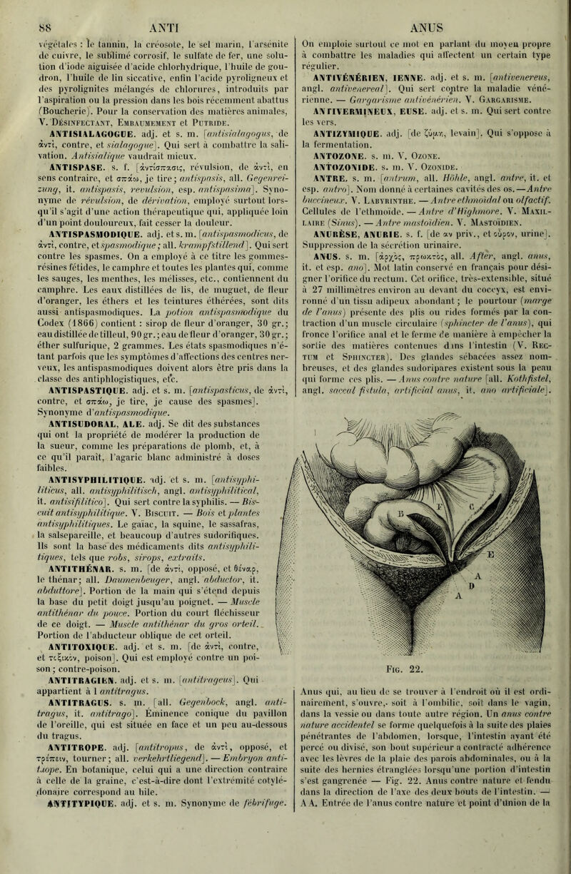 végclalcs : le tannin, la créosote, le sel marin, l arsénite de cuivre, le sublimé corrosif, le sulfate de fer, une solu- tion d’iode aiguisée d'acide cldorliydrique, l’huile de gou- dron, l’huile de lin siccative, enfin l’acide pyrolignenx et des pyrolignites mélangés de chlorures, introduits par l’aspiration ou la pression dans les bois récemment abattus CBoucherie). Pour la conservation des matières animales, V. Désinfectant, Embaumement et Putride. ANTISIALAGOGUE. adj. et s. m. \anlisialaqngus, de àvTt, contre, et f:ialngogue]. Qui sert à combattre la sali- vation. Antmalique vaudrait mieux. ANTISPASE. s. f. [àvTÎa-aai;, révulsion, de àvTi, on sens contraire, et a-âa, je tire; antiapnsin, ail. Gegmrn- iung, it. /int7sjt(is)s, l'emihion, osp. (intrapdsima'l. Syno- nyme de révulsion, do dérivation, employé surtout lors- qu’il s’agit il’une action thérapeutique qui, appliquée loin d’un point douloureux, fait cesser la douleur. ANTISPASUODIOEE. adj. et S. m. [nntispasmodirAis, de àvTÎ, contre, vispasmodigiie; ail. krmyipfstillend]. Qui sort contre les spasmes. On a employé à ce titre les gommes- résines fétides, le camphre et toutes les plantes qui, comme les sauges, les menthes, les mélisses, etc., contiennent du camphre. Les eaux distillées de lis, de muguet, de fleur d’oranger, les éthers et les teintures éthérées, sont dits aussi antispasmodiques. La potion antispasmodique du Codex (1866) contient : sirop do fleur d’oranger, 30 gr.; eau distillée de tilleul, 90gr.;eau do fleur d’oranger, 30gr.; éther sulfurique, 2 grammes. Les états spasmodiques n’é- tant parfois que les symptômes d’affections des centres ner- veux, les antispasmodiques doivent alors être pris dans la classe dos antiphlogistiques, etc. ANTISPASTIQUE. adj. et s. m. [ayitispasticics, de àv-î, contre, et oTraw, je tire, je cause des spasmes]. Synonyme d’antisjjasmodique. ANTISEDORAL, ALE. adj. Se dit des substances qui ont la propriété de modérer la production de ta sueur, comme les préparations do plomb, et, à ce qu’il paraît, l’agaric blanc administré à doses faibles. AniTiSYPHILITlQliE. adj. et s. m. [antisypln- , liticus, ait. nntisijphilitisch, angl. antisgphilitical, / it. antisifilitico']. Qui sert contre la syphilis.—Bis^ K cuit antisijphilitique. V. Biscuit. — Bois et plantes /,,, antisyphilitiques. Le gaïae, la squino, le sassafras, r’ ta salsepareille, et beaucoup d’autres sudorifiques. I Ils sont la base des médicaments dits antisyphili- f tiques, tels que robs, sirops, extraits. t AIVTITHÉRIAR. S. m. [de àvTi, opposé, et 6éva.p, ^ le thénar; ail. Daurnenbeuger, angl. abductor, it. ‘ abduüot'é]. Portion de la main qui s’étend depuis la base du petit doigt jusqu’au poignet. — Muscle antithénar du j/ouce. Portion du court fléchisseur : de ce doigt. — Muscle antithénar du gros orteil. Portion de l’abducteur oblique de cet orteil. \ AifITITOXIQliE. adj. et s. m. [de àvri, contre, et TcÇwiv, poison]. Qui est employé contre un poi- son; contre-poison. ANTITRAGIEN. adj. et s. m. [aiditrageus]. Qui appartient à 1 antitragus. ANTITRAGES. S. in. [ail. Gegenbock, angl. anti- tragus, it. antitrago^. Eminence conique du pavillon de l’oreille, qui est située en l’ace et un peu au-dessous du tragus. ANTITROPE. adj. [atditropus, de àvTi, opposé, et rpsTTSiv, tourner; ail. verkehrtliegend]. — Embiajon anti- i.wpe. En botanique, relui qui a une direction contraire à celle de la graine, c’est-à-dire dont l’extrémité cotylé- donaire correspond au hile. ♦WTITYPIOPE. adj. et s. m. Synonyme de f'ébt'ifuge. On emploie surtout ce mot en parlant du moyeu propre à combattre les maladies qui affectent un certain type régulier. AXTIVÉNÉRIEIV, lENXE. adj. et s. m. [ayitivenereus, angl. antwenereal]. Qui sert contre la maladie véné- rienne. — Gargarisme antiuénérien. V. Gargarisme. A!VriVER!Vll!\EIJX, EUSE. adj. et s. m. Qui sert contre les vers. AAlTiZYlUIQGE. adj. [de '(.bii.r,, levainL Qui s’oppose à la fermentation. AUTOZONE, s. m. V. Ozone. AIVtozOXIDE. s. m. V. OzONiDE. ANTRE, s. m. [antrum, ail. Hôhle, angl. atdre, it. et esp. aidro]. Nom donné à certaines cavités des os.—Ayib'e buccineu.r. V. Labyrinthe. —Antre ethmoïdnl ou olfactif. Cellules de l’etbmoïde.—Antre d’Hïghmore. V. Maxil- laire (Sinus). —Antre mastoïdien. V. Mastoïdien. ANURÈSE, ANURIE, s. f. [de av priv., et oCipov, urine]. Suppression de la sécrétion urinaire. ANUS. s. m. [àpy^îj;, tvswxto;, ail. After, angl. anus, it. et esp. ano]. Mot latin conservé en français pour dési- gner l’orifice dn rectum. Cet orifice, très-extensible, situé à 27 millimètres environ au devant du coccyx, est envi- ronné d’un tissu adipeux abondant; le pourtour (zwnrçe de l’anus) présente des plis ou rides formés par la con- traction il’un muscle circulaire (sphincter de l’anus), qui fronce l’orifice anal et le ferme de manière à empêcher la sortie des matières contenues dins l’intestin CV. Rec- tum et Sphincter). Des glandes sébacées assez nom- breuses, et des glandes sudoripares existent sous la peau (|ui forme ces plis. —Atius contre nabire [ail. Kothfistel, angl. saecal fîstiila, artificial anus, it. ano rndifriale]. Anus qui, an lieu de se trouver à l’endroit où il est ordi- nairement, s’ouvre,, soit à l’ombilic, soit dans le vagin, dans la vessie ou dans toute autre région. Un anus contre yiature accidentel se forme quelquefois à la suite des plaies pénétrantes de l’abdomen, lorsque, l’intestin ayant été percé ou divisé, son bout supérieur a contracté adhérence avec les lèvres de la plaie des parois abdominales, ou à la suite des hernies étranglées lorsqu’une portion d’intestin s’est gangrenée — Eig. 22. Anus contre nature et fendu dans la direction de l’axe des deux bouts de l’intestin. — AA. Entrée de l’anus contre nature et point d’ünion de la