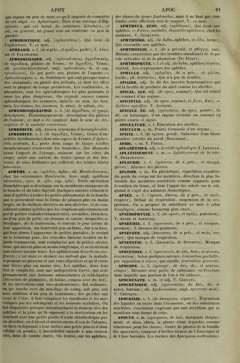 APHT qui expose en peu de mots ce qu’il importe de connaître de cet objet. — Aphoriftmes. Titre d’un ouvrage d’Hip- pocrate, qui est rormé de sentences détachées, et où, en général, un grand sens est renl'ermé en peu de paroles. APHORISTIQUE, adj. \nphoristici^s'\. Qui tient do Vnpho7'isme. V. ce mot. APHRASIE. s. f. [de a priv., et cppâCeiv, parler].V. Apha- sie et Pauamnésie. APHRODISIAQUE, adj. [nplu'odüincus, àœpocl'iariax');, de àrppc.^'i'aia, plaisirs de Vénus, de AœpoJ'ÎTï!, Vénus; ail. (/eachlechtsi'eüzend, angl. apln'odmn'c, it. et esp. afrodisincû]. Ce qui porte aux plaisirs de l’amour. = Aphrodisiaques, s. m. Substances qui sont presque toutes (les stimulants, ou plutôt des irritants, et dont les effets sont la plupart du temps pernicieux. Les cantharides, le phosphore, sont les aphrodisiaques les jilus puissants et aussi les plus dangereux. On regarde encore comme aphrodisiaques les aromates, opiacés ou non, les bau- mes, les résines, les essences, le musc, le safran, etc. APHRODISIÇGRAPHIE. s. f. [de àtppoô'tata, et -jpaip^,' description]. Étymologiiiuement, description des plaisirs de l’amour; ce mot a été employé dans le sens (le des- tription de la maladie vénérienne. APHRODITE, adj. Ancien synonyme à'hei'maphrodite. APHRODITE, s. f. [de Atppcaî'ÎTr;, Vénus]. Genre d’an- nélides dorsibranches dont une espèce de France, VAphi'o- dila aculeata, L., porte deux rangs de larges écailles membraneuses recouvrant les branchies. Des filaments ayant l’aspect de l’étoupe, naissent sur les côtés du corps; entre, eux sortent de fortes épines et des fais- ceaux de soies brillantes qui reflètent des teintes irisées très-vives. APHTHE. s. m. [apidhœ, àcp9ai; iM.. Mundschwamm, chez les vétérinaires Mordseuche, Soor, angl. aphthous ulcération, soi'e, it. afte, esp. afin]. Petite ulcération blanchâtre qui se développe sur la membrane muqueuse de la bouche et du tube digestif. Quelques auteurs refusent le nom A'aphi.hes à toutes les petites phlegmasies de la bouche qui se présentent sous la forme de plaques plus ou moins largos, ou de surfaces ulcérées ou non ulcérées, et no con- sidèrent comme aphthes que les éruptions qui commencent par de petites vésicules transparentes, arrondies, blanches, ou d’un gris de perle, au-dessous et autour desquelles se développe, dès le lendemain, et souvent le jour même de leur apparition, un bourrelet gris ou blanc, dur à sa hase, qui leur donne l’apparence de petites pustules ; le second ou le troisième jour, les vésicules laissent écouler un li- (luidc transparent, sont remplacées par de petites ulcéra- tions, qui durent plus ou moins longtemps, et se cicatrisent sans laisser aucune trace. Les aphthes sont discrets ou con- fluents ; c’est dans ce dernier cas surtout que la maladie se propage au pharynx et aux voies digestives et qu’il existe une lièvre plus ou moins vive. Les aphthes, dans leur état de simplicité, sont une indisposition légère, qui cède promptement aux boissons adoucissantes et relâchantes (décoction de guimauve, de laitue, coupéo avec du lait). Si les ulcérations sont très-douloureuses, fait ordinaire, on les touche avec du mucilage de coing, soit pur, soit avec addition d’un peu de laudanum; clés qu’elles ont cessé de l’être, it faut remplacer les émollients et les nar- cotiques par les astringents et les boissons acidulées. On fait disparaître jn-esque instantanément la douleur vive des aphthes et la gène qu’ils opposent à la mastication en les touchant avec une petite goutte d’acide chlorhydrique pur ou .alcoolisé, ou d’alcool et mieux encore d’eau de Cologne, ou bien en déposant à leur surface une petite pincée d’alun calciné en poudre. L’insensibilité succède à une cuisson vive, mais de courte durée. On trouve, sur les aphthes, APOG 91 des algues du genre Leptomitus, mais il ne faut pas con- fondre cette alTection avec le muguet. V. ce mot. APHTHEUX, EUSE. adj. \opldhosus\. Qui tient aux aphthes. — Fièm'e,-7iinladie, stomatite aphthe7/se^ chez les animaux. V. Stomatite. APHTHOÏDE. adj. [de àipôat, aphthes, et slcfo;, forme]. Qui ressemble .aux aphthes. APHTHONGIE. s. f. [de a privatif, et (pôo-yyci;, son]. Maladie caractérisée par des troubles simultanés de la pa- role articulée et de la phonation (De Fleury). APHTHOPHYTE. S. f. ctadj. [deà<p6at, aphthes,ettpuTov, végétal]. Les cryptogames des .aphthes. APHYLLE. adj. [nphylhis, de a priv., et cûôXXov, feuille; ail. blütterlos^. Qui n’a p.as de feuilles. APIAIRE. adj. Se dit des insectes hyménoptères qui ont la f.aculté de produire du miel comme les abeilles. APICAL, ALE. adj. [de apex, sommet]. Qui est relatif .au sommet d’un organe. APICIFIXE. adj. [de apex, sommet, et fiæus, fixe]. — A7ithère apicifixe. V. Anthère. APICULÉ, ÉE. adj. {(/piculntiis, de apex, pointe]. Se dit, en botanique, d’un organe terminé au sommet en pointe courte et aigue. APICULTURE, s. f. Éducation des abeilles. APICULUM. s. m. Pointe terminale d’un organe. APIIIVE. s. f. [de apium, persil]. Substance d’un blanc jaunâtre extraite du persil (Braconnot). APIOL. s. m. V. Persil. APLANÉTIQUE. M\p—Le)ttillenplanétiq7ie.'^. Lentille. APLATISSEMENT, s. m. — Aplatissement de la tête. V. Dégradation. APLEURIE. s. f. [apleui'in, de a priv., et irXsupà, plèvre]. Absence des plèvres. APLOMB, s. m. En physiologie, répartition régulière du poids du corps sur les membres, direction la plus fa- vorable des membres considérés comme supports pour le soutien du tronc, et dans l’appui des sabots sur le sol, quand il s’agit des animaux domestiques. APNÉE, s. f. [apnœa, àitvoia, de a priv., et ttveïv, respirer]. Défaut de respiration, suspension de la res- piration. On a proposé de substituer ce mot â celui (['asphyxie, comme beaucoup plus exact. APNÉOSPHYXIE. s. f. [de apnée, et pulsation]. V. Apnée et Asphyxie. APNEUMIE, s. f. [apne7/,min, de a. priv., et 7rveôp.tûv, poumon]. L’absence des poumons. APNEUSTE. adj. [àTtvEUOTOç, de œ priv., et tcveiv, res- pirer]. Qui manque de respiration. APNEUSTIE. s. f. [airvEuoTia, de aTTisutiTo;]. Manque de respiration. APOCÉNOSE. s. f. [apocenosis,(\c à-m, hors, et xs'vtAoc;, évacuation]. Selon quelques auteurs, évacuatio7i pa7'tielle, par oiiposition â cénnse, qui signifie évacuation l/éné7'ale. APOCOPE, s. f. \apocope, de airb, de, et xoitteiv, couper]. Blessure avec perte de substance. = Fracture dans laquelle une portion de l'os a été enlevée. APOCRÉNATE. S. m. et adj. V. CrÉnate. APOCRËNIQUE. adj. [apoc7'enicus, de ành, de, et xpirivi), fontaine; ail. Apok7'e7isüure, angl. apocrenic acid\. V. Créniqde. APOCRISIE. S. f. [do (ZTTOxpîvciv, séparer]. Évacuation des liquides en excès dans l’économie, ou des substances morbides, évacuation s’opérant par une sécrétion qui se manifeste sous forme de crise. APOCYN. s. m. [apocynum, de à.m, marquant éloigne- ment, et xÔMv, chien, la plante étant regardée comme vénéneuse pour les chiens]. Genre de plantes de la famille des apocynées, composé d’herbes vivaces de l’Amérique et de l'Asie boréales. Les racines des .ipocyn7i,m androsœm7-