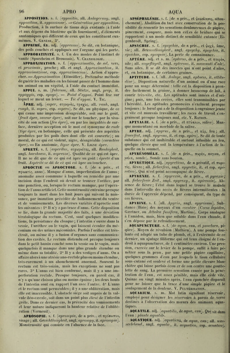 APPOSITIOai. s. 1'. [npposüio, ail. AnlagevuKy, angl. iipposition, it. opposizwne], — Génération par opposition. Production, à la surface de tissus déjà existants (à l’aide et aux dépens du lilastèine qu'ils fournissent), d'éléments anatomiques qui dilfèrent de ceux (|ui les constituent eux- memes. V. Genèse, 3“. APPRIMÉ, Ét. adj. . Se dit, en botanique, des poils couchés et appliqués sur l’organe qui les porte. APPROBATIVITÉ, s. f. Un des modes de l'instinct de vanité (Spurzheini et Broussais). V. Cr.vniologie. APPROXUHATIORI. s. f. [approximntio, de ad, vers, et proximus, proche; ail. et angl. Approximation, it. npprossimazione, csp. approximacion]. Action d'appro^ c\\ev.= Approximation (Ettmüller). Prétendue méthode de guérir les maladies en les faisant passer de l’homme dans un animal ou un végétal, à l'aide du contact immédiat. APPUI, s. ni. [fulcruni, ail. Stütze, angl. prop, it. appoggio, csp. upoyo]. — Point d’appui. Point fixe sur lequel SC meut un levier. — Tic d’appui. V. Tic. APRE. adj. [asper, aTouœvô;, Tpay_ù;, ail. rmdi, angl. rough, it. aspro, esp. aspero]. Se dit, au physique, de ce qui cause une impression désagréable, soit sur le goi'it, {fruit âpre, saveur âpre), soit sur le toucher, par la viva- cité de son action {feu ùpi'c), ou par les inégalités de sur- face, dernière acception où le mot est synonyme de rude [tige âpre, en botanique, celle qui présente des aspérités produites jiar les poils durs dont elle est couverte) ; au moral, de ce <iui est violent, aigre, désagréalile {caractère dyme). = En anatomie, ligne âpre. Y. Ligne âpre. ÂPRETÉ. S. f. [nsperit((s, OTpuovoT-/;;, ail. Knuhigkeit, angl. hnrshness, it. asprezzn]. Qualité de ce i(ui est âpre. Il ne se dit que de ce qui est âpre au goût : âpreté d'un fruit. Aspérité se dit de ce qui est âpre au toucher. APROCTIE ou APROCTOSE. s. f. [de a priv., et ■7ïp(ü»Tcr, anus]. Manque d’anus, imperforation de l'anus; anomalie assez commune à laquelle on remédie par une incision dans l’endroit où devait se trouver l’orilice, par une ponction, ou, lorsque le rectum manque, par l’opéra- tion de l’anus artificiel. Cette monstruosité entraîne presque toujours la mort dans les huit .jmirs qui suivent la nais- sance, par inanition précédée de ballonnement du ventre et de vomissements. Les diverses variétés d'aproctie sont les suivantes : 1° 11 n’y a lias trace d'anus. Cette disposition SC lie, dans la grande majorité des faits, à une déviation tératologique du rectum. C’est, sauf quel(|ues modifica- tions, la persistance du cloaque; l’intestin s’ouvre dans la vessie, l'urèthre ou le vagin, qui laissent écouler du mé- conium ou des urines méconiales. Parfois l'orifice est très- étroit, ou même il y a fusion d’organes sans communica- tion des cavités. Le rectum distendu est presque toujours dans le jietit bassin couché sous la vessie ou le vagin, mais quelquefois il manque dans une plus grande étendue ou meme dans sa totalité. 2 Il y a des vestiges d’anus. On a all’aire alors à une atrésie ano-rectale plus ou moins étendue, très-rarement à un abouchement anormal. Souvent le rectum est très-voisin, mais les exceptions ne sont pas rares. 3“ L’anus est bien conformé, mais il y a une im- perforation rectale. Presque toujours, en pareil cas, il n’y a qu'une cloison plus ou moins épaisse ; les deux bouts de l'intestin sont eiL rapport l un avec l'autre. L’anus et le rectum sont iierméahles ; il y a une oblitération, mais elle est inaccessible. L’obstacle siège soit auprès de la val- vule iléo-cæcale, soit dans un point plus élevé de l’intestin grêle. Dans ce dernier cas, la précocité des vomissements et leur nature indiqueront la hauteur relative de l'oblité- ration (Verneuil). APROSOPIE. s. f. \aprosoj)ia, de a priv.. et Tvpc'ouTrcv, visage ; ail. Gesichtlosigkeit, angl. aprosojjg, it. aprosopia'\. Monstruosité qui consiste en l’absence de la face. APSÉPHALÉSIE. s. f. [de a priv., et iJ/acpdXr;®'.;, attou- chement]. Abolition du tact avec conservation de la pos- sibilité de ressentir les sensations douloureuses de piqûre, pincement, coiquire, mais non ccLes de brûlure qui se rapportent à un mode distinct de sensibilité cutanée (Ei- genbrodt, Spring). APSYCHIË. s. f. [apsgehia, de a priv., et >)/uy_yi, âme, vie; ail. Bewusstlosigkeit, angl. apsgehg, apsgehia, it. apsichio, esp. apsiqtna]. La perte de connaissance. APTÈRE, adj. et s. m. [npterus, de a priv., et TVTspôv, aile; ail. ungeftùgelt, angl. npterous, it. mancanti d’ale]. Sans ailes. Il se dit des insectes qui n’ont point d'ailes, et, en botanique, de certaines graines. APTITUDE, s. f. [ail. Anlage, angl. aptness, it. attitu- iline']. Disposition naturelle d’un animal ou d’une race, pour un usage déterminé : telle est la disposition à pren- dre facilement la graisse, à donner beaucoup de lait, à courir très-vite, etc. Les ajititudes sont innées et d’ori- gine; puis, une fois créées, elles sont transmissibles par riiérédité. Les aptitudes prononcées s’excluent presque toujours: le bœuf qui ado la disposition à engraisser jeune et vite est mauvais travailleur; les races de travail s’en- graissent presque toujours mal, etc. V. Ration. APTVAUIE. s. f. [de a priv., et TvrôaXov, salive]. Man- que momentané ou morbide de la salive. APYRE. adj. [apgrus, de a priv., et feu; ail. feuerfest, angl. apgrous, it. et esp. apiro]. Se dit de toute substance qui est inaltérable et surtout infusible au feu, quelque élevée que soit la température à l'action de la- quelle on la soumet. APYRÉAOMÈLE. s. .L [de a |5riv., TTUfr.v, noyau, et p.TÎ/.ri, sonde]. Sonde sans bouton. APYRÉTIQUE, adj. [apgreticus, de a privatif, et •rrupa- To;, fièvre; ail. ficherfrei, angl. apjgretic, it. et esp. api- retico]. Qui n’est point accompagné de lièvre. APYREXIE. s. f. [apgrexia, de a priv., etpgrexie; ail. fieherfreie Zeit, angl. apgrexg, it. apiressia]. Ab- sence de lièvre; l'état dans lequel se trouve le malade dans l’intervalle des accès de fièvres intermittentes : la durée do l’apyrexic dépend, par conséquent, du type de ces lièvres. APYRIXE. s. f. [ail. Apgrin, angl. apgrinurn]. Sub- stance (Bizio) des noyaux d'un cocotier {Cocos Inpidea, Gærtner, ou Attalea funifera, Martius). Corps analogue à l'amidon, mais, bien que soluble dans l’eau chaude, il s’eu dépose par le refroidissement. AQUAPUNCTURE. s. f. [do (apia, eau, et pwictura, pi- qûre]. Moyen de révulsion (Mathieu). A une pompe fou-' lante est adapté un tube de plomb, et, à l'extrémité de ce dernier, un ajutage filiforme qui est tenu éloigné de l'en- droit à aquapuncturcr, de 1 centimètre environ. Une pres- sion, exercée sur le levier de la iiompe, suffit à faire pé- nétrer sous la jieau, par une petile piqûre capillaire, quelques grammes d'eau jiar lesquels le tissu cellulaire sous-cutané est soulevé et forme une petite élevure blan- châtre qui laisse parfois écoii or do son centre une goutte- lette do sang. La première sensation causée par la péné- tration de l'eau, est assez pénible, mais elle cède vite. Quinze ou vingt minutes après, l'eau épanchée disparaît pour ne laisser que la trace d’une simple piqûre et le soulagement de la douleur. V. Pui.vérisation. AQUARIUM, s. m. Mot latin signifiant réservoir, eni|)loyé pour désigner les n'scrvoirs à parois de verre destinés à l'observation des mœurs des animaux aqua- tiques. AQUATILE. adj. [aquotilis, Acaqna, eauj. Quivit dans l’eau : plante aquatile. AQUATIQUE, adj. {aquolitus, de aqua, eau; ail. Kas- serlehend, angl. aquatic, it. acquatico. esp. acvatico]. /